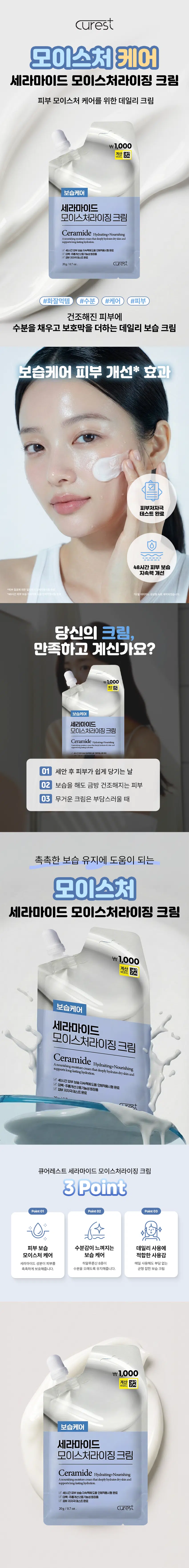 curest  
모이스처 케어  
세라마이드 모이스처라이징 크림  
피부 모이스처 케어를 위한 데일리 크림  
₩1,000  
계산②  
보습케어  
세라마이드  
모이스처라이징 크림  
Ceramide Hydrating+Nourishing  
A nourishing moisture cream that deeply hydrates dry skin and  
supports long-lasting hydration  
48시간 피부 보습 지속력에도움 인체적용시험 완료  
V 미백  
20g/0.7oz curest  
#화잘먹템 #수분 #케어 #피부  
건조해진 피부에  
수분을 채우고 보호막을 더하는 데일리 보습 크림  
보습케어 피부 개선* 효과  
피부 저자극  
테스트 완료  
48시간 피부 보습  
지속력 개선  
당신의 크림,  
만족하고 계신가요?  
₩1,000  
절사  
보습케어  
세라마이드  
모이스처라이징 크림  
Ceramide Hydrating+Nourishing  
01 세안 후 피부가 쉽게 당기는 날  
02 보습을 해도 금방 건조해지는 피부  
03 무거운 크림은 부담스러울 때  
촉촉한 보습 유지에 도움이 되는  
모이스처  
세라마이드 모이스처라이징 크림  
₩1,000  
계산  
보습케어  
세라마이드  
모이스처라이징 크림  
Ceramide Hydrating+Nourishing  
houndablog.naitice.com/hailacquidebabuliryled  
supports long-lasting hydration.  
☑ 48시간 피부 보습 지속력에도움 인체적용시험 완료  
☑ 미백·주름개선 2중기능성화장품 저자극 테스트 완료  
✓ 피부  
mirost  
큐어레스트 세라마이드 모이스처라이징 크림  
3Point  
Point01 Point 02 Point03  
÷  
피부 보습 수분감이 느껴지는 데일리 사용에  
모이스처 케어 보습 케어 적합한 사용감  
세라마이드 성분이 피부를 히알루론산 8종이 매일 사용해도 부담 없는  
촉촉하게 보호해줍니다. 수분을 오래도록 유지해줍니다. 균형 잡힌 보습 크림  
₩1,000  
계산 □  
보습케어  
세라마이드  
모이스처라이징 크림  
Ceramide Hydrating+Nourishing  
A nourishing moisture cream that deeply hydrates dry skin and  
supports long-lasting hydration.  
☑ 48시간 피부 보습 지속력에도움 인체적용시험 완료  
☑ 미백·주름개선 2중기능성화장품  
☑ 피부 저자극 테스트 완료  
20g/0.7oz curest  
POINT 01  
언제 어디서나 간편하게!  
가지고 다니기 편한 포켓 크림  
☑ 여행·외출·운동 후에도 간편 사용  
☑ 파우치 속 쏙 들어가는 컴팩트 사이즈  
☑ 피부가 건조할 때 바로 케어  
POINT 02  
실험에서 확인된 변화  
피부 첩포에 의한 일차 자극 인체적용시험  
피부 자극 관점  
의뢰한 ·콩아레스트 세라이이드  
자극 인체적용시범 전쟁 경과. 물어레스트  
저자극 제품으로  
(로2. 피부가 극한 결자)  
시험제품명 240+ ###  
큐어레스트 세리  
이상, 크림  
*시험기관 : (주)KC피부임상연구센터  
2025.12.10-12.12|만 19세  
48시간 피부 보습 지속력에 도움  
36,000  
28.092  
27,000  
18.000  
10.894  
7.962  
9,000 5.733  
5,638 5,638  
제품 사용 전 제품 사용 직후 제품 사용 48시간 후  
시험제품이 사용 부위 시험제품 사용 부위  
*임상명: 도이스테라이징 크림의 48시간 피부 보습 지속력에도움 인체적용시험  
*시험기관 : (주)KC피부임상연구센터  
·시험기간 2025.12.15 12:37 (단 20세-60세 여성 20명)  
POINT 03  
두 가지 주요 성분  
세라마이드 NP 히알루론산 5종  
피부모이스처케어에 피부에 수분을 공급하고  
도움을 주는 성분 축축함을 유지해 주는 성분  
*본 자료는 원료적 특성에 한함  
POINT 04  
크림 하나로  
보습 컨디션 정돈  
메이크업 전 사용 시 피부를 촉촉하게 정돈해  
베이스 메이크업 밀착을 도와줍니다.  
1,000  
보습케어  
세라마이드  
모이스처라이징  
Ceramide  
세라마이드 모이스처라이징 크림  
이런 분들께 추천드려요!  
피부가 쉽게 당기고  
건조해지는 분  
보습 지속력이 부족하다고  
느끼는 분  
데일리로 부담 없이 사용할  
크림을 찾는 분  
휴대용 보습 크림이  
필요한 분  
HOW TO USE  
제품을 효과적으로 쓸 수 있는 사용 방법  
STEP01. STEP02. STEP03.  
적량 덜어내기 얼굴에 고르게 펴 바르기 흡수 마무리  
뚜껑을 열고 내용물을 손등 또는 이마, 양볼, 턱에 나누어 바른 후 얼굴 안쪽에서 밖으로 가볍게 눌러주며 피부에  
본 상품 정보(상품상세, 상품 설명 등)의 내용은 협력사가 직접 제작한 것입니다.  
제품 정보  
제품명 큐어레스트 세라마이드 모이스처라이징 크림  
용량 20g/0.7oz.  
제품 주요 사양 모든 피부 타입  
기능성 미백· 주름개선 2중기능성: 화장품  
화장품 제조업자 삼성메디코스(주) | 경기도 화성시 향남읍 제약공단4길 22  
화장품 책임 판매업자 삼성메디코스(주) | 경기도 화성시 향남읍 제약공단4길 22  
유통기한 개봉일로부터 12개월  
제조국 한국  
주의사항 고온 또는 저온의 장소 및 직사광선이 닿는 곳에는 보관하지 말 것  
전성분  
정제수, 부틸렌글라이콜, 글리세린, 세틸에틸헥사노에이트, 시어버터, 다이메티콘, 1,2-헥산다이올, 나이아신아마이드,  
카프릴릭/카프릭트라이글리세라이드, 세테아릴알코올, 글리세릴스테아레이트, 호호바씨오일, 폴리솔베이트60,  
펜틸렌글라이콜, 솔비탄스테아레이트, 실리카, 피이지-100스테아레이트, 알지닌,  
아크릴레이트/C10-30알킬아크릴레이트크로스폴리머, 향료, 다오 메티콘/비닐다이메티콘크로스폴리머, 아데노신,  
소듐아크릴레이트/소듐아크릴로일알킬타우리이트코폴리머, 아이소헥사데칸, 다이소듐이디티에이, 폴리솔베이트  
80, 솔비탄올리에이트, 세라마이드엔피(1,000ppb), 소듐하이알루로네이트, 소듐하이알루로네이트크로스폴리머,  
하이드롤라이즈드하이알루로닉애씨드, 하이알루로닉애씨드, 하이드롤라이즈드소듐하이알루로네이트  
Water, Butylene Glycol, Glycerin, Cetyl Ethylhexanoate, Butyrospermum Parkii(Shea) Butter, Dimethicone,  
1,2-Hexanediol, Niacinamide, Caprylic/Capric Triglyceride, Cetearyl Alcohol, Glyceryl Stearate,  
Simmondsia Chinensis(Jojoba) Seed Oil, Polysorbate 60, Pentylene Glycol, Sorbitan Stearate, Silica,  
Peg-100 Stearate, Arginine, Acrylates/C10-30 Alkyl Acrylate Crosspolymer, Fragrance,  
Dimethicone/Vinyl Dimethicone Crosspolymer, Adenosine, Sodium Acrylate/Sodium Acryloyldimethyltaurate  
Copolymer, Isohexadecane, Disodium EDTA, Polysorbate 80, Sorbitan Oleate, Ceramide NP(1,000ppb),  
Sodium Hyaluronate, Sodium Hyaluronate Crosspolymer, Hydrolyzed Hyaluronic Acid, Hyaluronic Acid,  
Hydrolyzed Sodium Hyaluronate  
사용할 때의 주의사항  
[사용할 때의 주의사항]  
1. 화장품 사용 시 또는 사용 후 직사광선에 의하여 사용 부위가 붉은 반점, 부어오름 또는 가려움증 등의 이상 증상 또는  
부작용이 있는 경우에는 전문의 등과 상담할 것  
2. 상처가 있는 부위 등에는 사용을 자제할 것  
3. 보관 및 취급 시 주의사항  
가) 어린이의 손이 닿지 않는 곳에 보관할 것  
나) 직사광선을 피해서 보관할 것  
*본 제품에 이상이 있을 경우 공정거래위원회 고시 소비자분쟁 해결 기준에 의거 교환 또는 보상받을 수 있습니다.  
[소비자상담실] 070-4263-1276