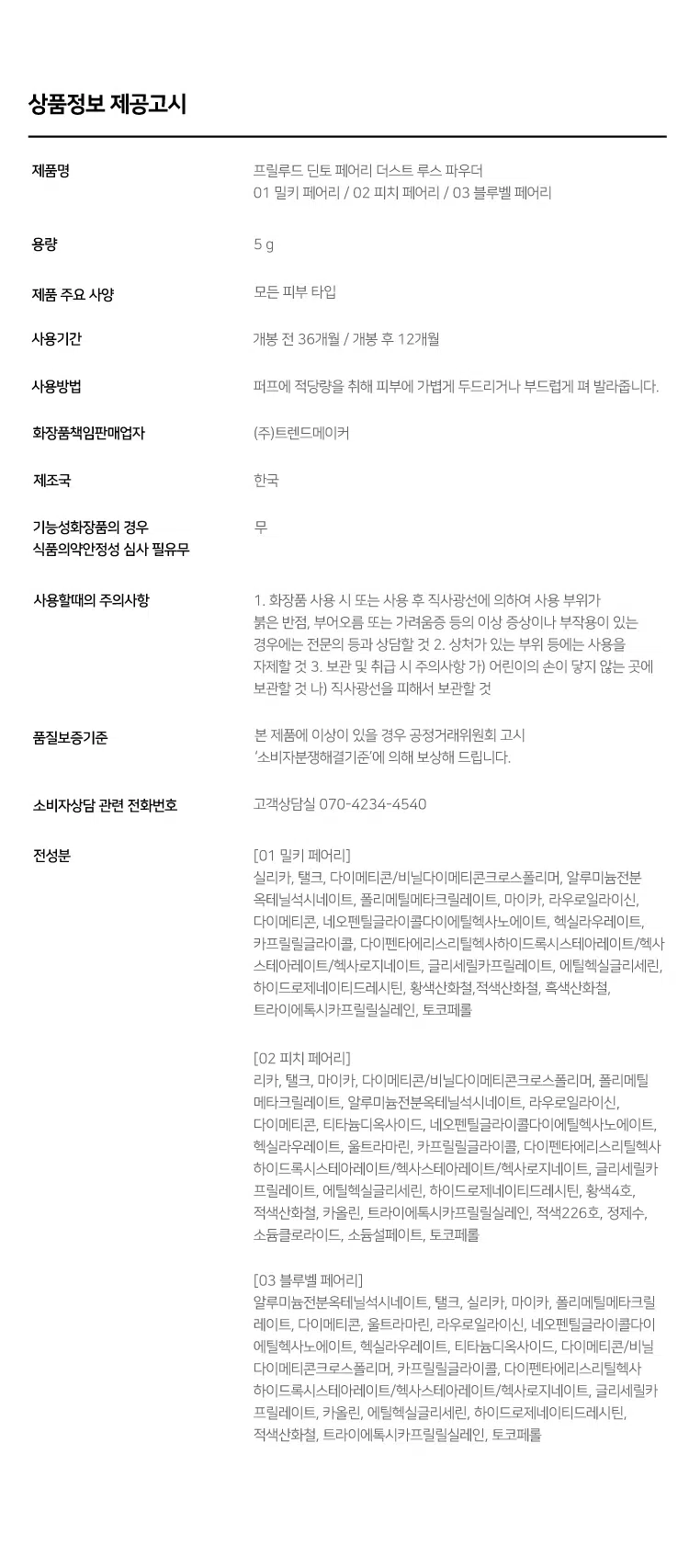 Prelude DintoPrelo  
Dinto Fairy Dust Loose Powder  
#깃털파우더 #피부필터템 #톤업파우더  
Prelude Dinto  
엘라스토머와 마이카의 프리미엄 스펙의 가볍고 고운 텍스처.  
백탁이나 텁텁함 모공 잔주름 끼임 없이 사르르 피부에 밀착되어  
실키하고 보송한 피부를 연출하는 실키피니쉬 루스파우더.  
BEST!★  
01 Milky Fairy 02 Peach Fairy 03 Bluebell Fairy  
밀키 페어리 피치 페어리 블루벨 페어리  
01 02  
BEST Prelude Dinto  
All it takes is faith trust and a little pixie dust  
J. M. Barrie  
Powder Dust Loose Fairy Dinto  
Color Chart  
피부 톤별 맞춤 보정 솔루션  
BEST! ★  
01 Milky Fairy Prelude  
밀키크림 (무펄) Dinto  
하얗게 들뜸없이 피부톤을 정돈해주어  
차분하고 고급스러운 피부표현  
하얗게 들뜸없이 #피부톤정돈 #하이라이팅  
02 Peach Fairy  
Dinto  
피치 코랄 (진주펄)  
칙칙한 피부톤을 보정해 화사하게 톤업  
진주펄 함유로 은은하고 맑은 광채 연출  
밝고 화사하게 #은은광채 #생기톤업  
03 Bluebell Fairy  
Dinto  
라벤더 블루 (진주펄)  
노란기를 보정해 투명하고 깨끗한 톤업  
진주펄 함유로 화사한 피부톤과 은은한 광채 연출  
노란 피부 체인지 #쿨톤체인저 #은은광채  
BEST  
01 02 03 PREMIUM  
Fairy Dust Powder  
실리카+마이카로 이루어진 일반 파우더와 달리  
엘라스토머+마이카의 고사양으로 개발되어 요정 가루처럼  
뭉침없이 부드럽게 밀착되어 불필요한 유분을 걷어내고  
수분감을 남겨 건조함과 답답함 없이 피부결을 케어합니다.  
초기 샘플 최종 페어리 루스파우더  
(실리카 + 마이카) (엘라스토머 + 마이카)  
SILKY SOFT Blurring  
고운 입자의 구상 파우더가 피부 사이를 메꿔주어  
모공 요철 주름을 블러한 듯 깨끗한 무결점 피부를 선사하며  
부드럽고 실키보송한 피부 표현을 선사합니다.  
파우더 사용 전 파우더 사용 후 LONG-LASTING Sebum Control  
초미세 입자의 반투명 오일 컨트롤 파우더와 픽싱 파우더가 함유되어  
유분을 케어하고 메이크업을 오랜 시간 픽싱해줍니다.  
파우더사용 전 파우더 사용 후  
파우더 사용 전 파우더 사용후  
COLOR CORRECTING Highlight & Radiance  
자연스러운 컬러감의 하이라이팅 파우더가 피부 톤을 깨끗하고  
생기있게 코렉팅 해주며 피치와 블루벨 페어리에는 빛 반사력이  
우수한 진주펄이 함유되어 은은한 화사한 광채를 부여합니다.  
01 02 03  
밀키 페어리 피치 페어리 블루벨 페어리  
Dinto Fairy Dust Loose Powder  
All it takes is faith trust and a little pixie dust.  
J. M. Barrie  
Dinto Prelude Dinto  
~Prelude~ Dinto Dinto Dinto  
Dinto Dinto Prelude Dinto's All Items  
La Belle Rose Plumping Lip Tint Nostalgia Eye Palette  
라벨르 로즈 플럼핑 립 틴트 노스탈지아 아이 팔레트  
Sharpenable Brow Pencil Triple Proof Slim Eyeliner  
샤프너블 브로우 펜슬 트리플 프루프 슬림 아이라이너  
Dinto Dinto Dinto  
Blur-Matte Liquid Foundation Fairy Dust Loose Powder  
블러 매트 리퀴드 파운데이션 페어리 더스트 루스 파우더  
본상품 정보(상품 상세, 상품 설명 등)의 내용은 협력사가 직접 등록한 것입니다.  
상품정보 제공고시  
제품명 프릴루드 딘토 페어리 더스트 루스 파우더  
01 밀키 페어리 / 02 피치 페어리 / 03 블루벨 페어리  
용량 5 g  
제품 주요 사양 모든 피부 타입  
사용기간 개봉 전 36개월 / 개봉 후 12개월  
사용방법 퍼프에 적당량을 취해 피부에 가볍게 두드리거나 부드럽게 펴 발라줍니다.  
화장품책임판매업자 (주)트렌드메이커  
제조국 한국  
기능성화장품의 경우 무  
식품의약안정성 심사 필유무  
사용할때의 주의사항 1. 화장품 사용 시 또는 사용 후 직사광선에 의하여 사용 부위가  
붉은 반점 부어오름 또는 가려움증 등의 이상 증상이나 부작용이 있는  
경우에는 전문의 등과 상담할 것 2. 상처가 있는 부위 등에는 사용을  
자제할 것 3. 보관 및 취급 시 주의사항 가) 어린이의 손이 닿지 않는 곳에  
보관할 것 나) 직사광선을 피해서 보관할 것  
품질보증기준 본 제품에 이상이 있을 경우 공정거래위원회 고시  
'소비자분쟁해결기준'에 의해 보상해 드립니다.  
소비자상담 관련 전화번호 고객상담실 070-4234-4540  
전성분 [01 밀키 페어리]  
실리카 탤크 다이메티콘/비닐다이메티콘크로스폴리머 알루미늄전분  
옥테닐석시네이트 폴리메틸메타크릴레이트 마이카 라우로일라이신  
다이메티콘 네오펜틸글라이콜다이에틸헥사노에이트 헥실라우레이트  
카프릴릴글라이콜 다이펜타에리스리틸헥사하이드록시스테아레이트/헥사  
스테아레이트/헥사로지네이트 글리세릴카프릴레이트 에틸헥실글리세린  
하이드로제네이티드레시틴 황색산화철 적색산화철 흑색산화철  
트라이에톡시카프릴릴실레인 토코페롤  
[02 피치 페어리]  
실리카 탤크 마이카 다이메티콘/비닐다이메티콘크로스폴리머 폴리메틸  
메타크릴레이트 알루미늄전분옥테닐석시네이트 라우로일라이신  
다이메티콘 티타늄디옥사이드 네오펜틸글라이콜다이에틸헥사노에이트  
헥실라우레이트 울트라마린 카프릴릴글라이콜 다이펜타에리스리틸헥사  
하이드록시스테이테이트/헥사스테아레이트/헥사로기네이트 글리세릴카  
프릴레이트 에틸헥실글리세린 하이드로제네이티드레시틴 황색4호  
적색산화철 카올린 트라이에톡시카프릴릴실레인 적색226호 정제수  
소듐클로라이드 소듐설페이트 토코페롤  
[03 블루벨 페어리]  
알루미늄전분옥테닐석시네이트 탤크 실리카 마이카 폴리메틸메타크릴  
레이트 다이메티콘 울트라마린 라우로일라이신 네오펜틸글라이콜다이  
에틸헥사노에이트 헥실라우레이트 티타늄디옥사이드 다이메티콘/비닐  
다이메티콘크로스폴리머 카프릴릴글라이콜 다이펜타에리스리틸헥사  
하이드록시스테아레이트/헥사스테아레이트/헥사로지네이트 글리세릴카  
프릴레이트 카올린 에틸헥실글리세린 하이드로제네이티드레시틴  
적색산화철 트라이에톡시카프릴릴실레인 토코페롤  
상품정보 제공고시  
제품명 프릴루드 딘토 페어리 더스트 루스 파우더  
01 밀키 페어리 / 02 피치 페어리 / 03 블루벨 페어리  
용량 5g  
제품 주요 사양 모든 피부 타입  
사용기간 개봉 전 36개월 / 개봉 후 12개월  
사용방법 퍼프에 적당량을 취해 피부에 가볍게 두드리거나 부드럽게 펴 발라줍니다.  
화장품책임판매업자 (주)트렌드메이커  
제조국 한국  
기능성화장품의 경우 무  
식품의약안정성 심사 필유무  
사용할때의 주의사항 1. 화장품 사용 시 또는 사용 후 직사광선에 의하여 사용 부위가  
붉은 반점 부어오름 또는 가려움증 등의 이상 증상이나 부작용이 있는  
경우에는 전문의 등과 상담할 것 2. 상처가 있는 부위 등에는 사용을  
자제할 것 3. 보관 및 취급 시 주의사항 가) 어린이의 손이 닿지 않는 곳에  
보관할 것 나) 직사광선을 피해서 보관할 것  
품질보증기준 본 제품에 이상이 있을 경우 공정거래위원회 고시  
'소비자분쟁해결기준'에 의해 보상해 드립니다.  
소비자상담 관련 전화번호 고객상담실 070-4234-4540  
전성분 [01 밀키 페어리]  
실리카 탤크 다이메티콘/비닐다이메티콘크로스폴리머 알루미늄전분  
옥테닐석시네이트 폴리메틸메타크릴레이트 마이카 라우로일라이신  
다이메티콘 네오펜틸글라이콜다이에틸헥사노에이트 헥실라우레이트  
카프릴릴글라이콜 다이펜타에리스리틸헥사하이드록시스테아레이트/헥사  
스테아레이트/헥사로지네이트 글리세릴카프릴레이트 에틸헥실글리세린  
하이드로제네이티드레시틴 황색산화철 적색산화철 흑색산화철  
트라이에톡시카프릴릴실레인 토코페롤  
[02 피치 페어리]  
실리카 탤크 마이카 다이메티콘/비닐다이메티콘크로스폴리머 폴리메틸  
메타크릴레이트 알루미늄전분옥테닐석시네이트 라우로일라이신  
다이메티콘 티타늄디옥사이드 네오펜틸글라이콜다이에틸헥사노에이트  
헥실라우레이트 울트라마린 카프릴릴글라이콜 다이펜타에리스리틸헥사  
하이드록시스테이테이트/헥사스테아레이트/헥사로기네이트 글리세릴카  
프릴레이트 에틸헥실글리세린 하이드로제네이티드레시틴 황색4호  
적색산화철 카올린 트라이에톡시카프릴릴실레인 적색226호 정제수  
소듐클로라이드 소듐설페이트 토코페롤  
[03 블루벨 페어리]  
알루미늄전분옥테닐석시네이트 탤크 실리카 마이카 폴리메틸메타크릴  
레이트 다이메티콘 울트라마린 라우로일라이신 네오펜틸글라이콜다이  
에틸헥사노에이트 헥실라우레이트 티타늄디옥사이드 다이메티콘/비닐  
다이메티콘크로스폴리머 카프릴릴글라이콜 다이펜타에리스리틸헥사  
하이드록시스테아레이트/헥사스테아레이트/헥사로지네이트 글리세릴카  
프릴레이트 카올린 에틸헥실글리세린 하이드로제네이티드레시틴  
적색산화철 트라이에톡시카프릴릴실레인 토코페롤