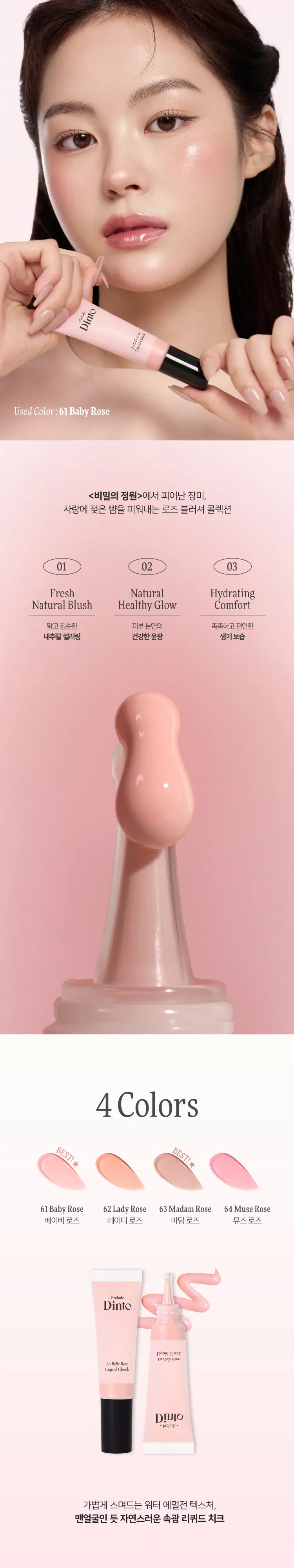 Prelude Dinto La Belle Rose Liquid Cheek  
프릴루드 딘토 라벨르 로즈 리퀴드 치크 (4종)  
#촉촉속광 #수채화치크  

- Prelude  
Dinto  
La Belle Rose  
Liquid Cheek  
Dinto  
Prelude  
La Belle Rose  
Liquid Cheek  
Used Color: 61 Baby Rose  

(비밀의 정원)에서 피어난 장미  
사랑에 젖은 뺨을 피워내는 로즈 블러셔 콜렉션  

01 02 03  
Fresh Natural Hydrating  
Natural Blush Healthy Glow Comfort  
맑고 청순한 피부 본연의 촉촉하고 편안한  
내추럴 컬러링 건강한 윤광 생기보습  

4 Colors  
BEST!★  
BEST!★  
61 Baby Rose 62 Lady Rose 63 Madame Rose 64 Muse Rose  
베이비 로즈 레이디 로즈 마담 로즈 뮤즈 로즈  

Prelude  
Dinto  
La Belle Rose  
Liquid Cheek  

가볍게 스며드는 워터 에멀전 텍스처  
맨얼굴인 듯 자연스러운 속광 리퀴드 치크  
Used Color: 61 Baby Rose  

딸기라떼  
BEST! ★  
61 Baby Rose 소프트 페일로즈  
베이비 로즈 NEUTRAL  
62 Lady Rose 내추럴 코랄로즈  
레이디 로즈 WARM  
BEST! ★  
굽굽로즈  
63 Madame Rose 클래식 뮤트로즈  
마담 로즈 NEUTRAL  
64 Muse Rose 블러쉬 핑크로즈  
뮤즈 로즈 COOL  
BEST  
64  
63  
62  
61  

~ Prelude ~  
Dinto  
La Belle Rose  
Liquid Cheek  

If you look the right way, you can see that the whole world is a garden.  
바라보는 방식을 바꾸면, 세상 전체가 하나의 정원으로 보일 수 있어요.  

Fresh natural Blush  
수채화처럼 맑게 스며드는 투명한 컬러  
Baby Rose  
베이비 로즈  

Natural Healthy Glow  
은은한 속광, 피부 본연의 건강한 윤광  
Hydrating Comfort  
즉각적인 수분과 윤광을 더하는, 편안한 워터 에센스 포뮬라  
Hyaluronic Acid  
히알루론산  
Provence Rose Extract  
프로방스 장미 추출물  
(※ 원료적 특성에 한함)  

How to Use  
① 내용물을 원하는 부위에 톡톡 찍어 덜어주세요.  
손가락이나, 퍼프 등을 활용하여 부드럽게 펴 발라주세요.  

LIPLINER #11 미스티 로즈  
LIPTINT #21 이브닝 로즈  
CHEEK 리퀴드 치크 #61 베이비 로즈  

Color Chart  
Light  
BEST!★  
61 Baby Rose  
62 Lady Rose  
Cool Warm  
64 Muse Rose  
BEST! ★  
63 Madame Rose  
Dark  

Notice  
사용 전 충분히 흔들어 주세요.  
용기 특성상 일부 공간이 있어 비어 보일 수 있으나,  
표기된 용량으로 정상 충진되었으니 안심하고 사용하셔도 됩니다.  

Prelude  
Dinto  
La Belle Rose  
Liquid Cheek  

If you look the right way, you can see that the whole world is a garden.  
바라보는 방식을 바꾸면, 세상 전체가 하나의 정원으로 보일 수 있어요.  

~Prelude~  
Dinto  

Prelude Dinto's All Items  
NEW  
Dinto La Belle Rose Plumping Lip Tint  
라벨르 로즈 플럼핑 립 틴트  
6 Colors  

NEW  
Dinto  
La Belle Rose Lip Liner  
라벨르 로즈 립 라이너  
2 Colors  

Dinto  
La Belle Rose Liquid Cheek  
라벨르 로즈 리퀴드 치크  
4 Colors  

Dinto  
Blur-Radiance Cushion  
블러 레디언스 쿠션  
3 Colors  

Dinto  
Blur-Matte Liquid Foundation  
블러 매트 리퀴드 파운데이션  
3 Colors  

Dinto  
Fairy Dust Loose Powder  
페어리 더스트 루스 파우더  
3 Colors  

Dinto  
Nostalgia Eye Palette  
노스탤지아 아이 팔레트  
4 Colors  

Dinto  
Sharpenable Brow Pencil  
샤프너블 브로우 펜슬  
3 Colors  

Dinto  
Triple Proof Slim Eyeliner  
트리플 프루프 슬림 아이라이너  
3 Colors  

본 상품 정보(상품 상세, 상품 설명 등)의 내용은 협력사가 직접 작성한 것입니다.  
상품정보 제공고시  

제품명 프릴루드 딘토 라벨르 로즈 리퀴드 치크  
61 베이비 로즈 / 62 레이디 로즈 / 63 마담 로즈 / 64 뮤즈 로즈  
용량 10 ml  
제품 주요 사양 모든 피부 타입  
사용기간 개봉 전 36개월 / 개봉 후 12개월  
사용방법 사용 전 충분히 흔들어 주세요.  
적당량을 덜어 손 끝이나 퍼프(브러쉬 등)로 가볍게 두드려 발라줍니다.  
화장품책임판매업자 (주)트렌드메이커  
제조국 한국  
기능성화장품 여부 무  
식품의약안전처 심사 필유무  
사용 시 주의사항  
1. 화장품 사용 시 또는 사용 후 직사광선에 의해 사용 부위가  
붉은 반점, 부어오름 또는 가려움증 등의 이상 증상이나  
부작용이 있는 경우 전문의 등과 상담할 것  
2. 상처가 있는 부위 등에는 사용을 자제할 것  
3. 보관 및 취급 시 주의사항  
   가) 어린이의 손이 닿지 않는 곳에 보관할 것  
   나) 직사광선을 피해 보관할 것  
4. 눈에 들어갔을 때에는 즉시 씻어낼 것  

품질보증기준 본 제품에 이상이 있을 경우 공정거래위원회 고시  
'소비자분쟁해결기준'에 따라 보상해 드립니다.  
소비자상담 관련 전화번호 고객상담실 070-4234-4540  

전성분  
[61 베이비 로즈]  
정제수, 부틸렌글라이콜다이카프릴레이트/다이카프레이트, 글리세린,  
하이드로제네이티드폴리아이소부텐, 부틸렌글라이콜, 프로판다이올,  
폴리솔베이트80, 1,2-헥산다이올, 티타늄디옥사이드, 소듐아크릴레이트/  
소듐아크릴로일다이메틸타우레이트코폴리머, 아이소헥사데칸,  
암모늄아크릴로일다이메틸타우레이트/브이피코폴리머, 황색산화철,  
적색산화철, 에틸헥실글리세린, 솔비탄올리에이트, 암모늄폴리아크릴레이트,  
알루미늄하이드록사이드, 향료, 잔탄검, 페녹시에탄올, 적색227호,  
프로방스장미꽃추출물, 소듐하이알루로네이트  

[62 레이디 로즈]  
정제수, 부틸렌글라이콜다이카프릴레이트/다이카프레이트, 글리세린,  
하이드로제네이티드폴리아이소부텐, 부틸렌글라이콜, 프로판다이올,  
폴리솔베이트80, 1,2-헥산다이올, 소듐아크릴레이트/소듐아크릴로일  
다이메틸타우레이트코폴리머, 티타늄디옥사이드, 아이소헥사데칸, 황색  
산화철, 암모늄아크릴로일다이메틸타우레이트/브이피코폴리머, 적색  
산화철, 에틸헥실글리세린, 솔비탄올리에이트, 잔탄검, 향료, 암모늄폴리  
아크릴레이트, 알루미늄하이드록사이드, 페녹시에탄올, 적색227호,  
프로방스장미꽃추출물, 소듐하이알루로네이트  

[63 마담 로즈]  
정제수, 부틸렌글라이콜다이카프릴레이트/다이카프레이트, 글리세린,  
하이드로제네이티드폴리아이소부텐, 부틸렌글라이콜, 프로판다이올,  
폴리솔베이트80, 1,2-헥산다이올, 티타늄디옥사이드, 소듐아크릴레이트/  
소듐아크릴로일다이메틸타우레이트코폴리머, 아이소헥사데칸, 적색  
산화철, 암모늄아크릴로일다이메틸타우레이트/브이피코폴리머,  
에틸헥실글리세린, 솔비탄올리에이트, 흑색산화철, 암모늄폴리아크릴레이트,  
향료, 잔탄검, 알루미늄하이드록사이드, 페녹시에탄올, 적색104호,  
프로방스장미꽃추출물, 소듐하이알루로네이트  

[64 뮤즈 로즈]  
정제수, 부틸렌글라이콜다이카프릴레이트/다이카프레이트, 글리세린,  
하이드로제네이티드폴리아이소부텐, 부틸렌글라이콜, 프로판다이올,  
폴리솔베이트80, 1,2-헥산다이올, 소듐아크릴레이트/소듐아크릴로일  
다이메틸타우레이트코폴리머, 티타늄디옥사이드, 아이소헥사데칸,  
암모늄아크릴로일다이메틸타우레이트/브이피코폴리머, 에틸헥실글리세린,  
솔비탄올리에이트, 잔탄검, 향료, 적색산화철, 알루미늄하이드록사이드,  
암모늄폴리아크릴레이트, 적색227호, 황색5호, 페녹시에탄올,  
프로방스장미꽃추출물, 소듐하이알루로네이트