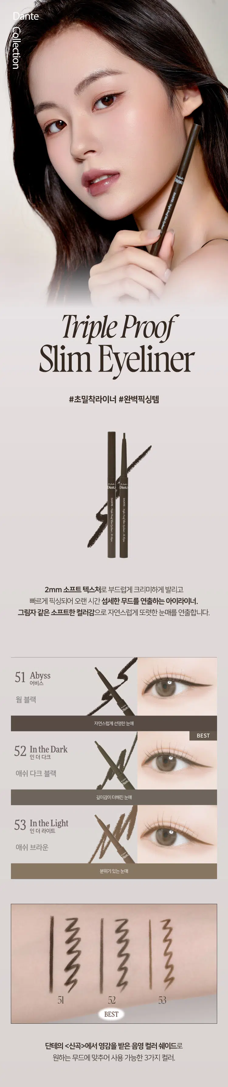 Prelude Dinto Dante Collection  
DANTE-Triple Proof Show Epol  
Triple Proof Slim Eyeliner  
#초밀착라이너 #완벽픽싱템  

Dinto Dinto  
DANTE DANTE Ingle Proof Mentyoury Shillype  
Triple Proof Stum Ther: St Ady Aby  
2mm 소프트 텍스처로 부드럽게 크리미하게 발리고  
빠르게 픽싱되어 오랜 시간 섬세한 무드를 연출하는 아이라이너.  
그림자 같은 소프트한 컬러감으로 자연스럽게 또렷한 눈매를 연출합니다.  

51 Abyss  
어비스  
웜 블랙  
자연스럽게 선명한 눈매  
BEST  

52 In the Dark  
인더다크  
애쉬 다크 블랙  
깊이감이더해진눈매  

53 In the Light  
인더 라이트  
애쉬 브라운  
분위기있는 눈매  

51 52 53  
BEST  

단테의 (신곡)에서 영감을 받은 음영 컬러 쉐이드로  
원하는 무드에 맞추어 사용 가능한 3가지 컬러.  

Triple Proof  
Slim Eyeliner  
Beauty awakens the soul to act.  
-Dante Alighieri  

Dinto  
into  

DANTE- Triple Proof  
DANTE-  
Triple  
Slive Eyeliner: 51 Neyss St. In the  
Proof Slim  
Eveliners  
Wark  
Dinte  
Prehat,  
DANTE - Triple Proof Stom Eyeliner: 53 In the Light  
Dante Collection SLIM & DEFINE  
섬세한 드로잉 가능한 2mm 초슬림 펜슬 라이너.  
속눈썹 사이 빈틈을 꼼꼼하게 채우고 얇고 정교하게,  
자연스럽고 선명한 눈매를 연출합니다.  

2mm  
SOFT & CREAMY  
촉촉하고 부드러운 발림성을 가진 크리미 텍스처로  
예민한 눈가에 자극없이 손쉽게 그릴 수 있으며, Dense-Structure 기술을  
적용해 심마름이나 부러지지 않도록 개발되었습니다.  

TRIPLE PROOF  
실키하고 부드러운 발림성과 빠르고 강력한 픽싱력을 자랑하며,  
땀, 물, 스머지에도 오랜시간 선명하게 유지되는 트리플 프루프 라이너.  
색소 휘발성분 실리콘픽서  
물,땀,피지  
[도포직후 휘발성분 증발] Skin [건조후]  
번짐 Test  
수분 Test  
유분 Test  

*소비자의 이해를 돕기 위해 연출된 이미지로 개인 차가 있을 수 있습니다.  

~Prelude~ Dinto  
Din  
Dinto  
Prelude Dinto's All Items  
Dinte Dinto  
La Belle Rose Plumping Lip Tint Nostalgia Eye Palette  
라벨르 로즈 플럼핑 립 틴트 노스탈지아 아이 팔레트  
Sharpenable Brow Pencil Triple Proof Slim Eyeliner  
샤프너블 브로우 펜슬 트리플 프루프 슬림 아이라이너  
Dinte Dinte Dinte  
Dinto Dinto  
Dinto  
Blur-Matte Liquid Foundation Pixie Dust Loose Powder  
블러 매트 리퀴드 파운데이션 픽시 더스트 루스 파우더  

본상품 정보(상품 상세, 상품 설명 등)의 내용은 협력사가 직접 등록한 것입니다.  
상품정보 제공고시  

제품명 프릴루드 딘토 단테 트리플 프루프 슬림 아이라이너  
51 어비스 / 52 인 더 다크 / 53 인 더 라이트  
용량 0.14 g  
제품 주요 사양 모든 피부 타입  
사용기간 개봉 전 36개월 / 개봉 후 12개월  
사용방법 속눈썹 사이를 채우며 눈모양에 맞게 라인을 그려줍니다.  

화장품책임판매업자 (주)트렌드메이커  
제조국 한국  
기능성화장품의 경우 무  
식품의약안정성 심사 필유무  
사용할때의 주의사항  
1. 화장품 사용 시 또는 사용 후 직사광선에 의하여 사용 부위가  
붉은 반점, 부어오름 또는 가려움증 등의 이상 증상이나  
부작용이 있는 경우에는 전문의 등과 상담할 것  
2. 상처가 있는 부위 등에는 사용을 자제할 것  
3. 보관 및 취급 시 주의사항  
가) 어린이의 손이 닿지 않는 곳에 보관할 것  
나) 직사광선을 피해서 보관할 것  
4. 눈에 들어갔을 때에는 즉시 씻어낼 것  

품질보증기준 본 제품에 이상이 있을 경우 공정거래위원회 고시  
'소비자분쟁해결기준'에 의해 보상해 드립니다.  
소비자상담 관련 전화번호 고객상담실 070-4234-4540  

전성분 [51 어비스]  
트라이메틸실록시실리케이트, 흑색산화철, 메틸트라이메티콘, 합성왁스,  
아이소헥사데칸, 적색산화철, 마이카, 세레신, 황색산화철, 폴리글리세릴-2트라이아이소스테아레이트, 카나우바왁스, 세테아릴알코올,  
테크릴레이트,스테이밍,아크릴레이트/디메티콘에테테크릴레이트코폴리머,  
아이소프로필티타늄트라이아이소스테아레이트, 티타늄디옥사이드,  
다이메티콘, 메티콘, 알루미늄하이드록사이드  

[52 인 더 다크]  
트라이메틸실록시실리케이트, 메틸트라이메티콘, 흑색산화철, 합성왁스,  
황색산화철, 아이소헥사데칸, 티타늄디옥사이드, 마이카, 세레신,  
적색산화철, 폴리글리세릴-2트라이아이소스테아레이트, 카나우바왁스,  
세테아릴알코올, 아크릴레이트/스테아릴아크릴레이트/다이에티콘에타  
크릴레이트코폴리머, 알루미늄하이드록사이드, 아이소프로필티  
타늄트라이아이소스테아레이트, 다이메티콘, 메티콘  

[53 인 더 라이트]  
트라이메틸실록시실리케이트, 메틸트라이메티콘, 마이카, 합성왁스,  
황색산화철, 아이소헥사데칸, 흑색산화철, 적색산화철, 세레신, 티타늄  
디옥사이드, 카나우바왁스, 폴리글리세릴-2트라이아이소스테아레이트,  
세테아릴알코올, 아크릴레이트/스테아릴아크릴레이트/다이메티콘에타  
크릴레이트코폴리머, 다이아이소스테아릴말레이트, 메티콘, 다이메티콘,  
아이소프로필티타늄트라이아이소스테아레이트, 알루미늄하이드록사이드