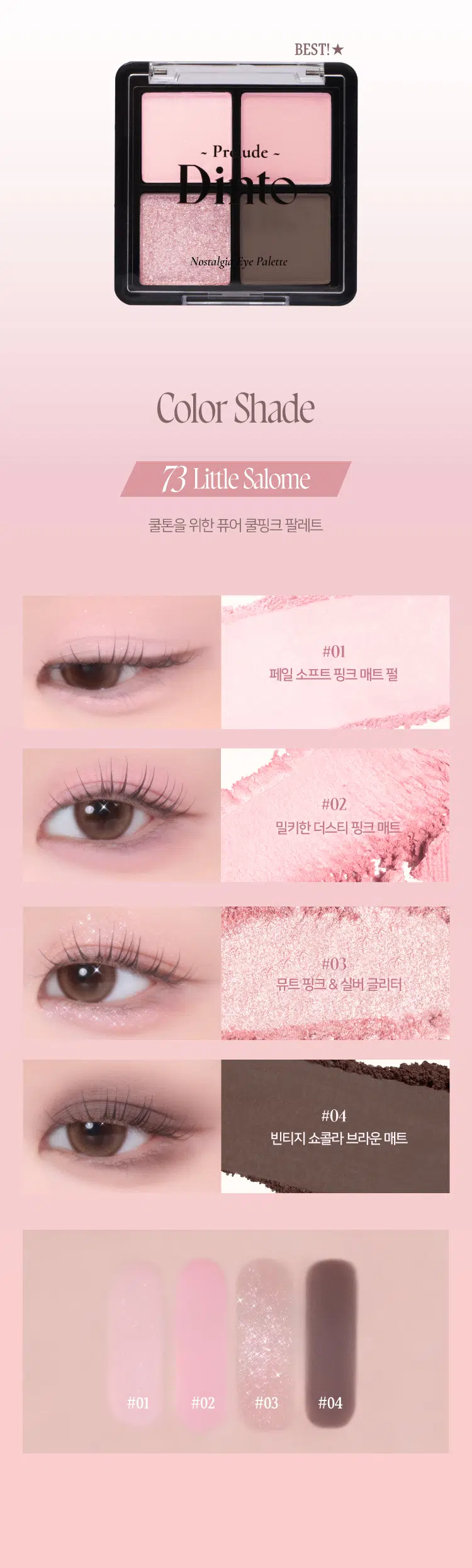 Prelude 7 Dinto Pn ude -  
Pains  
Nostalgia  
Eye Palette  
뮤트음영 #올매트팔레트  
BEST!  
ude - Pn ude -  
Novalgi for Paleme Nonalgle ye Palesse  
71Little Alcot 72Little Austen  
리틀올콧 리틀 오스틴  
웜쿨음영 #매트&글리터팔레트  
BEST!★  
ude ude  
Paleme Nonalgi Paleme  
73Little Salome 74Little Lorca  
리틀 살로메 리틀로르카  
Nostalgia  
Eye Palette 73 74  
고전문학 작가의 유년시절 컨셉의  
생기를 불어넣어주는 다양한 텍스처 4구 섀도우 팔레트  
#생기음영 #컬러무드 팔레트 #매트&글리터  
woodlers 내 남아니라  
Dinio  
burlings  
WIOBEST! ★  
~ Pr ude ~  
Nostalgic Eye Palette  
Color Shade  
73 Little Salome  
쿨톤을 위한 퓨어 쿨핑크 팔레트  
#01  
페일 소프트 핑크 매트펄  
#02  
밀키한 더스티 핑크 매트  
#03  
뮤트 핑크 & 실버 글리터  
#04  
빈티지 쇼콜라 브라운 매트  
#01 #02 #03 #04  
Ifyou have no more happiness to give: Give me your pain.  
Lou Salome  
ude Nostalgia  
THE Palme Eye Palette 73  
VARIETY  
TEXTURE  
#Soft Matte  
가루날림 없이 물들이듯 부드럽게 밀착되는  
소프트 매트 텍스처  
#Matte Pearl  
부드러운 매트 제형에 잔잔한 글리터가  
더해진 매트 펄 글리터 텍스처  
#Shine Pearl Glitter  
고함량의 펄과글리터를 함유해  
유려한 빛을 주는 글리터 텍스처  
PURE COLORING  
& LONG LASTING  
첫 발색 그대로- 덧발라도 맑은 음영과  
컬러감을 오랜시간 유지하는 롱래스팅 빌더블 포뮬라  
ICOAT 2COAT 3COAT  
MULTI PALETTE  
섀도우부터 아이라인, 블러셔까지-  
하나로 완성하는 멀티 유즈 아이 팔레트  
2  
3 4 아이베이스 쌍커플라인·언더라인·블러셔  
눈두덩이·애교살 포인트 4 아이라인  
beeimpe Dinio  
2000원 EM 3억대의  
Dinio  
fluabe  
Dinio bicjanc  
PInia  
shadort~Prelude~ Dinto  
Din  
Dinto  
Prelude Dinto's All Items  
Dinko Dime  
La Belle Rose Plumping Lip Tint Nostalgia Eye Palette  
라벨르 로즈 플럼핑 립 틴트 노스탈지아 아이 팔레트  
Sharpenable Brow Pencil Triple Proof Slim Eyeliner  
샤프너블 브로우 펜슬 트리플 프루프 슬림 아이라이너  
Dinto Dinto Dinto  
Dinto Dinto  
Dinto  
Blur-Matte Liquid Foundation Pixie Dust Loose Powder  
블러 매트 리퀴드 파운데이션 픽시 더스트 루스 파우더  
본상품 정보(상품 상세, 상품 설명 등)의 내용은 협력사가 직접 등록한 것입니다.  
상품정보 제공고시  
제품명 프릴루드 딘토 노스탈지아 아이 팔레트  
71 리틀 올콧 / 72 리틀 오스틴 / 73 리틀 살로메 / 74 리틀 로르카  
용량 4g  
제품 주요 사양 모든 피부 타입  
사용기간 개봉 전 36개월 / 개봉 후 12개월  
사용방법 브러쉬 또는 손을 이용하여 원하는 부위에 부드럽게 발라줍니다.  
화장품책임판매업자 (주)트렌드메이커  
제조국 한국  
기능성화장품의 경우 무  
식품의약안전성 심사 필유무  
사용할때의 주의사항 1. 화장품 사용 시 또는 사용 후 직사광선에 의하여 사용 부위가  
붉은 반점, 부어오름 또는 가려움증 등의 이상 증상이나  
부작용이 있는 경우에는 전문의 등과 상담할 것 2. 상처가 있는  
부위 등에는 사용을 자제할 것 3. 보관 및 취급 시 주의사항 가)  
어린이의 손이 닿지 않는 곳에 보관할 것 나) 직사광선을 피해서  
보관할 것 4. 눈에 들어갔을 때에는 즉시 씻어낼 것  
품질보증기준 본 제품에 이상이 있을 경우 공정거래위원회 고시  
'소비자분쟁해결기준'에 의해 보상해 드립니다.  
소비자상담 관련 전화번호 고객상담실 070-4234-4540  
전성분 [71 리틀 올콧]  
탤크, 마이카, 마그네슘/포타슘/실리콘/플루오라이드/하이드록사이드/  
옥사이드, 티타늄디옥사이드, 마그네슘미리스테이트, 실리카, 나일론-12,  
보론나이트라이드, 헥실라우레이트, 황색산화철, 적색산화철,  
페닐트라이메티콘, 다이아이소스테아릴말레이트, 다이메티콘,  
옥틸도데실스테아로일스테아레이트, 다이펜타에리스리틸헥사하이드록  
시스테아레이트/헥사스테아레이트/헥사로지네이트, 울트라마린,  
카프릴릴글라이콜, 흑색산화철, 아이소스테아릴네오펜타노에이트,  
글리세릴카프릴레이트, 트라이에톡시카프릴릴실레인, 하이드로젠다  
이메티콘, 에틸헥실글리세린, 황색4호, 카올린, 토코페롤  
[72 리틀 오스틴]  
탤크, 마이카, 마그네슘/포타슘/실리콘/플루오라이드/하이드록사이드/  
옥사이드, 티타늄디옥사이드, 마그네슘미리스테이트, 실리카, 나일론-12,  
보론나이트라이드, 적색산화철, 황색산화철, 헥실라우레이트, 페닐트라이  
메티콘, 다이아이소스테아릴말레이트, 다이메티콘, 흑색산화철, 옥틸도  
데실스테아로일스테아레이트, 다이펜타에리스리틸헥사하이드록시스테  
아레이트/헥사스테아레이트/헥사료지네이트, 카프릴릴글라이콜, 울트라  
마린, 아이소스테아릴네오펜타노에이트, 글리세릴카프릴레이트, 트라이  
에톡시카프릴릴실레인, 하이드로젠다이메티콘, 에틸헥실글리세린, 토코페롤  
[73 리틀 살로메]  
탤크, 마이카, 마그네슘/포타슘/실리콘/플루오라이드/하이드록사이드/  
옥사이드, 티타늄디옥사이드, 마그네슘미리스테이트, 실리카, 나일론-12,  
다이메티콘, 보론나이트라이드, 폴리메틸메타크릴레이트, 헥실라우레이트,  
칼슘티타늄보로실리케이트, 칼슘알루미늄보로실리케이트, 흑색산화철,  
네오펜틸글라이콜다이에틸헥사노에이트, 적색산화철, 다이펜타에리스리  
탈헥사하이드록시스테아레이트,헥사스테아레이트/헥사로지네이트,  
다이메티콘/비닐다이메티콘크로스폴리머, 황색산화철, 페닐트라이메티콘,  
다이아이소스테아릴말레이트, 울트라마린, 카프릴릴글라이콜, 옥틸도데  
실스테아로일스테아레이트, 글리세릴카프릴레이트, 적색226호, 아이소  
스테아릴네오펜타노에이트, 에틸헥실글리세린, 하이드로젠다이메티콘,  
트라이에톡시카프릴릴실레인, 틴옥사이드, 정제수, 소듐클로라이드,  
소듐설페이트, 토코페롤  
[74 리틀 로르카]  
탤크, 마이카, 마그네슘/포타슘/실리콘/플루오라이드/하이드록사이드/  
옥사이드, 마그네슘미리스테이트, 칼슘티타늄보로실리케이트, 실리카,  
나일론-12, 다이메티콘, 티타늄디옥사이드, 보론나이트라이드, 폴리메틸  
메타크릴레이트, 헥실라우레이트, 흑색산화철, 네오펜틸글라이콜다이에틸  
헥사노에이트, 적색산화철, 다이펜타에리스리틸헥사하이드록시스테아  
레이트/헥사스테아레이트/헥사로지네이트, 다이메티콘/비닐다이메티콘  
크로스폴리머, 황색산화철, 페닐트라이메티콘, 다이아이소스테아릴말레  
이트, 카프릴릴글라이콜, 옥틸도데실스테아로일스테아레이트, 황색4호,  
글리세릴카프릴레이트, 아이소스테아릴네오펜타노에이트, 황색5호,  
에틸헥실글리세린, 하이드로젠다이메티콘, 트라이에톡시카프릴릴실레인,  
적색226호, 적색201호, 틴옥사이드, 정제수, 소듐클로라이드,  
소듐설페이트, 토코페롤