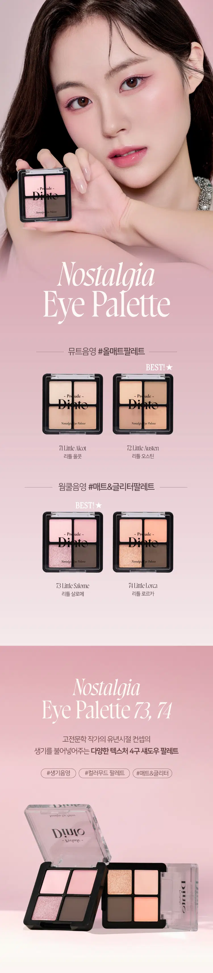 Prelude 7 Dinto Pn ude -  
Pains  
Nostalgia  
Eye Palette  
뮤트음영 #올매트팔레트  
BEST!  
ude - Pn ude -  
Novalgi for Paleme Nonalgle ye Palesse  
71Little Alcot 72Little Austen  
리틀올콧 리틀 오스틴  
웜쿨음영 #매트&글리터팔레트  
BEST!★  
ude ude  
Paleme Nonalgi Paleme  
73Little Salome 74Little Lorca  
리틀 살로메 리틀로르카  
Nostalgia  
Eye Palette 73 74  
고전문학 작가의 유년시절 컨셉의  
생기를 불어넣어주는 다양한 텍스처 4구 섀도우 팔레트  
#생기음영 #컬러무드 팔레트 #매트&글리터  
woodlers 내 남아니라  
Dinio  
burlings  
WIOBEST! ★  
~ Pr ude ~  
Nostalgic Eye Palette  
Color Shade  
73 Little Salome  
쿨톤을 위한 퓨어 쿨핑크 팔레트  
#01  
페일 소프트 핑크 매트펄  
#02  
밀키한 더스티 핑크 매트  
#03  
뮤트 핑크 & 실버 글리터  
#04  
빈티지 쇼콜라 브라운 매트  
#01 #02 #03 #04  
Ifyou have no more happiness to give: Give me your pain.  
Lou Salome  
ude Nostalgia  
THE Palme Eye Palette 73  
VARIETY  
TEXTURE  
#Soft Matte  
가루날림 없이 물들이듯 부드럽게 밀착되는  
소프트 매트 텍스처  
#Matte Pearl  
부드러운 매트 제형에 잔잔한 글리터가  
더해진 매트 펄 글리터 텍스처  
#Shine Pearl Glitter  
고함량의 펄과글리터를 함유해  
유려한 빛을 주는 글리터 텍스처  
PURE COLORING  
& LONG LASTING  
첫 발색 그대로- 덧발라도 맑은 음영과  
컬러감을 오랜시간 유지하는 롱래스팅 빌더블 포뮬라  
ICOAT 2COAT 3COAT  
MULTI PALETTE  
섀도우부터 아이라인, 블러셔까지-  
하나로 완성하는 멀티 유즈 아이 팔레트  
2  
3 4 아이베이스 쌍커플라인·언더라인·블러셔  
눈두덩이·애교살 포인트 4 아이라인  
beeimpe Dinio  
2000원 EM 3억대의  
Dinio  
fluabe  
Dinio bicjanc  
PInia  
shadort~Prelude~ Dinto  
Din  
Dinto  
Prelude Dinto's All Items  
Dinko Dime  
La Belle Rose Plumping Lip Tint Nostalgia Eye Palette  
라벨르 로즈 플럼핑 립 틴트 노스탈지아 아이 팔레트  
Sharpenable Brow Pencil Triple Proof Slim Eyeliner  
샤프너블 브로우 펜슬 트리플 프루프 슬림 아이라이너  
Dinto Dinto Dinto  
Dinto Dinto  
Dinto  
Blur-Matte Liquid Foundation Pixie Dust Loose Powder  
블러 매트 리퀴드 파운데이션 픽시 더스트 루스 파우더  
본상품 정보(상품 상세, 상품 설명 등)의 내용은 협력사가 직접 등록한 것입니다.  
상품정보 제공고시  
제품명 프릴루드 딘토 노스탈지아 아이 팔레트  
71 리틀 올콧 / 72 리틀 오스틴 / 73 리틀 살로메 / 74 리틀 로르카  
용량 4g  
제품 주요 사양 모든 피부 타입  
사용기간 개봉 전 36개월 / 개봉 후 12개월  
사용방법 브러쉬 또는 손을 이용하여 원하는 부위에 부드럽게 발라줍니다.  
화장품책임판매업자 (주)트렌드메이커  
제조국 한국  
기능성화장품의 경우 무  
식품의약안전성 심사 필유무  
사용할때의 주의사항 1. 화장품 사용 시 또는 사용 후 직사광선에 의하여 사용 부위가  
붉은 반점, 부어오름 또는 가려움증 등의 이상 증상이나  
부작용이 있는 경우에는 전문의 등과 상담할 것 2. 상처가 있는  
부위 등에는 사용을 자제할 것 3. 보관 및 취급 시 주의사항 가)  
어린이의 손이 닿지 않는 곳에 보관할 것 나) 직사광선을 피해서  
보관할 것 4. 눈에 들어갔을 때에는 즉시 씻어낼 것  
품질보증기준 본 제품에 이상이 있을 경우 공정거래위원회 고시  
'소비자분쟁해결기준'에 의해 보상해 드립니다.  
소비자상담 관련 전화번호 고객상담실 070-4234-4540  
전성분 [71 리틀 올콧]  
탤크, 마이카, 마그네슘/포타슘/실리콘/플루오라이드/하이드록사이드/  
옥사이드, 티타늄디옥사이드, 마그네슘미리스테이트, 실리카, 나일론-12,  
보론나이트라이드, 헥실라우레이트, 황색산화철, 적색산화철,  
페닐트라이메티콘, 다이아이소스테아릴말레이트, 다이메티콘,  
옥틸도데실스테아로일스테아레이트, 다이펜타에리스리틸헥사하이드록  
시스테아레이트/헥사스테아레이트/헥사로지네이트, 울트라마린,  
카프릴릴글라이콜, 흑색산화철, 아이소스테아릴네오펜타노에이트,  
글리세릴카프릴레이트, 트라이에톡시카프릴릴실레인, 하이드로젠다  
이메티콘, 에틸헥실글리세린, 황색4호, 카올린, 토코페롤  
[72 리틀 오스틴]  
탤크, 마이카, 마그네슘/포타슘/실리콘/플루오라이드/하이드록사이드/  
옥사이드, 티타늄디옥사이드, 마그네슘미리스테이트, 실리카, 나일론-12,  
보론나이트라이드, 적색산화철, 황색산화철, 헥실라우레이트, 페닐트라이  
메티콘, 다이아이소스테아릴말레이트, 다이메티콘, 흑색산화철, 옥틸도  
데실스테아로일스테아레이트, 다이펜타에리스리틸헥사하이드록시스테  
아레이트/헥사스테아레이트/헥사료지네이트, 카프릴릴글라이콜, 울트라  
마린, 아이소스테아릴네오펜타노에이트, 글리세릴카프릴레이트, 트라이  
에톡시카프릴릴실레인, 하이드로젠다이메티콘, 에틸헥실글리세린, 토코페롤  
[73 리틀 살로메]  
탤크, 마이카, 마그네슘/포타슘/실리콘/플루오라이드/하이드록사이드/  
옥사이드, 티타늄디옥사이드, 마그네슘미리스테이트, 실리카, 나일론-12,  
다이메티콘, 보론나이트라이드, 폴리메틸메타크릴레이트, 헥실라우레이트,  
칼슘티타늄보로실리케이트, 칼슘알루미늄보로실리케이트, 흑색산화철,  
네오펜틸글라이콜다이에틸헥사노에이트, 적색산화철, 다이펜타에리스리  
탈헥사하이드록시스테아레이트,헥사스테아레이트/헥사로지네이트,  
다이메티콘/비닐다이메티콘크로스폴리머, 황색산화철, 페닐트라이메티콘,  
다이아이소스테아릴말레이트, 울트라마린, 카프릴릴글라이콜, 옥틸도데  
실스테아로일스테아레이트, 글리세릴카프릴레이트, 적색226호, 아이소  
스테아릴네오펜타노에이트, 에틸헥실글리세린, 하이드로젠다이메티콘,  
트라이에톡시카프릴릴실레인, 틴옥사이드, 정제수, 소듐클로라이드,  
소듐설페이트, 토코페롤  
[74 리틀 로르카]  
탤크, 마이카, 마그네슘/포타슘/실리콘/플루오라이드/하이드록사이드/  
옥사이드, 마그네슘미리스테이트, 칼슘티타늄보로실리케이트, 실리카,  
나일론-12, 다이메티콘, 티타늄디옥사이드, 보론나이트라이드, 폴리메틸  
메타크릴레이트, 헥실라우레이트, 흑색산화철, 네오펜틸글라이콜다이에틸  
헥사노에이트, 적색산화철, 다이펜타에리스리틸헥사하이드록시스테아  
레이트/헥사스테아레이트/헥사로지네이트, 다이메티콘/비닐다이메티콘  
크로스폴리머, 황색산화철, 페닐트라이메티콘, 다이아이소스테아릴말레  
이트, 카프릴릴글라이콜, 옥틸도데실스테아로일스테아레이트, 황색4호,  
글리세릴카프릴레이트, 아이소스테아릴네오펜타노에이트, 황색5호,  
에틸헥실글리세린, 하이드로젠다이메티콘, 트라이에톡시카프릴릴실레인,  
적색226호, 적색201호, 틴옥사이드, 정제수, 소듐클로라이드,  
소듐설페이트, 토코페롤