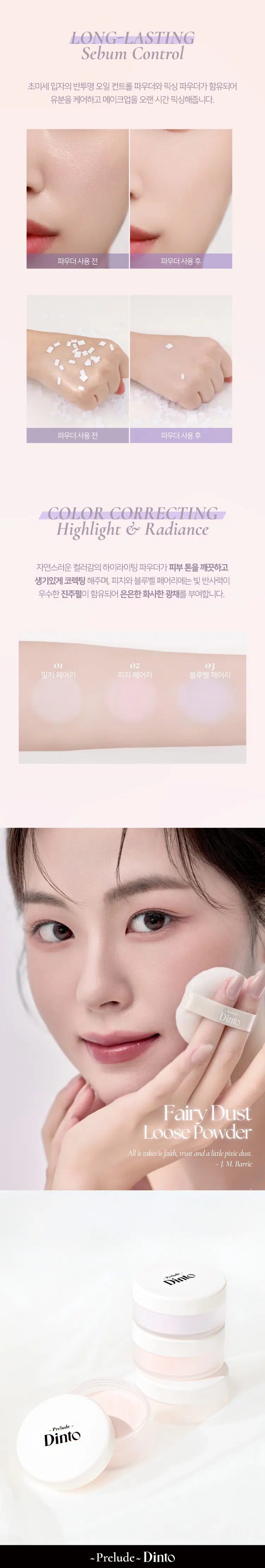 Prelude DintoPrelo  
Dinto Fairy Dust Loose Powder  
#깃털파우더 #피부필터템 #톤업파우더  
Prelude Dinto  
엘라스토머와 마이카의 프리미엄 스펙의 가볍고 고운 텍스처.  
백탁이나 텁텁함 모공 잔주름 끼임 없이 사르르 피부에 밀착되어  
실키하고 보송한 피부를 연출하는 실키피니쉬 루스파우더.  
BEST!★  
01 Milky Fairy 02 Peach Fairy 03 Bluebell Fairy  
밀키 페어리 피치 페어리 블루벨 페어리  
01 02  
BEST Prelude Dinto  
All it takes is faith trust and a little pixie dust  
J. M. Barrie  
Powder Dust Loose Fairy Dinto  
Color Chart  
피부 톤별 맞춤 보정 솔루션  
BEST! ★  
01 Milky Fairy Prelude  
밀키크림 (무펄) Dinto  
하얗게 들뜸없이 피부톤을 정돈해주어  
차분하고 고급스러운 피부표현  
하얗게 들뜸없이 #피부톤정돈 #하이라이팅  
02 Peach Fairy  
Dinto  
피치 코랄 (진주펄)  
칙칙한 피부톤을 보정해 화사하게 톤업  
진주펄 함유로 은은하고 맑은 광채 연출  
밝고 화사하게 #은은광채 #생기톤업  
03 Bluebell Fairy  
Dinto  
라벤더 블루 (진주펄)  
노란기를 보정해 투명하고 깨끗한 톤업  
진주펄 함유로 화사한 피부톤과 은은한 광채 연출  
노란 피부 체인지 #쿨톤체인저 #은은광채  
BEST  
01 02 03 PREMIUM  
Fairy Dust Powder  
실리카+마이카로 이루어진 일반 파우더와 달리  
엘라스토머+마이카의 고사양으로 개발되어 요정 가루처럼  
뭉침없이 부드럽게 밀착되어 불필요한 유분을 걷어내고  
수분감을 남겨 건조함과 답답함 없이 피부결을 케어합니다.  
초기 샘플 최종 페어리 루스파우더  
(실리카 + 마이카) (엘라스토머 + 마이카)  
SILKY SOFT Blurring  
고운 입자의 구상 파우더가 피부 사이를 메꿔주어  
모공 요철 주름을 블러한 듯 깨끗한 무결점 피부를 선사하며  
부드럽고 실키보송한 피부 표현을 선사합니다.  
파우더 사용 전 파우더 사용 후 LONG-LASTING Sebum Control  
초미세 입자의 반투명 오일 컨트롤 파우더와 픽싱 파우더가 함유되어  
유분을 케어하고 메이크업을 오랜 시간 픽싱해줍니다.  
파우더사용 전 파우더 사용 후  
파우더 사용 전 파우더 사용후  
COLOR CORRECTING Highlight & Radiance  
자연스러운 컬러감의 하이라이팅 파우더가 피부 톤을 깨끗하고  
생기있게 코렉팅 해주며 피치와 블루벨 페어리에는 빛 반사력이  
우수한 진주펄이 함유되어 은은한 화사한 광채를 부여합니다.  
01 02 03  
밀키 페어리 피치 페어리 블루벨 페어리  
Dinto Fairy Dust Loose Powder  
All it takes is faith trust and a little pixie dust.  
J. M. Barrie  
Dinto Prelude Dinto  
~Prelude~ Dinto Dinto Dinto  
Dinto Dinto Prelude Dinto's All Items  
La Belle Rose Plumping Lip Tint Nostalgia Eye Palette  
라벨르 로즈 플럼핑 립 틴트 노스탈지아 아이 팔레트  
Sharpenable Brow Pencil Triple Proof Slim Eyeliner  
샤프너블 브로우 펜슬 트리플 프루프 슬림 아이라이너  
Dinto Dinto Dinto  
Blur-Matte Liquid Foundation Fairy Dust Loose Powder  
블러 매트 리퀴드 파운데이션 페어리 더스트 루스 파우더  
본상품 정보(상품 상세, 상품 설명 등)의 내용은 협력사가 직접 등록한 것입니다.  
상품정보 제공고시  
제품명 프릴루드 딘토 페어리 더스트 루스 파우더  
01 밀키 페어리 / 02 피치 페어리 / 03 블루벨 페어리  
용량 5 g  
제품 주요 사양 모든 피부 타입  
사용기간 개봉 전 36개월 / 개봉 후 12개월  
사용방법 퍼프에 적당량을 취해 피부에 가볍게 두드리거나 부드럽게 펴 발라줍니다.  
화장품책임판매업자 (주)트렌드메이커  
제조국 한국  
기능성화장품의 경우 무  
식품의약안정성 심사 필유무  
사용할때의 주의사항 1. 화장품 사용 시 또는 사용 후 직사광선에 의하여 사용 부위가  
붉은 반점 부어오름 또는 가려움증 등의 이상 증상이나 부작용이 있는  
경우에는 전문의 등과 상담할 것 2. 상처가 있는 부위 등에는 사용을  
자제할 것 3. 보관 및 취급 시 주의사항 가) 어린이의 손이 닿지 않는 곳에  
보관할 것 나) 직사광선을 피해서 보관할 것  
품질보증기준 본 제품에 이상이 있을 경우 공정거래위원회 고시  
'소비자분쟁해결기준'에 의해 보상해 드립니다.  
소비자상담 관련 전화번호 고객상담실 070-4234-4540  
전성분 [01 밀키 페어리]  
실리카 탤크 다이메티콘/비닐다이메티콘크로스폴리머 알루미늄전분  
옥테닐석시네이트 폴리메틸메타크릴레이트 마이카 라우로일라이신  
다이메티콘 네오펜틸글라이콜다이에틸헥사노에이트 헥실라우레이트  
카프릴릴글라이콜 다이펜타에리스리틸헥사하이드록시스테아레이트/헥사  
스테아레이트/헥사로지네이트 글리세릴카프릴레이트 에틸헥실글리세린  
하이드로제네이티드레시틴 황색산화철 적색산화철 흑색산화철  
트라이에톡시카프릴릴실레인 토코페롤  
[02 피치 페어리]  
실리카 탤크 마이카 다이메티콘/비닐다이메티콘크로스폴리머 폴리메틸  
메타크릴레이트 알루미늄전분옥테닐석시네이트 라우로일라이신  
다이메티콘 티타늄디옥사이드 네오펜틸글라이콜다이에틸헥사노에이트  
헥실라우레이트 울트라마린 카프릴릴글라이콜 다이펜타에리스리틸헥사  
하이드록시스테이테이트/헥사스테아레이트/헥사로기네이트 글리세릴카  
프릴레이트 에틸헥실글리세린 하이드로제네이티드레시틴 황색4호  
적색산화철 카올린 트라이에톡시카프릴릴실레인 적색226호 정제수  
소듐클로라이드 소듐설페이트 토코페롤  
[03 블루벨 페어리]  
알루미늄전분옥테닐석시네이트 탤크 실리카 마이카 폴리메틸메타크릴  
레이트 다이메티콘 울트라마린 라우로일라이신 네오펜틸글라이콜다이  
에틸헥사노에이트 헥실라우레이트 티타늄디옥사이드 다이메티콘/비닐  
다이메티콘크로스폴리머 카프릴릴글라이콜 다이펜타에리스리틸헥사  
하이드록시스테아레이트/헥사스테아레이트/헥사로지네이트 글리세릴카  
프릴레이트 카올린 에틸헥실글리세린 하이드로제네이티드레시틴  
적색산화철 트라이에톡시카프릴릴실레인 토코페롤  
상품정보 제공고시  
제품명 프릴루드 딘토 페어리 더스트 루스 파우더  
01 밀키 페어리 / 02 피치 페어리 / 03 블루벨 페어리  
용량 5g  
제품 주요 사양 모든 피부 타입  
사용기간 개봉 전 36개월 / 개봉 후 12개월  
사용방법 퍼프에 적당량을 취해 피부에 가볍게 두드리거나 부드럽게 펴 발라줍니다.  
화장품책임판매업자 (주)트렌드메이커  
제조국 한국  
기능성화장품의 경우 무  
식품의약안정성 심사 필유무  
사용할때의 주의사항 1. 화장품 사용 시 또는 사용 후 직사광선에 의하여 사용 부위가  
붉은 반점 부어오름 또는 가려움증 등의 이상 증상이나 부작용이 있는  
경우에는 전문의 등과 상담할 것 2. 상처가 있는 부위 등에는 사용을  
자제할 것 3. 보관 및 취급 시 주의사항 가) 어린이의 손이 닿지 않는 곳에  
보관할 것 나) 직사광선을 피해서 보관할 것  
품질보증기준 본 제품에 이상이 있을 경우 공정거래위원회 고시  
'소비자분쟁해결기준'에 의해 보상해 드립니다.  
소비자상담 관련 전화번호 고객상담실 070-4234-4540  
전성분 [01 밀키 페어리]  
실리카 탤크 다이메티콘/비닐다이메티콘크로스폴리머 알루미늄전분  
옥테닐석시네이트 폴리메틸메타크릴레이트 마이카 라우로일라이신  
다이메티콘 네오펜틸글라이콜다이에틸헥사노에이트 헥실라우레이트  
카프릴릴글라이콜 다이펜타에리스리틸헥사하이드록시스테아레이트/헥사  
스테아레이트/헥사로지네이트 글리세릴카프릴레이트 에틸헥실글리세린  
하이드로제네이티드레시틴 황색산화철 적색산화철 흑색산화철  
트라이에톡시카프릴릴실레인 토코페롤  
[02 피치 페어리]  
실리카 탤크 마이카 다이메티콘/비닐다이메티콘크로스폴리머 폴리메틸  
메타크릴레이트 알루미늄전분옥테닐석시네이트 라우로일라이신  
다이메티콘 티타늄디옥사이드 네오펜틸글라이콜다이에틸헥사노에이트  
헥실라우레이트 울트라마린 카프릴릴글라이콜 다이펜타에리스리틸헥사  
하이드록시스테이테이트/헥사스테아레이트/헥사로기네이트 글리세릴카  
프릴레이트 에틸헥실글리세린 하이드로제네이티드레시틴 황색4호  
적색산화철 카올린 트라이에톡시카프릴릴실레인 적색226호 정제수  
소듐클로라이드 소듐설페이트 토코페롤  
[03 블루벨 페어리]  
알루미늄전분옥테닐석시네이트 탤크 실리카 마이카 폴리메틸메타크릴  
레이트 다이메티콘 울트라마린 라우로일라이신 네오펜틸글라이콜다이  
에틸헥사노에이트 헥실라우레이트 티타늄디옥사이드 다이메티콘/비닐  
다이메티콘크로스폴리머 카프릴릴글라이콜 다이펜타에리스리틸헥사  
하이드록시스테아레이트/헥사스테아레이트/헥사로지네이트 글리세릴카  
프릴레이트 카올린 에틸헥실글리세린 하이드로제네이티드레시틴  
적색산화철 트라이에톡시카프릴릴실레인 토코페롤