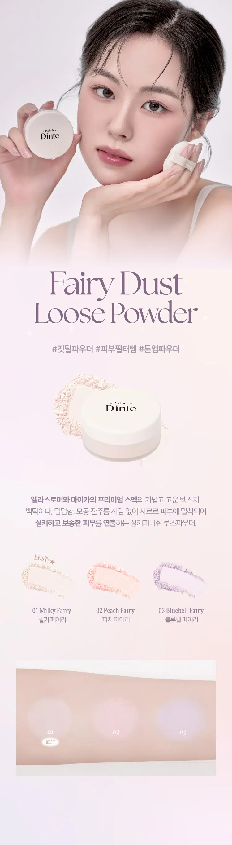 Prelude DintoPrelo  
Dinto Fairy Dust Loose Powder  
#깃털파우더 #피부필터템 #톤업파우더  
Prelude Dinto  
엘라스토머와 마이카의 프리미엄 스펙의 가볍고 고운 텍스처.  
백탁이나 텁텁함 모공 잔주름 끼임 없이 사르르 피부에 밀착되어  
실키하고 보송한 피부를 연출하는 실키피니쉬 루스파우더.  
BEST!★  
01 Milky Fairy 02 Peach Fairy 03 Bluebell Fairy  
밀키 페어리 피치 페어리 블루벨 페어리  
01 02  
BEST Prelude Dinto  
All it takes is faith trust and a little pixie dust  
J. M. Barrie  
Powder Dust Loose Fairy Dinto  
Color Chart  
피부 톤별 맞춤 보정 솔루션  
BEST! ★  
01 Milky Fairy Prelude  
밀키크림 (무펄) Dinto  
하얗게 들뜸없이 피부톤을 정돈해주어  
차분하고 고급스러운 피부표현  
하얗게 들뜸없이 #피부톤정돈 #하이라이팅  
02 Peach Fairy  
Dinto  
피치 코랄 (진주펄)  
칙칙한 피부톤을 보정해 화사하게 톤업  
진주펄 함유로 은은하고 맑은 광채 연출  
밝고 화사하게 #은은광채 #생기톤업  
03 Bluebell Fairy  
Dinto  
라벤더 블루 (진주펄)  
노란기를 보정해 투명하고 깨끗한 톤업  
진주펄 함유로 화사한 피부톤과 은은한 광채 연출  
노란 피부 체인지 #쿨톤체인저 #은은광채  
BEST  
01 02 03 PREMIUM  
Fairy Dust Powder  
실리카+마이카로 이루어진 일반 파우더와 달리  
엘라스토머+마이카의 고사양으로 개발되어 요정 가루처럼  
뭉침없이 부드럽게 밀착되어 불필요한 유분을 걷어내고  
수분감을 남겨 건조함과 답답함 없이 피부결을 케어합니다.  
초기 샘플 최종 페어리 루스파우더  
(실리카 + 마이카) (엘라스토머 + 마이카)  
SILKY SOFT Blurring  
고운 입자의 구상 파우더가 피부 사이를 메꿔주어  
모공 요철 주름을 블러한 듯 깨끗한 무결점 피부를 선사하며  
부드럽고 실키보송한 피부 표현을 선사합니다.  
파우더 사용 전 파우더 사용 후 LONG-LASTING Sebum Control  
초미세 입자의 반투명 오일 컨트롤 파우더와 픽싱 파우더가 함유되어  
유분을 케어하고 메이크업을 오랜 시간 픽싱해줍니다.  
파우더사용 전 파우더 사용 후  
파우더 사용 전 파우더 사용후  
COLOR CORRECTING Highlight & Radiance  
자연스러운 컬러감의 하이라이팅 파우더가 피부 톤을 깨끗하고  
생기있게 코렉팅 해주며 피치와 블루벨 페어리에는 빛 반사력이  
우수한 진주펄이 함유되어 은은한 화사한 광채를 부여합니다.  
01 02 03  
밀키 페어리 피치 페어리 블루벨 페어리  
Dinto Fairy Dust Loose Powder  
All it takes is faith trust and a little pixie dust.  
J. M. Barrie  
Dinto Prelude Dinto  
~Prelude~ Dinto Dinto Dinto  
Dinto Dinto Prelude Dinto's All Items  
La Belle Rose Plumping Lip Tint Nostalgia Eye Palette  
라벨르 로즈 플럼핑 립 틴트 노스탈지아 아이 팔레트  
Sharpenable Brow Pencil Triple Proof Slim Eyeliner  
샤프너블 브로우 펜슬 트리플 프루프 슬림 아이라이너  
Dinto Dinto Dinto  
Blur-Matte Liquid Foundation Fairy Dust Loose Powder  
블러 매트 리퀴드 파운데이션 페어리 더스트 루스 파우더  
본상품 정보(상품 상세, 상품 설명 등)의 내용은 협력사가 직접 등록한 것입니다.  
상품정보 제공고시  
제품명 프릴루드 딘토 페어리 더스트 루스 파우더  
01 밀키 페어리 / 02 피치 페어리 / 03 블루벨 페어리  
용량 5 g  
제품 주요 사양 모든 피부 타입  
사용기간 개봉 전 36개월 / 개봉 후 12개월  
사용방법 퍼프에 적당량을 취해 피부에 가볍게 두드리거나 부드럽게 펴 발라줍니다.  
화장품책임판매업자 (주)트렌드메이커  
제조국 한국  
기능성화장품의 경우 무  
식품의약안정성 심사 필유무  
사용할때의 주의사항 1. 화장품 사용 시 또는 사용 후 직사광선에 의하여 사용 부위가  
붉은 반점 부어오름 또는 가려움증 등의 이상 증상이나 부작용이 있는  
경우에는 전문의 등과 상담할 것 2. 상처가 있는 부위 등에는 사용을  
자제할 것 3. 보관 및 취급 시 주의사항 가) 어린이의 손이 닿지 않는 곳에  
보관할 것 나) 직사광선을 피해서 보관할 것  
품질보증기준 본 제품에 이상이 있을 경우 공정거래위원회 고시  
'소비자분쟁해결기준'에 의해 보상해 드립니다.  
소비자상담 관련 전화번호 고객상담실 070-4234-4540  
전성분 [01 밀키 페어리]  
실리카 탤크 다이메티콘/비닐다이메티콘크로스폴리머 알루미늄전분  
옥테닐석시네이트 폴리메틸메타크릴레이트 마이카 라우로일라이신  
다이메티콘 네오펜틸글라이콜다이에틸헥사노에이트 헥실라우레이트  
카프릴릴글라이콜 다이펜타에리스리틸헥사하이드록시스테아레이트/헥사  
스테아레이트/헥사로지네이트 글리세릴카프릴레이트 에틸헥실글리세린  
하이드로제네이티드레시틴 황색산화철 적색산화철 흑색산화철  
트라이에톡시카프릴릴실레인 토코페롤  
[02 피치 페어리]  
실리카 탤크 마이카 다이메티콘/비닐다이메티콘크로스폴리머 폴리메틸  
메타크릴레이트 알루미늄전분옥테닐석시네이트 라우로일라이신  
다이메티콘 티타늄디옥사이드 네오펜틸글라이콜다이에틸헥사노에이트  
헥실라우레이트 울트라마린 카프릴릴글라이콜 다이펜타에리스리틸헥사  
하이드록시스테이테이트/헥사스테아레이트/헥사로기네이트 글리세릴카  
프릴레이트 에틸헥실글리세린 하이드로제네이티드레시틴 황색4호  
적색산화철 카올린 트라이에톡시카프릴릴실레인 적색226호 정제수  
소듐클로라이드 소듐설페이트 토코페롤  
[03 블루벨 페어리]  
알루미늄전분옥테닐석시네이트 탤크 실리카 마이카 폴리메틸메타크릴  
레이트 다이메티콘 울트라마린 라우로일라이신 네오펜틸글라이콜다이  
에틸헥사노에이트 헥실라우레이트 티타늄디옥사이드 다이메티콘/비닐  
다이메티콘크로스폴리머 카프릴릴글라이콜 다이펜타에리스리틸헥사  
하이드록시스테아레이트/헥사스테아레이트/헥사로지네이트 글리세릴카  
프릴레이트 카올린 에틸헥실글리세린 하이드로제네이티드레시틴  
적색산화철 트라이에톡시카프릴릴실레인 토코페롤  
상품정보 제공고시  
제품명 프릴루드 딘토 페어리 더스트 루스 파우더  
01 밀키 페어리 / 02 피치 페어리 / 03 블루벨 페어리  
용량 5g  
제품 주요 사양 모든 피부 타입  
사용기간 개봉 전 36개월 / 개봉 후 12개월  
사용방법 퍼프에 적당량을 취해 피부에 가볍게 두드리거나 부드럽게 펴 발라줍니다.  
화장품책임판매업자 (주)트렌드메이커  
제조국 한국  
기능성화장품의 경우 무  
식품의약안정성 심사 필유무  
사용할때의 주의사항 1. 화장품 사용 시 또는 사용 후 직사광선에 의하여 사용 부위가  
붉은 반점 부어오름 또는 가려움증 등의 이상 증상이나 부작용이 있는  
경우에는 전문의 등과 상담할 것 2. 상처가 있는 부위 등에는 사용을  
자제할 것 3. 보관 및 취급 시 주의사항 가) 어린이의 손이 닿지 않는 곳에  
보관할 것 나) 직사광선을 피해서 보관할 것  
품질보증기준 본 제품에 이상이 있을 경우 공정거래위원회 고시  
'소비자분쟁해결기준'에 의해 보상해 드립니다.  
소비자상담 관련 전화번호 고객상담실 070-4234-4540  
전성분 [01 밀키 페어리]  
실리카 탤크 다이메티콘/비닐다이메티콘크로스폴리머 알루미늄전분  
옥테닐석시네이트 폴리메틸메타크릴레이트 마이카 라우로일라이신  
다이메티콘 네오펜틸글라이콜다이에틸헥사노에이트 헥실라우레이트  
카프릴릴글라이콜 다이펜타에리스리틸헥사하이드록시스테아레이트/헥사  
스테아레이트/헥사로지네이트 글리세릴카프릴레이트 에틸헥실글리세린  
하이드로제네이티드레시틴 황색산화철 적색산화철 흑색산화철  
트라이에톡시카프릴릴실레인 토코페롤  
[02 피치 페어리]  
실리카 탤크 마이카 다이메티콘/비닐다이메티콘크로스폴리머 폴리메틸  
메타크릴레이트 알루미늄전분옥테닐석시네이트 라우로일라이신  
다이메티콘 티타늄디옥사이드 네오펜틸글라이콜다이에틸헥사노에이트  
헥실라우레이트 울트라마린 카프릴릴글라이콜 다이펜타에리스리틸헥사  
하이드록시스테이테이트/헥사스테아레이트/헥사로기네이트 글리세릴카  
프릴레이트 에틸헥실글리세린 하이드로제네이티드레시틴 황색4호  
적색산화철 카올린 트라이에톡시카프릴릴실레인 적색226호 정제수  
소듐클로라이드 소듐설페이트 토코페롤  
[03 블루벨 페어리]  
알루미늄전분옥테닐석시네이트 탤크 실리카 마이카 폴리메틸메타크릴  
레이트 다이메티콘 울트라마린 라우로일라이신 네오펜틸글라이콜다이  
에틸헥사노에이트 헥실라우레이트 티타늄디옥사이드 다이메티콘/비닐  
다이메티콘크로스폴리머 카프릴릴글라이콜 다이펜타에리스리틸헥사  
하이드록시스테아레이트/헥사스테아레이트/헥사로지네이트 글리세릴카  
프릴레이트 카올린 에틸헥실글리세린 하이드로제네이티드레시틴  
적색산화철 트라이에톡시카프릴릴실레인 토코페롤