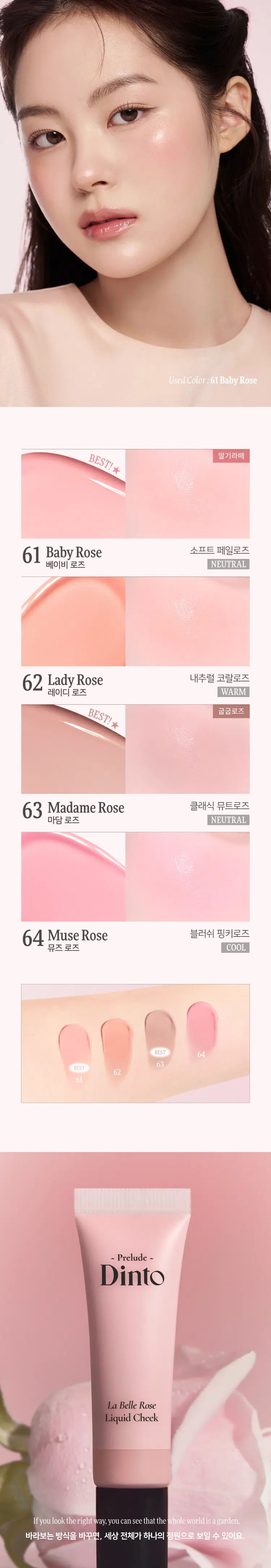 Prelude Dinto La Belle Rose Liquid Cheek  
프릴루드 딘토 라벨르 로즈 리퀴드 치크 (4종)  
#촉촉속광 #수채화치크  
- Prelude -  
Dinto  
La Belle Rose  
Liquid Cheek Dinto  
Prelude  
La Belle Rose  
Liquid Cheek  
Used Color: 61 Baby Rose  
(비밀의 정원)에서 피어난 장미  
사랑에 젖은 뺨을 피워내는 로즈 블러셔 콜렉션  
01 02 03  
Fresh Natural Hydrating  
Natural Blush Healthy Glow Comfort  
맑고 청순한 피부 본연의 촉촉하고 편안한  
내추럴 컬러링 건강한 윤광 생기보습  
4 Colors  
BEST!★  
BEST!★  
61 Baby Rose 62 Lady Rose 63 Madame Rose 64 Muse Rose  
베이비 로즈 레이디 로즈 마담 로즈 뮤즈 로즈  
Prelude  
Dinto  
La Belle Rose  
Liquid Cheek  
가볍게 스며드는 워터 에멀전 텍스처  
맨얼굴인 듯 자연스러운 속광 리퀴드 치크  
Used Color: 61 Baby Rose  
딸기라떼  
BEST! ★  
61 Baby Rose 소프트 페일로즈  
베이비 로즈 NEUTRAL  
62 Lady Rose 내추럴 코랄로즈  
레이디 로즈 WARM  
BEST! ★  
굽굽로즈  
63 Madame Rose 클래식 뮤트로즈  
마담 로즈 NEUTRAL  
64 Muse Rose 블러쉬 핑크로즈  
뮤즈 로즈 COOL  
BEST  
64  
63  
62  
61  
~ Prelude ~  
Dinto  
La Belle Rose  
Liquid Cheek  
If you look the right way, you can see that the whole world is a garden.  
바라보는 방식을 바꾸면, 세상 전체가 하나의 정원으로 보일 수 있어요.  
Fresh natural Blush  
수채화처럼 맑게 스며드는 투명한 컬러  
Baby Rose  
베이비 로즈  
Natural Healthy Glow  
은은한 속광, 피부 본연의 건강한 윤광  
Hydrating Comfort  
즉각적인 수분과 윤광을 더하는, 편안한 워터 에센스 포뮬라  
Hyaluronic Acid  
히알루론산  
Provence Rose Extract  
프로방스 장미 추출물  
(※ 원료적 특성에 한함)  
How to Use  
① 내용물을 원하는 부위에 톡톡 찍어 덜어주세요.  
손가락이나, 퍼프 등을 활용하여 부드럽게 펴 발라주세요.  
LIPLINER #11 미스티 로즈  
LIPTINT #21 이브닝 로즈  
CHEEK 리퀴드 치크 #61 베이비 로즈  
Color Chart  
Light  
BEST!★  
61  
Baby Rose  
62  
Lady Rose  
Cool Warm  
64  
Muse Rose  
BEST! ★  
63  
Madame Rose  
Dark  
Notice  
Prelude ~  
사용 전 충분히 흔들어 주세요.  
용기 특성상 일부 공간이 있어 비어 보일 수 있으나,  
표기된 용량으로 정상 충진되었으니 안심하고 사용하셔도 됩니다.  
제품명 프릴루드 딘토 라벨르 로즈 리퀴드 치크  
61 베이비 로즈 / 62 레이디 로즈 / 63 마담 로즈 / 64 뮤즈 로즈  
용량 10 ml  
제품 주요 사양 모든 피부 타입  
사용기간 개봉 전 36개월 / 개봉 후 12개월  
사용방법 사용 전 충분히 흔들어 주세요.  
적당량을 덜어 손 끝 혹은 퍼프(브러쉬 등)로 가볍게 두드려 발라줍니다.  
화장품책임판매업자 (주)트렌드메이커  
제조국 한국  
기능성화장품의 경우 무  
식품의약안전성 심사 필유무  
사용 시 주의사항  
1. 화장품 사용 시 또는 사용 후 직사광선에 의해 사용 부위가  
붉은 반점, 부어오름 또는 가려움증 등의 이상 증상이나  
부작용이 있는 경우 전문의 등과 상담할 것  
2. 상처가 있는 부위 등에는 사용을 자제할 것  
3. 보관 및 취급 시 주의사항  
가) 어린이의 손이 닿지 않는 곳에 보관할 것  
나) 직사광선을 피해 보관할 것  
4. 눈에 들어갔을 때에는 즉시 씻어낼 것  
품질보증기준 본 제품에 이상이 있을 경우 공정거래위원회 고시  
'소비자분쟁해결기준'에 의해 보상해 드립니다.  
소비자상담 관련 전화번호 고객상담실 070-4234-4540  
전성분 [61 베이비 로즈]  
정제수, 부틸렌글라이콜다이카프릴레이트/다이카프레이트, 글리세린,  
하이드로제네이티드폴리아이소부텐, 부틸렌글라이콜, 프로판다이올,  
폴리솔베이트80, 1,2-헥산다이올, 티타늄디옥사이드, 소듐아크릴레이트/소듐아크릴로일다이메틸타우레이트코폴리머, 아이소헥사데칸,  
암모늄아크릴로일다이메틸타우레이트/브이피코폴리머, 황색산화철,  
적색산화철, 에틸헥실글리세린, 솔비탄올리에이트, 암모늄폴리아크릴레이트,  
알루미늄하이드록사이드, 향료, 잔탄검, 페녹시에탄올, 적색227호,  
프로방스장미꽃추출물, 소듐하이알루로네이트  
[62 레이디 로즈]  
정제수, 부틸렌글라이콜다이카프릴레이트/다이카프레이트, 글리세린,  
하이드로제네이티드폴리아이소부텐, 부틸렌글라이콜, 프로판다이올,  
폴리솔베이트80, 1,2-헥산다이올, 소듐아크릴레이트/소듐아크릴로일다이메틸타우레이트코폴리머, 티타늄디옥사이드, 아이소헥사데칸, 황색산화철,  
암모늄아크릴로일다이메틸타우레이트/브이피코폴리머, 적색산화철,  
에틸헥실글리세린, 솔비탄올리에이트, 잔탄검, 향료, 암모늄폴리아크릴레이트,  
알루미늄하이드록사이드, 페녹시에탄올, 적색227호, 프로방스장미꽃추출물,  
소듐하이알루로네이트  
[63 마담 로즈]  
정제수, 부틸렌글라이콜다이카프릴레이트/다이카프레이트, 글리세린,  
하이드로제네이티드폴리아이소부텐, 부틸렌글라이콜, 프로판다이올,  
폴리솔베이트80, 1,2-헥산다이올, 티타늄디옥사이드, 소듐아크릴레이트/소듐아크릴로일다이메틸타우레이트코폴리머, 아이소헥사데칸, 적색산화철,  
암모늄아크릴로일다이메틸타우레이트/브이피코폴리머, 에틸헥실글리세린,  
솔비탄올리에이트, 흑색산화철, 암모늄폴리아크릴레이트, 향료, 잔탄검,  
알루미늄하이드록사이드, 페녹시에탄올, 적색104호, 프로방스장미꽃추출물,  
소듐하이알루로네이트  
[64 뮤즈 로즈]  
정제수, 부틸렌글라이콜다이카프릴레이트/다이카프레이트, 글리세린,  
하이드로제네이티드폴리아이소부텐, 부틸렌글라이콜, 프로판다이올,  
폴리솔베이트80, 1,2-헥산다이올, 소듐아크릴레이트/소듐아크릴로일다이메틸타우레이트코폴리머, 티타늄디옥사이드, 아이소헥사데칸,  
암모늄아크릴로일다이메틸타우레이트/브이피코폴리머, 에틸헥실글리세린,  
솔비탄올리에이트, 잔탄검, 향료, 적색산화철, 알루미늄하이드록사이드,  
암모늄폴리아크릴레이트, 적색227호, 황색5호, 페녹시에탄올,  
프로방스장미꽃추출물, 소듐하이알루로네이트