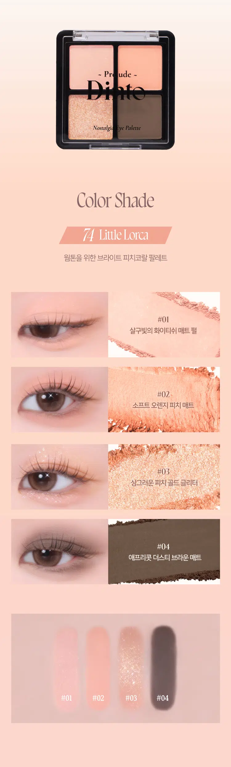 Prelude 7 DintoPr  
Nostalgia  
Eye Palette  
뮤트음영 #올매트팔레트  
BEST! ★  
Prelude - Pn Prelude -  
Nonalgi for Palette Nonalgi lpr Palette  
71Little Alcott 72Little Austen  
리틀올콧 리틀 오스틴  
웜쿨음영 #매트&글리터팔레트  
BEST! ★  
Prelude - Prelude -  
Palette Nonalgi Palette  
73Little Salome 74Little Lorca  
리틀 살로메 리틀로르카  
Nostalgia  
Eye Palette 73, 74  
고전문학 작가의 유년시절 컨셉의  
생기를 불어넣어주는 다양한 텍스처 4구 섀도우 팔레트  
#생기음영 #컬러무드 팔레트 #매트&글리터  
woodleaps 도서 남아니까  
Dinio  
bleinge  
OIJIO~ Prelude ~  
Nostalgia Eye Palette  
Color Shade  
74 Little Lorca  
웜톤을 위한 브라이트 피치코랄 팔레트  
#01  
살구빛의 화이티쉬 매트 펄  
#02  
소프트 오렌지 피치 매트  
#03  
싱그러운 피치 골드 글리터  
#04  
애프리콧 더스티 브라운 매트  
#01 #02 #03 #04  
Understand one single dry fully. so you can love every night.  
Federico Garcia Lorca  
woungity m Lopeces  
Dinio bluithe  
Prelude - Nostalgia  
Kime TC Palme Eye Palette 74  
VARIETY  
TEXTURE  
#Soft Matte  
가루날림 없이 물들이듯 부드럽게 밀착되는  
소프트 매트 텍스처  
#Matte Pearl  
부드러운 매트 제형에 잔잔한 글리터가  
더해진 매트 펄 글리터 텍스처  
#Shine Pearl Glitter  
고함량의 펄과 글리터를 함유해  
유려한 빛을 주는 글리터 텍스처  
PURE COLORING  
& LONG LASTING  
첫 발색 그대로- 덧발라도 맑은 음영과  
컬러감을 오랜시간 유지하는 롱래스팅 빌더블 포뮬라  
ICOAT 2COAT 3COAT  
MULTI PALETTE  
섀도우부터 아이라인, 블러셔까지-  
하나로 완성하는 멀티 유즈 아이 팔레트  
1 2  
3 4 아이베이스 2 쌍커플라인·언더라인·블러셔  
눈두덩이·애교살 포인트 4 아이라인  
Dinio  
beeimpe  
2000원 EM 3억대의  
Dinio  
Llepage  
Dinio bicjanc  
olnia  
shadort~Prelude~ Dinto  
Din  
Dinto  
Prelude Dinto's All Items  
Dinko Dime  
La Belle Rose Plumping Lip Tint Nostalgia Eye Palette  
라벨르 로즈 플럼핑 립 틴트 노스탈지아 아이 팔레트  
Sharpenable Brow Pencil Triple Proof Slim Eyeliner  
샤프너블 브로우 펜슬 트리플 프루프 슬림 아이라이너  
Dinto Dinto Dinto  
Dinto Dinto  
Dinto  
Blur-Matte Liquid Foundation Pixie Dust Loose Powder  
블러 매트 리퀴드 파운데이션 픽시 더스트 루스 파우더  
본상품 정보(상품 상세, 상품 설명 등)의 내용은 협력사가 직접 등록한 것입니다.  
상품정보 제공고시  
제품명 프릴루드 딘토 노스탈지아 아이 팔레트  
71 리틀 올콧 / 72 리틀 오스틴 / 73 리틀 살로메 / 74 리틀 로르카  
용량 4g  
제품 주요 사양 모든 피부 타입  
사용기간 개봉 전 36개월 / 개봉 후 12개월  
사용방법 브러쉬 또는 손을 이용하여 원하는 부위에 부드럽게 발라줍니다.  
화장품책임판매업자 (주)트렌드메이커  
제조국 한국  
기능성화장품의 경우 무  
식품의약안정성 심사 필유무  
사용할때의 주의사항  
1. 화장품 사용 시 또는 사용 후 직사광선에 의하여 사용 부위가  
붉은 반점, 부어오름 또는 가려움증 등의 이상 증상이나  
부작용이 있는 경우에는 전문의 등과 상담할 것  
2. 상처가 있는 부위 등에는 사용을 자제할 것  
3. 보관 및 취급 시 주의사항  
가) 어린이의 손이 닿지 않는 곳에 보관할 것  
나) 직사광선을 피해서 보관할 것  
4. 눈에 들어갔을 때에는 즉시 씻어낼 것  
품질보증기준 본 제품에 이상이 있을 경우 공정거래위원회 고시  
'소비자분쟁해결기준'에 의해 보상해 드립니다.  
소비자상담 관련 전화번호 고객상담실 070-4234-4540  
전성분 [71 리틀 올콧]  
탤크, 마이카, 마그네슘/포타슘/실리콘/플루오라이드/하이드록사이드/옥사이드, 티타늄디옥사이드, 마그네슘미리스테이트, 실리카, 나일론-12, 보론나이트라이드, 헥실라우레이트, 황색산화철, 적색산화철, 페닐트라이메티콘, 다이아이소스테아릴말레이트, 다이메티콘, 옥틸도데실스테아로일스테아레이트, 다이펜타에리스리틸헥사하이드록시스테아레이트/헥사스테아레이트/헥사로지네이트, 울트라마린, 카프릴릴글라이콜, 흑색산화철, 아이소스테아릴네오펜타노에이트, 글리세릴카프릴레이트, 트라이에톡시카프릴릴실레인, 하이드로젠다이메티콘, 에틸헥실글리세린, 황색4호, 카올린, 토코페롤  
[72 리틀 오스틴]  
탤크, 마이카, 마그네슘/포타슘/실리콘/플루오라이드/하이드록사이드/옥사이드, 티타늄디옥사이드, 마그네슘미리스테이트, 실리카, 나일론-12, 보론나이트라이드, 적색산화철, 황색산화철, 헥실라우레이트, 페닐트라이메티콘, 다이아이소스테아릴말레이트, 다이메티콘, 흑색산화철, 옥틸도데실스테아로일스테아레이트, 다이펜타에리스리틸헥사하이드록시스테아레이트/헥사스테아레이트/헥사로지네이트, 카프릴릴글라이콜, 울트라마린, 아이소스테아릴네오펜타노에이트, 글리세릴카프릴레이트, 트라이에톡시카프릴릴실레인, 하이드로젠다이메티콘, 에틸헥실글리세린, 토코페롤  
[73 리틀 살로메]  
탤크, 마이카, 마그네슘/포타슘/실리콘/플루오라이드/하이드록사이드/옥사이드, 티타늄디옥사이드, 마그네슘미리스테이트, 실리카, 나일론-12, 다이메티콘, 보론나이트라이드, 폴리메틸메타크릴레이트, 헥실라우레이트, 칼슘티타늄보로실리케이트, 칼슘알루미늄보로실리케이트, 흑색산화철, 네오펜틸글라이콜다이에틸헥사노에이트, 적색산화철, 다이펜타에리스리틸헥사하이드록시스테아레이트/헥사스테아레이트/헥사로지네이트, 다이메티콘/비닐다이메티콘크로스폴리머, 황색산화철, 페닐트라이메티콘, 다이아이소스테아릴말레이트, 울트라마린, 카프릴릴글라이콜, 옥틸도데실스테아로일스테아레이트, 글리세릴카프릴레이트, 적색226호, 아이소스테아릴네오펜타노에이트, 에틸헥실글리세린, 하이드로젠다이메티콘, 트라이에톡시카프릴릴실레인, 틴옥사이드, 정제수, 소듐클로라이드, 소듐설페이트, 토코페롤  
[74 리틀 로르카]  
탤크, 마이카, 마그네슘/포타슘/실리콘/플루오라이드/하이드록사이드/옥사이드, 마그네슘미리스테이트, 칼슘티타늄보로실리케이트, 실리카, 나일론-12, 다이메티콘, 티타늄디옥사이드, 보론나이트라이드, 폴리메틸메타크릴레이트, 헥실라우레이트, 흑색산화철, 네오펜틸글라이콜다이에틸헥사노에이트, 적색산화철, 다이펜타에리스리틸헥사하이드록시스테아레이트/헥사스테아레이트/헥사로지네이트, 다이메티콘/비닐다이메티콘크로스폴리머, 황색산화철, 페닐트라이메티콘, 다이아이소스테아릴말레이트, 카프릴릴글라이콜, 옥틸도데실스테아로일스테아레이트, 황색4호, 글리세릴카프릴레이트, 아이소스테아릴네오펜타노에이트, 황색5호, 에틸헥실글리세린, 하이드로젠다이메티콘, 트라이에톡시카프릴릴실레인, 적색226호, 적색201호, 틴옥사이드, 정제수, 소듐클로라이드, 소듐설페이트, 토코페롤