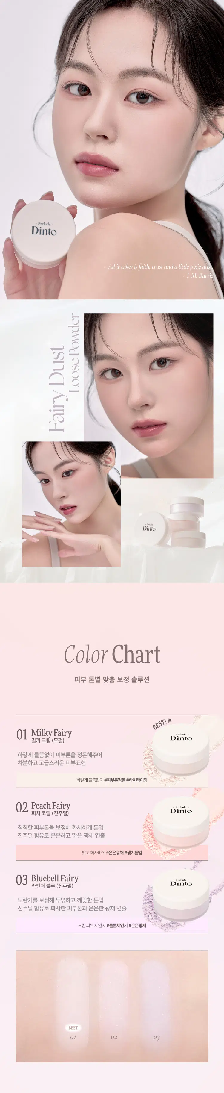 Prelude DintoPrelo  
Dinto Fairy Dust Loose Powder  
#깃털파우더 #피부필터템 #톤업파우더  
Prelude Dinto  
엘라스토머와 마이카의 프리미엄 스펙의 가볍고 고운 텍스처.  
백탁이나 텁텁함 모공 잔주름 끼임 없이 사르르 피부에 밀착되어  
실키하고 보송한 피부를 연출하는 실키피니쉬 루스파우더.  
BEST!★  
01 Milky Fairy 02 Peach Fairy 03 Bluebell Fairy  
밀키 페어리 피치 페어리 블루벨 페어리  
01 02  
BEST Prelude Dinto  
All it takes is faith trust and a little pixie dust  
J. M. Barrie  
Powder Dust Loose Fairy Dinto  
Color Chart  
피부 톤별 맞춤 보정 솔루션  
BEST! ★  
01 Milky Fairy Prelude  
밀키크림 (무펄) Dinto  
하얗게 들뜸없이 피부톤을 정돈해주어  
차분하고 고급스러운 피부표현  
하얗게 들뜸없이 #피부톤정돈 #하이라이팅  
02 Peach Fairy  
Dinto  
피치 코랄 (진주펄)  
칙칙한 피부톤을 보정해 화사하게 톤업  
진주펄 함유로 은은하고 맑은 광채 연출  
밝고 화사하게 #은은광채 #생기톤업  
03 Bluebell Fairy  
Dinto  
라벤더 블루 (진주펄)  
노란기를 보정해 투명하고 깨끗한 톤업  
진주펄 함유로 화사한 피부톤과 은은한 광채 연출  
노란 피부 체인지 #쿨톤체인저 #은은광채  
BEST  
01 02 03 PREMIUM  
Fairy Dust Powder  
실리카+마이카로 이루어진 일반 파우더와 달리  
엘라스토머+마이카의 고사양으로 개발되어 요정 가루처럼  
뭉침없이 부드럽게 밀착되어 불필요한 유분을 걷어내고  
수분감을 남겨 건조함과 답답함 없이 피부결을 케어합니다.  
초기 샘플 최종 페어리 루스파우더  
(실리카 + 마이카) (엘라스토머 + 마이카)  
SILKY SOFT Blurring  
고운 입자의 구상 파우더가 피부 사이를 메꿔주어  
모공 요철 주름을 블러한 듯 깨끗한 무결점 피부를 선사하며  
부드럽고 실키보송한 피부 표현을 선사합니다.  
파우더 사용 전 파우더 사용 후 LONG-LASTING Sebum Control  
초미세 입자의 반투명 오일 컨트롤 파우더와 픽싱 파우더가 함유되어  
유분을 케어하고 메이크업을 오랜 시간 픽싱해줍니다.  
파우더사용 전 파우더 사용 후  
파우더 사용 전 파우더 사용후  
COLOR CORRECTING Highlight & Radiance  
자연스러운 컬러감의 하이라이팅 파우더가 피부 톤을 깨끗하고  
생기있게 코렉팅 해주며 피치와 블루벨 페어리에는 빛 반사력이  
우수한 진주펄이 함유되어 은은한 화사한 광채를 부여합니다.  
01 02 03  
밀키 페어리 피치 페어리 블루벨 페어리  
Dinto Fairy Dust Loose Powder  
All it takes is faith trust and a little pixie dust.  
J. M. Barrie  
Dinto Prelude Dinto  
~Prelude~ Dinto Dinto Dinto  
Dinto Dinto Prelude Dinto's All Items  
La Belle Rose Plumping Lip Tint Nostalgia Eye Palette  
라벨르 로즈 플럼핑 립 틴트 노스탈지아 아이 팔레트  
Sharpenable Brow Pencil Triple Proof Slim Eyeliner  
샤프너블 브로우 펜슬 트리플 프루프 슬림 아이라이너  
Dinto Dinto Dinto  
Blur-Matte Liquid Foundation Fairy Dust Loose Powder  
블러 매트 리퀴드 파운데이션 페어리 더스트 루스 파우더  
본상품 정보(상품 상세, 상품 설명 등)의 내용은 협력사가 직접 등록한 것입니다.  
상품정보 제공고시  
제품명 프릴루드 딘토 페어리 더스트 루스 파우더  
01 밀키 페어리 / 02 피치 페어리 / 03 블루벨 페어리  
용량 5 g  
제품 주요 사양 모든 피부 타입  
사용기간 개봉 전 36개월 / 개봉 후 12개월  
사용방법 퍼프에 적당량을 취해 피부에 가볍게 두드리거나 부드럽게 펴 발라줍니다.  
화장품책임판매업자 (주)트렌드메이커  
제조국 한국  
기능성화장품의 경우 무  
식품의약안정성 심사 필유무  
사용할때의 주의사항 1. 화장품 사용 시 또는 사용 후 직사광선에 의하여 사용 부위가  
붉은 반점 부어오름 또는 가려움증 등의 이상 증상이나 부작용이 있는  
경우에는 전문의 등과 상담할 것 2. 상처가 있는 부위 등에는 사용을  
자제할 것 3. 보관 및 취급 시 주의사항 가) 어린이의 손이 닿지 않는 곳에  
보관할 것 나) 직사광선을 피해서 보관할 것  
품질보증기준 본 제품에 이상이 있을 경우 공정거래위원회 고시  
'소비자분쟁해결기준'에 의해 보상해 드립니다.  
소비자상담 관련 전화번호 고객상담실 070-4234-4540  
전성분 [01 밀키 페어리]  
실리카 탤크 다이메티콘/비닐다이메티콘크로스폴리머 알루미늄전분  
옥테닐석시네이트 폴리메틸메타크릴레이트 마이카 라우로일라이신  
다이메티콘 네오펜틸글라이콜다이에틸헥사노에이트 헥실라우레이트  
카프릴릴글라이콜 다이펜타에리스리틸헥사하이드록시스테아레이트/헥사  
스테아레이트/헥사로지네이트 글리세릴카프릴레이트 에틸헥실글리세린  
하이드로제네이티드레시틴 황색산화철 적색산화철 흑색산화철  
트라이에톡시카프릴릴실레인 토코페롤  
[02 피치 페어리]  
실리카 탤크 마이카 다이메티콘/비닐다이메티콘크로스폴리머 폴리메틸  
메타크릴레이트 알루미늄전분옥테닐석시네이트 라우로일라이신  
다이메티콘 티타늄디옥사이드 네오펜틸글라이콜다이에틸헥사노에이트  
헥실라우레이트 울트라마린 카프릴릴글라이콜 다이펜타에리스리틸헥사  
하이드록시스테이테이트/헥사스테아레이트/헥사로기네이트 글리세릴카  
프릴레이트 에틸헥실글리세린 하이드로제네이티드레시틴 황색4호  
적색산화철 카올린 트라이에톡시카프릴릴실레인 적색226호 정제수  
소듐클로라이드 소듐설페이트 토코페롤  
[03 블루벨 페어리]  
알루미늄전분옥테닐석시네이트 탤크 실리카 마이카 폴리메틸메타크릴  
레이트 다이메티콘 울트라마린 라우로일라이신 네오펜틸글라이콜다이  
에틸헥사노에이트 헥실라우레이트 티타늄디옥사이드 다이메티콘/비닐  
다이메티콘크로스폴리머 카프릴릴글라이콜 다이펜타에리스리틸헥사  
하이드록시스테아레이트/헥사스테아레이트/헥사로지네이트 글리세릴카  
프릴레이트 카올린 에틸헥실글리세린 하이드로제네이티드레시틴  
적색산화철 트라이에톡시카프릴릴실레인 토코페롤  
상품정보 제공고시  
제품명 프릴루드 딘토 페어리 더스트 루스 파우더  
01 밀키 페어리 / 02 피치 페어리 / 03 블루벨 페어리  
용량 5g  
제품 주요 사양 모든 피부 타입  
사용기간 개봉 전 36개월 / 개봉 후 12개월  
사용방법 퍼프에 적당량을 취해 피부에 가볍게 두드리거나 부드럽게 펴 발라줍니다.  
화장품책임판매업자 (주)트렌드메이커  
제조국 한국  
기능성화장품의 경우 무  
식품의약안정성 심사 필유무  
사용할때의 주의사항 1. 화장품 사용 시 또는 사용 후 직사광선에 의하여 사용 부위가  
붉은 반점 부어오름 또는 가려움증 등의 이상 증상이나 부작용이 있는  
경우에는 전문의 등과 상담할 것 2. 상처가 있는 부위 등에는 사용을  
자제할 것 3. 보관 및 취급 시 주의사항 가) 어린이의 손이 닿지 않는 곳에  
보관할 것 나) 직사광선을 피해서 보관할 것  
품질보증기준 본 제품에 이상이 있을 경우 공정거래위원회 고시  
'소비자분쟁해결기준'에 의해 보상해 드립니다.  
소비자상담 관련 전화번호 고객상담실 070-4234-4540  
전성분 [01 밀키 페어리]  
실리카 탤크 다이메티콘/비닐다이메티콘크로스폴리머 알루미늄전분  
옥테닐석시네이트 폴리메틸메타크릴레이트 마이카 라우로일라이신  
다이메티콘 네오펜틸글라이콜다이에틸헥사노에이트 헥실라우레이트  
카프릴릴글라이콜 다이펜타에리스리틸헥사하이드록시스테아레이트/헥사  
스테아레이트/헥사로지네이트 글리세릴카프릴레이트 에틸헥실글리세린  
하이드로제네이티드레시틴 황색산화철 적색산화철 흑색산화철  
트라이에톡시카프릴릴실레인 토코페롤  
[02 피치 페어리]  
실리카 탤크 마이카 다이메티콘/비닐다이메티콘크로스폴리머 폴리메틸  
메타크릴레이트 알루미늄전분옥테닐석시네이트 라우로일라이신  
다이메티콘 티타늄디옥사이드 네오펜틸글라이콜다이에틸헥사노에이트  
헥실라우레이트 울트라마린 카프릴릴글라이콜 다이펜타에리스리틸헥사  
하이드록시스테이테이트/헥사스테아레이트/헥사로기네이트 글리세릴카  
프릴레이트 에틸헥실글리세린 하이드로제네이티드레시틴 황색4호  
적색산화철 카올린 트라이에톡시카프릴릴실레인 적색226호 정제수  
소듐클로라이드 소듐설페이트 토코페롤  
[03 블루벨 페어리]  
알루미늄전분옥테닐석시네이트 탤크 실리카 마이카 폴리메틸메타크릴  
레이트 다이메티콘 울트라마린 라우로일라이신 네오펜틸글라이콜다이  
에틸헥사노에이트 헥실라우레이트 티타늄디옥사이드 다이메티콘/비닐  
다이메티콘크로스폴리머 카프릴릴글라이콜 다이펜타에리스리틸헥사  
하이드록시스테아레이트/헥사스테아레이트/헥사로지네이트 글리세릴카  
프릴레이트 카올린 에틸헥실글리세린 하이드로제네이티드레시틴  
적색산화철 트라이에톡시카프릴릴실레인 토코페롤