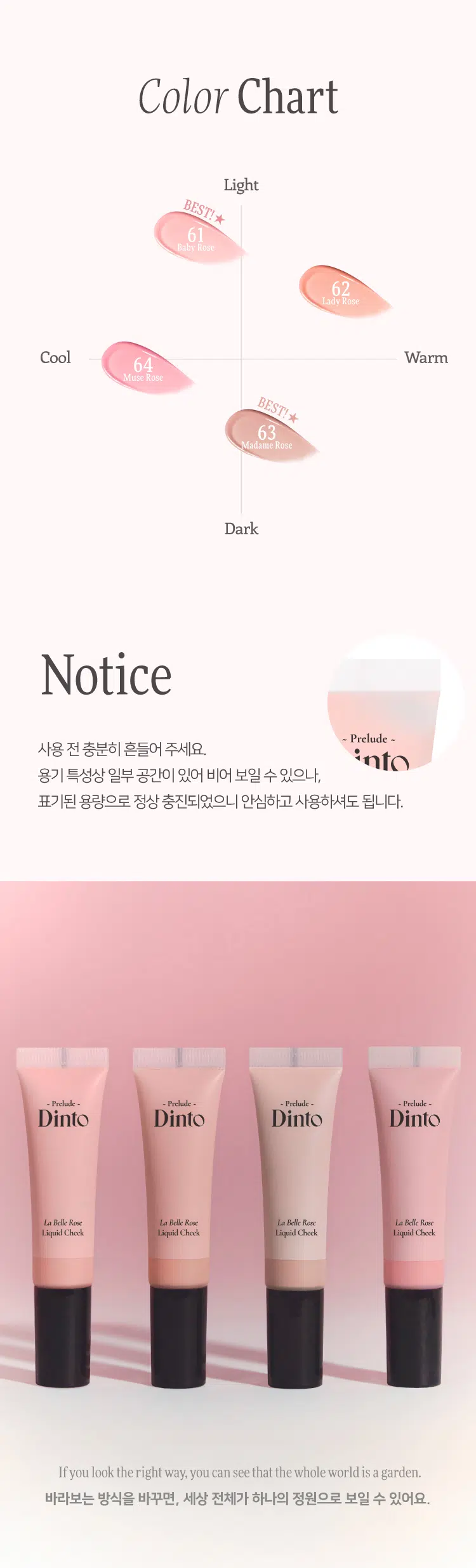 Prelude Dinto La Belle Rose Liquid Cheek  
프릴루드 딘토 라벨르 로즈 리퀴드 치크 (4종)  
#촉촉속광 #수채화치크  
- Prelude -  
Dinto  
La Belle Rose  
Liquid Cheek Dinto  
Prelude  
La Belle Rose  
Liquid Cheek  
Used Color: 61 Baby Rose  
(비밀의 정원)에서 피어난 장미  
사랑에 젖은 뺨을 피워내는 로즈 블러셔 콜렉션  
01 02 03  
Fresh Natural Hydrating  
Natural Blush Healthy Glow Comfort  
맑고 청순한 피부 본연의 촉촉하고 편안한  
내추럴 컬러링 건강한 윤광 생기보습  
4 Colors  
BEST!★  
BEST!★  
61 Baby Rose 62 Lady Rose 63 Madame Rose 64 Muse Rose  
베이비 로즈 레이디 로즈 마담 로즈 뮤즈 로즈  
Prelude  
Dinto  
La Belle Rose  
Liquid Cheek  
가볍게 스며드는 워터 에멀전 텍스처  
맨얼굴인 듯 자연스러운 속광 리퀴드 치크  
Used Color: 61 Baby Rose  
딸기라떼  
BEST! ★  
61 Baby Rose 소프트 페일로즈  
베이비 로즈 NEUTRAL  
62 Lady Rose 내추럴 코랄로즈  
레이디 로즈 WARM  
BEST! ★  
굽굽로즈  
63 Madame Rose 클래식 뮤트로즈  
마담 로즈 NEUTRAL  
64 Muse Rose 블러쉬 핑크로즈  
뮤즈 로즈 COOL  
BEST  
64  
63  
62  
61  
~ Prelude ~  
Dinto  
La Belle Rose  
Liquid Cheek  
If you look the right way, you can see that the whole world is a garden.  
바라보는 방식을 바꾸면, 세상 전체가 하나의 정원으로 보일 수 있어요.  
Fresh natural Blush  
수채화처럼 맑게 스며드는 투명한 컬러  
Baby Rose  
베이비 로즈  
Natural Healthy Glow  
은은한 속광, 피부 본연의 건강한 윤광  
Hydrating Comfort  
즉각적인 수분과 윤광을 더하는, 편안한 워터 에센스 포뮬라  
Hyaluronic Acid  
히알루론산  
Provence Rose Extract  
프로방스 장미 추출물  
(※ 원료적 특성에 한함)  
How to Use  
① 내용물을 원하는 부위에 톡톡 찍어 덜어주세요.  
손가락이나, 퍼프 등을 활용하여 부드럽게 펴 발라주세요.  
LIPLINER #11 미스티 로즈  
LIPTINT #21 이브닝 로즈  
CHEEK 리퀴드 치크 #61 베이비 로즈  
Color Chart  
Light  
BEST!★  
61  
Baby Rose  
62  
Lady Rose  
Cool Warm  
64  
Muse Rose  
BEST! ★  
63  
Madame Rose  
Dark  
Notice  
Prelude ~  
사용 전 충분히 흔들어 주세요.  
용기 특성상 일부 공간이 있어 비어 보일 수 있으나,  
표기된 용량으로 정상 충진되었으니 안심하고 사용하셔도 됩니다.  
제품명 프릴루드 딘토 라벨르 로즈 리퀴드 치크  
61 베이비 로즈 / 62 레이디 로즈 / 63 마담 로즈 / 64 뮤즈 로즈  
용량 10 ml  
제품 주요 사양 모든 피부 타입  
사용기간 개봉 전 36개월 / 개봉 후 12개월  
사용방법 사용 전 충분히 흔들어 주세요.  
적당량을 덜어 손 끝 혹은 퍼프(브러쉬 등)로 가볍게 두드려 발라줍니다.  
화장품책임판매업자 (주)트렌드메이커  
제조국 한국  
기능성화장품의 경우 무  
식품의약안전성 심사 필유무  
사용 시 주의사항  
1. 화장품 사용 시 또는 사용 후 직사광선에 의해 사용 부위가  
붉은 반점, 부어오름 또는 가려움증 등의 이상 증상이나  
부작용이 있는 경우 전문의 등과 상담할 것  
2. 상처가 있는 부위 등에는 사용을 자제할 것  
3. 보관 및 취급 시 주의사항  
가) 어린이의 손이 닿지 않는 곳에 보관할 것  
나) 직사광선을 피해 보관할 것  
4. 눈에 들어갔을 때에는 즉시 씻어낼 것  
품질보증기준 본 제품에 이상이 있을 경우 공정거래위원회 고시  
'소비자분쟁해결기준'에 의해 보상해 드립니다.  
소비자상담 관련 전화번호 고객상담실 070-4234-4540  
전성분 [61 베이비 로즈]  
정제수, 부틸렌글라이콜다이카프릴레이트/다이카프레이트, 글리세린,  
하이드로제네이티드폴리아이소부텐, 부틸렌글라이콜, 프로판다이올,  
폴리솔베이트80, 1,2-헥산다이올, 티타늄디옥사이드, 소듐아크릴레이트/소듐아크릴로일다이메틸타우레이트코폴리머, 아이소헥사데칸,  
암모늄아크릴로일다이메틸타우레이트/브이피코폴리머, 황색산화철,  
적색산화철, 에틸헥실글리세린, 솔비탄올리에이트, 암모늄폴리아크릴레이트,  
알루미늄하이드록사이드, 향료, 잔탄검, 페녹시에탄올, 적색227호,  
프로방스장미꽃추출물, 소듐하이알루로네이트  
[62 레이디 로즈]  
정제수, 부틸렌글라이콜다이카프릴레이트/다이카프레이트, 글리세린,  
하이드로제네이티드폴리아이소부텐, 부틸렌글라이콜, 프로판다이올,  
폴리솔베이트80, 1,2-헥산다이올, 소듐아크릴레이트/소듐아크릴로일다이메틸타우레이트코폴리머, 티타늄디옥사이드, 아이소헥사데칸, 황색산화철,  
암모늄아크릴로일다이메틸타우레이트/브이피코폴리머, 적색산화철,  
에틸헥실글리세린, 솔비탄올리에이트, 잔탄검, 향료, 암모늄폴리아크릴레이트,  
알루미늄하이드록사이드, 페녹시에탄올, 적색227호, 프로방스장미꽃추출물,  
소듐하이알루로네이트  
[63 마담 로즈]  
정제수, 부틸렌글라이콜다이카프릴레이트/다이카프레이트, 글리세린,  
하이드로제네이티드폴리아이소부텐, 부틸렌글라이콜, 프로판다이올,  
폴리솔베이트80, 1,2-헥산다이올, 티타늄디옥사이드, 소듐아크릴레이트/소듐아크릴로일다이메틸타우레이트코폴리머, 아이소헥사데칸, 적색산화철,  
암모늄아크릴로일다이메틸타우레이트/브이피코폴리머, 에틸헥실글리세린,  
솔비탄올리에이트, 흑색산화철, 암모늄폴리아크릴레이트, 향료, 잔탄검,  
알루미늄하이드록사이드, 페녹시에탄올, 적색104호, 프로방스장미꽃추출물,  
소듐하이알루로네이트  
[64 뮤즈 로즈]  
정제수, 부틸렌글라이콜다이카프릴레이트/다이카프레이트, 글리세린,  
하이드로제네이티드폴리아이소부텐, 부틸렌글라이콜, 프로판다이올,  
폴리솔베이트80, 1,2-헥산다이올, 소듐아크릴레이트/소듐아크릴로일다이메틸타우레이트코폴리머, 티타늄디옥사이드, 아이소헥사데칸,  
암모늄아크릴로일다이메틸타우레이트/브이피코폴리머, 에틸헥실글리세린,  
솔비탄올리에이트, 잔탄검, 향료, 적색산화철, 알루미늄하이드록사이드,  
암모늄폴리아크릴레이트, 적색227호, 황색5호, 페녹시에탄올,  
프로방스장미꽃추출물, 소듐하이알루로네이트