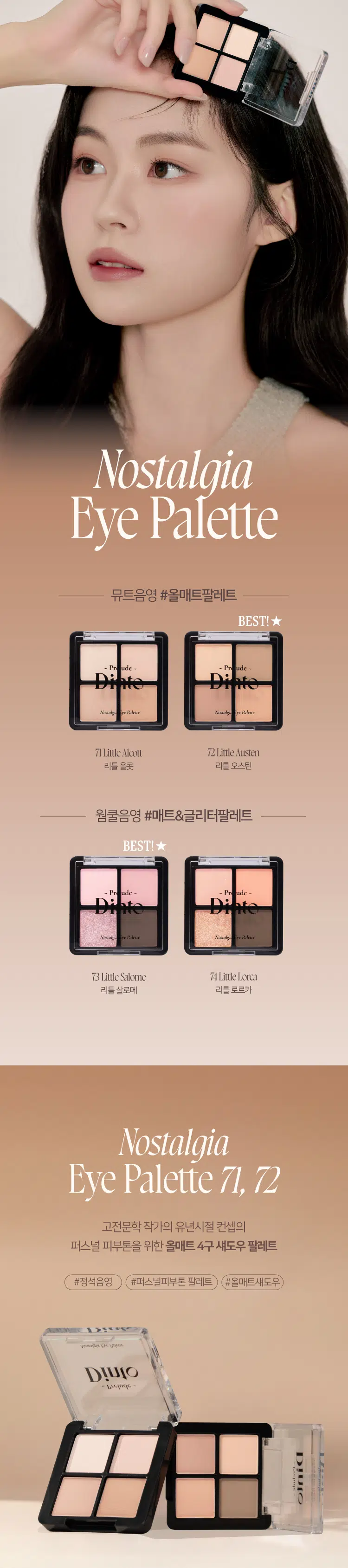 Prelude 7 Dinto Nostalgia  
Eye Palette  
뮤트음영 #올매트팔레트  
BEST!  
- Pude - - Pr ude -  
Nonalgia と Paleme Nontalgh Palme  
71 Little Alcott 72 Little Austen  
리틀 올콧 리틀 오스틴  
웜쿨음영 #매트&글리터팔레트  
BEST! ★  
ude - - Pn ude =  
Nonal ire Plalerne Nonsals pr Paleroe  
73 Little Salome 74 Little Lorca  
리틀 살로메 리틀 로르카  
Nostalgia  
Eye Palette 71 72  
고전문학 작가의 유년시절 컨셉의  
퍼스널 피부톤을 위한 올매트 4구 섀도우 팔레트  
#정석음영 #퍼스널피부톤 팔레트 #올매트섀도우  
woodles 등에 남편하지  
Dinio  
bubling  
Dinio  
스코ール  
[*][*]~ Pr ude ~  
Nostalgic Eye Palette  
Color Shade  
Little Alcott  
뮤트 17-20호를 위한 파스텔 음영 4구  
#01  
애프리콧 페일 아이보리  
#02  
맑은 음영의 소프트 핑크  
#03  
말린 무화과 빛의 차분한 핑크  
#04  
자연스러운 음영의 소프트 브릭  
#01 #02 #03 #04  
Nostalgia  
Eye Palette 71  
ude  
Nostalgi Palette  
All MATTE Texture  
가루날림 없이 물들이듯 부드럽게 밀착되는  
소프트 매트 텍스처 4구로 이루어진 섀도우 팔레트  
PURE COLORING  
& LONG LASTING  
첫 발색 그대로- 덧발라도 맑은 음영과  
컬러감을 오랜시간 유지하는 롱래스팅 빌더블 포뮬라  
ICOAT 2COAT 3COAT71  
Eye Palette  
Nostalqia  
want to do something splendid.  
Something heroic or wonderful that won't be forgotten after I'm dead.  
Louisa May Alcott  
책임 WARDLAW  
the  
but think  
Thisk  
-4  
then  
dars 지속에 fill  
mal Moral  
The  
HC  
all  
bey  
nto  
1000  
petty  
showed  
whicdmanter The  
that the  
native.  
ylaing mi  
morning  
But  
the it. 4  
DIUIO  
thunglet  
Wantlew post  
in 4  
말할  
Ilis 4  
there might  
with top  
which be  
grimm 버 贵  
we five  
and  
Them 위기하는 all. moghly  
stock with the - trital 송현윤  
man : they  
military discipline th  
jose ensand being 4 Waffly  
lind mand the rim of  
of the  
from  
otniCl  
~Prelude~DintoDinto  
~ Prelude Dinto's All Items  
Dinko -  
La Belle Rose Plumping Lip Tint Nostalgia Eye Palette  
라벨르 로즈 플럼핑 립 틴트 노스탈지아 아이 팔레트  
Sharpenable Brow Pencil Triple Proof Slim Eyeliner  
샤프너블 브로우 펜슬 트리플 프루프 슬림 아이라이너  
Dinte Dinte Dinte  
Dinto Dinte  
Dinto  
Blur-Matte Liquid Foundation Pixie Dust Loose Powder  
블러 매트 리퀴드 파운데이션 픽시 더스트 루스 파우더  
본상품 정보(상품 상세 상품 설명 등)의 내용은 협력사가 직접 등록한 것입니다.  
상품정보 제공고시  
제품명 프릴루드 딘토 노스탈지아 아이 팔레트  
71 리틀 올콧 / 72 리틀 오스틴 / 73 리틀 살로메 / 74 리틀 로르카  
용량 4g  
제품 주요 사양 모든 피부 타입  
사용기간 개봉 전 36개월 / 개봉 후 12개월  
사용방법 브러쉬 또는 손을 이용하여 원하는 부위에 부드럽게 발라줍니다.  
화장품책임판매업자 (주)트렌드메이커  
제조국 한국  
기능성화장품의 경우 무  
식품의약안정성 심사 필유무  
사용할 때의 주의사항 1. 화장품 사용 시 또는 사용 후 직사광선에 의하여 사용 부위가  
붉은 반점 부어오름 또는 가려움증 등의 이상 증상이나  
부작용이 있는 경우에는 전문의 등과 상담할 것 2. 상처가 있는  
부위 등에는 사용을 자제할 것 3. 보관 및 취급 시 주의사항 가)  
어린이의 손이 닿지 않는 곳에 보관할 것 나) 직사광선을 피해서  
보관할 것 4. 눈에 들어갔을 때에는 즉시 씻어낼 것  
품질보증기준 본 제품에 이상이 있을 경우 공정거래위원회 고시  
'소비자분쟁해결기준'에 의해 보상해 드립니다.  
소비자상담 관련 전화번호 고객상담실 070-4234-4540  
전성분 [71 리틀 올콧]  
탤크 마이카 마그네슘/포타슘/실리콘/플루오라이드/하이드록사이드/옥사이드  
티타늄디옥사이드 마그네슘미리스테이트 실리카 나일론-12 보론나이트라이드  
헥실라우레이트 황색산화철 적색산화철 페닐트라이메티콘  
다이아이소스테아릴말레이트 다이메티콘 옥틸도데실스테아로일스테아레이트  
다이펜타에리스리틸헥사하이드록시스테아레이트/헥사스테아레이트/헥사로지네이트  
울트라마린 카프릴릴글라이콜 흑색산화철 아이소스테아릴네오펜타노에이트  
글리세릴카프릴레이트 트라이에톡시카프릴릴실레인 하이드로젠다이메티콘  
에틸헥실글리세린 황색4호 카올린 토코페롤  
[72 리틀 오스틴]  
탤크 마이카 마그네슘/포타슘/실리콘/플루오라이드/하이드록사이드/옥사이드  
티타늄디옥사이드 마그네슘미리스테이트 실리카 나일론-12 보론나이트라이드  
적색산화철 황색산화철 헥실라우레이트 페닐트라이메티콘  
다이아이소스테아릴말레이트 다이메티콘 흑색산화철 옥틸도데실스테아로일스테아레이트  
다이펜타에리스리틸헥사하이드록시스테아레이트/헥사스테아레이트/헥사로지네이트  
카프릴릴글라이콜 울트라마린 아이소스테아릴네오펜타노에이트 글리세릴카프릴레이트  
트라이에톡시카프릴릴실레인 하이드로젠다이메티콘 에틸헥실글리세린 토코페롤  
[73 리틀 살로메]  
탤크 마이카 마그네슘/포타슘/실리콘/플루오라이드/하이드록사이드/옥사이드  
티타늄디옥사이드 마그네슘미리스테이트 실리카 나일론-12 다이메티콘  
보론나이트라이드 폴리메틸메타크릴레이트 헥실라우레이트  
칼슘티타늄보로실리케이트 칼슘알루미늄보로실리케이트 흑색산화철  
네오펜틸글라이콜다이에틸헥사노에이트 적색산화철  
다이펜타에리스리틸헥사하이드록시스테아레이트/헥사스테아레이트/헥사로지네이트  
다이메티콘/비닐다이메티콘크로스폴리머 황색산화철 페닐트라이메티콘  
다이아이소스테아릴말레이트 울트라마린 카프릴릴글라이콜 옥틸도데실스테아로일스테아레이트  
글리세릴카프릴레이트 적색226호 아이소스테아릴네오펜타노에이트  
에틸헥실글리세린 하이드로젠다이메티콘 트라이에톡시카프릴릴실레인  
틴옥사이드 정제수 소듐클로라이드 소듐설페이트 토코페롤  
[74 리틀 로르카]  
탤크 마이카 마그네슘/포타슘/실리콘/플루오라이드/하이드록사이드/옥사이드  
마그네슘미리스테이트 칼슘티타늄보로실리케이트 실리카 나일론-12 다이메티콘  
티타늄디옥사이드 보론나이트라이드 폴리메틸메타크릴레이트 헥실라우레이트  
흑색산화철 네오펜틸글라이콜다이에틸헥사노에이트 적색산화철  
다이펜타에리스리틸헥사하이드록시스테아레이트/헥사스테아레이트/헥사로지네이트  
다이메티콘/비닐다이메티콘크로스폴리머 황색산화철 페닐트라이메티콘  
다이아이소스테아릴말레이트 카프릴릴글라이콜 옥틸도데실스테아로일스테아레이트  
황색4호 글리세릴카프릴레이트 아이소스테아릴네오펜타노에이트 황색5호  
에틸헥실글리세린 하이드로젠다이메티콘 트라이에톡시카프릴릴실레인  
적색226호 적색201호 틴옥사이드 정제수 소듐클로라이드 소듐설페이트 토코페롤