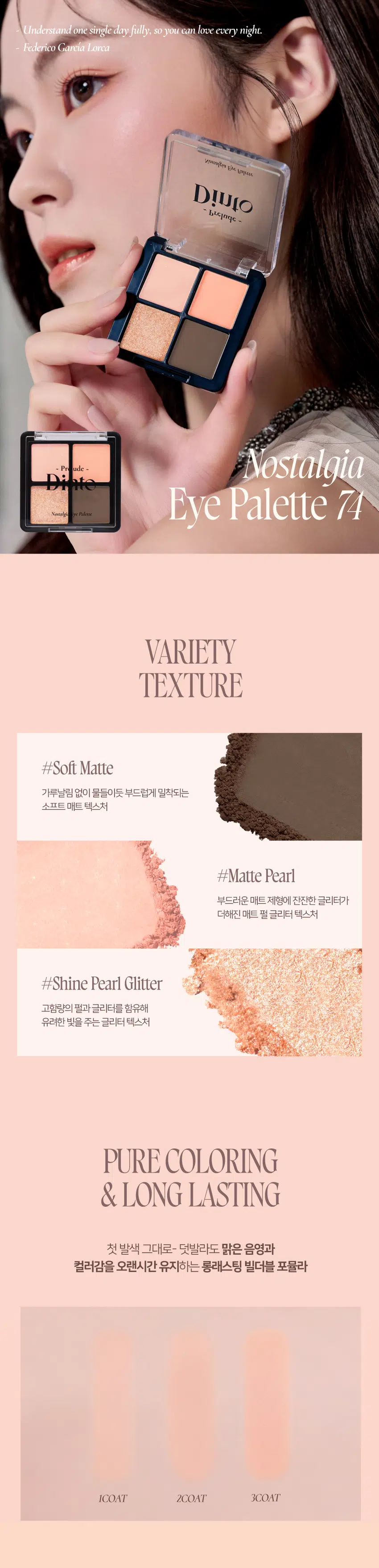 Prelude 7 DintoPr  
Nostalgia  
Eye Palette  
뮤트음영 #올매트팔레트  
BEST! ★  
Prelude - Pn Prelude -  
Nonalgi for Palette Nonalgi lpr Palette  
71Little Alcott 72Little Austen  
리틀올콧 리틀 오스틴  
웜쿨음영 #매트&글리터팔레트  
BEST! ★  
Prelude - Prelude -  
Palette Nonalgi Palette  
73Little Salome 74Little Lorca  
리틀 살로메 리틀로르카  
Nostalgia  
Eye Palette 73, 74  
고전문학 작가의 유년시절 컨셉의  
생기를 불어넣어주는 다양한 텍스처 4구 섀도우 팔레트  
#생기음영 #컬러무드 팔레트 #매트&글리터  
woodleaps 도서 남아니까  
Dinio  
bleinge  
OIJIO~ Prelude ~  
Nostalgia Eye Palette  
Color Shade  
74 Little Lorca  
웜톤을 위한 브라이트 피치코랄 팔레트  
#01  
살구빛의 화이티쉬 매트 펄  
#02  
소프트 오렌지 피치 매트  
#03  
싱그러운 피치 골드 글리터  
#04  
애프리콧 더스티 브라운 매트  
#01 #02 #03 #04  
Understand one single dry fully. so you can love every night.  
Federico Garcia Lorca  
woungity m Lopeces  
Dinio bluithe  
Prelude - Nostalgia  
Kime TC Palme Eye Palette 74  
VARIETY  
TEXTURE  
#Soft Matte  
가루날림 없이 물들이듯 부드럽게 밀착되는  
소프트 매트 텍스처  
#Matte Pearl  
부드러운 매트 제형에 잔잔한 글리터가  
더해진 매트 펄 글리터 텍스처  
#Shine Pearl Glitter  
고함량의 펄과 글리터를 함유해  
유려한 빛을 주는 글리터 텍스처  
PURE COLORING  
& LONG LASTING  
첫 발색 그대로- 덧발라도 맑은 음영과  
컬러감을 오랜시간 유지하는 롱래스팅 빌더블 포뮬라  
ICOAT 2COAT 3COAT  
MULTI PALETTE  
섀도우부터 아이라인, 블러셔까지-  
하나로 완성하는 멀티 유즈 아이 팔레트  
1 2  
3 4 아이베이스 2 쌍커플라인·언더라인·블러셔  
눈두덩이·애교살 포인트 4 아이라인  
Dinio  
beeimpe  
2000원 EM 3억대의  
Dinio  
Llepage  
Dinio bicjanc  
olnia  
shadort~Prelude~ Dinto  
Din  
Dinto  
Prelude Dinto's All Items  
Dinko Dime  
La Belle Rose Plumping Lip Tint Nostalgia Eye Palette  
라벨르 로즈 플럼핑 립 틴트 노스탈지아 아이 팔레트  
Sharpenable Brow Pencil Triple Proof Slim Eyeliner  
샤프너블 브로우 펜슬 트리플 프루프 슬림 아이라이너  
Dinto Dinto Dinto  
Dinto Dinto  
Dinto  
Blur-Matte Liquid Foundation Pixie Dust Loose Powder  
블러 매트 리퀴드 파운데이션 픽시 더스트 루스 파우더  
본상품 정보(상품 상세, 상품 설명 등)의 내용은 협력사가 직접 등록한 것입니다.  
상품정보 제공고시  
제품명 프릴루드 딘토 노스탈지아 아이 팔레트  
71 리틀 올콧 / 72 리틀 오스틴 / 73 리틀 살로메 / 74 리틀 로르카  
용량 4g  
제품 주요 사양 모든 피부 타입  
사용기간 개봉 전 36개월 / 개봉 후 12개월  
사용방법 브러쉬 또는 손을 이용하여 원하는 부위에 부드럽게 발라줍니다.  
화장품책임판매업자 (주)트렌드메이커  
제조국 한국  
기능성화장품의 경우 무  
식품의약안정성 심사 필유무  
사용할때의 주의사항  
1. 화장품 사용 시 또는 사용 후 직사광선에 의하여 사용 부위가  
붉은 반점, 부어오름 또는 가려움증 등의 이상 증상이나  
부작용이 있는 경우에는 전문의 등과 상담할 것  
2. 상처가 있는 부위 등에는 사용을 자제할 것  
3. 보관 및 취급 시 주의사항  
가) 어린이의 손이 닿지 않는 곳에 보관할 것  
나) 직사광선을 피해서 보관할 것  
4. 눈에 들어갔을 때에는 즉시 씻어낼 것  
품질보증기준 본 제품에 이상이 있을 경우 공정거래위원회 고시  
'소비자분쟁해결기준'에 의해 보상해 드립니다.  
소비자상담 관련 전화번호 고객상담실 070-4234-4540  
전성분 [71 리틀 올콧]  
탤크, 마이카, 마그네슘/포타슘/실리콘/플루오라이드/하이드록사이드/옥사이드, 티타늄디옥사이드, 마그네슘미리스테이트, 실리카, 나일론-12, 보론나이트라이드, 헥실라우레이트, 황색산화철, 적색산화철, 페닐트라이메티콘, 다이아이소스테아릴말레이트, 다이메티콘, 옥틸도데실스테아로일스테아레이트, 다이펜타에리스리틸헥사하이드록시스테아레이트/헥사스테아레이트/헥사로지네이트, 울트라마린, 카프릴릴글라이콜, 흑색산화철, 아이소스테아릴네오펜타노에이트, 글리세릴카프릴레이트, 트라이에톡시카프릴릴실레인, 하이드로젠다이메티콘, 에틸헥실글리세린, 황색4호, 카올린, 토코페롤  
[72 리틀 오스틴]  
탤크, 마이카, 마그네슘/포타슘/실리콘/플루오라이드/하이드록사이드/옥사이드, 티타늄디옥사이드, 마그네슘미리스테이트, 실리카, 나일론-12, 보론나이트라이드, 적색산화철, 황색산화철, 헥실라우레이트, 페닐트라이메티콘, 다이아이소스테아릴말레이트, 다이메티콘, 흑색산화철, 옥틸도데실스테아로일스테아레이트, 다이펜타에리스리틸헥사하이드록시스테아레이트/헥사스테아레이트/헥사로지네이트, 카프릴릴글라이콜, 울트라마린, 아이소스테아릴네오펜타노에이트, 글리세릴카프릴레이트, 트라이에톡시카프릴릴실레인, 하이드로젠다이메티콘, 에틸헥실글리세린, 토코페롤  
[73 리틀 살로메]  
탤크, 마이카, 마그네슘/포타슘/실리콘/플루오라이드/하이드록사이드/옥사이드, 티타늄디옥사이드, 마그네슘미리스테이트, 실리카, 나일론-12, 다이메티콘, 보론나이트라이드, 폴리메틸메타크릴레이트, 헥실라우레이트, 칼슘티타늄보로실리케이트, 칼슘알루미늄보로실리케이트, 흑색산화철, 네오펜틸글라이콜다이에틸헥사노에이트, 적색산화철, 다이펜타에리스리틸헥사하이드록시스테아레이트/헥사스테아레이트/헥사로지네이트, 다이메티콘/비닐다이메티콘크로스폴리머, 황색산화철, 페닐트라이메티콘, 다이아이소스테아릴말레이트, 울트라마린, 카프릴릴글라이콜, 옥틸도데실스테아로일스테아레이트, 글리세릴카프릴레이트, 적색226호, 아이소스테아릴네오펜타노에이트, 에틸헥실글리세린, 하이드로젠다이메티콘, 트라이에톡시카프릴릴실레인, 틴옥사이드, 정제수, 소듐클로라이드, 소듐설페이트, 토코페롤  
[74 리틀 로르카]  
탤크, 마이카, 마그네슘/포타슘/실리콘/플루오라이드/하이드록사이드/옥사이드, 마그네슘미리스테이트, 칼슘티타늄보로실리케이트, 실리카, 나일론-12, 다이메티콘, 티타늄디옥사이드, 보론나이트라이드, 폴리메틸메타크릴레이트, 헥실라우레이트, 흑색산화철, 네오펜틸글라이콜다이에틸헥사노에이트, 적색산화철, 다이펜타에리스리틸헥사하이드록시스테아레이트/헥사스테아레이트/헥사로지네이트, 다이메티콘/비닐다이메티콘크로스폴리머, 황색산화철, 페닐트라이메티콘, 다이아이소스테아릴말레이트, 카프릴릴글라이콜, 옥틸도데실스테아로일스테아레이트, 황색4호, 글리세릴카프릴레이트, 아이소스테아릴네오펜타노에이트, 황색5호, 에틸헥실글리세린, 하이드로젠다이메티콘, 트라이에톡시카프릴릴실레인, 적색226호, 적색201호, 틴옥사이드, 정제수, 소듐클로라이드, 소듐설페이트, 토코페롤