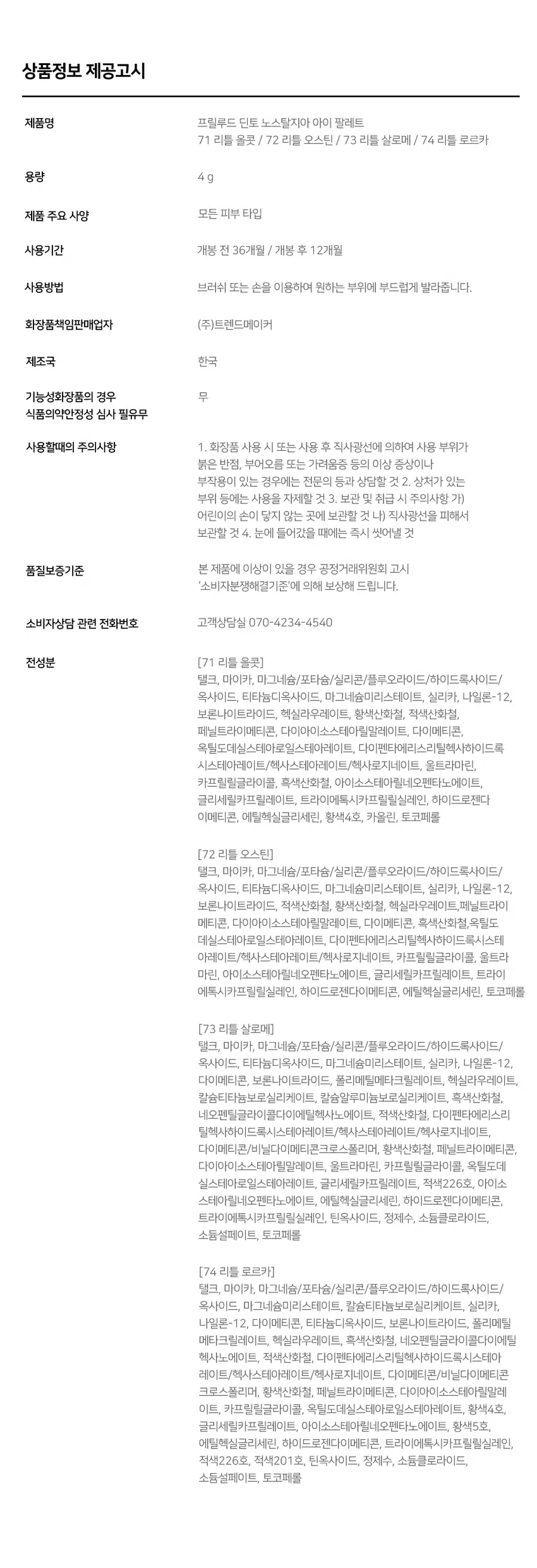 Prelude 7 Dinto Pn ude -  
Pains  
Nostalgia  
Eye Palette  
뮤트음영 #올매트팔레트  
BEST!  
ude - Pn ude -  
Novalgi for Paleme Nonalgle ye Palesse  
71Little Alcot 72Little Austen  
리틀올콧 리틀 오스틴  
웜쿨음영 #매트&글리터팔레트  
BEST!★  
ude ude  
Paleme Nonalgi Paleme  
73Little Salome 74Little Lorca  
리틀 살로메 리틀로르카  
Nostalgia  
Eye Palette 73 74  
고전문학 작가의 유년시절 컨셉의  
생기를 불어넣어주는 다양한 텍스처 4구 섀도우 팔레트  
#생기음영 #컬러무드 팔레트 #매트&글리터  
woodlers 내 남아니라  
Dinio  
burlings  
WIOBEST! ★  
~ Pr ude ~  
Nostalgic Eye Palette  
Color Shade  
73 Little Salome  
쿨톤을 위한 퓨어 쿨핑크 팔레트  
#01  
페일 소프트 핑크 매트펄  
#02  
밀키한 더스티 핑크 매트  
#03  
뮤트 핑크 & 실버 글리터  
#04  
빈티지 쇼콜라 브라운 매트  
#01 #02 #03 #04  
Ifyou have no more happiness to give: Give me your pain.  
Lou Salome  
ude Nostalgia  
THE Palme Eye Palette 73  
VARIETY  
TEXTURE  
#Soft Matte  
가루날림 없이 물들이듯 부드럽게 밀착되는  
소프트 매트 텍스처  
#Matte Pearl  
부드러운 매트 제형에 잔잔한 글리터가  
더해진 매트 펄 글리터 텍스처  
#Shine Pearl Glitter  
고함량의 펄과글리터를 함유해  
유려한 빛을 주는 글리터 텍스처  
PURE COLORING  
& LONG LASTING  
첫 발색 그대로- 덧발라도 맑은 음영과  
컬러감을 오랜시간 유지하는 롱래스팅 빌더블 포뮬라  
ICOAT 2COAT 3COAT  
MULTI PALETTE  
섀도우부터 아이라인, 블러셔까지-  
하나로 완성하는 멀티 유즈 아이 팔레트  
2  
3 4 아이베이스 쌍커플라인·언더라인·블러셔  
눈두덩이·애교살 포인트 4 아이라인  
beeimpe Dinio  
2000원 EM 3억대의  
Dinio  
fluabe  
Dinio bicjanc  
PInia  
shadort~Prelude~ Dinto  
Din  
Dinto  
Prelude Dinto's All Items  
Dinko Dime  
La Belle Rose Plumping Lip Tint Nostalgia Eye Palette  
라벨르 로즈 플럼핑 립 틴트 노스탈지아 아이 팔레트  
Sharpenable Brow Pencil Triple Proof Slim Eyeliner  
샤프너블 브로우 펜슬 트리플 프루프 슬림 아이라이너  
Dinto Dinto Dinto  
Dinto Dinto  
Dinto  
Blur-Matte Liquid Foundation Pixie Dust Loose Powder  
블러 매트 리퀴드 파운데이션 픽시 더스트 루스 파우더  
본상품 정보(상품 상세, 상품 설명 등)의 내용은 협력사가 직접 등록한 것입니다.  
상품정보 제공고시  
제품명 프릴루드 딘토 노스탈지아 아이 팔레트  
71 리틀 올콧 / 72 리틀 오스틴 / 73 리틀 살로메 / 74 리틀 로르카  
용량 4g  
제품 주요 사양 모든 피부 타입  
사용기간 개봉 전 36개월 / 개봉 후 12개월  
사용방법 브러쉬 또는 손을 이용하여 원하는 부위에 부드럽게 발라줍니다.  
화장품책임판매업자 (주)트렌드메이커  
제조국 한국  
기능성화장품의 경우 무  
식품의약안전성 심사 필유무  
사용할때의 주의사항 1. 화장품 사용 시 또는 사용 후 직사광선에 의하여 사용 부위가  
붉은 반점, 부어오름 또는 가려움증 등의 이상 증상이나  
부작용이 있는 경우에는 전문의 등과 상담할 것 2. 상처가 있는  
부위 등에는 사용을 자제할 것 3. 보관 및 취급 시 주의사항 가)  
어린이의 손이 닿지 않는 곳에 보관할 것 나) 직사광선을 피해서  
보관할 것 4. 눈에 들어갔을 때에는 즉시 씻어낼 것  
품질보증기준 본 제품에 이상이 있을 경우 공정거래위원회 고시  
'소비자분쟁해결기준'에 의해 보상해 드립니다.  
소비자상담 관련 전화번호 고객상담실 070-4234-4540  
전성분 [71 리틀 올콧]  
탤크, 마이카, 마그네슘/포타슘/실리콘/플루오라이드/하이드록사이드/  
옥사이드, 티타늄디옥사이드, 마그네슘미리스테이트, 실리카, 나일론-12,  
보론나이트라이드, 헥실라우레이트, 황색산화철, 적색산화철,  
페닐트라이메티콘, 다이아이소스테아릴말레이트, 다이메티콘,  
옥틸도데실스테아로일스테아레이트, 다이펜타에리스리틸헥사하이드록  
시스테아레이트/헥사스테아레이트/헥사로지네이트, 울트라마린,  
카프릴릴글라이콜, 흑색산화철, 아이소스테아릴네오펜타노에이트,  
글리세릴카프릴레이트, 트라이에톡시카프릴릴실레인, 하이드로젠다  
이메티콘, 에틸헥실글리세린, 황색4호, 카올린, 토코페롤  
[72 리틀 오스틴]  
탤크, 마이카, 마그네슘/포타슘/실리콘/플루오라이드/하이드록사이드/  
옥사이드, 티타늄디옥사이드, 마그네슘미리스테이트, 실리카, 나일론-12,  
보론나이트라이드, 적색산화철, 황색산화철, 헥실라우레이트, 페닐트라이  
메티콘, 다이아이소스테아릴말레이트, 다이메티콘, 흑색산화철, 옥틸도  
데실스테아로일스테아레이트, 다이펜타에리스리틸헥사하이드록시스테  
아레이트/헥사스테아레이트/헥사료지네이트, 카프릴릴글라이콜, 울트라  
마린, 아이소스테아릴네오펜타노에이트, 글리세릴카프릴레이트, 트라이  
에톡시카프릴릴실레인, 하이드로젠다이메티콘, 에틸헥실글리세린, 토코페롤  
[73 리틀 살로메]  
탤크, 마이카, 마그네슘/포타슘/실리콘/플루오라이드/하이드록사이드/  
옥사이드, 티타늄디옥사이드, 마그네슘미리스테이트, 실리카, 나일론-12,  
다이메티콘, 보론나이트라이드, 폴리메틸메타크릴레이트, 헥실라우레이트,  
칼슘티타늄보로실리케이트, 칼슘알루미늄보로실리케이트, 흑색산화철,  
네오펜틸글라이콜다이에틸헥사노에이트, 적색산화철, 다이펜타에리스리  
탈헥사하이드록시스테아레이트,헥사스테아레이트/헥사로지네이트,  
다이메티콘/비닐다이메티콘크로스폴리머, 황색산화철, 페닐트라이메티콘,  
다이아이소스테아릴말레이트, 울트라마린, 카프릴릴글라이콜, 옥틸도데  
실스테아로일스테아레이트, 글리세릴카프릴레이트, 적색226호, 아이소  
스테아릴네오펜타노에이트, 에틸헥실글리세린, 하이드로젠다이메티콘,  
트라이에톡시카프릴릴실레인, 틴옥사이드, 정제수, 소듐클로라이드,  
소듐설페이트, 토코페롤  
[74 리틀 로르카]  
탤크, 마이카, 마그네슘/포타슘/실리콘/플루오라이드/하이드록사이드/  
옥사이드, 마그네슘미리스테이트, 칼슘티타늄보로실리케이트, 실리카,  
나일론-12, 다이메티콘, 티타늄디옥사이드, 보론나이트라이드, 폴리메틸  
메타크릴레이트, 헥실라우레이트, 흑색산화철, 네오펜틸글라이콜다이에틸  
헥사노에이트, 적색산화철, 다이펜타에리스리틸헥사하이드록시스테아  
레이트/헥사스테아레이트/헥사로지네이트, 다이메티콘/비닐다이메티콘  
크로스폴리머, 황색산화철, 페닐트라이메티콘, 다이아이소스테아릴말레  
이트, 카프릴릴글라이콜, 옥틸도데실스테아로일스테아레이트, 황색4호,  
글리세릴카프릴레이트, 아이소스테아릴네오펜타노에이트, 황색5호,  
에틸헥실글리세린, 하이드로젠다이메티콘, 트라이에톡시카프릴릴실레인,  
적색226호, 적색201호, 틴옥사이드, 정제수, 소듐클로라이드,  
소듐설페이트, 토코페롤