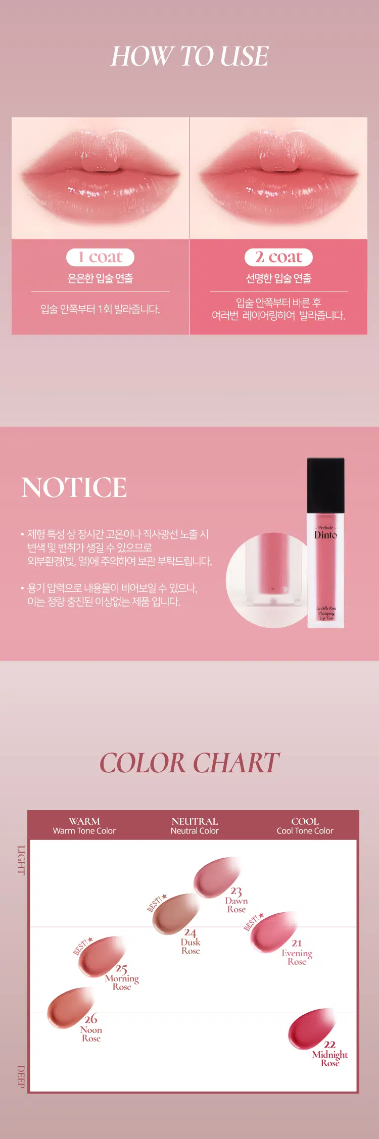 Prelude Dinto  
La Belle Rose  
Plumping Lip Tint  
#품절대란템 #찐애정템 #물먹광  
·Prelock  
Dinto  
(비밀의 정원)의 로즈로부터 영감을 받은 플럼핑 립틴트로  
모든 순간의 로즈 컬러감을 오롯이 담아낸 컬렉션  
마일드 플럼핑을 함유하여 도톰하게 차오르는 맑은 수분광 포뮬러  
BEST!★  
21 Evening Rose 22 Midnight Rose 23 Dawn Rose  
이브닝 로즈 미드나잇 로즈 던 로즈  
BEST!★  
BEST!★  
24 Dusk Rose 25 Morning Rose 26 Noon Rose  
더스크 로즈 모닝 로즈 눈 로즈  
Color Shade  
모든 순간의 로즈 컬러감을 오롯이 담아낸 컬러 쉐이드  
21 Evening Rose BEST!★ 밀키체리립  
이브닝 로즈  
핑크로즈 COOL  
22 Midnight Rose  
미드나잇 로즈  
다크체리 빛 핑크레드 COOL  
23 Dawn Rose  
던로즈  
베이지 한 방울 누디핑크 NEUTRAL  
24 Dusk Rose BEST!★ 구운복숭아립  
더스크 로즈  
베이지만  
누디한 멜란지 베이지 NEUTRAL  
25 Morning Rose BEST!★ 굽굽살구립  
모닝 로즈  
소프트 브릭로즈 WARM  
26 Noon Rose  
눈로즈  
피치브라운 WARM  
BEST BEST BEST  
21 22 23 24 25 26  
If you look the right way  
you can see that the whole world is a garden  
(The Secret Garden) Frances Hodgson Burnett  
Prelude Prelude Prelude  
Dinto Dinto Dinto Dinto Dinto Dinto  
UM  
Point 01 Point 02  
이슬빛 수분광 텍스쳐 시원하게 차오르는 플럼핑  
촉촉한 수분과 투명 광택이 멘톡시프로판디올 0.7% 함유  
더욱 차오르는 텍스처 편안한 입술 볼륨효과  
Point 04  
Point 03  
로즈 컬러감의 컬러 쉐이드 입술 곡선 맞춤 개발 팁  
맑은 컬러감으로 섬세한 커버와 편안한 사용감을  
오랜 시간 유지되는 포뮬러 도와주는 어플리케이터  
Dinto  
Phaying  
LipTime  
La Belle Rose  
Plumping Lip Tint  
Garden-Dew  
GLOW Texture  
이슬빛 수분광 텍스쳐  
음파할수록 투명 광택이 차오르는 수분 반응형 텍스처로  
정원의 아침 이슬을 머금은 듯 촉촉한 수분 광택감을 선사  
Eyening Rose  
이브닝 로즈  
Mild & Cool  
PLUMPING  
시원하게 차오르는 편안한 플럼핑  
청량하고 마일드한 플럼핑 성분 함유되어 입술을 더 도톰하게 연출  
Before After  
*멘톡시프로판디올 0.7% 함유  
*소비자의 이해를 돕기 위해 연출된 이미지로 개인차가 있을 수 있습니다  
Pure & Long  
LASTING  
맑은 컬러감으로 그대로- 유지되는 포뮬러  
본연의 컬러 그대로 착색되고 착색 후에도 탁해지거나  
어두워지지 않는 맑은 컬러감으로 지속되는 포뮬러  
시간이 지날수록&덧바 를수록 도톰한 광감이 계속 차오르는 제형 특성 상  
외상이 물이기 때문에 기포가 쉽게 발생되어 첫 도포 시 흰끼가 많아 보이지만  
물이 점차 증발하여 흰끼가 조금씩 가라앉고 본래의 컬러가 오래도록 유지됩니다  
Curved Fit  
APPLICATOR  
섬세한 커버를 위한  
입술 곡선 & 쉐입 맞춤 개발 어플리케이터  
HOW TO USE  
1 coat 2 coat  
은은한 입술 연출 선명한 입술 연출  
입술 안쪽부터 바른 후  
입술 안쪽부터 1회 발라줍니다  
여러번 레이어링하여 발라줍니다  
NOTICE  
Prelude  
· 제형 특성 상 장시간 고온이나 직사광선 노출 시  
변색 및 변취가 생길 수 있으므로  
외부환경(빛 열)에 주의하여 보관 부탁드립니다  
· 용기 압력으로 내용물이 비어보일 수 있으나  
이는 정량 충진된 이상없는 제품입니다  
LaM An  
Playing  
lipTime  
COLOR CHART  
WARM NEUTRAL COOL  
Warm Tone Color Neutral Color Cool Tone Color  
LIGHT  
BEST! ★ 23 Dawn Rose  
24 BEST! ★ Dusk Rose  
21 BEST!★ Evening Rose  
25 Morning Rose  
26 Noon Rose  
22 Midnight Rose  
DEEP  
Prelude Dinto  
If you look right way you can see that the whole world is a garden  
(The Secret Garden) Frances Hodgson Burnett  
Dinte Dinte Dinto Dinte Dinto Dinto Dinto  
Prelude Dinto's All Items  
Dinte Dinte  
La Belle Rose Plumping Lip Tint Nostalgia Eye Palette  
라벨르 로즈 플럼핑 립 틴트 노스탈지아 아이 팔레트  
Sharpenable Brow Pencil Triple Proof'Slim Eyeliner  
샤프너블 브로우 펜슬 트리플 프루프 슬림 아이라이너  
Dinte Dinte Dinte  
Dinto Dinto  
Dinto  
Blur-Matte Liquid Foundation Pixie Dust Loose Powder  
블러 매트 리퀴드 파운데이션 픽시 더스트 루스 파우더  
본상품 정보(상품 상세 상품 설명 등)의 내용은 협력사가 직접 등록한 것입니다  
상품정보 제공고시  
제품명 프릴루드 딘토 라벨르 로즈 플럼핑 립틴트  
21 이브닝 로즈 / 22 미드나잇 로즈 / 23 던 로즈  
24 더스크 로즈 / 25 모닝 로즈 / 26 눈 로즈  
용량 5g  
제품 주요 사양 모든 피부 타입  
사용기간 개봉 전 36개월 / 개봉 후 12개월  
사용방법 적당량의 내용물을 입술 안쪽부터 발라줍니다  
화장품책임판매업자 (주)트렌드메이커  
제조국 한국  
기능성화장품의 경우 무  
식품의약안정성 심사 필유무  
사용할때의 주의사항  
1. 화장품 사용 시 또는 사용 후 직사광선에 의하여 사용 부위가  
붉은 반점 부어오름 또는 가려움증 등의 이상 증상이나 부작용이 있는  
경우에는 전문의 등과 상담할 것  
2. 상처가 있는 부위 등에는 사용을  
자제할 것  
3. 보관 및 취급 시 주의사항  
가) 어린이의 손이 닿지 않는 곳에  
보관할 것  
나) 직사광선을 피해서 보관할 것  
품질보증기준 본 제품에 이상이 있을 경우 공정거래위원회 고시  
'소비자분쟁해결기준'에 의해 보상해 드립니다  
소비자상담 관련 전화번호 고객상담실 070-4234-4540  
전성분 [21 이브닝 로즈]  
정제수 다이아이소스테아릴말레이트 폴리글리세릴-10데카아이소스테아레이트 다이머다이리놀레일다이머다이리놀리에이트 비스-베헤닐/아이소스테아릴/피토스타틸에스터 메디아티놀레알히드록실리아이아메이티놀라이트 부틸렌글라이콜 폴리솔베이트60 글리세린 카프릴릭/카프릭트라이글리세라이드 세테아레스-20 멘톡시프로판다이올 피이지-240/에이치디아이코폴리머비스-데실테트라데세스-20에터 페녹시에탄올 하이드록시에틸아크릴레이트/소듐아크릴로일다이메틸타우레이트코폴리머 폴리글리세릴-2트라이아이소스테아레이트 피피지-17/아이피디아이/디엠피에이코폴리머 황색5호 스쿠알란 카프릴릴글라이콜 향료 12-헥산다이올 에틸헥실글리세린 프로판다이올 적색227호 티타늄디옥사이드 적색202호 솔비탄아이소스테아레이트 스타아니스추출물 청색1호 알루미늄하이드록사이드 헥실렌글라이콜 포타슘라우레이트 토코페롤 프로방스장미꽃수  
[22 미드나잇 로즈]  
정제수 다이아이소스테아릴말레이트 다이머다이리놀레일다이머다이리놀리에이트 폴리글리세릴-10데카아이소스테아레이트 비스-베헤닐/아이소스테아릴/피토스타틸에스터 부틸렌글라이콜 폴리솔베이트60 글리세린 세테아레스-20 카프릴릭/카프릭트라이글리세라이드 멘톡시프로판다이올 피이지-240/에이치디아이코폴리머비스-데실테트라데세스-20에터 폴리글리세릴-2트라이아이소스테아레이트 페녹시에탄올 하이드록시에틸아크릴레이트/소듐아크릴로일다이메틸타우레이트코폴리머 피피지-17/아이피디아이/디엠피에이코폴리머 적색104호의1 스쿠알란 황색5호 카프릴릴글라이콜 향료 12-헥산다이올 에틸헥실글리세린 프로판다이올 적색227호 솔비탄아이소스테아레이트 스타아니스추출물 청색1호 헥실렌글라이콜 토코페롤 포타슘라우레이트 프로방스장미꽃수  
[23 던 로즈]  
정제수 다이아이소스테아릴말레이트 폴리글리세릴-10데카아이소스테아레이트 다이머다이리놀레일다이머다이리놀리에이트 비스-베헤닐/아이소스테아릴/피토스타틸에스터 부틸렌글라이콜 폴리솔베이트60 글리세린 세테아레스-20 카프릴릭/카프릭트라이글리세라이드 멘톡시프로판다이올 피이지-240/에이치디아이코폴리머비스-데실테트라데세스-20에터 페녹시에탄올 하이드록시에틸아크릴레이트/소듐아크릴로일다이메틸타우레이트코폴리머 피피지-17/아이피디아이/디엠피에이코폴리머 티타늄디옥사이드 스쿠알란 카프릴릴글라이콜 폴리글리세릴-2트라이아이소스테아레이트 향료 12-헥산다이올 에틸헥실글리세린 프로판다이올 황색5호 적색227호 황색4호 흑색산화철 적색104호의1 솔비탄아이소스테아레이트 스타아니스추출물 알루미늄하이드록사이드 청색1호 헥실렌글라이콜 토코페롤 포타슘라우레이트 프로방스장미꽃수  
[24 더스크 로즈]  
정제수 다이아이소스테아릴말레이트 다이머다이리놀레일다이머다이리놀리에이트 폴리글리세릴-10데카아이소스테아레이트 비스-베헤닐/아이소스테아릴/피토스타틸다이메디아리놀레알레알파리아이티폴리베이트 부틸렌글라이콜 폴리솔베이트60 글리세린 세테아레스-20 카프릴릭/카프릭트라이글리세라이드 멘톡시프로판다이올 피이지-240/에이치디아이코폴리머비스-데실테트라데세스-20에터 페녹시에탄올 하이드록시에틸아크릴레이트/소듐아크릴로일다이메틸타우레이트코폴리머 피피지-17/아이피디아이/디엠피에이코폴리머 스쿠알란 티타늄디옥사이드 폴리글리세릴-2트라이아이소스테아레이트 카프릴릴글라이콜 향료 12-헥산다이올 에틸헥실글리세린 흑색산화철 프로판다이올 적색산화철 황색5호 적색227호 황색4호 솔비탄아이소스테아레이트 스타아니스추출물 알루미늄하이드록사이드 청색1호 헥실렌글라이콜 포타슘라우레이트 토코페롤 프로방스장미꽃수  
[25 모닝 로즈]  
정제수 다이아이소스테아릴말레이트 다이머다이리놀레일다이머다이리놀리에이트 폴리글리세릴-10데카아이소스테아레이트 비스-베헤닐/아이소스테아릴/피토스타틸다이피메디아티놀레알디이아메디아티놀라에이트 부틸렌글라이콜 폴리솔베이트60 글리세린 세테아레스-20 카프릴릭/카프릭트라이글리세라이드 멘톡시프로판다이올 피이지-240/에이치디아이코폴리머비스-데실테트리데세스-20에터 페녹시에탄올 하이드록시에틸아크릴레이트/소듐아크릴로일다이메틸타우레이트코폴리머 피피지-17/아이피디아이/디엠피에이코폴리머 폴리글리세릴-2트라이아이소스테아레이트 스쿠알란 카프릴릴글라이콜 황색5호 향료 티타늄디옥사이드 12-헥산다이올 에틸헥실글리세린 프로판다이올 적색산화철 적색227호 적색202호 솔비탄아이소스테아레이트 스타아니스추출물 적색104호의1 청색1호 알루미늄하이드록사이드 헥실렌글라이콜 토코페롤 포타슘라우레이트 프로방스장미꽃수  
[26 눈 로즈]  
정제수 다이아이소스테아릴말레이트 폴리글리세릴-10데카아이소스테아레이트 다이머다이리놀레일다이머다이리놀리에이트 비스-베헤닐/아이소스테아릴/피토스타틸다이메디아리놀레알파알아디다이리놀레이트 부틸렌글라이콜 폴리솔베이트60 글리세린 카프릴릭/카프릭트라이글리세라이드 세테아레스-20 멘톡시프로판다이올 피이지-240/에이치디아이코폴리머비스-데실테트라데세스-20에터 페녹시에탄올 하이드록시에틸아크릴레이트/소듐아크릴로일다이메틸타우레이트코폴리머 피피지-17/아이피디아이/디엠피에이코폴리머 스쿠알란 폴리글리세릴-2트라이아이소스테아레이트 카프릴릴글라이콜 적색산화철 향료 12-헥산다이올 에틸헥실글리세린 황색5호 프로판다이올 적색227호 흑색산화철 적색202호 솔비탄아이소스테아레이트 스타아니스추출물 청색1호 헥실렌글라이콜 포타슘라우레이트 토코페롤 프로방스장미꽃수