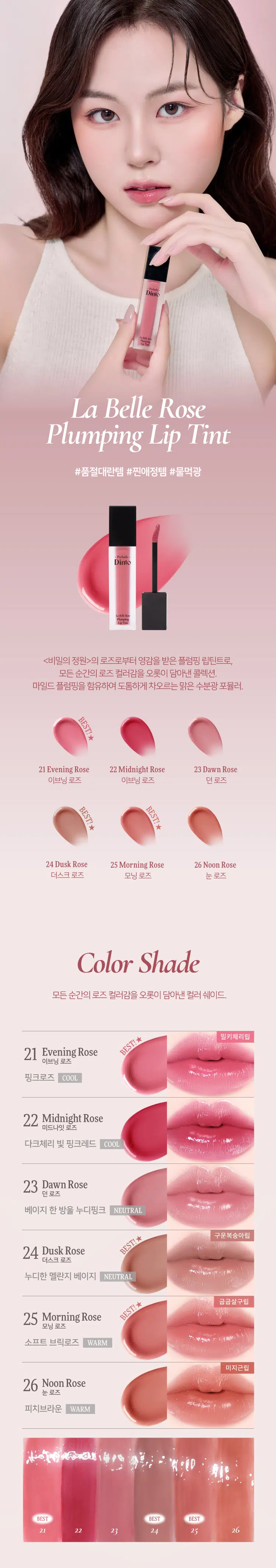 Prelude Dinto  
La Belle Rose  
Plumping Lip Tint  
#품절대란템 #찐애정템 #물먹광  
·Prelock  
Dinto  
(비밀의 정원)의 로즈로부터 영감을 받은 플럼핑 립틴트로  
모든 순간의 로즈 컬러감을 오롯이 담아낸 컬렉션  
마일드 플럼핑을 함유하여 도톰하게 차오르는 맑은 수분광 포뮬러  
BEST!★  
21 Evening Rose 22 Midnight Rose 23 Dawn Rose  
이브닝 로즈 미드나잇 로즈 던 로즈  
BEST!★  
BEST!★  
24 Dusk Rose 25 Morning Rose 26 Noon Rose  
더스크 로즈 모닝 로즈 눈 로즈  
Color Shade  
모든 순간의 로즈 컬러감을 오롯이 담아낸 컬러 쉐이드  
21 Evening Rose BEST!★ 밀키체리립  
이브닝 로즈  
핑크로즈 COOL  
22 Midnight Rose  
미드나잇 로즈  
다크체리 빛 핑크레드 COOL  
23 Dawn Rose  
던로즈  
베이지 한 방울 누디핑크 NEUTRAL  
24 Dusk Rose BEST!★ 구운복숭아립  
더스크 로즈  
베이지만  
누디한 멜란지 베이지 NEUTRAL  
25 Morning Rose BEST!★ 굽굽살구립  
모닝 로즈  
소프트 브릭로즈 WARM  
26 Noon Rose  
눈로즈  
피치브라운 WARM  
BEST BEST BEST  
21 22 23 24 25 26  
If you look the right way  
you can see that the whole world is a garden  
(The Secret Garden) Frances Hodgson Burnett  
Prelude Prelude Prelude  
Dinto Dinto Dinto Dinto Dinto Dinto  
UM  
Point 01 Point 02  
이슬빛 수분광 텍스쳐 시원하게 차오르는 플럼핑  
촉촉한 수분과 투명 광택이 멘톡시프로판디올 0.7% 함유  
더욱 차오르는 텍스처 편안한 입술 볼륨효과  
Point 04  
Point 03  
로즈 컬러감의 컬러 쉐이드 입술 곡선 맞춤 개발 팁  
맑은 컬러감으로 섬세한 커버와 편안한 사용감을  
오랜 시간 유지되는 포뮬러 도와주는 어플리케이터  
Dinto  
Phaying  
LipTime  
La Belle Rose  
Plumping Lip Tint  
Garden-Dew  
GLOW Texture  
이슬빛 수분광 텍스쳐  
음파할수록 투명 광택이 차오르는 수분 반응형 텍스처로  
정원의 아침 이슬을 머금은 듯 촉촉한 수분 광택감을 선사  
Eyening Rose  
이브닝 로즈  
Mild & Cool  
PLUMPING  
시원하게 차오르는 편안한 플럼핑  
청량하고 마일드한 플럼핑 성분 함유되어 입술을 더 도톰하게 연출  
Before After  
*멘톡시프로판디올 0.7% 함유  
*소비자의 이해를 돕기 위해 연출된 이미지로 개인차가 있을 수 있습니다  
Pure & Long  
LASTING  
맑은 컬러감으로 그대로- 유지되는 포뮬러  
본연의 컬러 그대로 착색되고 착색 후에도 탁해지거나  
어두워지지 않는 맑은 컬러감으로 지속되는 포뮬러  
시간이 지날수록&덧바 를수록 도톰한 광감이 계속 차오르는 제형 특성 상  
외상이 물이기 때문에 기포가 쉽게 발생되어 첫 도포 시 흰끼가 많아 보이지만  
물이 점차 증발하여 흰끼가 조금씩 가라앉고 본래의 컬러가 오래도록 유지됩니다  
Curved Fit  
APPLICATOR  
섬세한 커버를 위한  
입술 곡선 & 쉐입 맞춤 개발 어플리케이터  
HOW TO USE  
1 coat 2 coat  
은은한 입술 연출 선명한 입술 연출  
입술 안쪽부터 바른 후  
입술 안쪽부터 1회 발라줍니다  
여러번 레이어링하여 발라줍니다  
NOTICE  
Prelude  
· 제형 특성 상 장시간 고온이나 직사광선 노출 시  
변색 및 변취가 생길 수 있으므로  
외부환경(빛 열)에 주의하여 보관 부탁드립니다  
· 용기 압력으로 내용물이 비어보일 수 있으나  
이는 정량 충진된 이상없는 제품입니다  
LaM An  
Playing  
lipTime  
COLOR CHART  
WARM NEUTRAL COOL  
Warm Tone Color Neutral Color Cool Tone Color  
LIGHT  
BEST! ★ 23 Dawn Rose  
24 BEST! ★ Dusk Rose  
21 BEST!★ Evening Rose  
25 Morning Rose  
26 Noon Rose  
22 Midnight Rose  
DEEP  
Prelude Dinto  
If you look right way you can see that the whole world is a garden  
(The Secret Garden) Frances Hodgson Burnett  
Dinte Dinte Dinto Dinte Dinto Dinto Dinto  
Prelude Dinto's All Items  
Dinte Dinte  
La Belle Rose Plumping Lip Tint Nostalgia Eye Palette  
라벨르 로즈 플럼핑 립 틴트 노스탈지아 아이 팔레트  
Sharpenable Brow Pencil Triple Proof'Slim Eyeliner  
샤프너블 브로우 펜슬 트리플 프루프 슬림 아이라이너  
Dinte Dinte Dinte  
Dinto Dinto  
Dinto  
Blur-Matte Liquid Foundation Pixie Dust Loose Powder  
블러 매트 리퀴드 파운데이션 픽시 더스트 루스 파우더  
본상품 정보(상품 상세 상품 설명 등)의 내용은 협력사가 직접 등록한 것입니다  
상품정보 제공고시  
제품명 프릴루드 딘토 라벨르 로즈 플럼핑 립틴트  
21 이브닝 로즈 / 22 미드나잇 로즈 / 23 던 로즈  
24 더스크 로즈 / 25 모닝 로즈 / 26 눈 로즈  
용량 5g  
제품 주요 사양 모든 피부 타입  
사용기간 개봉 전 36개월 / 개봉 후 12개월  
사용방법 적당량의 내용물을 입술 안쪽부터 발라줍니다  
화장품책임판매업자 (주)트렌드메이커  
제조국 한국  
기능성화장품의 경우 무  
식품의약안정성 심사 필유무  
사용할때의 주의사항  
1. 화장품 사용 시 또는 사용 후 직사광선에 의하여 사용 부위가  
붉은 반점 부어오름 또는 가려움증 등의 이상 증상이나 부작용이 있는  
경우에는 전문의 등과 상담할 것  
2. 상처가 있는 부위 등에는 사용을  
자제할 것  
3. 보관 및 취급 시 주의사항  
가) 어린이의 손이 닿지 않는 곳에  
보관할 것  
나) 직사광선을 피해서 보관할 것  
품질보증기준 본 제품에 이상이 있을 경우 공정거래위원회 고시  
'소비자분쟁해결기준'에 의해 보상해 드립니다  
소비자상담 관련 전화번호 고객상담실 070-4234-4540  
전성분 [21 이브닝 로즈]  
정제수 다이아이소스테아릴말레이트 폴리글리세릴-10데카아이소스테아레이트 다이머다이리놀레일다이머다이리놀리에이트 비스-베헤닐/아이소스테아릴/피토스타틸에스터 메디아티놀레알히드록실리아이아메이티놀라이트 부틸렌글라이콜 폴리솔베이트60 글리세린 카프릴릭/카프릭트라이글리세라이드 세테아레스-20 멘톡시프로판다이올 피이지-240/에이치디아이코폴리머비스-데실테트라데세스-20에터 페녹시에탄올 하이드록시에틸아크릴레이트/소듐아크릴로일다이메틸타우레이트코폴리머 폴리글리세릴-2트라이아이소스테아레이트 피피지-17/아이피디아이/디엠피에이코폴리머 황색5호 스쿠알란 카프릴릴글라이콜 향료 12-헥산다이올 에틸헥실글리세린 프로판다이올 적색227호 티타늄디옥사이드 적색202호 솔비탄아이소스테아레이트 스타아니스추출물 청색1호 알루미늄하이드록사이드 헥실렌글라이콜 포타슘라우레이트 토코페롤 프로방스장미꽃수  
[22 미드나잇 로즈]  
정제수 다이아이소스테아릴말레이트 다이머다이리놀레일다이머다이리놀리에이트 폴리글리세릴-10데카아이소스테아레이트 비스-베헤닐/아이소스테아릴/피토스타틸에스터 부틸렌글라이콜 폴리솔베이트60 글리세린 세테아레스-20 카프릴릭/카프릭트라이글리세라이드 멘톡시프로판다이올 피이지-240/에이치디아이코폴리머비스-데실테트라데세스-20에터 폴리글리세릴-2트라이아이소스테아레이트 페녹시에탄올 하이드록시에틸아크릴레이트/소듐아크릴로일다이메틸타우레이트코폴리머 피피지-17/아이피디아이/디엠피에이코폴리머 적색104호의1 스쿠알란 황색5호 카프릴릴글라이콜 향료 12-헥산다이올 에틸헥실글리세린 프로판다이올 적색227호 솔비탄아이소스테아레이트 스타아니스추출물 청색1호 헥실렌글라이콜 토코페롤 포타슘라우레이트 프로방스장미꽃수  
[23 던 로즈]  
정제수 다이아이소스테아릴말레이트 폴리글리세릴-10데카아이소스테아레이트 다이머다이리놀레일다이머다이리놀리에이트 비스-베헤닐/아이소스테아릴/피토스타틸에스터 부틸렌글라이콜 폴리솔베이트60 글리세린 세테아레스-20 카프릴릭/카프릭트라이글리세라이드 멘톡시프로판다이올 피이지-240/에이치디아이코폴리머비스-데실테트라데세스-20에터 페녹시에탄올 하이드록시에틸아크릴레이트/소듐아크릴로일다이메틸타우레이트코폴리머 피피지-17/아이피디아이/디엠피에이코폴리머 티타늄디옥사이드 스쿠알란 카프릴릴글라이콜 폴리글리세릴-2트라이아이소스테아레이트 향료 12-헥산다이올 에틸헥실글리세린 프로판다이올 황색5호 적색227호 황색4호 흑색산화철 적색104호의1 솔비탄아이소스테아레이트 스타아니스추출물 알루미늄하이드록사이드 청색1호 헥실렌글라이콜 토코페롤 포타슘라우레이트 프로방스장미꽃수  
[24 더스크 로즈]  
정제수 다이아이소스테아릴말레이트 다이머다이리놀레일다이머다이리놀리에이트 폴리글리세릴-10데카아이소스테아레이트 비스-베헤닐/아이소스테아릴/피토스타틸다이메디아리놀레알레알파리아이티폴리베이트 부틸렌글라이콜 폴리솔베이트60 글리세린 세테아레스-20 카프릴릭/카프릭트라이글리세라이드 멘톡시프로판다이올 피이지-240/에이치디아이코폴리머비스-데실테트라데세스-20에터 페녹시에탄올 하이드록시에틸아크릴레이트/소듐아크릴로일다이메틸타우레이트코폴리머 피피지-17/아이피디아이/디엠피에이코폴리머 스쿠알란 티타늄디옥사이드 폴리글리세릴-2트라이아이소스테아레이트 카프릴릴글라이콜 향료 12-헥산다이올 에틸헥실글리세린 흑색산화철 프로판다이올 적색산화철 황색5호 적색227호 황색4호 솔비탄아이소스테아레이트 스타아니스추출물 알루미늄하이드록사이드 청색1호 헥실렌글라이콜 포타슘라우레이트 토코페롤 프로방스장미꽃수  
[25 모닝 로즈]  
정제수 다이아이소스테아릴말레이트 다이머다이리놀레일다이머다이리놀리에이트 폴리글리세릴-10데카아이소스테아레이트 비스-베헤닐/아이소스테아릴/피토스타틸다이피메디아티놀레알디이아메디아티놀라에이트 부틸렌글라이콜 폴리솔베이트60 글리세린 세테아레스-20 카프릴릭/카프릭트라이글리세라이드 멘톡시프로판다이올 피이지-240/에이치디아이코폴리머비스-데실테트리데세스-20에터 페녹시에탄올 하이드록시에틸아크릴레이트/소듐아크릴로일다이메틸타우레이트코폴리머 피피지-17/아이피디아이/디엠피에이코폴리머 폴리글리세릴-2트라이아이소스테아레이트 스쿠알란 카프릴릴글라이콜 황색5호 향료 티타늄디옥사이드 12-헥산다이올 에틸헥실글리세린 프로판다이올 적색산화철 적색227호 적색202호 솔비탄아이소스테아레이트 스타아니스추출물 적색104호의1 청색1호 알루미늄하이드록사이드 헥실렌글라이콜 토코페롤 포타슘라우레이트 프로방스장미꽃수  
[26 눈 로즈]  
정제수 다이아이소스테아릴말레이트 폴리글리세릴-10데카아이소스테아레이트 다이머다이리놀레일다이머다이리놀리에이트 비스-베헤닐/아이소스테아릴/피토스타틸다이메디아리놀레알파알아디다이리놀레이트 부틸렌글라이콜 폴리솔베이트60 글리세린 카프릴릭/카프릭트라이글리세라이드 세테아레스-20 멘톡시프로판다이올 피이지-240/에이치디아이코폴리머비스-데실테트라데세스-20에터 페녹시에탄올 하이드록시에틸아크릴레이트/소듐아크릴로일다이메틸타우레이트코폴리머 피피지-17/아이피디아이/디엠피에이코폴리머 스쿠알란 폴리글리세릴-2트라이아이소스테아레이트 카프릴릴글라이콜 적색산화철 향료 12-헥산다이올 에틸헥실글리세린 황색5호 프로판다이올 적색227호 흑색산화철 적색202호 솔비탄아이소스테아레이트 스타아니스추출물 청색1호 헥실렌글라이콜 포타슘라우레이트 토코페롤 프로방스장미꽃수