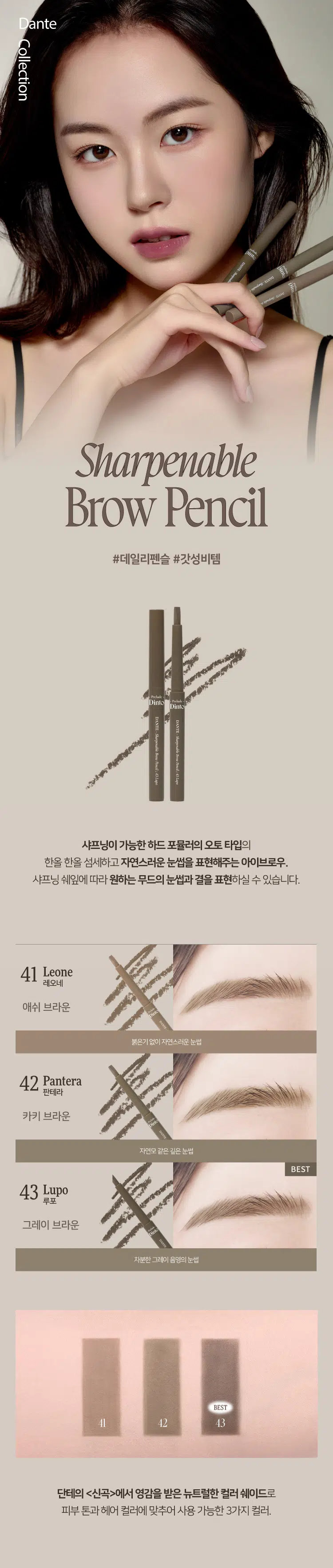 Prelude Dinto Dante Collection Sharpenable Brow Pencil #데일리펜슬 #갓성비템  
Dinto Dinto DANTE DANTE  
WELKING Sharpenable Brow Pencil 43 Lapo Sharpenable Broe Pencil  
dIspe  
샤프닝이 가능한 하드 포뮬러의 오토 타입  
한올 한올 섬세하고 자연스러운 눈썹을 표현해주는 아이브로우  
샤프닝 쉐잎에 따라 원하는 무드의 눈썹과 결을 표현하실 수 있습니다  
41 Leone 레오네 애쉬 브라운 붉은기없이 자연스러운 눈썹  
42 Pantera 판테라 카키 브라운 자연모 같은 깊은 눈썹 BEST  
43 Lupo 루포 그레이 브라운 차분한 그레이 음영의 눈썹 BEST  
41 42 43  
단테의 (신곡)에서 영감을 받은 뉴트럴한 컬러 쉐이드로 피부 톤과 헤어 컬러에 맞추어 사용 가능한 3가지 컬러  
Dinto DANTE Sharpenable Brow Pencil 43 Lapo  
Bello Boller YOUL 20  
DANTE-Sharpenable Dinto DANTE Sharpenable Brow Pencil Sharpenable  
41 Leone Brow Pencil Dante Collection SHARPEN YOUR MOOD  
하드포뮬러의 자연스러움과 오토펜슬의 편리함을 하나로 담다  
고점도 고파우더 몰딩 테크놀로지로 개발되어 자신의 브로우 쉐입에 알맞고 원하는 모양으로 #샤프닝이 가능한 오토타입의 하드포뮬러 브로우  
Prelude Prelude Dinto Dinto  
Squraed-edge Sharped-edge  
다양한 라인 무드를 위한 더욱 섬세한 무드를 위한  
납작하게 샤프닝 뾰족하게 샤프닝  
*샤프닝의 방법에 따라 원하는 무드의 눈썹과 결을 디테일하게 표현하실 수 있습니다  
NATURAL & EASY HARD FORMULA  
사각거리는 하드포뮬러 텍스처가 맨살에도 부드럽게  
덧발라도 진해지거나 뭉치지 않는 고른 발색력으로 한올 한 올 정교하면서 자연스러운 눈썹을 쉽고 빠르게 드로잉 합니다  
BRFORE AFTER  
LONG LASTING  
세범 컨트롤 파우더를 함유한 텍스처가 뭉침없이 자연스럽게 눈썹사이를 채워주고 보송보송한 피니쉬로 오랜시간 고정해줍니다  
Sebum Control Powder Silky Fitting Binder Natural Polymer+Oil MicroColor Powder  
Leone - One ought to be afraid of nothing other then things possessed of power to do us harm but things innoucuous need not be feared  
Pencil Sharpenable Brow BANVIS  
Pantera - Here all suspicion must be abandoned All cowardice must be extinct  
Prehade Pholak Dinto Dinto Dinte DANTE Shayouble DANTERSMINTE syymoting BrouPencl 41 Lape Bere Pencil 41 Lame Brow Pencil 42 Pancera  
Lupo - Heaven wheels above you displaying to you her eternal glories and still your eyes are on the ground  
- Dante Alighieri HOW TO  
1 브로우의 얇고 각진 부분으로 원하는 눈썹 쉐입을 잡은 후 눈 앞머리부터 결까지 섬세하게 한올 한올 그려줍니다  
2 넓은 플랫 부분으로 눈썹 사이 빈틈을 부드럽게 채워줍니다  
Dim THE DANTE Sharpenable Apring Pimal Lap Dim THE DANTE Murensate Dime DANTE Sharpenable Sharpenable Brow Pencil Prelude Dinto Din Dinto Prelude Dinto's All Items Dinte Dinto La Belle Rose Plumping Lip Tint Nostalgia Eye Palette 라벨르 로즈 플럼핑 립 틴트 노스탈지아 아이 팔레트 Sharpenable Brow Pencil Triple Proof'Slim Eyeliner 샤프너블 브로우 펜슬 트리플 프루프 슬림 아이라이너 Dinte Dinte Dinte Dinto Blur-Matte Liquid Foundation Pixie Dust Loose Powder 블러 매트 리퀴드 파운데이션 픽시 더스트 루스 파우더  
본상품 정보(상품 상세, 상품 설명 등)의 내용은 협력사가 직접 등록한 것입니다 상품정보 제공고시  
제품명 프릴루드 딘토 단테 샤프너블 브로우 펜슬 41 레오네 / 42 판테라 / 43 루포  
용량 0.8 g  
제품 주요 사양 모든 피부 타입  
사용기간 개봉 전 36개월 / 개봉 후 12개월  
사용방법 눈썹을 정리한 후 눈썹 결을 따라 속을 메우듯 그려줍니다  
화장품책임판매업자 (주)트렌드메이커  
제조국 한국  
기능성화장품의 경우 무  
식품의약안정성 심사 필유무  
사용할때의 주의사항 1 화장품 사용 시 또는 사용 후 직사광선에 의하여 사용 부위가 붉은 반점 부어오름 또는 가려움증 등의 이상 증상이나 부작용이 있는 경우에는 전문의 등과 상담할 것 2 상처가 있는 부위 등에는 사용을 자제할 것 3 보관 및 취급 시 주의사항 가 어린이의 손이 닿지 않는 곳에 보관할 것 나 직사광선을 피해서 보관할 것 4 눈에 들어갔을 때에는 즉시 씻어낼 것  
품질보증기준 본 제품에 이상이 있을 경우 공정거래위원회 고시 '소비자분쟁해결기준'에 의해 보상해 드립니다  
소비자상담 관련 전화번호 고객상담실 070-4234-4540  
전성분 [41 레오네]  
마이카 하이드로제네이티드코코-글리세라이즈 티타늄디옥사이드 합성왁스 마이크로크리스탈린왁스 칸데릴라왁스 황색산화철 흑색산화철 적색산화철 카프릴릭/카프릭트라이글리세라이드 다이메티콘 알루미늄하이드록사이드 메티콘 스테아랄코늄헥토라이트 폴리하이드록시스테아릭애씨드 레시틴 프로필렌카보네이트 아이소프 로틸티타늄트라이아이소스테아레이트 아이소프로필미리스테이트 에틸헥실팔미테이트 아이소스테아릭애씨드 폴리글리세릴-3 폴리리시놀리에이트  
[42 판테라]  
마이카 하이드로제네이티드코코-글리세라이즈 합성왁스 마이크로크리스탈린왁스 황색산화철 흑색산화철 칸데릴라왁스 티타늄디옥사이드 적색산화철 카프릴릭/카프릭트라이글리세라이드 다이메티콘 메티콘 스테아랄코늄헥토라이트 폴리하이드록시스테아릭애씨드 알루미늄하이드록사이드 레시틴 프로필렌카보네이트 아이소프로필미리스테이트 에틸헥실팔미테이트 아이소스테아릭애씨드 아이소프로필티타늄트라이아이소스테아레이트 폴리글리세릴-3폴리리시놀리에이트  
[43 루포]  
마이카 하이드로제네이티드코코-글리세라이즈 합성왁스 마이크로크리스탈린왁스 흑색산화철 티타늄디옥사이드 칸데릴라왁스 황색산화철 적색산화철 카프릴릭/카프릭트라이글리세라이드 다이메티콘 메티콘 알루미늄하이드록사이드 스테아랄코늄헥토라이트 폴리하이드록시스테아릭애씨드 레시틴 프로필렌카보네이트 아이소프로필티타늄트라이아이소스테아레이트 아이소프로필미리스테이트 에틸헥실팔미테이트 아이소스테아릭애씨드 폴리글리세릴-3폴리리시놀리에이트