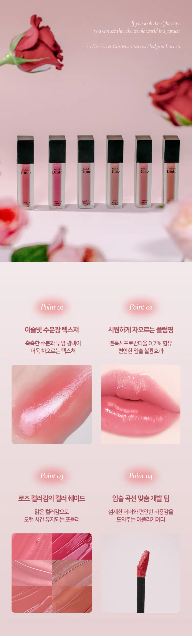 Prelude Dinto  
La Belle Rose  
Plumping Lip Tint  
#품절대란템 #찐애정템 #물먹광  
·Prelock  
Dinto  
(비밀의 정원)의 로즈로부터 영감을 받은 플럼핑 립틴트로  
모든 순간의 로즈 컬러감을 오롯이 담아낸 컬렉션  
마일드 플럼핑을 함유하여 도톰하게 차오르는 맑은 수분광 포뮬러  
BEST!★  
21 Evening Rose 22 Midnight Rose 23 Dawn Rose  
이브닝 로즈 미드나잇 로즈 던 로즈  
BEST!★  
BEST!★  
24 Dusk Rose 25 Morning Rose 26 Noon Rose  
더스크 로즈 모닝 로즈 눈 로즈  
Color Shade  
모든 순간의 로즈 컬러감을 오롯이 담아낸 컬러 쉐이드  
21 Evening Rose BEST!★ 밀키체리립  
이브닝 로즈  
핑크로즈 COOL  
22 Midnight Rose  
미드나잇 로즈  
다크체리 빛 핑크레드 COOL  
23 Dawn Rose  
던로즈  
베이지 한 방울 누디핑크 NEUTRAL  
24 Dusk Rose BEST!★ 구운복숭아립  
더스크 로즈  
베이지만  
누디한 멜란지 베이지 NEUTRAL  
25 Morning Rose BEST!★ 굽굽살구립  
모닝 로즈  
소프트 브릭로즈 WARM  
26 Noon Rose  
눈로즈  
피치브라운 WARM  
BEST BEST BEST  
21 22 23 24 25 26  
If you look the right way  
you can see that the whole world is a garden  
(The Secret Garden) Frances Hodgson Burnett  
Prelude Prelude Prelude  
Dinto Dinto Dinto Dinto Dinto Dinto  
UM  
Point 01 Point 02  
이슬빛 수분광 텍스쳐 시원하게 차오르는 플럼핑  
촉촉한 수분과 투명 광택이 멘톡시프로판디올 0.7% 함유  
더욱 차오르는 텍스처 편안한 입술 볼륨효과  
Point 04  
Point 03  
로즈 컬러감의 컬러 쉐이드 입술 곡선 맞춤 개발 팁  
맑은 컬러감으로 섬세한 커버와 편안한 사용감을  
오랜 시간 유지되는 포뮬러 도와주는 어플리케이터  
Dinto  
Phaying  
LipTime  
La Belle Rose  
Plumping Lip Tint  
Garden-Dew  
GLOW Texture  
이슬빛 수분광 텍스쳐  
음파할수록 투명 광택이 차오르는 수분 반응형 텍스처로  
정원의 아침 이슬을 머금은 듯 촉촉한 수분 광택감을 선사  
Eyening Rose  
이브닝 로즈  
Mild & Cool  
PLUMPING  
시원하게 차오르는 편안한 플럼핑  
청량하고 마일드한 플럼핑 성분 함유되어 입술을 더 도톰하게 연출  
Before After  
*멘톡시프로판디올 0.7% 함유  
*소비자의 이해를 돕기 위해 연출된 이미지로 개인차가 있을 수 있습니다  
Pure & Long  
LASTING  
맑은 컬러감으로 그대로- 유지되는 포뮬러  
본연의 컬러 그대로 착색되고 착색 후에도 탁해지거나  
어두워지지 않는 맑은 컬러감으로 지속되는 포뮬러  
시간이 지날수록&덧바 를수록 도톰한 광감이 계속 차오르는 제형 특성 상  
외상이 물이기 때문에 기포가 쉽게 발생되어 첫 도포 시 흰끼가 많아 보이지만  
물이 점차 증발하여 흰끼가 조금씩 가라앉고 본래의 컬러가 오래도록 유지됩니다  
Curved Fit  
APPLICATOR  
섬세한 커버를 위한  
입술 곡선 & 쉐입 맞춤 개발 어플리케이터  
HOW TO USE  
1 coat 2 coat  
은은한 입술 연출 선명한 입술 연출  
입술 안쪽부터 바른 후  
입술 안쪽부터 1회 발라줍니다  
여러번 레이어링하여 발라줍니다  
NOTICE  
Prelude  
· 제형 특성 상 장시간 고온이나 직사광선 노출 시  
변색 및 변취가 생길 수 있으므로  
외부환경(빛 열)에 주의하여 보관 부탁드립니다  
· 용기 압력으로 내용물이 비어보일 수 있으나  
이는 정량 충진된 이상없는 제품입니다  
LaM An  
Playing  
lipTime  
COLOR CHART  
WARM NEUTRAL COOL  
Warm Tone Color Neutral Color Cool Tone Color  
LIGHT  
BEST! ★ 23 Dawn Rose  
24 BEST! ★ Dusk Rose  
21 BEST!★ Evening Rose  
25 Morning Rose  
26 Noon Rose  
22 Midnight Rose  
DEEP  
Prelude Dinto  
If you look right way you can see that the whole world is a garden  
(The Secret Garden) Frances Hodgson Burnett  
Dinte Dinte Dinto Dinte Dinto Dinto Dinto  
Prelude Dinto's All Items  
Dinte Dinte  
La Belle Rose Plumping Lip Tint Nostalgia Eye Palette  
라벨르 로즈 플럼핑 립 틴트 노스탈지아 아이 팔레트  
Sharpenable Brow Pencil Triple Proof'Slim Eyeliner  
샤프너블 브로우 펜슬 트리플 프루프 슬림 아이라이너  
Dinte Dinte Dinte  
Dinto Dinto  
Dinto  
Blur-Matte Liquid Foundation Pixie Dust Loose Powder  
블러 매트 리퀴드 파운데이션 픽시 더스트 루스 파우더  
본상품 정보(상품 상세 상품 설명 등)의 내용은 협력사가 직접 등록한 것입니다  
상품정보 제공고시  
제품명 프릴루드 딘토 라벨르 로즈 플럼핑 립틴트  
21 이브닝 로즈 / 22 미드나잇 로즈 / 23 던 로즈  
24 더스크 로즈 / 25 모닝 로즈 / 26 눈 로즈  
용량 5g  
제품 주요 사양 모든 피부 타입  
사용기간 개봉 전 36개월 / 개봉 후 12개월  
사용방법 적당량의 내용물을 입술 안쪽부터 발라줍니다  
화장품책임판매업자 (주)트렌드메이커  
제조국 한국  
기능성화장품의 경우 무  
식품의약안정성 심사 필유무  
사용할때의 주의사항  
1. 화장품 사용 시 또는 사용 후 직사광선에 의하여 사용 부위가  
붉은 반점 부어오름 또는 가려움증 등의 이상 증상이나 부작용이 있는  
경우에는 전문의 등과 상담할 것  
2. 상처가 있는 부위 등에는 사용을  
자제할 것  
3. 보관 및 취급 시 주의사항  
가) 어린이의 손이 닿지 않는 곳에  
보관할 것  
나) 직사광선을 피해서 보관할 것  
품질보증기준 본 제품에 이상이 있을 경우 공정거래위원회 고시  
'소비자분쟁해결기준'에 의해 보상해 드립니다  
소비자상담 관련 전화번호 고객상담실 070-4234-4540  
전성분 [21 이브닝 로즈]  
정제수 다이아이소스테아릴말레이트 폴리글리세릴-10데카아이소스테아레이트 다이머다이리놀레일다이머다이리놀리에이트 비스-베헤닐/아이소스테아릴/피토스타틸에스터 메디아티놀레알히드록실리아이아메이티놀라이트 부틸렌글라이콜 폴리솔베이트60 글리세린 카프릴릭/카프릭트라이글리세라이드 세테아레스-20 멘톡시프로판다이올 피이지-240/에이치디아이코폴리머비스-데실테트라데세스-20에터 페녹시에탄올 하이드록시에틸아크릴레이트/소듐아크릴로일다이메틸타우레이트코폴리머 폴리글리세릴-2트라이아이소스테아레이트 피피지-17/아이피디아이/디엠피에이코폴리머 황색5호 스쿠알란 카프릴릴글라이콜 향료 12-헥산다이올 에틸헥실글리세린 프로판다이올 적색227호 티타늄디옥사이드 적색202호 솔비탄아이소스테아레이트 스타아니스추출물 청색1호 알루미늄하이드록사이드 헥실렌글라이콜 포타슘라우레이트 토코페롤 프로방스장미꽃수  
[22 미드나잇 로즈]  
정제수 다이아이소스테아릴말레이트 다이머다이리놀레일다이머다이리놀리에이트 폴리글리세릴-10데카아이소스테아레이트 비스-베헤닐/아이소스테아릴/피토스타틸에스터 부틸렌글라이콜 폴리솔베이트60 글리세린 세테아레스-20 카프릴릭/카프릭트라이글리세라이드 멘톡시프로판다이올 피이지-240/에이치디아이코폴리머비스-데실테트라데세스-20에터 폴리글리세릴-2트라이아이소스테아레이트 페녹시에탄올 하이드록시에틸아크릴레이트/소듐아크릴로일다이메틸타우레이트코폴리머 피피지-17/아이피디아이/디엠피에이코폴리머 적색104호의1 스쿠알란 황색5호 카프릴릴글라이콜 향료 12-헥산다이올 에틸헥실글리세린 프로판다이올 적색227호 솔비탄아이소스테아레이트 스타아니스추출물 청색1호 헥실렌글라이콜 토코페롤 포타슘라우레이트 프로방스장미꽃수  
[23 던 로즈]  
정제수 다이아이소스테아릴말레이트 폴리글리세릴-10데카아이소스테아레이트 다이머다이리놀레일다이머다이리놀리에이트 비스-베헤닐/아이소스테아릴/피토스타틸에스터 부틸렌글라이콜 폴리솔베이트60 글리세린 세테아레스-20 카프릴릭/카프릭트라이글리세라이드 멘톡시프로판다이올 피이지-240/에이치디아이코폴리머비스-데실테트라데세스-20에터 페녹시에탄올 하이드록시에틸아크릴레이트/소듐아크릴로일다이메틸타우레이트코폴리머 피피지-17/아이피디아이/디엠피에이코폴리머 티타늄디옥사이드 스쿠알란 카프릴릴글라이콜 폴리글리세릴-2트라이아이소스테아레이트 향료 12-헥산다이올 에틸헥실글리세린 프로판다이올 황색5호 적색227호 황색4호 흑색산화철 적색104호의1 솔비탄아이소스테아레이트 스타아니스추출물 알루미늄하이드록사이드 청색1호 헥실렌글라이콜 토코페롤 포타슘라우레이트 프로방스장미꽃수  
[24 더스크 로즈]  
정제수 다이아이소스테아릴말레이트 다이머다이리놀레일다이머다이리놀리에이트 폴리글리세릴-10데카아이소스테아레이트 비스-베헤닐/아이소스테아릴/피토스타틸다이메디아리놀레알레알파리아이티폴리베이트 부틸렌글라이콜 폴리솔베이트60 글리세린 세테아레스-20 카프릴릭/카프릭트라이글리세라이드 멘톡시프로판다이올 피이지-240/에이치디아이코폴리머비스-데실테트라데세스-20에터 페녹시에탄올 하이드록시에틸아크릴레이트/소듐아크릴로일다이메틸타우레이트코폴리머 피피지-17/아이피디아이/디엠피에이코폴리머 스쿠알란 티타늄디옥사이드 폴리글리세릴-2트라이아이소스테아레이트 카프릴릴글라이콜 향료 12-헥산다이올 에틸헥실글리세린 흑색산화철 프로판다이올 적색산화철 황색5호 적색227호 황색4호 솔비탄아이소스테아레이트 스타아니스추출물 알루미늄하이드록사이드 청색1호 헥실렌글라이콜 포타슘라우레이트 토코페롤 프로방스장미꽃수  
[25 모닝 로즈]  
정제수 다이아이소스테아릴말레이트 다이머다이리놀레일다이머다이리놀리에이트 폴리글리세릴-10데카아이소스테아레이트 비스-베헤닐/아이소스테아릴/피토스타틸다이피메디아티놀레알디이아메디아티놀라에이트 부틸렌글라이콜 폴리솔베이트60 글리세린 세테아레스-20 카프릴릭/카프릭트라이글리세라이드 멘톡시프로판다이올 피이지-240/에이치디아이코폴리머비스-데실테트리데세스-20에터 페녹시에탄올 하이드록시에틸아크릴레이트/소듐아크릴로일다이메틸타우레이트코폴리머 피피지-17/아이피디아이/디엠피에이코폴리머 폴리글리세릴-2트라이아이소스테아레이트 스쿠알란 카프릴릴글라이콜 황색5호 향료 티타늄디옥사이드 12-헥산다이올 에틸헥실글리세린 프로판다이올 적색산화철 적색227호 적색202호 솔비탄아이소스테아레이트 스타아니스추출물 적색104호의1 청색1호 알루미늄하이드록사이드 헥실렌글라이콜 토코페롤 포타슘라우레이트 프로방스장미꽃수  
[26 눈 로즈]  
정제수 다이아이소스테아릴말레이트 폴리글리세릴-10데카아이소스테아레이트 다이머다이리놀레일다이머다이리놀리에이트 비스-베헤닐/아이소스테아릴/피토스타틸다이메디아리놀레알파알아디다이리놀레이트 부틸렌글라이콜 폴리솔베이트60 글리세린 카프릴릭/카프릭트라이글리세라이드 세테아레스-20 멘톡시프로판다이올 피이지-240/에이치디아이코폴리머비스-데실테트라데세스-20에터 페녹시에탄올 하이드록시에틸아크릴레이트/소듐아크릴로일다이메틸타우레이트코폴리머 피피지-17/아이피디아이/디엠피에이코폴리머 스쿠알란 폴리글리세릴-2트라이아이소스테아레이트 카프릴릴글라이콜 적색산화철 향료 12-헥산다이올 에틸헥실글리세린 황색5호 프로판다이올 적색227호 흑색산화철 적색202호 솔비탄아이소스테아레이트 스타아니스추출물 청색1호 헥실렌글라이콜 포타슘라우레이트 토코페롤 프로방스장미꽃수