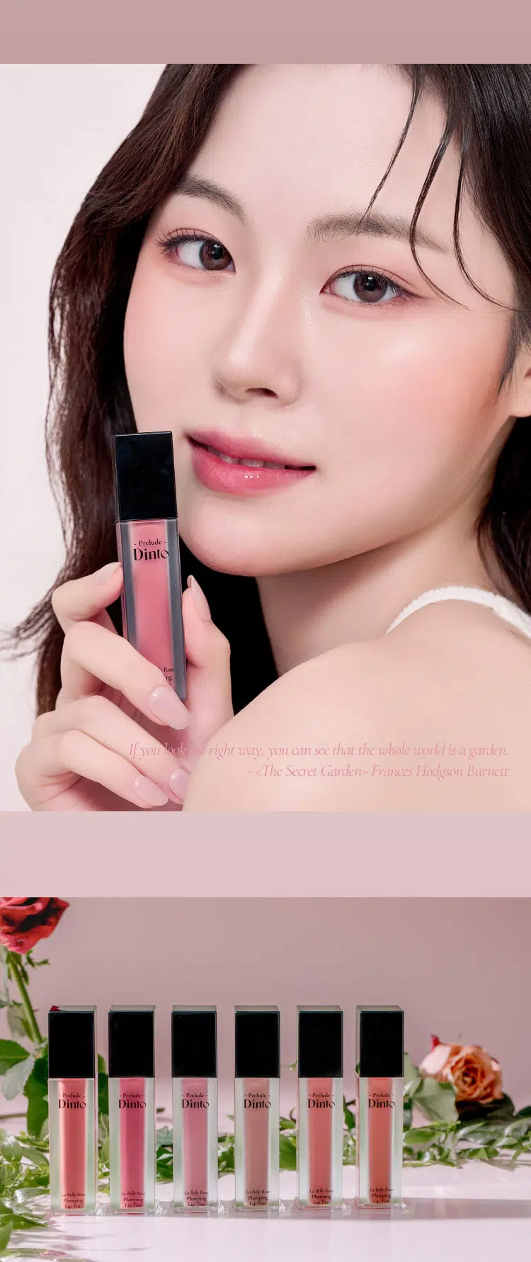 Prelude Dinto  
La Belle Rose  
Plumping Lip Tint  
#품절대란템 #찐애정템 #물먹광  
·Prelock  
Dinto  
(비밀의 정원)의 로즈로부터 영감을 받은 플럼핑 립틴트로  
모든 순간의 로즈 컬러감을 오롯이 담아낸 컬렉션  
마일드 플럼핑을 함유하여 도톰하게 차오르는 맑은 수분광 포뮬러  
BEST!★  
21 Evening Rose 22 Midnight Rose 23 Dawn Rose  
이브닝 로즈 미드나잇 로즈 던 로즈  
BEST!★  
BEST!★  
24 Dusk Rose 25 Morning Rose 26 Noon Rose  
더스크 로즈 모닝 로즈 눈 로즈  
Color Shade  
모든 순간의 로즈 컬러감을 오롯이 담아낸 컬러 쉐이드  
21 Evening Rose BEST!★ 밀키체리립  
이브닝 로즈  
핑크로즈 COOL  
22 Midnight Rose  
미드나잇 로즈  
다크체리 빛 핑크레드 COOL  
23 Dawn Rose  
던로즈  
베이지 한 방울 누디핑크 NEUTRAL  
24 Dusk Rose BEST!★ 구운복숭아립  
더스크 로즈  
베이지만  
누디한 멜란지 베이지 NEUTRAL  
25 Morning Rose BEST!★ 굽굽살구립  
모닝 로즈  
소프트 브릭로즈 WARM  
26 Noon Rose  
눈로즈  
피치브라운 WARM  
BEST BEST BEST  
21 22 23 24 25 26  
If you look the right way  
you can see that the whole world is a garden  
(The Secret Garden) Frances Hodgson Burnett  
Prelude Prelude Prelude  
Dinto Dinto Dinto Dinto Dinto Dinto  
UM  
Point 01 Point 02  
이슬빛 수분광 텍스쳐 시원하게 차오르는 플럼핑  
촉촉한 수분과 투명 광택이 멘톡시프로판디올 0.7% 함유  
더욱 차오르는 텍스처 편안한 입술 볼륨효과  
Point 04  
Point 03  
로즈 컬러감의 컬러 쉐이드 입술 곡선 맞춤 개발 팁  
맑은 컬러감으로 섬세한 커버와 편안한 사용감을  
오랜 시간 유지되는 포뮬러 도와주는 어플리케이터  
Dinto  
Phaying  
LipTime  
La Belle Rose  
Plumping Lip Tint  
Garden-Dew  
GLOW Texture  
이슬빛 수분광 텍스쳐  
음파할수록 투명 광택이 차오르는 수분 반응형 텍스처로  
정원의 아침 이슬을 머금은 듯 촉촉한 수분 광택감을 선사  
Eyening Rose  
이브닝 로즈  
Mild & Cool  
PLUMPING  
시원하게 차오르는 편안한 플럼핑  
청량하고 마일드한 플럼핑 성분 함유되어 입술을 더 도톰하게 연출  
Before After  
*멘톡시프로판디올 0.7% 함유  
*소비자의 이해를 돕기 위해 연출된 이미지로 개인차가 있을 수 있습니다  
Pure & Long  
LASTING  
맑은 컬러감으로 그대로- 유지되는 포뮬러  
본연의 컬러 그대로 착색되고 착색 후에도 탁해지거나  
어두워지지 않는 맑은 컬러감으로 지속되는 포뮬러  
시간이 지날수록&덧바 를수록 도톰한 광감이 계속 차오르는 제형 특성 상  
외상이 물이기 때문에 기포가 쉽게 발생되어 첫 도포 시 흰끼가 많아 보이지만  
물이 점차 증발하여 흰끼가 조금씩 가라앉고 본래의 컬러가 오래도록 유지됩니다  
Curved Fit  
APPLICATOR  
섬세한 커버를 위한  
입술 곡선 & 쉐입 맞춤 개발 어플리케이터  
HOW TO USE  
1 coat 2 coat  
은은한 입술 연출 선명한 입술 연출  
입술 안쪽부터 바른 후  
입술 안쪽부터 1회 발라줍니다  
여러번 레이어링하여 발라줍니다  
NOTICE  
Prelude  
· 제형 특성 상 장시간 고온이나 직사광선 노출 시  
변색 및 변취가 생길 수 있으므로  
외부환경(빛 열)에 주의하여 보관 부탁드립니다  
· 용기 압력으로 내용물이 비어보일 수 있으나  
이는 정량 충진된 이상없는 제품입니다  
LaM An  
Playing  
lipTime  
COLOR CHART  
WARM NEUTRAL COOL  
Warm Tone Color Neutral Color Cool Tone Color  
LIGHT  
BEST! ★ 23 Dawn Rose  
24 BEST! ★ Dusk Rose  
21 BEST!★ Evening Rose  
25 Morning Rose  
26 Noon Rose  
22 Midnight Rose  
DEEP  
Prelude Dinto  
If you look right way you can see that the whole world is a garden  
(The Secret Garden) Frances Hodgson Burnett  
Dinte Dinte Dinto Dinte Dinto Dinto Dinto  
Prelude Dinto's All Items  
Dinte Dinte  
La Belle Rose Plumping Lip Tint Nostalgia Eye Palette  
라벨르 로즈 플럼핑 립 틴트 노스탈지아 아이 팔레트  
Sharpenable Brow Pencil Triple Proof'Slim Eyeliner  
샤프너블 브로우 펜슬 트리플 프루프 슬림 아이라이너  
Dinte Dinte Dinte  
Dinto Dinto  
Dinto  
Blur-Matte Liquid Foundation Pixie Dust Loose Powder  
블러 매트 리퀴드 파운데이션 픽시 더스트 루스 파우더  
본상품 정보(상품 상세 상품 설명 등)의 내용은 협력사가 직접 등록한 것입니다  
상품정보 제공고시  
제품명 프릴루드 딘토 라벨르 로즈 플럼핑 립틴트  
21 이브닝 로즈 / 22 미드나잇 로즈 / 23 던 로즈  
24 더스크 로즈 / 25 모닝 로즈 / 26 눈 로즈  
용량 5g  
제품 주요 사양 모든 피부 타입  
사용기간 개봉 전 36개월 / 개봉 후 12개월  
사용방법 적당량의 내용물을 입술 안쪽부터 발라줍니다  
화장품책임판매업자 (주)트렌드메이커  
제조국 한국  
기능성화장품의 경우 무  
식품의약안정성 심사 필유무  
사용할때의 주의사항  
1. 화장품 사용 시 또는 사용 후 직사광선에 의하여 사용 부위가  
붉은 반점 부어오름 또는 가려움증 등의 이상 증상이나 부작용이 있는  
경우에는 전문의 등과 상담할 것  
2. 상처가 있는 부위 등에는 사용을  
자제할 것  
3. 보관 및 취급 시 주의사항  
가) 어린이의 손이 닿지 않는 곳에  
보관할 것  
나) 직사광선을 피해서 보관할 것  
품질보증기준 본 제품에 이상이 있을 경우 공정거래위원회 고시  
'소비자분쟁해결기준'에 의해 보상해 드립니다  
소비자상담 관련 전화번호 고객상담실 070-4234-4540  
전성분 [21 이브닝 로즈]  
정제수 다이아이소스테아릴말레이트 폴리글리세릴-10데카아이소스테아레이트 다이머다이리놀레일다이머다이리놀리에이트 비스-베헤닐/아이소스테아릴/피토스타틸에스터 메디아티놀레알히드록실리아이아메이티놀라이트 부틸렌글라이콜 폴리솔베이트60 글리세린 카프릴릭/카프릭트라이글리세라이드 세테아레스-20 멘톡시프로판다이올 피이지-240/에이치디아이코폴리머비스-데실테트라데세스-20에터 페녹시에탄올 하이드록시에틸아크릴레이트/소듐아크릴로일다이메틸타우레이트코폴리머 폴리글리세릴-2트라이아이소스테아레이트 피피지-17/아이피디아이/디엠피에이코폴리머 황색5호 스쿠알란 카프릴릴글라이콜 향료 12-헥산다이올 에틸헥실글리세린 프로판다이올 적색227호 티타늄디옥사이드 적색202호 솔비탄아이소스테아레이트 스타아니스추출물 청색1호 알루미늄하이드록사이드 헥실렌글라이콜 포타슘라우레이트 토코페롤 프로방스장미꽃수  
[22 미드나잇 로즈]  
정제수 다이아이소스테아릴말레이트 다이머다이리놀레일다이머다이리놀리에이트 폴리글리세릴-10데카아이소스테아레이트 비스-베헤닐/아이소스테아릴/피토스타틸에스터 부틸렌글라이콜 폴리솔베이트60 글리세린 세테아레스-20 카프릴릭/카프릭트라이글리세라이드 멘톡시프로판다이올 피이지-240/에이치디아이코폴리머비스-데실테트라데세스-20에터 폴리글리세릴-2트라이아이소스테아레이트 페녹시에탄올 하이드록시에틸아크릴레이트/소듐아크릴로일다이메틸타우레이트코폴리머 피피지-17/아이피디아이/디엠피에이코폴리머 적색104호의1 스쿠알란 황색5호 카프릴릴글라이콜 향료 12-헥산다이올 에틸헥실글리세린 프로판다이올 적색227호 솔비탄아이소스테아레이트 스타아니스추출물 청색1호 헥실렌글라이콜 토코페롤 포타슘라우레이트 프로방스장미꽃수  
[23 던 로즈]  
정제수 다이아이소스테아릴말레이트 폴리글리세릴-10데카아이소스테아레이트 다이머다이리놀레일다이머다이리놀리에이트 비스-베헤닐/아이소스테아릴/피토스타틸에스터 부틸렌글라이콜 폴리솔베이트60 글리세린 세테아레스-20 카프릴릭/카프릭트라이글리세라이드 멘톡시프로판다이올 피이지-240/에이치디아이코폴리머비스-데실테트라데세스-20에터 페녹시에탄올 하이드록시에틸아크릴레이트/소듐아크릴로일다이메틸타우레이트코폴리머 피피지-17/아이피디아이/디엠피에이코폴리머 티타늄디옥사이드 스쿠알란 카프릴릴글라이콜 폴리글리세릴-2트라이아이소스테아레이트 향료 12-헥산다이올 에틸헥실글리세린 프로판다이올 황색5호 적색227호 황색4호 흑색산화철 적색104호의1 솔비탄아이소스테아레이트 스타아니스추출물 알루미늄하이드록사이드 청색1호 헥실렌글라이콜 토코페롤 포타슘라우레이트 프로방스장미꽃수  
[24 더스크 로즈]  
정제수 다이아이소스테아릴말레이트 다이머다이리놀레일다이머다이리놀리에이트 폴리글리세릴-10데카아이소스테아레이트 비스-베헤닐/아이소스테아릴/피토스타틸다이메디아리놀레알레알파리아이티폴리베이트 부틸렌글라이콜 폴리솔베이트60 글리세린 세테아레스-20 카프릴릭/카프릭트라이글리세라이드 멘톡시프로판다이올 피이지-240/에이치디아이코폴리머비스-데실테트라데세스-20에터 페녹시에탄올 하이드록시에틸아크릴레이트/소듐아크릴로일다이메틸타우레이트코폴리머 피피지-17/아이피디아이/디엠피에이코폴리머 스쿠알란 티타늄디옥사이드 폴리글리세릴-2트라이아이소스테아레이트 카프릴릴글라이콜 향료 12-헥산다이올 에틸헥실글리세린 흑색산화철 프로판다이올 적색산화철 황색5호 적색227호 황색4호 솔비탄아이소스테아레이트 스타아니스추출물 알루미늄하이드록사이드 청색1호 헥실렌글라이콜 포타슘라우레이트 토코페롤 프로방스장미꽃수  
[25 모닝 로즈]  
정제수 다이아이소스테아릴말레이트 다이머다이리놀레일다이머다이리놀리에이트 폴리글리세릴-10데카아이소스테아레이트 비스-베헤닐/아이소스테아릴/피토스타틸다이피메디아티놀레알디이아메디아티놀라에이트 부틸렌글라이콜 폴리솔베이트60 글리세린 세테아레스-20 카프릴릭/카프릭트라이글리세라이드 멘톡시프로판다이올 피이지-240/에이치디아이코폴리머비스-데실테트리데세스-20에터 페녹시에탄올 하이드록시에틸아크릴레이트/소듐아크릴로일다이메틸타우레이트코폴리머 피피지-17/아이피디아이/디엠피에이코폴리머 폴리글리세릴-2트라이아이소스테아레이트 스쿠알란 카프릴릴글라이콜 황색5호 향료 티타늄디옥사이드 12-헥산다이올 에틸헥실글리세린 프로판다이올 적색산화철 적색227호 적색202호 솔비탄아이소스테아레이트 스타아니스추출물 적색104호의1 청색1호 알루미늄하이드록사이드 헥실렌글라이콜 토코페롤 포타슘라우레이트 프로방스장미꽃수  
[26 눈 로즈]  
정제수 다이아이소스테아릴말레이트 폴리글리세릴-10데카아이소스테아레이트 다이머다이리놀레일다이머다이리놀리에이트 비스-베헤닐/아이소스테아릴/피토스타틸다이메디아리놀레알파알아디다이리놀레이트 부틸렌글라이콜 폴리솔베이트60 글리세린 카프릴릭/카프릭트라이글리세라이드 세테아레스-20 멘톡시프로판다이올 피이지-240/에이치디아이코폴리머비스-데실테트라데세스-20에터 페녹시에탄올 하이드록시에틸아크릴레이트/소듐아크릴로일다이메틸타우레이트코폴리머 피피지-17/아이피디아이/디엠피에이코폴리머 스쿠알란 폴리글리세릴-2트라이아이소스테아레이트 카프릴릴글라이콜 적색산화철 향료 12-헥산다이올 에틸헥실글리세린 황색5호 프로판다이올 적색227호 흑색산화철 적색202호 솔비탄아이소스테아레이트 스타아니스추출물 청색1호 헥실렌글라이콜 포타슘라우레이트 토코페롤 프로방스장미꽃수