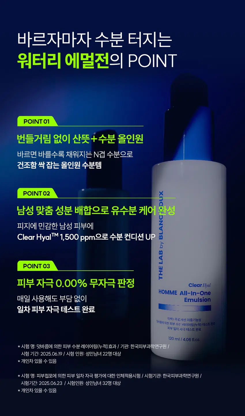 끈적임 없는 수분 충전이 필요할 때  
클리어 히알 옴므  
올인원 에멀전  
빠른 수분 공급과 진정까지 올인원 케어  
DOUX BLANC  
by LAB THE HOMME All-in-One Emulsion Clear Hyal  
이중기능을 RECOMMEND  
이런 에멀전을 찾는 남성분들께 추천합니다!  
올인원, 단 하나로 스킨케어 끝  
당기지 않는 촉촉한 유수분케어  
면도 후 자극받은 피부 진정  
끈적이지 않고 산뜻한 마무리감  
바르자마자 수분 터지는  
워터리 에멀전의 POINT  
POINT 01  
번들거림 없이 산뜻 + 수분 올인원  
바르면 바를수록 채워지는 N겹 수분으로  
건조함 싹 잡는 올인원 수분템  
POINT 02  
남성 맞춤 성분 배합으로 유수분 케어 완성  
피지에 민감한 남성 피부에  
Clear HyalTM 1,500 ppm으로 수분 컨디션 UP  
BLANC by  
POINT 03  
피부 자극 0.00% 무자극 판정  
THE ClearHyal HOMME All-In-One  
매일 사용해도 부담 없이 Emulsion  
일차 피부 자극 테스트 완료  
미백 주름개선 이중기능성  
양마음에 의한 피부 수주 레이어링[누적] 테스트 완료  
피부 일자 사극 테스트 완료  
120 ml 4.06 floz.  
★ 시험 명: 덧바름에 의한 피부 수분 레이어링(누적)효과 기관: 한국피부과학연구원 /  
시험 기간: 2025.06.19 시험 인원: 성인남녀 22명 대상  
★ 개인차 있을 수 있음  
★ 시험 명: 피부첩포에 의한 피부 일차 자극 평가에 대한 인체적용시험 시험기관: 한국피부과학연구원 /  
시험기간: 2025.06.23 / 시험인원: 성인남녀 32명 대상  
★ 개인차 있을 수 있음  
POINT 01  
바르면 바를수록 채워지는 N겹 수분  
N겹 수분충전  
162.71%  
160  
150  
140  
130  
120 126.22%  
110  
100  
1회 사용 직후 3회 사용 후  
* 시험 명: 덧바름에 의한 피부 수분 레이어링(누적)효과에 대한 인체적용시험 / 기관: 한국피부과학연구원 /  
시험기간: 2025.06.19/ 시험 인원: 성인남녀 22명 대상  
끈적임 없이 수분을 촘촘히 채워주는  
Clear Hyal TM100 소년  
THEADBANSEB LAND  
남자들의 클리어 히알 옴므 수분 데일리 루틴  
OR  
STEP 1 STEP 2 STEP3 STEP 4  
클리어 히알 옴므 클리어 히알 옴므 클리어 히알 옴므 클리어 히알 옴므 클리어 히알 옴므  
클렌징폼 토너 올인원 에멀전 선크림 톤로션  
#뽀득 클렌저 #피부 결 개선 #수분 잠금 #끈적임 제로 #4 MIX 올인원  
TEXTURE  
겉도는 느낌 없이 산뜻한 워터리 에멀전 제형  
THE LAB by BLANC DOUX  
바르자마자 산뜻하게 흡수되어 안 바른 듯한 가벼운 사용감  
본 상품 정보(상품 상세, 상품 설명 등)의 내용은 협력사가 직접 등록한 것 입니다.  
상품정보제공 고시  
제품명 더랩 바이 블랑두 클리어 히알 옴므 올인원 에멀전 120ml  
용량 또는 중량 120ml / 4.06 fl oz.  
제품 주요 사양 모든 피부 타입  
사용기한 또는  
개봉 전 36개월, 개봉 후 12개월  
개봉 후 사용 기간  
사용방법 본품 적당량을 취해 피부에 골고루 펴바른다  
제조업자 및 화장품 제조업자: (주)아리아코스메틱  
책임(제조)판매업자 화장품책임판매업자: (주)에런케이  
제조국 대한민국  
화장품법에 따라 정제수, 글리세린, 부틸렌글라이콜, 나이아신아마이드, 하이드로제네이티드폴리  
기재 표시하여야 하는 (C6-14올레핀), 베타인, 하이드롤라이즈드하이알루로닉에씨드(300ppm),  
모든 성분(전성분) 글루코노락톤, 다이프로필렌글라이콜, 폴리글리세릴-3다이스테아레이트,  
하이드록시아세토페논, 아크릴레이트/C10-30알킬아크릴레이트크로스폴리머,  
알지닌, 카프릴릴글라이콜, 아데노신, 1,2-헥산다이올,  
글리세릴스테아레이트시트레이트, 다이포타슘글리시리제이트  
식품의약품안전처  
미백, 주름개선 기능성  
심사 필 유무(기능성화장품)  
용법/용량  
사용시의 주의사항 1. 화장품 사용 시 또는 사용 후 직사광선에 의하여 사용부위가 붉은 반점, 부어오름  
또는 가려움증 등의 이상 증상이나 부작용이 있는 경우에는 전문의 등과 상담할 것  
2. 상처가 있는 부위 등에는 사용을 자제할 것 3. 보관 및 취급 시 주의사항  
가) 어린이의 손이 닿지 않는 곳에 보관할 것나) 직사광선을 피해서 보관할 것  
품질보증기준 본 제품에 이상이 있을 경우 공정거래위원회 고시  
소비자분쟁해결기준 에 의하여 보상해 드립니다.  
소비자상담  
더랩 바이 블랑두 고객센터/ 02-544-5996  
관련 전화번호  
POINT 03  
매일 사용해도 피부자극 0.00%  
'더랩 바이 블랑두 클리어 히알 옴므 올인원 에멀전 의 4종'의  
피부점포에 의한 피부 일차 자극 평가에 대한 인체적용시험  
2. 피부첩포시험에 의한 피부 일차 자극 평가 결과  
시험대상자 32명을 대상으로 피부접포시험을 한 결과는 다음과 같다(표 4)  
1) 시험물질 #1은 점포 제거 후 30분, 24시간, 48시간 경과 후에 자극이 관찰되지 않았다. 평균  
피부반응도는 0.00으로 한정기준에 따라 무자극으로 판정되었다.  
시험물질 #2는 첩모 제거 후 30분, 24시간, 48시간 경과 후에 자극이 관찰되지 않았다.  
피부반응도는 0.00으로 판정기준에 따라 무자극으로 판정되었다.  
시험물질 피부반응도 평균  
시험물질명 반응자수  
번호 30분 경과 24시간 경과 48시간 경과 피부반응도  
더랩 바이 블랑두 클리어  
#1 0 0.0 0.0 0.0 0.00  
히알 옴므 올인원 에멀전  
시험물질 피부반응도 평균  
시험물질명 반응자수  
번호 30분 경과 24시간 경과 48시간 경과 피부반응도  
더랩 바이 블랑두 클리어  
#1 0 0.0 0.0 0.0 0.00  
히알 옴므 올인원 에멀전  
일차 피부 자극 테스트 완료  
#저자극 #성분 스크리닝 완료  
기관명 한국피부과학연구원  
시험 기관 2025년 6월 23일  
대상 시험대상자 선정 및 제외 기준을 만족하는 23~65세의 성인 남녀 32명  
HOW TO USE  
1  
아침, 저녁 세안 후 손바닥에 적당량을 덜어주세요.  
2  
피부 결에 따라 얼굴 안쪽에서 바깥쪽으로  
가볍게 톡톡 두드리며 흡수시켜 주세요.  
TIP  
건조함이 느껴지는 부위에는 한번 더 가볍게 펴 발라주면  
확실한 속보습 케어가 가능해요.  
남자들의 클리어 히알 옴므  
수분 데일리 루틴  
STEP1 STEP 2 STEP 3 STEP 4  
클리어 히알 옴므 클리어 히알 옴므 클리어 히알 옴므 클리어 히알 옴므  
클렌징폼 토너 올인원 에멀전 선크림  
#뽀득 클렌저 #피부 결 개선 #수분 잠금 #끈적임 제로 #4 MIX 올인원  
TEXTURE  
겉도는 느낌 없이 산뜻한 워터리 에멀전 제형  
THE LAB by BLANC DOUX  
바르자마자 산뜻하게 흡수되어 안 바른 듯한 가벼운 사용감  
본 상품 정보(상품 상세, 상품 설명 등)의 내용은 협력사가 직접 등록한 것 입니다.  
상품정보제공 고시  
제품명 더랩 바이 블랑두 클리어 히알 옴므 올인원 에멀전 120ml  
용량 또는 중량 120ml / 4.06 fl oz.  
제품 주요 사양 모든 피부 타입  
사용기한 또는  
개봉 전 36개월, 개봉 후 12개월  
개봉 후 사용 기간  
사용방법 본품 적당량을 취해 피부에 골고루 펴바른다  
제조업자 및 화장품 제조업자: (주)아리아코스메틱  
책임(제조)판매업자 화장품책임판매업자: (주)에런케이  
제조국 대한민국  
화장품법에 따라 정제수, 글리세린, 부틸렌글라이콜, 나이아신아마이드, 하이드로제네이티드폴리  
기재 표시하여야 하는 (C6-14올레핀), 베타인, 하이드롤라이즈드하이알루로닉에씨드(300ppm),  
모든 성분(전성분) 글루코노락톤, 다이프로필렌글라이콜, 폴리글리세릴-3다이스테아레이트,  
하이드록시아세토페논, 아크릴레이트/C10-30알킬아크릴레이트크로스폴리머,  
알지닌, 카프릴릴글라이콜, 아데노신, 1,2-헥산다이올,  
글리세릴스테아레이트시트레이트, 다이포타슘글리시리제이트  
식품의약품안전처  
미백, 주름개선 기능성  
심사 필 유무(기능성화장품)  
용법/용량  
사용시의 주의사항 1. 화장품 사용 시 또는 사용 후 직사광선에 의하여 사용부위가 붉은 반점, 부어오름  
또는 가려움증 등의 이상 증상이나 부작용이 있는 경우에는 전문의 등과 상담할 것  
2. 상처가 있는 부위 등에는 사용을 자제할 것 3. 보관 및 취급 시 주의사항  
가) 어린이의 손이 닿지 않는 곳에 보관할 것나) 직사광선을 피해서 보관할 것  
품질보증기준 본 제품에 이상이 있을 경우 공정거래위원회 고시  
소비자분쟁해결기준 에 의하여 보상해 드립니다.  
소비자상담  
더랩 바이 블랑두 고객센터/ 02-544-5996  
관련 전화번호