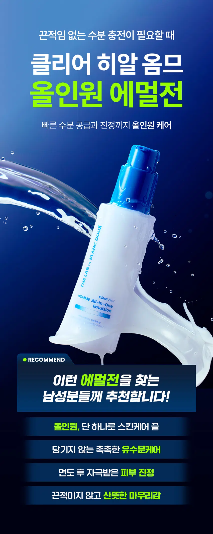 끈적임 없는 수분 충전이 필요할 때  
클리어 히알 옴므  
올인원 에멀전  
빠른 수분 공급과 진정까지 올인원 케어  
DOUX BLANC  
by LAB THE HOMME All-in-One Emulsion Clear Hyal  
이중기능을 RECOMMEND  
이런 에멀전을 찾는 남성분들께 추천합니다!  
올인원, 단 하나로 스킨케어 끝  
당기지 않는 촉촉한 유수분케어  
면도 후 자극받은 피부 진정  
끈적이지 않고 산뜻한 마무리감  
바르자마자 수분 터지는  
워터리 에멀전의 POINT  
POINT 01  
번들거림 없이 산뜻 + 수분 올인원  
바르면 바를수록 채워지는 N겹 수분으로  
건조함 싹 잡는 올인원 수분템  
POINT 02  
남성 맞춤 성분 배합으로 유수분 케어 완성  
피지에 민감한 남성 피부에  
Clear HyalTM 1,500 ppm으로 수분 컨디션 UP  
BLANC by  
POINT 03  
피부 자극 0.00% 무자극 판정  
THE ClearHyal HOMME All-In-One  
매일 사용해도 부담 없이 Emulsion  
일차 피부 자극 테스트 완료  
미백 주름개선 이중기능성  
양마음에 의한 피부 수주 레이어링[누적] 테스트 완료  
피부 일자 사극 테스트 완료  
120 ml 4.06 floz.  
★ 시험 명: 덧바름에 의한 피부 수분 레이어링(누적)효과 기관: 한국피부과학연구원 /  
시험 기간: 2025.06.19 시험 인원: 성인남녀 22명 대상  
★ 개인차 있을 수 있음  
★ 시험 명: 피부첩포에 의한 피부 일차 자극 평가에 대한 인체적용시험 시험기관: 한국피부과학연구원 /  
시험기간: 2025.06.23 / 시험인원: 성인남녀 32명 대상  
★ 개인차 있을 수 있음  
POINT 01  
바르면 바를수록 채워지는 N겹 수분  
N겹 수분충전  
162.71%  
160  
150  
140  
130  
120 126.22%  
110  
100  
1회 사용 직후 3회 사용 후  
* 시험 명: 덧바름에 의한 피부 수분 레이어링(누적)효과에 대한 인체적용시험 / 기관: 한국피부과학연구원 /  
시험기간: 2025.06.19/ 시험 인원: 성인남녀 22명 대상  
끈적임 없이 수분을 촘촘히 채워주는  
Clear Hyal TM100 소년  
THEADBANSEB LAND  
남자들의 클리어 히알 옴므 수분 데일리 루틴  
OR  
STEP 1 STEP 2 STEP3 STEP 4  
클리어 히알 옴므 클리어 히알 옴므 클리어 히알 옴므 클리어 히알 옴므 클리어 히알 옴므  
클렌징폼 토너 올인원 에멀전 선크림 톤로션  
#뽀득 클렌저 #피부 결 개선 #수분 잠금 #끈적임 제로 #4 MIX 올인원  
TEXTURE  
겉도는 느낌 없이 산뜻한 워터리 에멀전 제형  
THE LAB by BLANC DOUX  
바르자마자 산뜻하게 흡수되어 안 바른 듯한 가벼운 사용감  
본 상품 정보(상품 상세, 상품 설명 등)의 내용은 협력사가 직접 등록한 것 입니다.  
상품정보제공 고시  
제품명 더랩 바이 블랑두 클리어 히알 옴므 올인원 에멀전 120ml  
용량 또는 중량 120ml / 4.06 fl oz.  
제품 주요 사양 모든 피부 타입  
사용기한 또는  
개봉 전 36개월, 개봉 후 12개월  
개봉 후 사용 기간  
사용방법 본품 적당량을 취해 피부에 골고루 펴바른다  
제조업자 및 화장품 제조업자: (주)아리아코스메틱  
책임(제조)판매업자 화장품책임판매업자: (주)에런케이  
제조국 대한민국  
화장품법에 따라 정제수, 글리세린, 부틸렌글라이콜, 나이아신아마이드, 하이드로제네이티드폴리  
기재 표시하여야 하는 (C6-14올레핀), 베타인, 하이드롤라이즈드하이알루로닉에씨드(300ppm),  
모든 성분(전성분) 글루코노락톤, 다이프로필렌글라이콜, 폴리글리세릴-3다이스테아레이트,  
하이드록시아세토페논, 아크릴레이트/C10-30알킬아크릴레이트크로스폴리머,  
알지닌, 카프릴릴글라이콜, 아데노신, 1,2-헥산다이올,  
글리세릴스테아레이트시트레이트, 다이포타슘글리시리제이트  
식품의약품안전처  
미백, 주름개선 기능성  
심사 필 유무(기능성화장품)  
용법/용량  
사용시의 주의사항 1. 화장품 사용 시 또는 사용 후 직사광선에 의하여 사용부위가 붉은 반점, 부어오름  
또는 가려움증 등의 이상 증상이나 부작용이 있는 경우에는 전문의 등과 상담할 것  
2. 상처가 있는 부위 등에는 사용을 자제할 것 3. 보관 및 취급 시 주의사항  
가) 어린이의 손이 닿지 않는 곳에 보관할 것나) 직사광선을 피해서 보관할 것  
품질보증기준 본 제품에 이상이 있을 경우 공정거래위원회 고시  
소비자분쟁해결기준 에 의하여 보상해 드립니다.  
소비자상담  
더랩 바이 블랑두 고객센터/ 02-544-5996  
관련 전화번호  
POINT 03  
매일 사용해도 피부자극 0.00%  
'더랩 바이 블랑두 클리어 히알 옴므 올인원 에멀전 의 4종'의  
피부점포에 의한 피부 일차 자극 평가에 대한 인체적용시험  
2. 피부첩포시험에 의한 피부 일차 자극 평가 결과  
시험대상자 32명을 대상으로 피부접포시험을 한 결과는 다음과 같다(표 4)  
1) 시험물질 #1은 점포 제거 후 30분, 24시간, 48시간 경과 후에 자극이 관찰되지 않았다. 평균  
피부반응도는 0.00으로 한정기준에 따라 무자극으로 판정되었다.  
시험물질 #2는 첩모 제거 후 30분, 24시간, 48시간 경과 후에 자극이 관찰되지 않았다.  
피부반응도는 0.00으로 판정기준에 따라 무자극으로 판정되었다.  
시험물질 피부반응도 평균  
시험물질명 반응자수  
번호 30분 경과 24시간 경과 48시간 경과 피부반응도  
더랩 바이 블랑두 클리어  
#1 0 0.0 0.0 0.0 0.00  
히알 옴므 올인원 에멀전  
시험물질 피부반응도 평균  
시험물질명 반응자수  
번호 30분 경과 24시간 경과 48시간 경과 피부반응도  
더랩 바이 블랑두 클리어  
#1 0 0.0 0.0 0.0 0.00  
히알 옴므 올인원 에멀전  
일차 피부 자극 테스트 완료  
#저자극 #성분 스크리닝 완료  
기관명 한국피부과학연구원  
시험 기관 2025년 6월 23일  
대상 시험대상자 선정 및 제외 기준을 만족하는 23~65세의 성인 남녀 32명  
HOW TO USE  
1  
아침, 저녁 세안 후 손바닥에 적당량을 덜어주세요.  
2  
피부 결에 따라 얼굴 안쪽에서 바깥쪽으로  
가볍게 톡톡 두드리며 흡수시켜 주세요.  
TIP  
건조함이 느껴지는 부위에는 한번 더 가볍게 펴 발라주면  
확실한 속보습 케어가 가능해요.  
남자들의 클리어 히알 옴므  
수분 데일리 루틴  
STEP1 STEP 2 STEP 3 STEP 4  
클리어 히알 옴므 클리어 히알 옴므 클리어 히알 옴므 클리어 히알 옴므  
클렌징폼 토너 올인원 에멀전 선크림  
#뽀득 클렌저 #피부 결 개선 #수분 잠금 #끈적임 제로 #4 MIX 올인원  
TEXTURE  
겉도는 느낌 없이 산뜻한 워터리 에멀전 제형  
THE LAB by BLANC DOUX  
바르자마자 산뜻하게 흡수되어 안 바른 듯한 가벼운 사용감  
본 상품 정보(상품 상세, 상품 설명 등)의 내용은 협력사가 직접 등록한 것 입니다.  
상품정보제공 고시  
제품명 더랩 바이 블랑두 클리어 히알 옴므 올인원 에멀전 120ml  
용량 또는 중량 120ml / 4.06 fl oz.  
제품 주요 사양 모든 피부 타입  
사용기한 또는  
개봉 전 36개월, 개봉 후 12개월  
개봉 후 사용 기간  
사용방법 본품 적당량을 취해 피부에 골고루 펴바른다  
제조업자 및 화장품 제조업자: (주)아리아코스메틱  
책임(제조)판매업자 화장품책임판매업자: (주)에런케이  
제조국 대한민국  
화장품법에 따라 정제수, 글리세린, 부틸렌글라이콜, 나이아신아마이드, 하이드로제네이티드폴리  
기재 표시하여야 하는 (C6-14올레핀), 베타인, 하이드롤라이즈드하이알루로닉에씨드(300ppm),  
모든 성분(전성분) 글루코노락톤, 다이프로필렌글라이콜, 폴리글리세릴-3다이스테아레이트,  
하이드록시아세토페논, 아크릴레이트/C10-30알킬아크릴레이트크로스폴리머,  
알지닌, 카프릴릴글라이콜, 아데노신, 1,2-헥산다이올,  
글리세릴스테아레이트시트레이트, 다이포타슘글리시리제이트  
식품의약품안전처  
미백, 주름개선 기능성  
심사 필 유무(기능성화장품)  
용법/용량  
사용시의 주의사항 1. 화장품 사용 시 또는 사용 후 직사광선에 의하여 사용부위가 붉은 반점, 부어오름  
또는 가려움증 등의 이상 증상이나 부작용이 있는 경우에는 전문의 등과 상담할 것  
2. 상처가 있는 부위 등에는 사용을 자제할 것 3. 보관 및 취급 시 주의사항  
가) 어린이의 손이 닿지 않는 곳에 보관할 것나) 직사광선을 피해서 보관할 것  
품질보증기준 본 제품에 이상이 있을 경우 공정거래위원회 고시  
소비자분쟁해결기준 에 의하여 보상해 드립니다.  
소비자상담  
더랩 바이 블랑두 고객센터/ 02-544-5996  
관련 전화번호