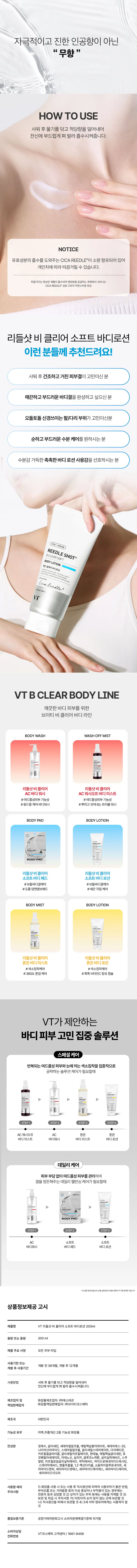 바디 피부 고민을 위한 맞춤형 솔루션  
VT 리들샷 비 클리어 바디 라인 시카리들TM이 바디 피부 고민을 집중 케어하여 깨끗하고 매끈한 바디 피부로 가꿔주는 비클리어 라인  
샤워 후 건조하고 거친 피부결을 부드럽고 매끈하게 완성  
[미백·주름개선 2중 기능성 화장품]  
○  
REEDLE SHOT B CLEAR SOFT BODY LOTION  
리들샷 비클리어 소프트 바디로션  
과잉각질 및 피지로 오돌토돌 해진 바디 피부결 고민이신가요?  
비클리어 소프트 바디로션 & 바디패드 2주 사용으로 피부결 22% 개선에 도움  
사용 전 사용 2주 후  
여드름성 피부 사용 적합에 도움  
리들샷 바디라인 6종 병행 사용 시 여드름성 피부 사용 적합에 대한 인체 효능 테스트 완료  
2주 사용 후 확인된 만족도  
Acne area texture smoothed Skin smoothness  
여드름 부위의 피부결이 매끈해진 매끈해진 것 같다 피부에 대한 만족도 100% 100%  
Hydrated skin Overall user satisfaction  
촉촉해진 사용감에 대한 피부 컨디션 만족도 전체적인 만족도 100% 100%  
CICA REEDLE + 필링 시너지  
솔루션이 선사하는 보들보들 바디 피부 결 케어  
시카리들TM  
피부 턴오버 케어 및 4  
유효성분 흡수에도움  
AHA, PHA, LHA  
피부의 과잉 피지와 각질을 부드럽게 케어  
CICA HYALURON  
REEDLE SHOT BODY LOTION  
촉촉 수분 시너지 포뮬러  
건조하고 거친 피부를 위한 결이 다른 바디케어  
판테놀  
피부 장벽을 촉촉하게 가꿔주면 자주 받을 습케어  
스쿠알란  
피부 수분 손실을 막아줍니다  
세라마이드  
바디 피부의 수분 손실을 케어해주고 푸석해진 피부에 보습케어  
피부를 깨우는 에너지  
CICA REEDLE은 마이크로 사이즈의 미네랄 유래 미세 입자 성분으로, 모공보다 14배 얇은 두께이며 피지컬 더마 딜리버리 시스템이 적용되어 섬세하게 피부를 자극하고 본연의 건강한 피부로 가꾸어 줍니다.  
VT CICA REEDLEⓇ  
15um  
실리카, 병풀추출물  
모공 크기 220μm  
CICA REEDLEⓇ  
PHYSICAL DERMA DELIVERY SYSTEM MECHANISM  
STEP 2 STEP 1  
BOOSTING & WAKE UP  
시카리들TM을 피부에 전달  
시카리들TM이 유효성분의 흡수를 도움  
CHANGE  
피부 본연의 건강한 컨디션 선사  
VT만의 독자적 기술이 반영되어 더욱 특별해진 CICA REEDLEⓇ  
시카 성분 30  
실리카 성분 99% 미네랄 VA 시카리들TM  
SYSTEM 완성  
시카리들TM: 실리카, 병풀추출물  
VA SYSTEM이란?  
정제된 실리카에 CICA 성분이 정제된 시카 성분을 실리카의 미세한 구멍과 감압하면서 가열 빈곳으로 흡수  
리들샷에 적용되는 시카리들TM 원료는 정제 후 VT 독자 공정인 병풀추출물을 포함하는 공정이 추가되며 열은 갈색으로 색상이 변합니다. 산뜻하게 흡수되면서도 풍부한 수분감을 남겨, 끈적임 없이 촉촉하고 매끈한 바디 피부결을 선사 자극적이고 진한 인공향이 아닌 무향  
HOW TO USE  
샤워 후 물기를 닦고 적당량을 덜어내어 전신에 부드럽게 펴 발라 흡수시켜줍니다.  
NOTICE  
유효성분의 흡수를 도와주는 CICA REEDLE이 소량 함유되어 있어 개인차에 따라 따끔거릴 수 있습니다. 따끔거리는 현상은 제품이 흡수되며 영양분을 공급하는 과정에서 나타나는 CICA REEDLE 성분 고유의 자연스러운 현상입니다.  
리들샷 비 클리어 소프트 바디로션  
이런 분들께 추천드려요!  
샤워 후 건조하고 거친 피부결이 고민이신 분  
매끈하고 부드러운 바디결을 완성하고 싶으신 분  
오돌토돌 신경쓰이는 팔/다리 부위가 고민이신 분  
순하고 부드러운 수분케어를 원하시는 분  
수분감 가득한 촉촉한 바디로션 사용감을 선호하시는 분  
CICA HYALURON  
REEDLE SHOT B CLEAR SOFT BODY LOTION  
매끈결 케어 바디로션  
Cica ReedleⓇ  
VT  
VT B CLEAR BODY LINE  
깨끗한 바디 피부를 위한 브이티 비 클리어 바디 라인  
BODY WASH WASH OFF MIST  
리들샷 비 클리어 AC 바디워시 AC 워시 오프 바디미스트  
#여드름성 피부 기능성 #여드름성 피부 기능성  
#등드름 케어 바디워시 #뿌리고 씻어내는 트러블 워시  
BODYPAD BODY LOTION  
BODYPAD  
리들샷 비 클리어 소프트 바디패드 소프트 바디로션  
#보들 바디결 케어 #보들 바디결 케어  
#도톰 양면 엠보 패드 #매끈 각질 케어  
BODY MIST BODY LOTION  
리들샷 비 클리어 톤온 바디미스트 톤온 바디로션  
#색소침착 케어 #색소침착 케어  
#360도 톤업 케어 #톡톡 비타민C 함유 캡슐  
VT가 제안하는 바디 피부 고민 집중 솔루션  
스페셜 케어  
반복되는 여드름성 피부와 눈에 띄는 색소침착을 집중적으로 공략하는 솔루션 케어가 필요할 때  
▶  
STEP 1 STEP 2 STEP 4  
AC 워시 오프 AC 톤온 톤온  
바디미스트 바디워시 바디미스트 바디로션  
데일리 케어  
피부 부담 없이 여드름성 피부를 관리하며 결을 정돈해주는 데일리 밸런싱 케어가 필요할 때  
▶  
BODYPAD  
STEP 1 STEP 2 STEP 3  
AC 소프트 소프트  
바디워시 바디패드 바디로션  
상품 정보 제공 고시  
제품명 VT 리들샷 비 클리어 소프트 바디로션 200ml  
용량 또는 중량 200ml  
제품 주요 사양 모든 피부 타입  
사용 기한 또는 개봉 전 36개월, 개봉 후 12개월  
개봉 후 사용 기간  
사용 방법 생산 물품 가액 세 금융 합 병원(사용합니다. 덜어내어  
제조업자 및 화장품 제조업자: (주)에스테르  
책임 판매업자 화장품 책임 판매업자: (주)브이티코스메틱  
제조국 대한민국  
기능성 유무 미백, 주름개선 2중 기능성 화장품  
전성분 정제수, 글리세린, 세테아릴알코올, 에틸헥실팔미테이트, 세테아레스-20,  
스테아릭애씨드, 스테아릴알코올, 글리세릴스테아레이트, 다이메티콘,  
글리세릴카프릴레이트, 판테놀, 에틸헥실글리세린, 토코페릴아세테이트, 아데노신, 실리카, 글루코노락톤, 살리실릭애씨드, 스쿠알란, 카프릴로일살리실릭애씨드, 락틱애씨드, 하이드로제네이티드레시틴,  
스테아릭애씨드, 병풀추출물, 1,2-헥산다이올, 소듐하이알루로네이트, 세라마이드엔피, 세라마이드엔에스, 세라마이드에이에스, 세라마이드에이피, 세라마이드이오피  
사용 시 주의사항  
1) 화장품 사용 시 또는 사용 후 직사광선에 의하여 사용 부위가 붉은 반점, 부어오름 또는 가려움증 등의 이상 증상이나 부작용이 있는 경우에는 전문의 등과 상담할 것  
2) 상처가 있는 부위 등에는 사용을 자제할 것  
3) 보관 및 취급 시 주의사항  
가) 어린이의 손이 닿지 않는 곳에 보관할 것  
나) 직사광선을 피해서 보관할 것  
4) 3세 이하 영유아에게는 사용하지 말 것  
품질보증기준 공정거래위원회 고시 소비자 분쟁 해결 기준에 의함  
소비자 상담  
VT 코스메틱 고객센터/1661-9456  
전화번호