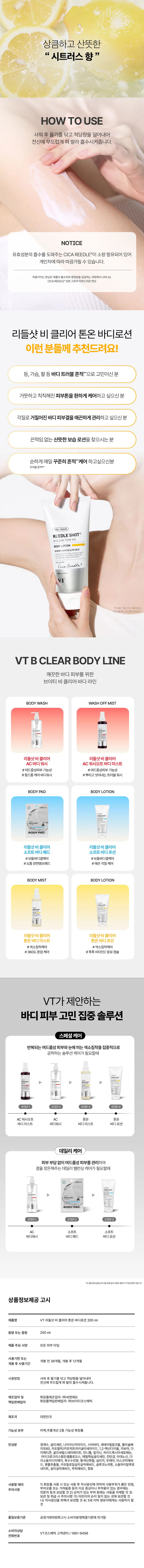 바디 피부 고민을 위한 맞춤형 솔루션  
VT 리들샷 비 클리어 바디 라인시카리들 이바디 피부. 고민을 집중 케어하여  
깨끗하고 매끈한 바디피부로 가꿔주는 비클리어 라인  
비타민C 성분 함유 캡슐이 톡톡!  
칙칙한 피부 톤을  
맑은 톤 광케어  
미백·주름개선 2중 기능성 화장품  
REEDLESHOT�  
CicaReedle  
REEDLE SHOT� B CLEAR TONE ON BODY LOTION  
리들샷 비클리어 톤온 바디 로션  
어둡고 칙칙한 트러블 흔적과  
거친 피부결이 고민이신가요?  
색소침착  
비클리어 톤온 바디로션 & 바디미스트  
2주 병행 사용으로  
색소침착 9.64% 완화에 도움  
사용 전 사용 2주 후  
여드름성 피부 사용 적합에 도움  
리들샷 바디라인 6종 병행 사용 시  
여드름성 피부 사용 적합에 대한  
인체 효능 테스트 완료  
2주 사용 후  
확인된 만족도  
Skin brightening effects Reduced acne dark spots  
피부 브라이트닝 여드름 부위의 색소침착  
효과에 대한 만족도 옅어짐에 대한 만족도  
100% 100%  
Hydrated skin Overall user satisfaction  
촉촉해진 사용감에 대한  
피부 컨디션 만족도 전체적인 만족도  
100% 100%  
소심학원소에서  
CICA REEDLE [c]+ 필링 시너지  
+ 미백 포뮬러 솔루션이 선사하는  
색소침착으로 인한  
바디 피부톤 케어  
시카 리들TM  
ALON 피부 턴오버 케어 및  
DLE SHOT�  
EARTONEON 유효성분 흡수에도움  
YLOTION  
AHA, PHA, LHA�  
Cica Reedle  
피부 과잉 피지와  
각질을 부드럽게 케어  
트러블* 바디 피부톤-결-광 시너지 포뮬러  
톤온 집중 관리로  
토탈 브라이트닝 케어  
나이아신아마이드  
트러블 흔적으로  
칙칙해진 바디 피부톤을  
환하게 케어  
병풀추출물  
자극받고 예민해진 피부를  
빠르게 진정 케어  
시어버터  
비타민C  
뛰어난 보습 효과로  
(아스코빅 애씨드)  
건조한 바디 피부를  
촉촉하게 케어  
트러블*로 칙칙해진  
바디 피부톤을 밝혀주고  
매끈 광채 선사  
피부를 깨우는 에너지  
CICA REEDLEⓇ은 마이크로 사이즈의  
미네랄 유래 미세 입자 성분으로,  
모공보다 14배 얇은 두께이며  
피지컬 더마 딜리버리 시스템이 적용되어  
섬세하게 피부를 자극하고 본연의 건강한 피부로  
가꾸어 줍니다.  
VTCICA REEDLEⓇ  
15µm  
시카리들 실리카, 병풀추출물  
모공 크기  
약 220µm  
CICA REEDLEⓇ'S  
PHYSICAL DERMA  
DELIVERY SYSTEM MECHANISM  
STEP1  
STEP2 DIVE  
BOOSTING & WAKE UP  
시카리들TM을 피부에 전달  
시카리들TM이 유효 성분의  
흡수를 도움  
STEP3  
CHANGE  
피부 본연의 건강한 컨디션 선사  
VT만의 독자적 기술이 반영되어  
더욱 특별해진  
CICA REEDLEⓇ  
카 성분  
미네랄 유래 VA 시카리들TM  
실리카 성분 99% SYSTEM 완성  
실리카, 병풀추출물  
VA SYSTEM이란?  
정제된 실리카에 CICA 성분이 정제된  
시카 성분을 실리카의 미세한 구멍과  
감압하면서 가열 빈곳으로 흡수  
시카 공성 선 카 공정 후  
리들샷Ⓡ에 적용되는 시카 리들TM 원료는 정제 후  
VT 독자 공정인 병풀 추출물을 포함하는 공정이 추가되며  
옅은 갈색으로 색상이 변합니다. 비타민C 캡슐 로션이  
끈적임 없이 산뜻한 사용감 선사 상큼하고 산뜻한  
시트러스 향  
HOW TO USE  
샤워 후 물기를 닦고 적당량을 덜어내어  
전신에 부드럽게 펴 발라 흡수시켜줍니다.  
NOTICE  
유효 성분의 흡수를 도와주는 CICA REEDLEⓇ이 소량 함유되어 있어  
개인차에 따라 따끔거릴 수 있습니다.  
따끔거리는 현상은 제품이 흡수되며 영양분을 공급하는 과정에서 나타나는  
CICA REEDLEⓇ 성분 고유의 자연스러운 현상  
리들샷 비 클리어 톤온 바디로션  
이런 분들께 추천드려요!  
등, 가슴, 팔 등 바디 트러블 흔적으로 고민이신 분  
거뭇하고 칙칙해진 피부톤을 환하게 케어하고 싶으신 분  
각질로 거칠어진 바디 피부결을 매끈하게 관리하고 싶으신 분  
끈적임 없는 산뜻한 보습 로션을 찾으시는 분  
순하게 매일 꾸준히 흔적 케어 하고 싶으신 분  
트러블 흔적**  
CICA X HYALURON  
REEDLE SHOTⓇ  
BCLEAR TONE ON  
BODY LOTION  
학색 케어 브라이트닝 바디 로션  
Cica Reedle  
건조, 거칠어짐 등  
VTB CLEAR BODY LINE  
깨끗한 바디 피부를 위한  
브이티 비클리어 바디 라인  
BODY WASH WASH OFF MIST  
리들샷 비클리어 리들샷 비 클리어  
AC 바디워시 AC 워시오프 바디미스트  
#여드름성피부 기능성 # 여드름성피부 기능성  
#등드름 케어 바디워시 # 뿌리고 씻어내는 트러블 워시  
BODYPAD BODY LOTION  
BODYPAD  
리들샷 비클리어 리들샷 비클리어  
소프트 바디패드 소프트 바디로션  
#보들 바디결 케어 #보들 바디 결케어  
#도톰 양면 엠보 패드 #매끈 각질 케어  
BODYMIST BODY LOTION  
리들샷 비 클리어 리들샷 비클리어  
톤온 바디미스트 톤온 바디로션  
#색소침착 케어 #색소침착 케어  
#360도 톤업 케어 #톡톡 비타민C 함유 캡슐  
VT가 제안하는  
바디 피부 고민 집중 솔루션  
스페셜 케어  
반복되는 여드름성 피부와 눈에 띄는 색소침착을 집중적으로  
공략하는 솔루션 케어가 필요할 때  
▶ ▶ ▶  
료  
STEP2 STEP4  
AC 워시오프 CA 톤온 톤온  
바디미스트 바디워시 바디미스트 바디로션  
데일리 케어  
피부 부담 없이 여드름성 피부를 관리하며  
결을 정돈해주는 데일리 밸런싱 케어가 필요할 때  
BODYPAD  
STEP1 STEP3  
AC 소프트 소프트  
바디워시 바디패드 바디로션  
상품 정보 제공 고시  
제품명 VT 리들샷 비클리어 톤온 바디로션 200ml  
용량 또는 중량 200ml  
제품 주요 사양 모든 피부 타입  
사용 기한 또는  
개봉 전 36개월, 개봉 후 12개월  
개봉 후 사용 기간  
사용 방법 샤워 후 신체에 물기를 닦고 적당량을 덜어내어 흡수시켜줍니다.  
(주) 씨엔에프  
제조업자 및 화장품 제조업자 협회 (주) 브이티 코스메틱  
책임 판매업자  
제조국 대한민국  
기능성 유무 미백, 주름개선 2종 기능성 화장품  
전성분 정제수, 글리세린, 나이아신아마이드, 시어버터, 세테아릴 알코올, 폴리소르베이트 60, 카프릴릭/카프릭 트라이글리세라이드, 1,2-헥산다이올, 카보머, 다  
아메타크로글리세릴 스테아레이트, 에틸헥실글리세린, 한국산 담당 아스코빅 애씨드,  
글리세릴 스테아레이트, 만니톨, 알지닌,  
이소듐 이디티에이, 옥수수전분, 황색산화철, 실리카, 소듐하이알루로네이트, 병풀추출물, 카프릴로일 살리실릭 애씨드,  
살리실릭 애씨드, 락틱 애씨드, 향료  
사용할 때의 1) 화장품 사용 시 또는 사용 후 직사광선에 의하여 사용 부위가 붉은 반점,  
주의사항 부어오름 또는 가려움증 등의 이상 증상이나 부작용이 있는 경우에는  
전문의 등과 상담할 것 2) 상처가 있는 부위 등에는 사용을 자제할 것 3)  
보관 및 취급 시 주의사항 가) 어린이의 손이 닿지 않는 곳에 보관할 것  
나) 직사광선을 피해서 보관할 것 4) 3세 이하 영유아에게는 사용하지 말 것  
품질 보증 기준 공정거래위원회 고시 소비자 분쟁 해결 기준에 의거함  
소비자 상담  
전화번호 VT 코스메틱 고객센터/1661-9456