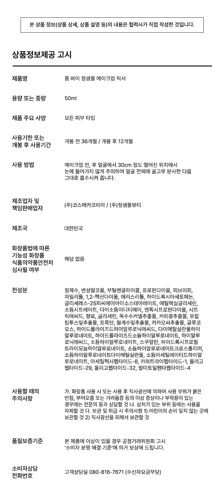 줌 바이 정샘물 메이크업 픽서

공들인 메이크업이 무너지지 않도록 오래 유지하는 것이 아티스트만의 비법입니다. 촉촉하고 은은한 쿨링감이 느껴지는 픽서를 마무리 단계에 사용해서 메이크업 유지 효과를 높여주세요.

제품 특징

피부 위 가볍게 안착되어 촉촉하게 아티스트만의 라스트 터치, 공들인 메이크업을 오래 유지시켜주는 무너짐 없는 피부 표현 비법입니다.

줌 01: 가볍고 미세한 입자로 견고하게 메이크업 고정
가볍게 분사된 미세한 입자가 피부에 부드럽게 안착되어 무너짐 없는 견고한 메이크업을 만듭니다. 미세 픽싱폴리머 코팅막 형성으로 유분, 땀 등 외부 환경으로부터 견고하게 메이크업을 고정합니다.

줌 02: 촉촉한 스킨케어 성분 함유
저분자 히알루론산, 5중 펩타이드, 올리브 스쿠알란이 함유되어 있습니다. 촉촉 수분 공급, 탄탄 매끈 결 케어, 수분 부스팅 효과로 건조하고 당김 없이 피부가 편안합니다.

줌 03: 은은한 쿨링감
카카오씨 추출물, 커피콩 추출물, 유칼립투스 추출물, 월계수잎 추출물이 함유되어 있습니다. 특허받은 식물 유래 쿨링 성분으로 피부 온도를 낮춰 자극받은 피부를 진정시킵니다.

안전성 테스트

저자극 테스트 완료. 인체 피부 일차자극 시험 결과 평균 피부 반응도 0.00으로 재자극으로 판정되었습니다.
시험 기관: 스킨메드 임상시험센터
시험 기간: 25.08.18~25.08.20
시험 대상자: 만 20~60세의 성인 32명

사용 방법

메이크업 전, 후 얼굴에서 30cm 정도 떨어진 위치에서 가볍게 분사한 뒤 그대로 흡수시켜 줍니다. 눈에 들어가지 않게 주의해 주세요.

아티스트 팁

베이스/색조 메이크업 착붙 밀착: 스펀지나 퍼프 등에 적당량을 뿌려 사용하면 베이스 메이크업이 더욱 밀착됩니다.

색조 메이크업 발색: 브러시에 적당량을 뿌려 사용하면 블러셔, 아이섀도우 표현이 더욱 선명하게 발색됩니다.

한 번에 많은 양을 사용하기 보다는 조금씩 양을 늘려가며 사용하는 것을 추천드립니다.

사용 후 장기간 사용하지 않을 시 노즐 입구가 막히는 현상이 발생할 수 있습니다. 캡을 반드시 닫아 보관해 주시고 물티슈 등으로 분사구를 깨끗하게 닦은 후 사용해 주세요.

상품정보제공 고시

제품명: 줌 바이 정샘물 메이크업 픽서
용량 또는 중량: 50ml
제품 주요 사양: 모든 피부 타입
개봉 전 사용기한: 36개월
개봉 후 사용기간: 12개월
사용 방법: 메이크업 전, 후 얼굴에서 30cm 정도 떨어진 위치에서 눈에 들어가지 않게 주의하여 얼굴 전체에 골고루 분사한 다음 그대로 흡수시켜 줍니다.
제조업자 및 책임판매업자: (주)코스메카코리아 / (주)정샘물뷰티
제조국: 대한민국
기능성 화장품 해당 없음
식품의약품안전처 심사필 여부: 해당 없음

전성분

정제수, 변성알코올, 부틸렌글라이콜, 프로판다이올, 피브이피, 자일리톨, 1,2-헥산다이올, 에리스리톨, 하이드록시아세토페논, 글리세레스-25피씨에이아이소스테아레이트, 에틸헥실글리세린, 소듐시트레이트, 다이소듐이디티에이, 멘톡시프로판다이올, 시트릭애씨드, 향료, 글리세린, 옥수수커넬추출물, 커피콩추출물, 유칼립투스잎추출물, 프룩탄, 월계수잎추출물, 카카오씨추출물, 글루코오스, 하이드플라이즈드하이알루로닉애씨드, 다이메틸실란올하이알루로네이트, 하이드롤라이즈드소듐하이알루로네이트, 하이알루로닉애씨드, 소듐하이알루로네이트, 스쿠알란, 하이드록시프로필트라이모늄하이알루로네이트, 소듐하이알루로네이트크로스폴리머, 소듐하이알루로네이트다이메틸실란올, 소듐아세틸레이티드하이알루로네이트, 아세틸헥사펩타이드-8, 카퍼트라이펩타이드-1, 올리고펩타이드-29, 올리고펩타이드-32, 팔미토일펜타펩타이드-4

사용할 때의 주의사항

가. 화장품 사용 시 또는 사용 후 직사광선에 의하여 사용 부위가 붉은 반점, 부어오름 또는 가려움증 등의 이상 증상이나 부작용이 있는 경우에는 전문의 등과 상담할 것

나. 상처가 있는 부위 등에는 사용을 자제할 것

다. 보관 및 취급 시 주의사항
1) 어린이의 손이 닿지 않는 곳에 보관할 것
2) 직사광선을 피해서 보관할 것

품질보증기준

본 제품에 이상이 있을 경우 공정거래위원회 고시 '소비자 분쟁 해결 기준'에 의거 보상해 드립니다.

소비자상담

고객상담실 080-816-7671 (수신자요금부담)
