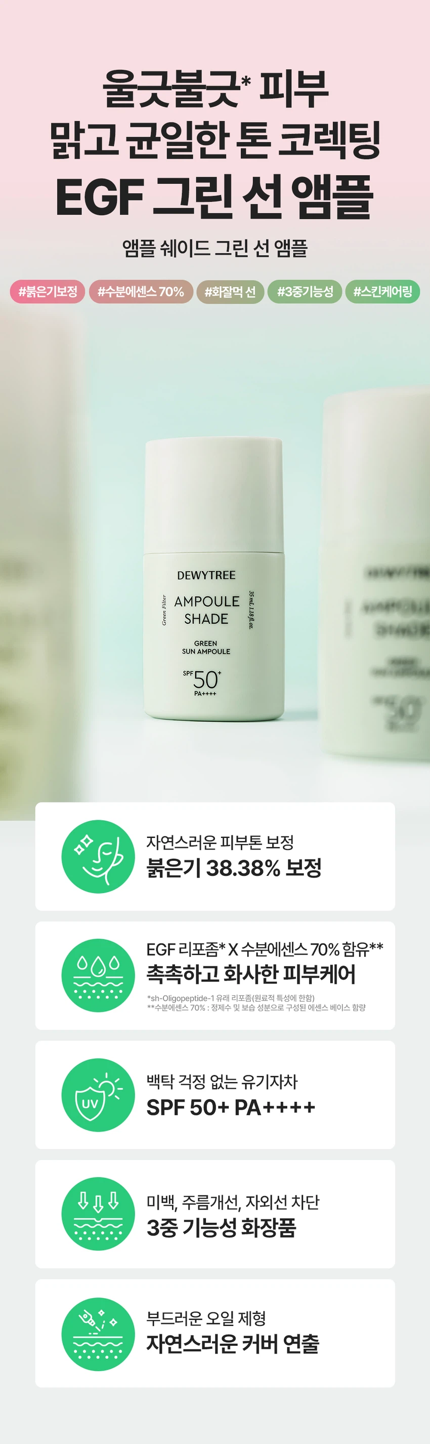 듀이트리 앰플 쉐이드 그린 선 앰플
상품 특징
울긋불긋한 피부를 맑고 균일한 톤으로 코렉팅합니다. EGF 그린 선 앰플로 붉은기 보정, 수분 에센스 70% 함유, 화사한 선, 3중 기능성을 제공하는 스킨케어링 제품입니다.
주요 기능
붉은기 38.38% 보정으로 자연스러운 피부톤을 보정합니다. EGF 리포좀과 수분 에센스 70% 함유로 촉촉하고 화사한 피부 케어를 제공합니다. 백탁 걱정 없는 유기자차 처방으로 SPF 50+ PA++++ 자외선 차단 기능을 합니다. 미백, 주름 개선, 자외선 차단의 3중 기능성 화장품입니다.
제품 구성
용량: 35ml
색상: 그린
SPF 50+ PA++++
피부 톤 고민별 제품 라인
밀크 선 앰플: 생기광채, 촉촉 보습
그린 선 앰플: 진정 그린, 수분 진정
블루 선 앰플: 맑은 블루, 수분 밀착
제품의 장점
포인트 1: 보색 컬러 코렉팅
붉은기를 커버하는 맑은 그린 컬러로 화사한 피부를 연출합니다.
포인트 2: 수분 부스팅
EGF 리포좀과 수분 에센스 70%로 수분감을 가득 채워 화사한 부스팅을 제공합니다.
포인트 3: 그린 스킨케어링 성분
그린 진정 케어로 더블 진정 케어를 제공합니다. 어성초 추출물과 콜레스테롤로 집중 진정 케어를 하며, 나이아신아마이드와 아데노신으로 미백과 주름 개선을 돕습니다.
포인트 4: 부드러운 제형
유연한 오일 성분을 함유한 부드러운 제형으로 자연스러운 커버를 연출합니다. 오일 성분과 수분 에센스로 오랜 기간 무너짐 없이 밀착 커버합니다.
제형 특징
3단 미세 롤밀 공정 적용으로 고운 입자의 제형이 부드럽게 발립니다. Tri-Phase Hybrid Milling을 통해 톤업 안료를 고르게 분산시킵니다.
피부 자극 테스트
앰플 쉐이드 그린 선 앰플의 인체 피부 일차 자극 시험을 완료했습니다.
시험기관: 피엔케이피부임상연구센타
시험 대상: 성인 33명
시험 기간: 2025.12.17 - 2025.12.19
사용 방법
스킨케어 마지막 단계에서 자외선이 노출되는 부분에 내용물을 덜어 펴 발라줍니다. 사용 전 가볍게 흔들어 사용하세요. 사용 전 반드시 기초 케어 마지막 단계에서 적당량을 골고루 펴 바르고 두드려 흡수시킵니다.
상품 정보
제품명: 듀이트리 앰플 쉐이드 그린 선 앰플
제품 설명: 수분 에센스 성분을 70% 함유하여 수분 가득 촉촉한 사용감과 붉은기를 커버하여 맑고 균일한 피부 표현을 도와주는 선 앰플
용량: 35ml
제품 주요 사양: 모든 피부용
사용 기한: 제조일로부터 36개월
제조업자: 나우코스, 듀이트리
화장품 책임 판매업자: 나우코스, 듀이트리
제조국: 대한민국
효능·효과
피부의 주름 개선에 도움을 줍니다. 피부의 미백에 도움을 줍니다. 자외선으로부터 피부를 보호합니다(SPF50+ PA++++).
용법·용량
본 품 적당량을 피부에 골고루 펴 바릅니다.
전성분
정제수, C12-15알킬벤조에이트, 에칠헥실살리실레이트, 호모살레이트, 폴리실리콘-15, 메칠렌비스-벤조트리아졸릴테트라메칠부틸페놀, 폴리솔베이트60, 글리세린, 다이아이소스테아릴말레이트, 세틸에틸헥사노에이트, 나이아신아마이드, 비스-에칠헥실옥시페놀메톡시메닐트리아진, 폴리솔베이트80, 디에칠아미노하이드록시벤조일헥실벤조에이트, 글리세릴스테아레이트, 피이지-100스테아레이트, 다이프로필렌글라이콜, 솔비탄세스퀴올리에이트, 실리카다이메틸실릴레이트, 다이머다이리놀레일다이머다이리놀리에이트, 데실글루코사이드, 하이드록시아세토페논, 소듐아크릴레이트/소듐아크릴로일다이메틸타우레이트코폴리머, 폴리아크릴레이트크로스폴리머-6, 카프릴릴글라이콜, 향료, 아이소헥사데칸, 트라이에톡시카프릴릴실레인, 알루미늄하이드록사이드, 아데노신, 프로필렌글라이콜, 잔탄검, 솔비탄올리에이트, 다이소듐이디티에이, 카올린, 다이포타슘글리시리제이트, 프로판다이올, 벤질글라이콜, 하이드롤라이즈드글라이코사미노글리칸, 소듐하이알루로네이트, 1,2-헥산다이올, 하이드로제네이티드레시틴, 소듐포스페이트, 소듐하이알루로네이트크로스폴리머, 하이드롤라이즈드하이알루로닉애씨드, 에틸헥실글리세린, 하이드록시프로필트라이모늄하이알루로네이트, 하이알루로닉애씨드, 소듐아세틸레이티드하이알루로네이트, 에스에이치-올리고펩타이드-1, 티타늄디옥사이드, 울트라마린, 황색산화철, 구아이아줄렌
기능성 화장품
주름 개선, 미백, 자외선 차단 기능성 화장품
사용할 때의 주의사항
화장품 사용 시 또는 사용 후 직사광선에 의하여 사용 부위가 붉은 반점, 부어오름 또는 가려움증 등의 이상 증상이나 부작용이 있는 경우에는 전문의 등과 상담할 것입니다. 상처가 있는 부위 등에는 사용을 자제할 것입니다.
보관 및 취급 시 주의사항
어린이의 손이 닿지 않는 곳에 보관할 것입니다. 직사광선을 피해서 보관할 것입니다.
품질보증기준
본 제품에 이상이 있을 경우 공정거래위원회 고시 소비자분쟁해결기준에 의해 보상해드립니다.
고객센터
070-7707-1150
