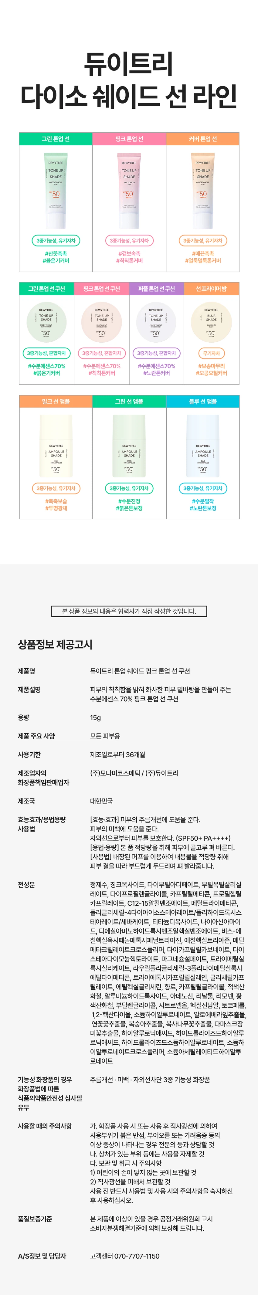듀이트리 톤업 쉐이드 핑크 톤업 선 쿠션
제품 개요
푸석하고 칙칙한 피부를 밝혀주는 핑크 톤업 선 쿠션입니다. 수분에센스 70% 함유된 제품으로 화사한 피부 밑바탕을 만들어줍니다.
주요 기능
- 3중 기능성: 주름개선, 미백, 자외선 차단(SPF 50+ PA++++)
- 피부 밝기 3.50% 보정
- 스킨케어링 성분 70% 함유
- 촉촉하고 화사한 피부 케어
포인트 1: 보색 컬러 코렉팅
생기있는 핑크 컬러로 어둡고 칙칙한 피부톤을 커버하여 화사한 피부를 연출합니다.
포인트 2: 핑크 스킨케어링 성분
- 나이아신아마이드: 미백 효과
- 아데노신: 주름 개선
- 소듐 하이알루로네이트: 수분 공급 및 피부 활력
- 핑크 5 컴플렉스: 진정 케어
포인트 3: 쿨링 진정
수분 함량이 높은 제형으로 일시적인 시원함을 제공하며, 백탁, 건조함, 들뜸, 밀림 부담을 줄여줍니다.
텍스처
3단 미세 롤밀 공정으로 고운 입자의 제형이 부드럽게 발려 톤업 안료를 고르게 분산시킵니다.
안전성
피부 자극 테스트 완료(성인 33명 대상, 피엔케이피부임상연구센타 시험)
사용 방법
스킨케어 마지막 단계에서 자외선이 노출되는 부분에 내용물을 퍼프에 적당량 묻혀 톡톡 두드려 펴 발라줍니다.
퍼프 사용법
- 좁은 면: 눈가, 코 옆까지 섬세하게 커버
- 넓은 면: 볼, 이마, 피부 전체를 쉽고 빠르게 커버
제품 사양
용량: 15g
제조국: 대한민국
모든 피부용
사용기한: 제조일로부터 36개월
제조업자: (주)모나미코스메틱, (주)듀이트리
효능·효과
- 피부의 주름개선에 도움
- 피부의 미백에 도움
- 자외선으로부터 피부 보호(SPF50+ PA++++)
사용 시 주의사항
- 화장품 사용 시 또는 사용 후 직사광선에 의해 붉은 반점, 부어오름, 가려움증 등의 이상 증상이 나타나면 전문의와 상담할 것
- 상처가 있는 부위에는 사용을 자제할 것
- 어린이의 손이 닿지 않는 곳에 보관할 것
- 직사광선을 피해 보관할 것
관련 제품
그린 톤업 선 쿠션(붉은기 커버)
퍼플 톤업 선 쿠션(노란기 커버)
선프라이머밤
밀크 선앰플
그린 선앰플
블루 선앰플
고객센터: 070-7707-1150