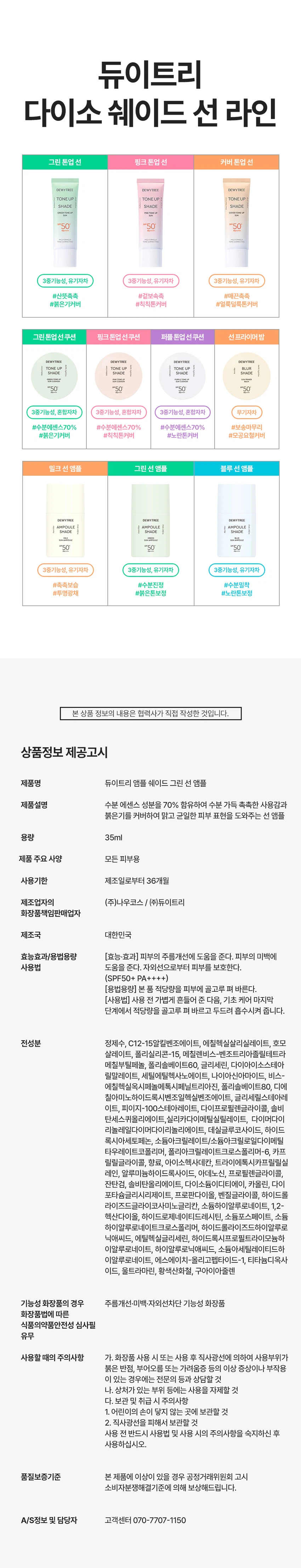 듀이트리 앰플 쉐이드 그린 선 앰플
상품 특징
울긋불긋한 피부를 맑고 균일한 톤으로 코렉팅합니다. EGF 그린 선 앰플로 붉은기 보정, 수분 에센스 70% 함유, 화사한 선, 3중 기능성을 제공하는 스킨케어링 제품입니다.
주요 기능
붉은기 38.38% 보정으로 자연스러운 피부톤을 보정합니다. EGF 리포좀과 수분 에센스 70% 함유로 촉촉하고 화사한 피부 케어를 제공합니다. 백탁 걱정 없는 유기자차 처방으로 SPF 50+ PA++++ 자외선 차단 기능을 합니다. 미백, 주름 개선, 자외선 차단의 3중 기능성 화장품입니다.
제품 구성
용량: 35ml
색상: 그린
SPF 50+ PA++++
피부 톤 고민별 제품 라인
밀크 선 앰플: 생기광채, 촉촉 보습
그린 선 앰플: 진정 그린, 수분 진정
블루 선 앰플: 맑은 블루, 수분 밀착
제품의 장점
포인트 1: 보색 컬러 코렉팅
붉은기를 커버하는 맑은 그린 컬러로 화사한 피부를 연출합니다.
포인트 2: 수분 부스팅
EGF 리포좀과 수분 에센스 70%로 수분감을 가득 채워 화사한 부스팅을 제공합니다.
포인트 3: 그린 스킨케어링 성분
그린 진정 케어로 더블 진정 케어를 제공합니다. 어성초 추출물과 콜레스테롤로 집중 진정 케어를 하며, 나이아신아마이드와 아데노신으로 미백과 주름 개선을 돕습니다.
포인트 4: 부드러운 제형
유연한 오일 성분을 함유한 부드러운 제형으로 자연스러운 커버를 연출합니다. 오일 성분과 수분 에센스로 오랜 기간 무너짐 없이 밀착 커버합니다.
제형 특징
3단 미세 롤밀 공정 적용으로 고운 입자의 제형이 부드럽게 발립니다. Tri-Phase Hybrid Milling을 통해 톤업 안료를 고르게 분산시킵니다.
피부 자극 테스트
앰플 쉐이드 그린 선 앰플의 인체 피부 일차 자극 시험을 완료했습니다.
시험기관: 피엔케이피부임상연구센타
시험 대상: 성인 33명
시험 기간: 2025.12.17 - 2025.12.19
사용 방법
스킨케어 마지막 단계에서 자외선이 노출되는 부분에 내용물을 덜어 펴 발라줍니다. 사용 전 가볍게 흔들어 사용하세요. 사용 전 반드시 기초 케어 마지막 단계에서 적당량을 골고루 펴 바르고 두드려 흡수시킵니다.
상품 정보
제품명: 듀이트리 앰플 쉐이드 그린 선 앰플
제품 설명: 수분 에센스 성분을 70% 함유하여 수분 가득 촉촉한 사용감과 붉은기를 커버하여 맑고 균일한 피부 표현을 도와주는 선 앰플
용량: 35ml
제품 주요 사양: 모든 피부용
사용 기한: 제조일로부터 36개월
제조업자: 나우코스, 듀이트리
화장품 책임 판매업자: 나우코스, 듀이트리
제조국: 대한민국
효능·효과
피부의 주름 개선에 도움을 줍니다. 피부의 미백에 도움을 줍니다. 자외선으로부터 피부를 보호합니다(SPF50+ PA++++).
용법·용량
본 품 적당량을 피부에 골고루 펴 바릅니다.
전성분
정제수, C12-15알킬벤조에이트, 에칠헥실살리실레이트, 호모살레이트, 폴리실리콘-15, 메칠렌비스-벤조트리아졸릴테트라메칠부틸페놀, 폴리솔베이트60, 글리세린, 다이아이소스테아릴말레이트, 세틸에틸헥사노에이트, 나이아신아마이드, 비스-에칠헥실옥시페놀메톡시메닐트리아진, 폴리솔베이트80, 디에칠아미노하이드록시벤조일헥실벤조에이트, 글리세릴스테아레이트, 피이지-100스테아레이트, 다이프로필렌글라이콜, 솔비탄세스퀴올리에이트, 실리카다이메틸실릴레이트, 다이머다이리놀레일다이머다이리놀리에이트, 데실글루코사이드, 하이드록시아세토페논, 소듐아크릴레이트/소듐아크릴로일다이메틸타우레이트코폴리머, 폴리아크릴레이트크로스폴리머-6, 카프릴릴글라이콜, 향료, 아이소헥사데칸, 트라이에톡시카프릴릴실레인, 알루미늄하이드록사이드, 아데노신, 프로필렌글라이콜, 잔탄검, 솔비탄올리에이트, 다이소듐이디티에이, 카올린, 다이포타슘글리시리제이트, 프로판다이올, 벤질글라이콜, 하이드롤라이즈드글라이코사미노글리칸, 소듐하이알루로네이트, 1,2-헥산다이올, 하이드로제네이티드레시틴, 소듐포스페이트, 소듐하이알루로네이트크로스폴리머, 하이드롤라이즈드하이알루로닉애씨드, 에틸헥실글리세린, 하이드록시프로필트라이모늄하이알루로네이트, 하이알루로닉애씨드, 소듐아세틸레이티드하이알루로네이트, 에스에이치-올리고펩타이드-1, 티타늄디옥사이드, 울트라마린, 황색산화철, 구아이아줄렌
기능성 화장품
주름 개선, 미백, 자외선 차단 기능성 화장품
사용할 때의 주의사항
화장품 사용 시 또는 사용 후 직사광선에 의하여 사용 부위가 붉은 반점, 부어오름 또는 가려움증 등의 이상 증상이나 부작용이 있는 경우에는 전문의 등과 상담할 것입니다. 상처가 있는 부위 등에는 사용을 자제할 것입니다.
보관 및 취급 시 주의사항
어린이의 손이 닿지 않는 곳에 보관할 것입니다. 직사광선을 피해서 보관할 것입니다.
품질보증기준
본 제품에 이상이 있을 경우 공정거래위원회 고시 소비자분쟁해결기준에 의해 보상해드립니다.
고객센터
070-7707-1150