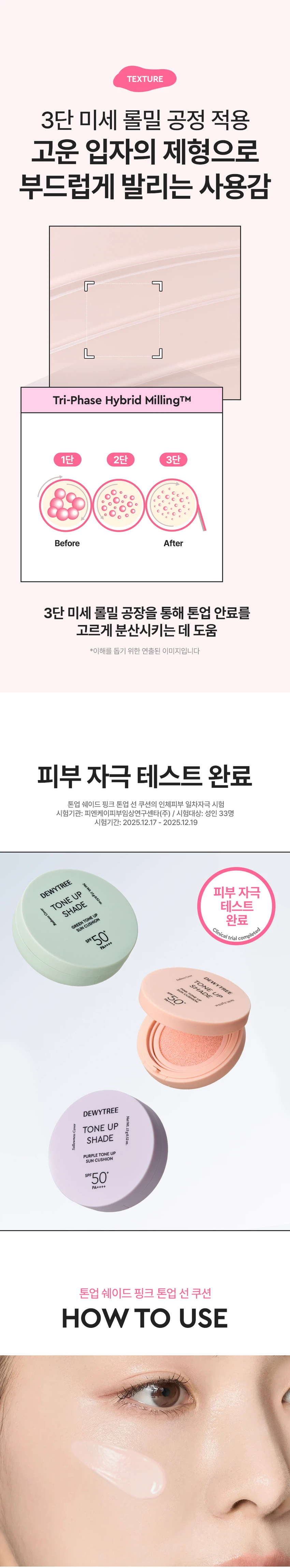 듀이트리 톤업 쉐이드 핑크 톤업 선 쿠션
제품 개요
푸석하고 칙칙한 피부를 밝혀주는 핑크 톤업 선 쿠션입니다. 수분에센스 70% 함유된 제품으로 화사한 피부 밑바탕을 만들어줍니다.
주요 기능
- 3중 기능성: 주름개선, 미백, 자외선 차단(SPF 50+ PA++++)
- 피부 밝기 3.50% 보정
- 스킨케어링 성분 70% 함유
- 촉촉하고 화사한 피부 케어
포인트 1: 보색 컬러 코렉팅
생기있는 핑크 컬러로 어둡고 칙칙한 피부톤을 커버하여 화사한 피부를 연출합니다.
포인트 2: 핑크 스킨케어링 성분
- 나이아신아마이드: 미백 효과
- 아데노신: 주름 개선
- 소듐 하이알루로네이트: 수분 공급 및 피부 활력
- 핑크 5 컴플렉스: 진정 케어
포인트 3: 쿨링 진정
수분 함량이 높은 제형으로 일시적인 시원함을 제공하며, 백탁, 건조함, 들뜸, 밀림 부담을 줄여줍니다.
텍스처
3단 미세 롤밀 공정으로 고운 입자의 제형이 부드럽게 발려 톤업 안료를 고르게 분산시킵니다.
안전성
피부 자극 테스트 완료(성인 33명 대상, 피엔케이피부임상연구센타 시험)
사용 방법
스킨케어 마지막 단계에서 자외선이 노출되는 부분에 내용물을 퍼프에 적당량 묻혀 톡톡 두드려 펴 발라줍니다.
퍼프 사용법
- 좁은 면: 눈가, 코 옆까지 섬세하게 커버
- 넓은 면: 볼, 이마, 피부 전체를 쉽고 빠르게 커버
제품 사양
용량: 15g
제조국: 대한민국
모든 피부용
사용기한: 제조일로부터 36개월
제조업자: (주)모나미코스메틱, (주)듀이트리
효능·효과
- 피부의 주름개선에 도움
- 피부의 미백에 도움
- 자외선으로부터 피부 보호(SPF50+ PA++++)
사용 시 주의사항
- 화장품 사용 시 또는 사용 후 직사광선에 의해 붉은 반점, 부어오름, 가려움증 등의 이상 증상이 나타나면 전문의와 상담할 것
- 상처가 있는 부위에는 사용을 자제할 것
- 어린이의 손이 닿지 않는 곳에 보관할 것
- 직사광선을 피해 보관할 것
관련 제품
그린 톤업 선 쿠션(붉은기 커버)
퍼플 톤업 선 쿠션(노란기 커버)
선프라이머밤
밀크 선앰플
그린 선앰플
블루 선앰플
고객센터: 070-7707-1150