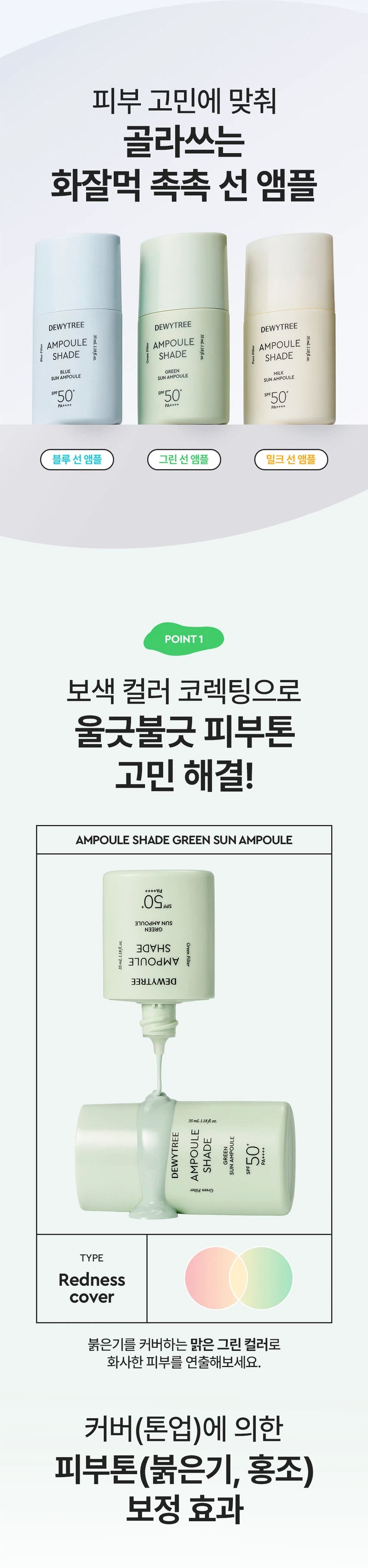 듀이트리 앰플 쉐이드 그린 선 앰플
상품 특징
울긋불긋한 피부를 맑고 균일한 톤으로 코렉팅합니다. EGF 그린 선 앰플로 붉은기 보정, 수분 에센스 70% 함유, 화사한 선, 3중 기능성을 제공하는 스킨케어링 제품입니다.
주요 기능
붉은기 38.38% 보정으로 자연스러운 피부톤을 보정합니다. EGF 리포좀과 수분 에센스 70% 함유로 촉촉하고 화사한 피부 케어를 제공합니다. 백탁 걱정 없는 유기자차 처방으로 SPF 50+ PA++++ 자외선 차단 기능을 합니다. 미백, 주름 개선, 자외선 차단의 3중 기능성 화장품입니다.
제품 구성
용량: 35ml
색상: 그린
SPF 50+ PA++++
피부 톤 고민별 제품 라인
밀크 선 앰플: 생기광채, 촉촉 보습
그린 선 앰플: 진정 그린, 수분 진정
블루 선 앰플: 맑은 블루, 수분 밀착
제품의 장점
포인트 1: 보색 컬러 코렉팅
붉은기를 커버하는 맑은 그린 컬러로 화사한 피부를 연출합니다.
포인트 2: 수분 부스팅
EGF 리포좀과 수분 에센스 70%로 수분감을 가득 채워 화사한 부스팅을 제공합니다.
포인트 3: 그린 스킨케어링 성분
그린 진정 케어로 더블 진정 케어를 제공합니다. 어성초 추출물과 콜레스테롤로 집중 진정 케어를 하며, 나이아신아마이드와 아데노신으로 미백과 주름 개선을 돕습니다.
포인트 4: 부드러운 제형
유연한 오일 성분을 함유한 부드러운 제형으로 자연스러운 커버를 연출합니다. 오일 성분과 수분 에센스로 오랜 기간 무너짐 없이 밀착 커버합니다.
제형 특징
3단 미세 롤밀 공정 적용으로 고운 입자의 제형이 부드럽게 발립니다. Tri-Phase Hybrid Milling을 통해 톤업 안료를 고르게 분산시킵니다.
피부 자극 테스트
앰플 쉐이드 그린 선 앰플의 인체 피부 일차 자극 시험을 완료했습니다.
시험기관: 피엔케이피부임상연구센타
시험 대상: 성인 33명
시험 기간: 2025.12.17 - 2025.12.19
사용 방법
스킨케어 마지막 단계에서 자외선이 노출되는 부분에 내용물을 덜어 펴 발라줍니다. 사용 전 가볍게 흔들어 사용하세요. 사용 전 반드시 기초 케어 마지막 단계에서 적당량을 골고루 펴 바르고 두드려 흡수시킵니다.
상품 정보
제품명: 듀이트리 앰플 쉐이드 그린 선 앰플
제품 설명: 수분 에센스 성분을 70% 함유하여 수분 가득 촉촉한 사용감과 붉은기를 커버하여 맑고 균일한 피부 표현을 도와주는 선 앰플
용량: 35ml
제품 주요 사양: 모든 피부용
사용 기한: 제조일로부터 36개월
제조업자: 나우코스, 듀이트리
화장품 책임 판매업자: 나우코스, 듀이트리
제조국: 대한민국
효능·효과
피부의 주름 개선에 도움을 줍니다. 피부의 미백에 도움을 줍니다. 자외선으로부터 피부를 보호합니다(SPF50+ PA++++).
용법·용량
본 품 적당량을 피부에 골고루 펴 바릅니다.
전성분
정제수, C12-15알킬벤조에이트, 에칠헥실살리실레이트, 호모살레이트, 폴리실리콘-15, 메칠렌비스-벤조트리아졸릴테트라메칠부틸페놀, 폴리솔베이트60, 글리세린, 다이아이소스테아릴말레이트, 세틸에틸헥사노에이트, 나이아신아마이드, 비스-에칠헥실옥시페놀메톡시메닐트리아진, 폴리솔베이트80, 디에칠아미노하이드록시벤조일헥실벤조에이트, 글리세릴스테아레이트, 피이지-100스테아레이트, 다이프로필렌글라이콜, 솔비탄세스퀴올리에이트, 실리카다이메틸실릴레이트, 다이머다이리놀레일다이머다이리놀리에이트, 데실글루코사이드, 하이드록시아세토페논, 소듐아크릴레이트/소듐아크릴로일다이메틸타우레이트코폴리머, 폴리아크릴레이트크로스폴리머-6, 카프릴릴글라이콜, 향료, 아이소헥사데칸, 트라이에톡시카프릴릴실레인, 알루미늄하이드록사이드, 아데노신, 프로필렌글라이콜, 잔탄검, 솔비탄올리에이트, 다이소듐이디티에이, 카올린, 다이포타슘글리시리제이트, 프로판다이올, 벤질글라이콜, 하이드롤라이즈드글라이코사미노글리칸, 소듐하이알루로네이트, 1,2-헥산다이올, 하이드로제네이티드레시틴, 소듐포스페이트, 소듐하이알루로네이트크로스폴리머, 하이드롤라이즈드하이알루로닉애씨드, 에틸헥실글리세린, 하이드록시프로필트라이모늄하이알루로네이트, 하이알루로닉애씨드, 소듐아세틸레이티드하이알루로네이트, 에스에이치-올리고펩타이드-1, 티타늄디옥사이드, 울트라마린, 황색산화철, 구아이아줄렌
기능성 화장품
주름 개선, 미백, 자외선 차단 기능성 화장품
사용할 때의 주의사항
화장품 사용 시 또는 사용 후 직사광선에 의하여 사용 부위가 붉은 반점, 부어오름 또는 가려움증 등의 이상 증상이나 부작용이 있는 경우에는 전문의 등과 상담할 것입니다. 상처가 있는 부위 등에는 사용을 자제할 것입니다.
보관 및 취급 시 주의사항
어린이의 손이 닿지 않는 곳에 보관할 것입니다. 직사광선을 피해서 보관할 것입니다.
품질보증기준
본 제품에 이상이 있을 경우 공정거래위원회 고시 소비자분쟁해결기준에 의해 보상해드립니다.
고객센터
070-7707-1150