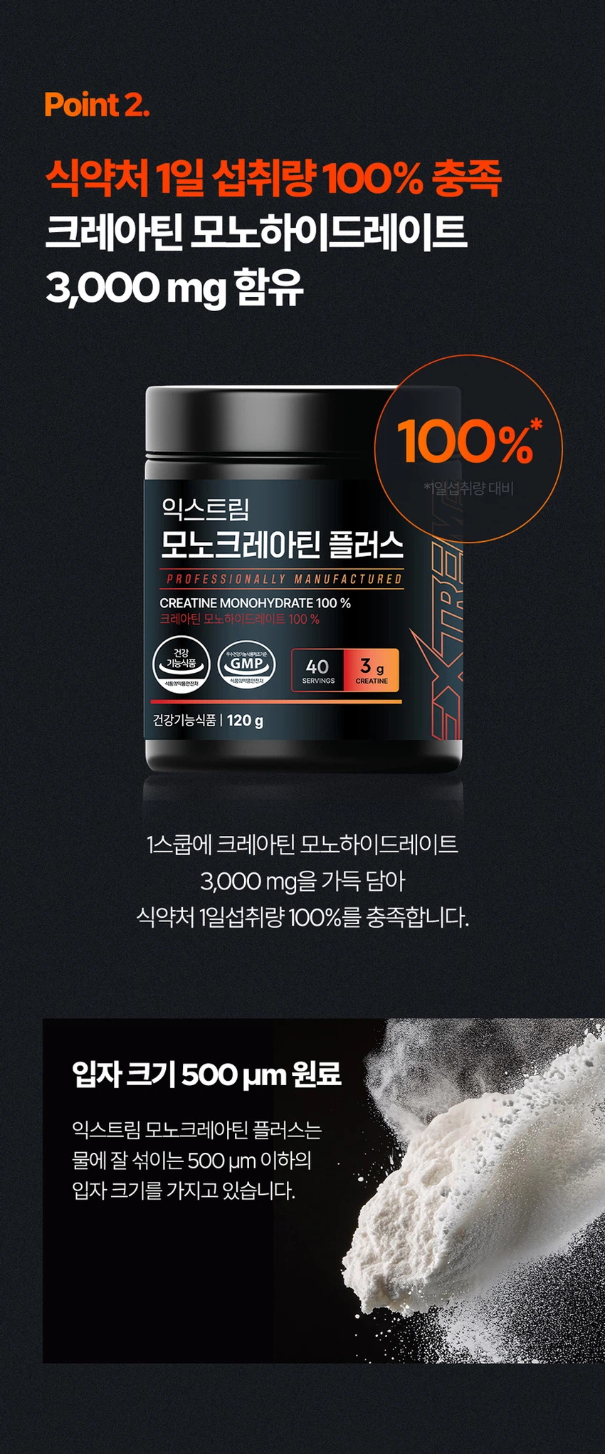 식품의약품안전처 품목제조신고를 한 건강기능식품입니다.

우수건강기능식품제조기준 건강 GMP 가능식품

고강도 트레이닝을 위한 선택

순수 크레아틴 3,000 mg

익스트림 모노크레아틴 플러스

크레아틴 3,000 mg

40일분

120 g

건강기능식품

크레아틴이란?

크레아틴은 식약처에서 기능성을 인정한 기능성 성분으로 체내에 흡수된 크레아틴의 95%가 골격근에 저장되며 근력운동 시 운동수행능력 향상에 도움을 줄 수 있습니다.

크레아틴 왜 챙겨 먹어야할까요?

크레아틴은 보디빌더, 운동선수만을 위한 것이 아닙니다. 식품에 함유되어 있는 크레아틴의 함유량은 극소량이며, 조리과정에서 손실되고, 체내에서 매일 분해와 배설을 통해 배출되어 체내 저장량이 적기 때문에 외부에서 보충이 필요합니다.

근력 운동 시 운동수행능력 향상에 도움을 줄 수 있음

Point 1. 믿을 수 있는 프리미엄 원료

100% 모노하이드레이트 크레아틴

크레아틴 모노하이드레이트 100%

안전성이 검증된 100% 프리미엄 크레아틴입니다!

꼭 확인하세요!

EXTREME MONOCREA는 EXTREME 익스트림에서 판매하는 MONOCREA 정품 모노크레아틴 브랜드입니다.

엄격하게 통제된 조건에서 제조됩니다.

품질 관리 ISO 9001, 환경 관리 ISO 14001 등 세계적으로 인증을 받았습니다.

철저한 원료 및 완제품 품질 관리 규칙을 준수합니다.

Point 2. 식약처 1일 섭취량 100% 충족

크레아틴 모노하이드레이트 3,000 mg 함유 100%

1스쿱에 크레아틴 모노하이드레이트 3,000mg을 가득 담아 식약처 1일섭취량 100%를 충족합니다.

입자 크기 500 μm 원료

익스트림 모노크레아틴 플러스는 물에잘 섞이는 500μm 이하의 입자 크기를 가지고 있습니다.

Point 3. 부담없이 먹을 수 있는 무색 무향 무취 크레아틴

익스트림 모노크레아틴 플러스는 무색, 무취, 무향으로 부담 없이 편안하게 섭취할 수 있습니다.

섭취 TIP. 모노크레아틴 플러스는 물 또는 음료와 함께 섭취 가능합니다.

익스트림 모노크레아틴 플러스 매일 먹는 TIP

STEP 01

3g 익스트림 모노크레아틴 플러스 3g(2스쿱)을 300~350ml의 물에 넣어주세요.

STEP 02

익스트림 쉐이커에 넣고 잘 섞이도록 흔들어 주세요.

STEP 03

물병을 충분히 흔든 뒤 익스트림 모노크레아틴 플러스를 섭취해보세요.

NOTICE

스쿱은 통 내부에 동봉되어 있습니다.

스쿱은 배송 중 흔들림으로 안쪽에 있을 수 있습니다.

모노크레아틴 플러스 이런 분들에게 추천드려요!

운동수행능력 향상에 도움을 받고 싶으신 분

고강도 웨이트 트레이닝을 즐겨하시는 분

기능성을 인정받은 크레아틴을 찾으시는 분

크레아틴 함량 100% 제품을 찾으시는 분

무색, 무취, 무맛 크레아틴을 찾으시는 분

평소 운동을 하시거나 활동량이 많으신 분

수영, 마라톤, 골프 등 체력소모가 많은 유산소 운동을 하시는 분

FAQ

운동 전에만 먹어야 하나요?

개인의 운동 습관에 따라 운동 후에 드셔도 무방합니다.

청소년이나 중장년층이 섭취해도 되나요?

익스트림 모노크레아틴 플러스는 식약처 기능성을 인정받은 건강기능식품으로 나이, 성별에 무관하게 섭취하셔도 됩니다.

섭취 후 갈증이 느껴지는 것 같아요.

모노크레아틴 플러스는 수분을 끌어당기는 성질이 있기 때문에, 섭취 시 갈증을 느끼실 수 있으니 충분한 수분 섭취를 권장드립니다.

하루에 꼭 1회 2스푼만 섭취하여야하나요?

식약처에서는 하루 섭취량 3g으로 규정하고 있으며, 하루 2스푼이면 충분합니다.

과다 섭취할 경우 설사/위장 장애가 있을 수 있습니다.

카페인과 같이 먹어도 되나요?

모노크레아틴 플러스와 카페인을 함께 섭취할 경우, 크레아틴의 기능을 감소시킬 수 있어 가급적 따로 섭취하는 것을 권장드립니다.

제품고시정보

제품명: 익스트림 모노크레아틴 플러스

내용량: 120g

유형: 건강기능식품

제조원: (주)유디바이오 / 충청북도 진천군 이월면 진광로 279-29

판매원: (주)익스트림 / 서울특별시 강남구 언주로 727, 트리스빌딩 지상3층 (논현동)

소비기한: 제조일로부터 24개월

반품 및 교환처: 구입처

내포장재질: 용기(HDPE), 캡(PP), 스푼(PP)

소비자상담실: 1544-4265

원료명 및 함량

크레아틴 모노하이드레이트

섭취량 및 섭취방법

1일 1회, 1회 2스푼(3g)을 섭취하십시오.

섭취 시 주의사항

특이체질, 알레르기 체질 등은 개인에 따라 과민반응을 나타낼 수 있으므로 원료를 확인한 후 섭취하십시오.

신장에 영향을 미치는 약물을 복용하거나 신장 이상의 위험이 있는 사람은 의사와 상담 후에 섭취하십시오.

어린이, 임산부, 수유부는 섭취를 삼가십시오.

카페인은 크레아틴의 기능을 감소시킬 수 있습니다.

크레아틴의 섭취는 탈수를 동반할 수 있으므로 충분한 물과 함께 섭취하십시오.

과다 섭취하지 마십시오.

용기 안의 산소 흡수제(실리카겔)는 먹지 마십시오.

보관방법

습기가 적고 직사광선을 받지 않는 실온에 보관하시고, 어린이의 손에 닿지 않도록 주의하시기 바랍니다.

본 제품은 알류(가금류), 우유, 메밀, 땅콩, 대두, 밀, 고등어, 게, 새우, 아황산류, 돼지고기, 복숭아, 토마토, 호두, 닭고기, 쇠고기, 오징어, 조개류(굴, 전복, 홍합 포함), 잣을 사용한 제품과 같은 제조시설에서 제조하였습니다.

본 제품은 공정거래위원회 고시 소비자분쟁해결기준에 의거 교환, 환불 또는 보상을 받을 수 있습니다.

부정 불량 식품 신고는 국번 없이 1399

본 제품은 질병의 예방 및 치료를 위한 의약품이 아닌 건강기능식품입니다.

이상사례 신고는 1577-2488

영양·기능정보

크레아틴: 근력 운동 시에 운동수행능력 향상에 도움을 줄 수 있음

1일 섭취량: 2스푼 (3g)

1일 섭취량 당 함량 및 %영양성분기준치

열량: 10 kcal

탄수화물: 1g (0%)

단백질: 2g (3%)

지방: 0g (0%)

나트륨: 0mg (0%)

크레아틴 모노하이드레이트: 3,000mg