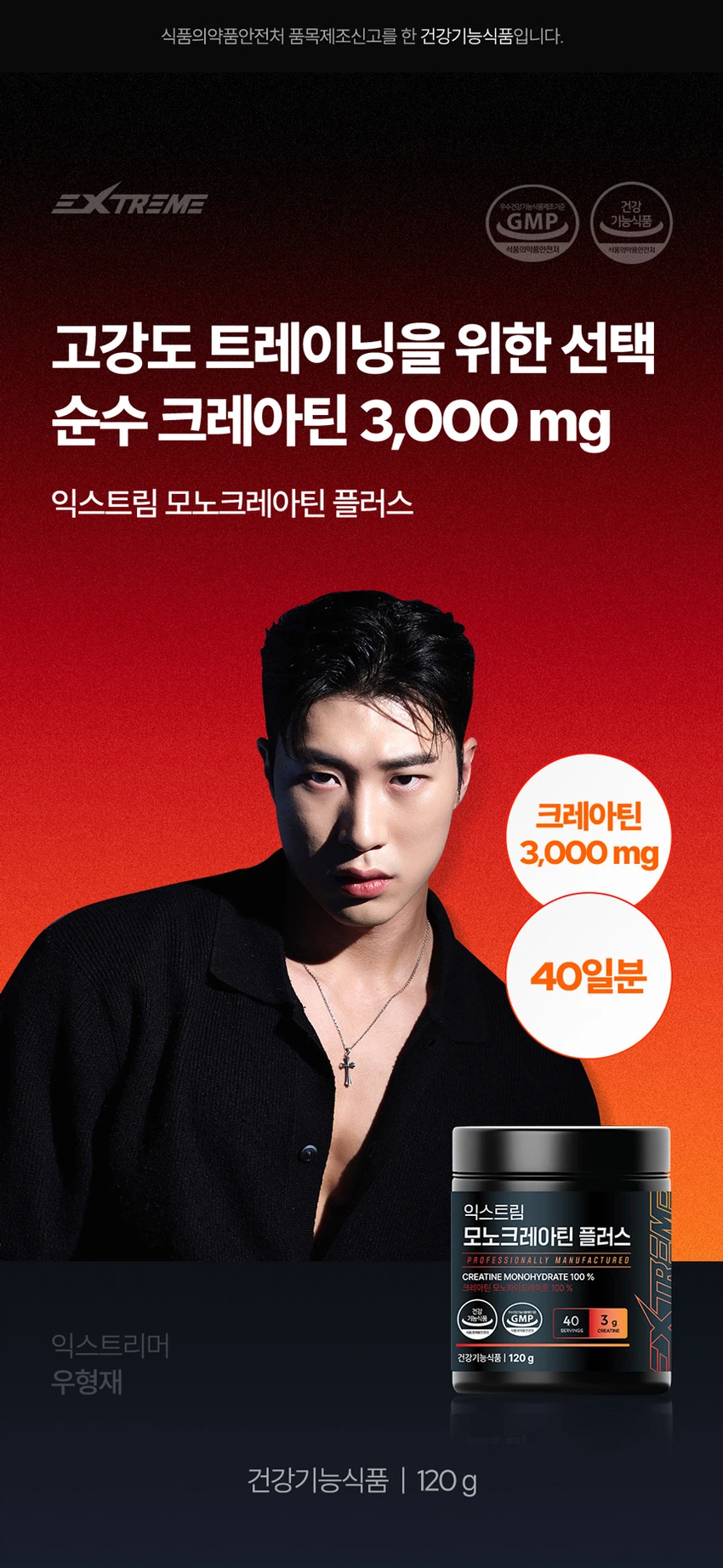 식품의약품안전처 품목제조신고를 한 건강기능식품입니다.

우수건강기능식품제조기준 건강 GMP 가능식품

고강도 트레이닝을 위한 선택

순수 크레아틴 3,000 mg

익스트림 모노크레아틴 플러스

크레아틴 3,000 mg

40일분

120 g

건강기능식품

크레아틴이란?

크레아틴은 식약처에서 기능성을 인정한 기능성 성분으로 체내에 흡수된 크레아틴의 95%가 골격근에 저장되며 근력운동 시 운동수행능력 향상에 도움을 줄 수 있습니다.

크레아틴 왜 챙겨 먹어야할까요?

크레아틴은 보디빌더, 운동선수만을 위한 것이 아닙니다. 식품에 함유되어 있는 크레아틴의 함유량은 극소량이며, 조리과정에서 손실되고, 체내에서 매일 분해와 배설을 통해 배출되어 체내 저장량이 적기 때문에 외부에서 보충이 필요합니다.

근력 운동 시 운동수행능력 향상에 도움을 줄 수 있음

Point 1. 믿을 수 있는 프리미엄 원료

100% 모노하이드레이트 크레아틴

크레아틴 모노하이드레이트 100%

안전성이 검증된 100% 프리미엄 크레아틴입니다!

꼭 확인하세요!

EXTREME MONOCREA는 EXTREME 익스트림에서 판매하는 MONOCREA 정품 모노크레아틴 브랜드입니다.

엄격하게 통제된 조건에서 제조됩니다.

품질 관리 ISO 9001, 환경 관리 ISO 14001 등 세계적으로 인증을 받았습니다.

철저한 원료 및 완제품 품질 관리 규칙을 준수합니다.

Point 2. 식약처 1일 섭취량 100% 충족

크레아틴 모노하이드레이트 3,000 mg 함유 100%

1스쿱에 크레아틴 모노하이드레이트 3,000mg을 가득 담아 식약처 1일섭취량 100%를 충족합니다.

입자 크기 500 μm 원료

익스트림 모노크레아틴 플러스는 물에잘 섞이는 500μm 이하의 입자 크기를 가지고 있습니다.

Point 3. 부담없이 먹을 수 있는 무색 무향 무취 크레아틴

익스트림 모노크레아틴 플러스는 무색, 무취, 무향으로 부담 없이 편안하게 섭취할 수 있습니다.

섭취 TIP. 모노크레아틴 플러스는 물 또는 음료와 함께 섭취 가능합니다.

익스트림 모노크레아틴 플러스 매일 먹는 TIP

STEP 01

3g 익스트림 모노크레아틴 플러스 3g(2스쿱)을 300~350ml의 물에 넣어주세요.

STEP 02

익스트림 쉐이커에 넣고 잘 섞이도록 흔들어 주세요.

STEP 03

물병을 충분히 흔든 뒤 익스트림 모노크레아틴 플러스를 섭취해보세요.

NOTICE

스쿱은 통 내부에 동봉되어 있습니다.

스쿱은 배송 중 흔들림으로 안쪽에 있을 수 있습니다.

모노크레아틴 플러스 이런 분들에게 추천드려요!

운동수행능력 향상에 도움을 받고 싶으신 분

고강도 웨이트 트레이닝을 즐겨하시는 분

기능성을 인정받은 크레아틴을 찾으시는 분

크레아틴 함량 100% 제품을 찾으시는 분

무색, 무취, 무맛 크레아틴을 찾으시는 분

평소 운동을 하시거나 활동량이 많으신 분

수영, 마라톤, 골프 등 체력소모가 많은 유산소 운동을 하시는 분

FAQ

운동 전에만 먹어야 하나요?

개인의 운동 습관에 따라 운동 후에 드셔도 무방합니다.

청소년이나 중장년층이 섭취해도 되나요?

익스트림 모노크레아틴 플러스는 식약처 기능성을 인정받은 건강기능식품으로 나이, 성별에 무관하게 섭취하셔도 됩니다.

섭취 후 갈증이 느껴지는 것 같아요.

모노크레아틴 플러스는 수분을 끌어당기는 성질이 있기 때문에, 섭취 시 갈증을 느끼실 수 있으니 충분한 수분 섭취를 권장드립니다.

하루에 꼭 1회 2스푼만 섭취하여야하나요?

식약처에서는 하루 섭취량 3g으로 규정하고 있으며, 하루 2스푼이면 충분합니다.

과다 섭취할 경우 설사/위장 장애가 있을 수 있습니다.

카페인과 같이 먹어도 되나요?

모노크레아틴 플러스와 카페인을 함께 섭취할 경우, 크레아틴의 기능을 감소시킬 수 있어 가급적 따로 섭취하는 것을 권장드립니다.

제품고시정보

제품명: 익스트림 모노크레아틴 플러스

내용량: 120g

유형: 건강기능식품

제조원: (주)유디바이오 / 충청북도 진천군 이월면 진광로 279-29

판매원: (주)익스트림 / 서울특별시 강남구 언주로 727, 트리스빌딩 지상3층 (논현동)

소비기한: 제조일로부터 24개월

반품 및 교환처: 구입처

내포장재질: 용기(HDPE), 캡(PP), 스푼(PP)

소비자상담실: 1544-4265

원료명 및 함량

크레아틴 모노하이드레이트

섭취량 및 섭취방법

1일 1회, 1회 2스푼(3g)을 섭취하십시오.

섭취 시 주의사항

특이체질, 알레르기 체질 등은 개인에 따라 과민반응을 나타낼 수 있으므로 원료를 확인한 후 섭취하십시오.

신장에 영향을 미치는 약물을 복용하거나 신장 이상의 위험이 있는 사람은 의사와 상담 후에 섭취하십시오.

어린이, 임산부, 수유부는 섭취를 삼가십시오.

카페인은 크레아틴의 기능을 감소시킬 수 있습니다.

크레아틴의 섭취는 탈수를 동반할 수 있으므로 충분한 물과 함께 섭취하십시오.

과다 섭취하지 마십시오.

용기 안의 산소 흡수제(실리카겔)는 먹지 마십시오.

보관방법

습기가 적고 직사광선을 받지 않는 실온에 보관하시고, 어린이의 손에 닿지 않도록 주의하시기 바랍니다.

본 제품은 알류(가금류), 우유, 메밀, 땅콩, 대두, 밀, 고등어, 게, 새우, 아황산류, 돼지고기, 복숭아, 토마토, 호두, 닭고기, 쇠고기, 오징어, 조개류(굴, 전복, 홍합 포함), 잣을 사용한 제품과 같은 제조시설에서 제조하였습니다.

본 제품은 공정거래위원회 고시 소비자분쟁해결기준에 의거 교환, 환불 또는 보상을 받을 수 있습니다.

부정 불량 식품 신고는 국번 없이 1399

본 제품은 질병의 예방 및 치료를 위한 의약품이 아닌 건강기능식품입니다.

이상사례 신고는 1577-2488

영양·기능정보

크레아틴: 근력 운동 시에 운동수행능력 향상에 도움을 줄 수 있음

1일 섭취량: 2스푼 (3g)

1일 섭취량 당 함량 및 %영양성분기준치

열량: 10 kcal

탄수화물: 1g (0%)

단백질: 2g (3%)

지방: 0g (0%)

나트륨: 0mg (0%)

크레아틴 모노하이드레이트: 3,000mg