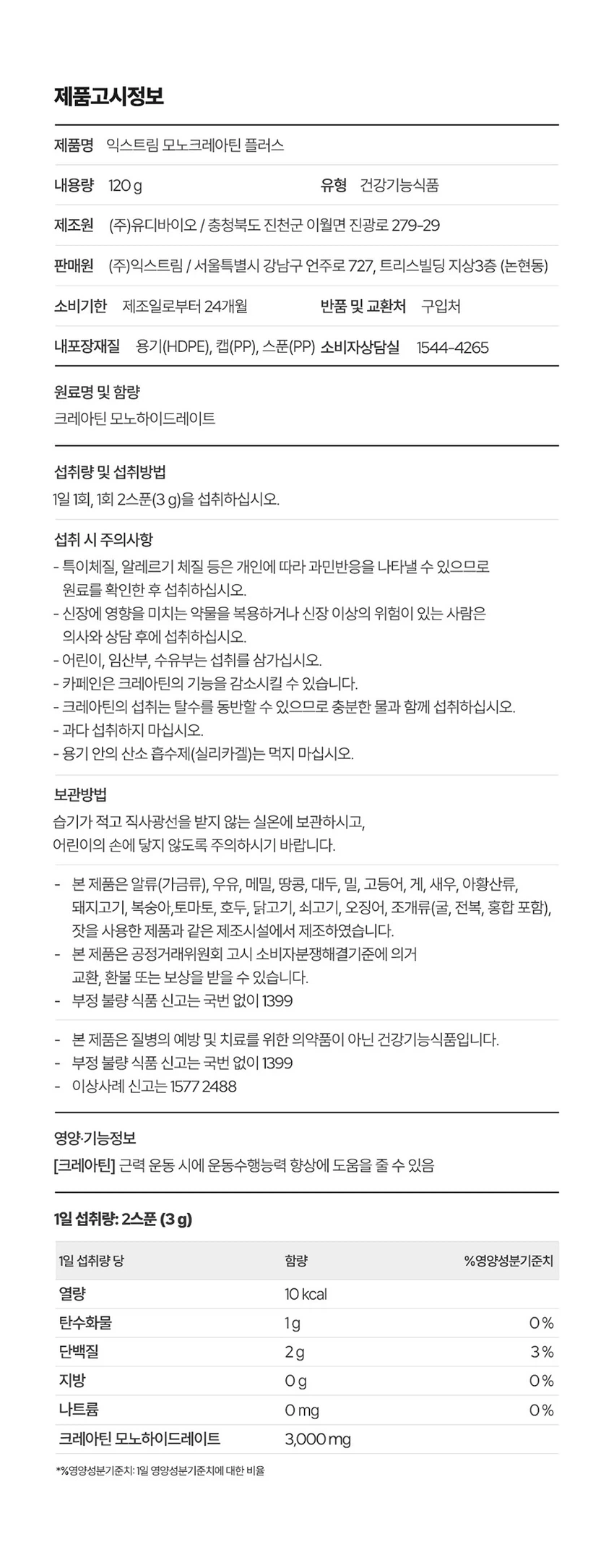 식품의약품안전처 품목제조신고를 한 건강기능식품입니다.

우수건강기능식품제조기준 건강 GMP 가능식품

고강도 트레이닝을 위한 선택

순수 크레아틴 3,000 mg

익스트림 모노크레아틴 플러스

크레아틴 3,000 mg

40일분

120 g

건강기능식품

크레아틴이란?

크레아틴은 식약처에서 기능성을 인정한 기능성 성분으로 체내에 흡수된 크레아틴의 95%가 골격근에 저장되며 근력운동 시 운동수행능력 향상에 도움을 줄 수 있습니다.

크레아틴 왜 챙겨 먹어야할까요?

크레아틴은 보디빌더, 운동선수만을 위한 것이 아닙니다. 식품에 함유되어 있는 크레아틴의 함유량은 극소량이며, 조리과정에서 손실되고, 체내에서 매일 분해와 배설을 통해 배출되어 체내 저장량이 적기 때문에 외부에서 보충이 필요합니다.

근력 운동 시 운동수행능력 향상에 도움을 줄 수 있음

Point 1. 믿을 수 있는 프리미엄 원료

100% 모노하이드레이트 크레아틴

크레아틴 모노하이드레이트 100%

안전성이 검증된 100% 프리미엄 크레아틴입니다!

꼭 확인하세요!

EXTREME MONOCREA는 EXTREME 익스트림에서 판매하는 MONOCREA 정품 모노크레아틴 브랜드입니다.

엄격하게 통제된 조건에서 제조됩니다.

품질 관리 ISO 9001, 환경 관리 ISO 14001 등 세계적으로 인증을 받았습니다.

철저한 원료 및 완제품 품질 관리 규칙을 준수합니다.

Point 2. 식약처 1일 섭취량 100% 충족

크레아틴 모노하이드레이트 3,000 mg 함유 100%

1스쿱에 크레아틴 모노하이드레이트 3,000mg을 가득 담아 식약처 1일섭취량 100%를 충족합니다.

입자 크기 500 μm 원료

익스트림 모노크레아틴 플러스는 물에잘 섞이는 500μm 이하의 입자 크기를 가지고 있습니다.

Point 3. 부담없이 먹을 수 있는 무색 무향 무취 크레아틴

익스트림 모노크레아틴 플러스는 무색, 무취, 무향으로 부담 없이 편안하게 섭취할 수 있습니다.

섭취 TIP. 모노크레아틴 플러스는 물 또는 음료와 함께 섭취 가능합니다.

익스트림 모노크레아틴 플러스 매일 먹는 TIP

STEP 01

3g 익스트림 모노크레아틴 플러스 3g(2스쿱)을 300~350ml의 물에 넣어주세요.

STEP 02

익스트림 쉐이커에 넣고 잘 섞이도록 흔들어 주세요.

STEP 03

물병을 충분히 흔든 뒤 익스트림 모노크레아틴 플러스를 섭취해보세요.

NOTICE

스쿱은 통 내부에 동봉되어 있습니다.

스쿱은 배송 중 흔들림으로 안쪽에 있을 수 있습니다.

모노크레아틴 플러스 이런 분들에게 추천드려요!

운동수행능력 향상에 도움을 받고 싶으신 분

고강도 웨이트 트레이닝을 즐겨하시는 분

기능성을 인정받은 크레아틴을 찾으시는 분

크레아틴 함량 100% 제품을 찾으시는 분

무색, 무취, 무맛 크레아틴을 찾으시는 분

평소 운동을 하시거나 활동량이 많으신 분

수영, 마라톤, 골프 등 체력소모가 많은 유산소 운동을 하시는 분

FAQ

운동 전에만 먹어야 하나요?

개인의 운동 습관에 따라 운동 후에 드셔도 무방합니다.

청소년이나 중장년층이 섭취해도 되나요?

익스트림 모노크레아틴 플러스는 식약처 기능성을 인정받은 건강기능식품으로 나이, 성별에 무관하게 섭취하셔도 됩니다.

섭취 후 갈증이 느껴지는 것 같아요.

모노크레아틴 플러스는 수분을 끌어당기는 성질이 있기 때문에, 섭취 시 갈증을 느끼실 수 있으니 충분한 수분 섭취를 권장드립니다.

하루에 꼭 1회 2스푼만 섭취하여야하나요?

식약처에서는 하루 섭취량 3g으로 규정하고 있으며, 하루 2스푼이면 충분합니다.

과다 섭취할 경우 설사/위장 장애가 있을 수 있습니다.

카페인과 같이 먹어도 되나요?

모노크레아틴 플러스와 카페인을 함께 섭취할 경우, 크레아틴의 기능을 감소시킬 수 있어 가급적 따로 섭취하는 것을 권장드립니다.

제품고시정보

제품명: 익스트림 모노크레아틴 플러스

내용량: 120g

유형: 건강기능식품

제조원: (주)유디바이오 / 충청북도 진천군 이월면 진광로 279-29

판매원: (주)익스트림 / 서울특별시 강남구 언주로 727, 트리스빌딩 지상3층 (논현동)

소비기한: 제조일로부터 24개월

반품 및 교환처: 구입처

내포장재질: 용기(HDPE), 캡(PP), 스푼(PP)

소비자상담실: 1544-4265

원료명 및 함량

크레아틴 모노하이드레이트

섭취량 및 섭취방법

1일 1회, 1회 2스푼(3g)을 섭취하십시오.

섭취 시 주의사항

특이체질, 알레르기 체질 등은 개인에 따라 과민반응을 나타낼 수 있으므로 원료를 확인한 후 섭취하십시오.

신장에 영향을 미치는 약물을 복용하거나 신장 이상의 위험이 있는 사람은 의사와 상담 후에 섭취하십시오.

어린이, 임산부, 수유부는 섭취를 삼가십시오.

카페인은 크레아틴의 기능을 감소시킬 수 있습니다.

크레아틴의 섭취는 탈수를 동반할 수 있으므로 충분한 물과 함께 섭취하십시오.

과다 섭취하지 마십시오.

용기 안의 산소 흡수제(실리카겔)는 먹지 마십시오.

보관방법

습기가 적고 직사광선을 받지 않는 실온에 보관하시고, 어린이의 손에 닿지 않도록 주의하시기 바랍니다.

본 제품은 알류(가금류), 우유, 메밀, 땅콩, 대두, 밀, 고등어, 게, 새우, 아황산류, 돼지고기, 복숭아, 토마토, 호두, 닭고기, 쇠고기, 오징어, 조개류(굴, 전복, 홍합 포함), 잣을 사용한 제품과 같은 제조시설에서 제조하였습니다.

본 제품은 공정거래위원회 고시 소비자분쟁해결기준에 의거 교환, 환불 또는 보상을 받을 수 있습니다.

부정 불량 식품 신고는 국번 없이 1399

본 제품은 질병의 예방 및 치료를 위한 의약품이 아닌 건강기능식품입니다.

이상사례 신고는 1577-2488

영양·기능정보

크레아틴: 근력 운동 시에 운동수행능력 향상에 도움을 줄 수 있음

1일 섭취량: 2스푼 (3g)

1일 섭취량 당 함량 및 %영양성분기준치

열량: 10 kcal

탄수화물: 1g (0%)

단백질: 2g (3%)

지방: 0g (0%)

나트륨: 0mg (0%)

크레아틴 모노하이드레이트: 3,000mg