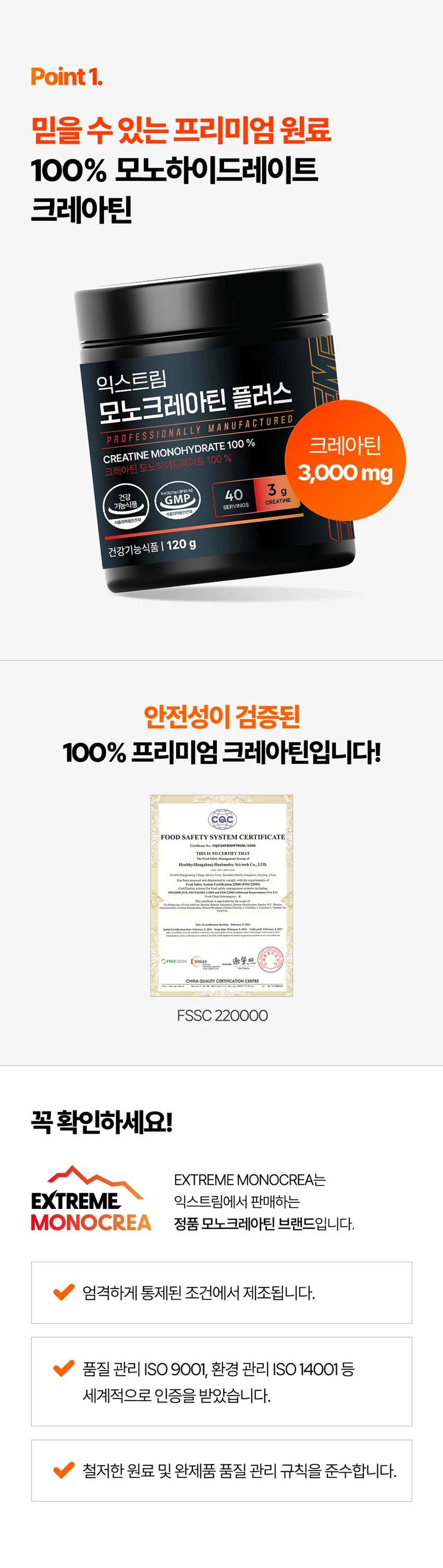 식품의약품안전처 품목제조신고를 한 건강기능식품입니다.

우수건강기능식품제조기준 건강 GMP 가능식품

고강도 트레이닝을 위한 선택

순수 크레아틴 3,000 mg

익스트림 모노크레아틴 플러스

크레아틴 3,000 mg

40일분

120 g

건강기능식품

크레아틴이란?

크레아틴은 식약처에서 기능성을 인정한 기능성 성분으로 체내에 흡수된 크레아틴의 95%가 골격근에 저장되며 근력운동 시 운동수행능력 향상에 도움을 줄 수 있습니다.

크레아틴 왜 챙겨 먹어야할까요?

크레아틴은 보디빌더, 운동선수만을 위한 것이 아닙니다. 식품에 함유되어 있는 크레아틴의 함유량은 극소량이며, 조리과정에서 손실되고, 체내에서 매일 분해와 배설을 통해 배출되어 체내 저장량이 적기 때문에 외부에서 보충이 필요합니다.

근력 운동 시 운동수행능력 향상에 도움을 줄 수 있음

Point 1. 믿을 수 있는 프리미엄 원료

100% 모노하이드레이트 크레아틴

크레아틴 모노하이드레이트 100%

안전성이 검증된 100% 프리미엄 크레아틴입니다!

꼭 확인하세요!

EXTREME MONOCREA는 EXTREME 익스트림에서 판매하는 MONOCREA 정품 모노크레아틴 브랜드입니다.

엄격하게 통제된 조건에서 제조됩니다.

품질 관리 ISO 9001, 환경 관리 ISO 14001 등 세계적으로 인증을 받았습니다.

철저한 원료 및 완제품 품질 관리 규칙을 준수합니다.

Point 2. 식약처 1일 섭취량 100% 충족

크레아틴 모노하이드레이트 3,000 mg 함유 100%

1스쿱에 크레아틴 모노하이드레이트 3,000mg을 가득 담아 식약처 1일섭취량 100%를 충족합니다.

입자 크기 500 μm 원료

익스트림 모노크레아틴 플러스는 물에잘 섞이는 500μm 이하의 입자 크기를 가지고 있습니다.

Point 3. 부담없이 먹을 수 있는 무색 무향 무취 크레아틴

익스트림 모노크레아틴 플러스는 무색, 무취, 무향으로 부담 없이 편안하게 섭취할 수 있습니다.

섭취 TIP. 모노크레아틴 플러스는 물 또는 음료와 함께 섭취 가능합니다.

익스트림 모노크레아틴 플러스 매일 먹는 TIP

STEP 01

3g 익스트림 모노크레아틴 플러스 3g(2스쿱)을 300~350ml의 물에 넣어주세요.

STEP 02

익스트림 쉐이커에 넣고 잘 섞이도록 흔들어 주세요.

STEP 03

물병을 충분히 흔든 뒤 익스트림 모노크레아틴 플러스를 섭취해보세요.

NOTICE

스쿱은 통 내부에 동봉되어 있습니다.

스쿱은 배송 중 흔들림으로 안쪽에 있을 수 있습니다.

모노크레아틴 플러스 이런 분들에게 추천드려요!

운동수행능력 향상에 도움을 받고 싶으신 분

고강도 웨이트 트레이닝을 즐겨하시는 분

기능성을 인정받은 크레아틴을 찾으시는 분

크레아틴 함량 100% 제품을 찾으시는 분

무색, 무취, 무맛 크레아틴을 찾으시는 분

평소 운동을 하시거나 활동량이 많으신 분

수영, 마라톤, 골프 등 체력소모가 많은 유산소 운동을 하시는 분

FAQ

운동 전에만 먹어야 하나요?

개인의 운동 습관에 따라 운동 후에 드셔도 무방합니다.

청소년이나 중장년층이 섭취해도 되나요?

익스트림 모노크레아틴 플러스는 식약처 기능성을 인정받은 건강기능식품으로 나이, 성별에 무관하게 섭취하셔도 됩니다.

섭취 후 갈증이 느껴지는 것 같아요.

모노크레아틴 플러스는 수분을 끌어당기는 성질이 있기 때문에, 섭취 시 갈증을 느끼실 수 있으니 충분한 수분 섭취를 권장드립니다.

하루에 꼭 1회 2스푼만 섭취하여야하나요?

식약처에서는 하루 섭취량 3g으로 규정하고 있으며, 하루 2스푼이면 충분합니다.

과다 섭취할 경우 설사/위장 장애가 있을 수 있습니다.

카페인과 같이 먹어도 되나요?

모노크레아틴 플러스와 카페인을 함께 섭취할 경우, 크레아틴의 기능을 감소시킬 수 있어 가급적 따로 섭취하는 것을 권장드립니다.

제품고시정보

제품명: 익스트림 모노크레아틴 플러스

내용량: 120g

유형: 건강기능식품

제조원: (주)유디바이오 / 충청북도 진천군 이월면 진광로 279-29

판매원: (주)익스트림 / 서울특별시 강남구 언주로 727, 트리스빌딩 지상3층 (논현동)

소비기한: 제조일로부터 24개월

반품 및 교환처: 구입처

내포장재질: 용기(HDPE), 캡(PP), 스푼(PP)

소비자상담실: 1544-4265

원료명 및 함량

크레아틴 모노하이드레이트

섭취량 및 섭취방법

1일 1회, 1회 2스푼(3g)을 섭취하십시오.

섭취 시 주의사항

특이체질, 알레르기 체질 등은 개인에 따라 과민반응을 나타낼 수 있으므로 원료를 확인한 후 섭취하십시오.

신장에 영향을 미치는 약물을 복용하거나 신장 이상의 위험이 있는 사람은 의사와 상담 후에 섭취하십시오.

어린이, 임산부, 수유부는 섭취를 삼가십시오.

카페인은 크레아틴의 기능을 감소시킬 수 있습니다.

크레아틴의 섭취는 탈수를 동반할 수 있으므로 충분한 물과 함께 섭취하십시오.

과다 섭취하지 마십시오.

용기 안의 산소 흡수제(실리카겔)는 먹지 마십시오.

보관방법

습기가 적고 직사광선을 받지 않는 실온에 보관하시고, 어린이의 손에 닿지 않도록 주의하시기 바랍니다.

본 제품은 알류(가금류), 우유, 메밀, 땅콩, 대두, 밀, 고등어, 게, 새우, 아황산류, 돼지고기, 복숭아, 토마토, 호두, 닭고기, 쇠고기, 오징어, 조개류(굴, 전복, 홍합 포함), 잣을 사용한 제품과 같은 제조시설에서 제조하였습니다.

본 제품은 공정거래위원회 고시 소비자분쟁해결기준에 의거 교환, 환불 또는 보상을 받을 수 있습니다.

부정 불량 식품 신고는 국번 없이 1399

본 제품은 질병의 예방 및 치료를 위한 의약품이 아닌 건강기능식품입니다.

이상사례 신고는 1577-2488

영양·기능정보

크레아틴: 근력 운동 시에 운동수행능력 향상에 도움을 줄 수 있음

1일 섭취량: 2스푼 (3g)

1일 섭취량 당 함량 및 %영양성분기준치

열량: 10 kcal

탄수화물: 1g (0%)

단백질: 2g (3%)

지방: 0g (0%)

나트륨: 0mg (0%)

크레아틴 모노하이드레이트: 3,000mg
