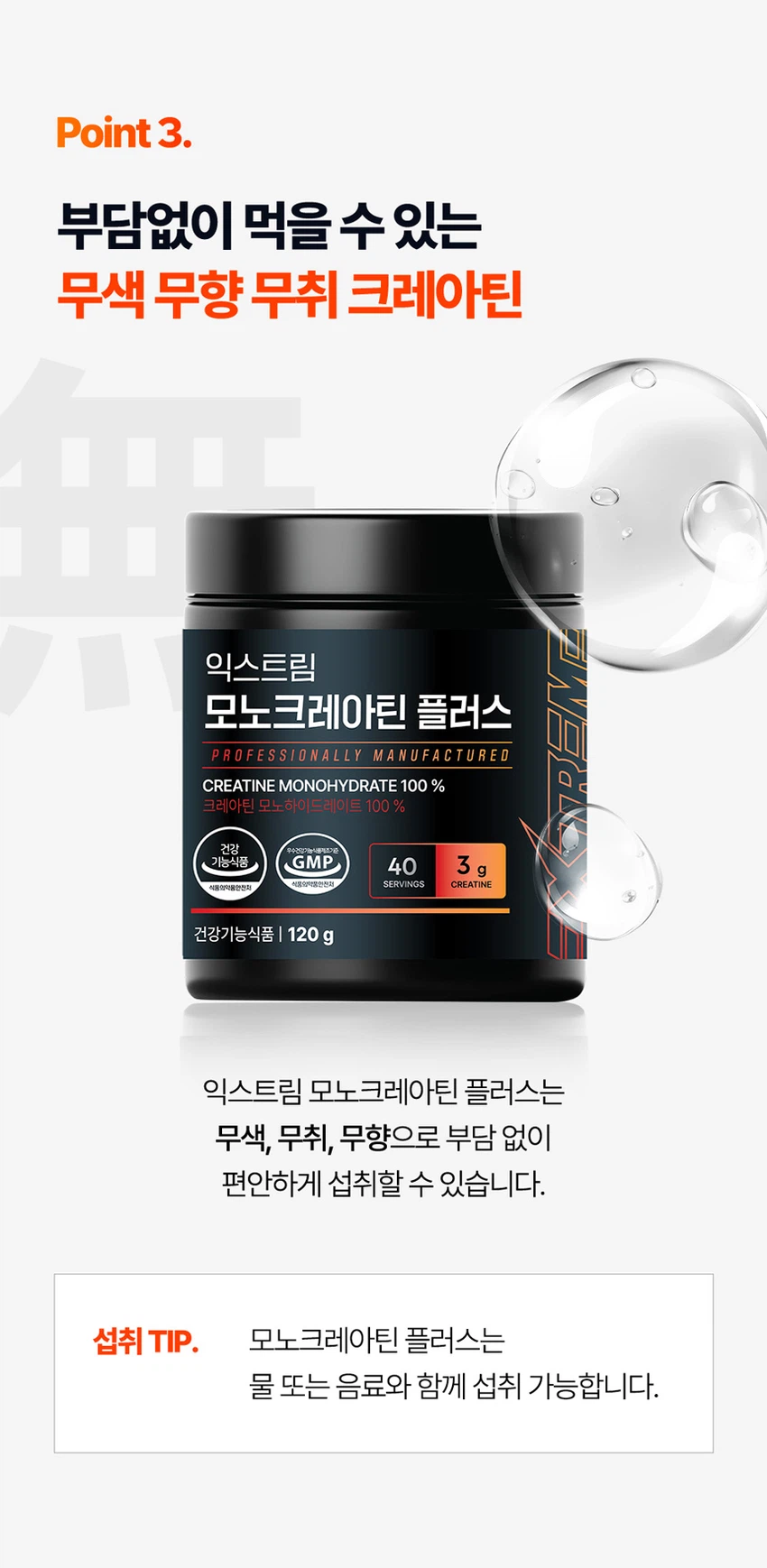 식품의약품안전처 품목제조신고를 한 건강기능식품입니다.

우수건강기능식품제조기준 건강 GMP 가능식품

고강도 트레이닝을 위한 선택

순수 크레아틴 3,000 mg

익스트림 모노크레아틴 플러스

크레아틴 3,000 mg

40일분

120 g

건강기능식품

크레아틴이란?

크레아틴은 식약처에서 기능성을 인정한 기능성 성분으로 체내에 흡수된 크레아틴의 95%가 골격근에 저장되며 근력운동 시 운동수행능력 향상에 도움을 줄 수 있습니다.

크레아틴 왜 챙겨 먹어야할까요?

크레아틴은 보디빌더, 운동선수만을 위한 것이 아닙니다. 식품에 함유되어 있는 크레아틴의 함유량은 극소량이며, 조리과정에서 손실되고, 체내에서 매일 분해와 배설을 통해 배출되어 체내 저장량이 적기 때문에 외부에서 보충이 필요합니다.

근력 운동 시 운동수행능력 향상에 도움을 줄 수 있음

Point 1. 믿을 수 있는 프리미엄 원료

100% 모노하이드레이트 크레아틴

크레아틴 모노하이드레이트 100%

안전성이 검증된 100% 프리미엄 크레아틴입니다!

꼭 확인하세요!

EXTREME MONOCREA는 EXTREME 익스트림에서 판매하는 MONOCREA 정품 모노크레아틴 브랜드입니다.

엄격하게 통제된 조건에서 제조됩니다.

품질 관리 ISO 9001, 환경 관리 ISO 14001 등 세계적으로 인증을 받았습니다.

철저한 원료 및 완제품 품질 관리 규칙을 준수합니다.

Point 2. 식약처 1일 섭취량 100% 충족

크레아틴 모노하이드레이트 3,000 mg 함유 100%

1스쿱에 크레아틴 모노하이드레이트 3,000mg을 가득 담아 식약처 1일섭취량 100%를 충족합니다.

입자 크기 500 μm 원료

익스트림 모노크레아틴 플러스는 물에잘 섞이는 500μm 이하의 입자 크기를 가지고 있습니다.

Point 3. 부담없이 먹을 수 있는 무색 무향 무취 크레아틴

익스트림 모노크레아틴 플러스는 무색, 무취, 무향으로 부담 없이 편안하게 섭취할 수 있습니다.

섭취 TIP. 모노크레아틴 플러스는 물 또는 음료와 함께 섭취 가능합니다.

익스트림 모노크레아틴 플러스 매일 먹는 TIP

STEP 01

3g 익스트림 모노크레아틴 플러스 3g(2스쿱)을 300~350ml의 물에 넣어주세요.

STEP 02

익스트림 쉐이커에 넣고 잘 섞이도록 흔들어 주세요.

STEP 03

물병을 충분히 흔든 뒤 익스트림 모노크레아틴 플러스를 섭취해보세요.

NOTICE

스쿱은 통 내부에 동봉되어 있습니다.

스쿱은 배송 중 흔들림으로 안쪽에 있을 수 있습니다.

모노크레아틴 플러스 이런 분들에게 추천드려요!

운동수행능력 향상에 도움을 받고 싶으신 분

고강도 웨이트 트레이닝을 즐겨하시는 분

기능성을 인정받은 크레아틴을 찾으시는 분

크레아틴 함량 100% 제품을 찾으시는 분

무색, 무취, 무맛 크레아틴을 찾으시는 분

평소 운동을 하시거나 활동량이 많으신 분

수영, 마라톤, 골프 등 체력소모가 많은 유산소 운동을 하시는 분

FAQ

운동 전에만 먹어야 하나요?

개인의 운동 습관에 따라 운동 후에 드셔도 무방합니다.

청소년이나 중장년층이 섭취해도 되나요?

익스트림 모노크레아틴 플러스는 식약처 기능성을 인정받은 건강기능식품으로 나이, 성별에 무관하게 섭취하셔도 됩니다.

섭취 후 갈증이 느껴지는 것 같아요.

모노크레아틴 플러스는 수분을 끌어당기는 성질이 있기 때문에, 섭취 시 갈증을 느끼실 수 있으니 충분한 수분 섭취를 권장드립니다.

하루에 꼭 1회 2스푼만 섭취하여야하나요?

식약처에서는 하루 섭취량 3g으로 규정하고 있으며, 하루 2스푼이면 충분합니다.

과다 섭취할 경우 설사/위장 장애가 있을 수 있습니다.

카페인과 같이 먹어도 되나요?

모노크레아틴 플러스와 카페인을 함께 섭취할 경우, 크레아틴의 기능을 감소시킬 수 있어 가급적 따로 섭취하는 것을 권장드립니다.

제품고시정보

제품명: 익스트림 모노크레아틴 플러스

내용량: 120g

유형: 건강기능식품

제조원: (주)유디바이오 / 충청북도 진천군 이월면 진광로 279-29

판매원: (주)익스트림 / 서울특별시 강남구 언주로 727, 트리스빌딩 지상3층 (논현동)

소비기한: 제조일로부터 24개월

반품 및 교환처: 구입처

내포장재질: 용기(HDPE), 캡(PP), 스푼(PP)

소비자상담실: 1544-4265

원료명 및 함량

크레아틴 모노하이드레이트

섭취량 및 섭취방법

1일 1회, 1회 2스푼(3g)을 섭취하십시오.

섭취 시 주의사항

특이체질, 알레르기 체질 등은 개인에 따라 과민반응을 나타낼 수 있으므로 원료를 확인한 후 섭취하십시오.

신장에 영향을 미치는 약물을 복용하거나 신장 이상의 위험이 있는 사람은 의사와 상담 후에 섭취하십시오.

어린이, 임산부, 수유부는 섭취를 삼가십시오.

카페인은 크레아틴의 기능을 감소시킬 수 있습니다.

크레아틴의 섭취는 탈수를 동반할 수 있으므로 충분한 물과 함께 섭취하십시오.

과다 섭취하지 마십시오.

용기 안의 산소 흡수제(실리카겔)는 먹지 마십시오.

보관방법

습기가 적고 직사광선을 받지 않는 실온에 보관하시고, 어린이의 손에 닿지 않도록 주의하시기 바랍니다.

본 제품은 알류(가금류), 우유, 메밀, 땅콩, 대두, 밀, 고등어, 게, 새우, 아황산류, 돼지고기, 복숭아, 토마토, 호두, 닭고기, 쇠고기, 오징어, 조개류(굴, 전복, 홍합 포함), 잣을 사용한 제품과 같은 제조시설에서 제조하였습니다.

본 제품은 공정거래위원회 고시 소비자분쟁해결기준에 의거 교환, 환불 또는 보상을 받을 수 있습니다.

부정 불량 식품 신고는 국번 없이 1399

본 제품은 질병의 예방 및 치료를 위한 의약품이 아닌 건강기능식품입니다.

이상사례 신고는 1577-2488

영양·기능정보

크레아틴: 근력 운동 시에 운동수행능력 향상에 도움을 줄 수 있음

1일 섭취량: 2스푼 (3g)

1일 섭취량 당 함량 및 %영양성분기준치

열량: 10 kcal

탄수화물: 1g (0%)

단백질: 2g (3%)

지방: 0g (0%)

나트륨: 0mg (0%)

크레아틴 모노하이드레이트: 3,000mg