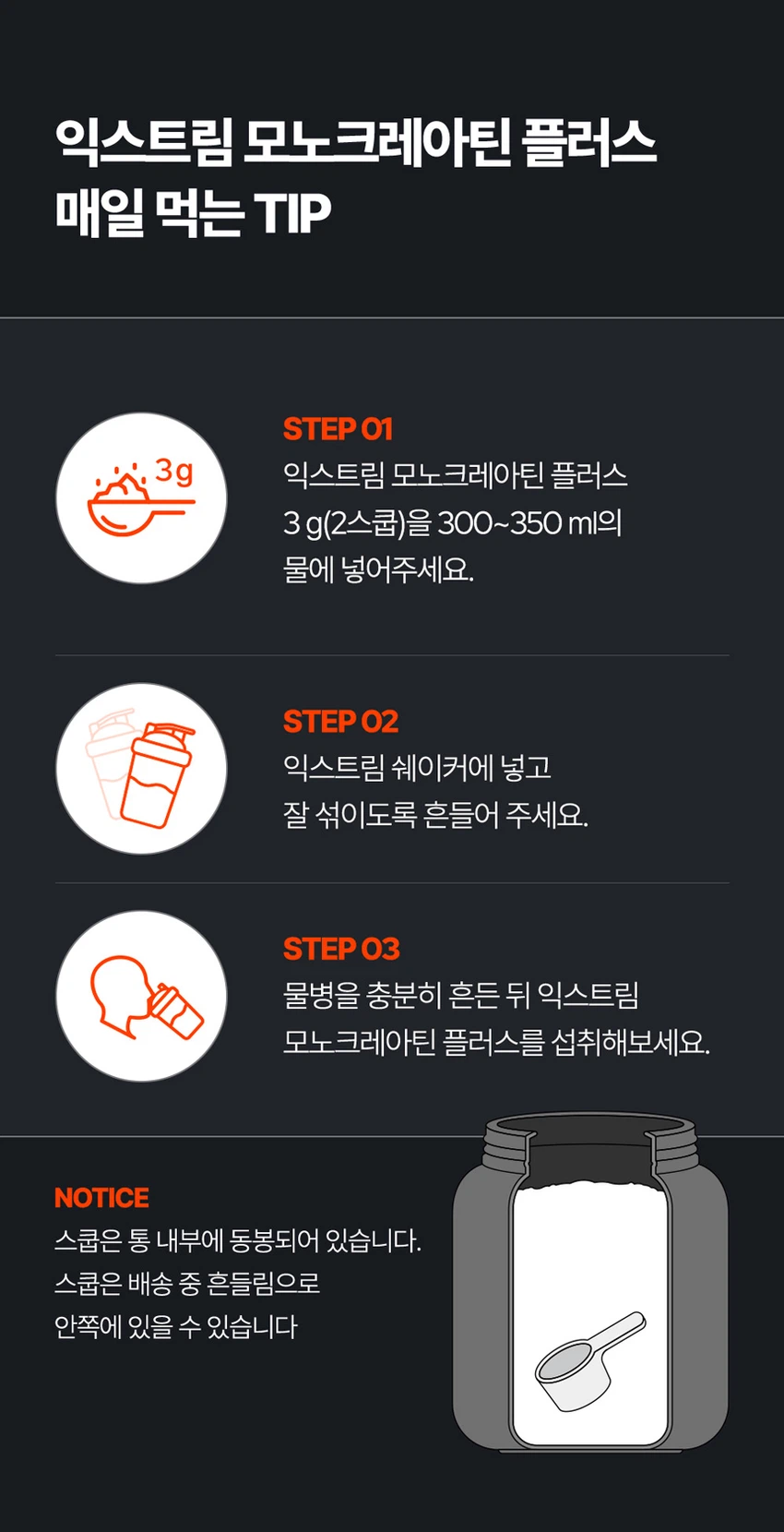 식품의약품안전처 품목제조신고를 한 건강기능식품입니다.

우수건강기능식품제조기준 건강 GMP 가능식품

고강도 트레이닝을 위한 선택

순수 크레아틴 3,000 mg

익스트림 모노크레아틴 플러스

크레아틴 3,000 mg

40일분

120 g

건강기능식품

크레아틴이란?

크레아틴은 식약처에서 기능성을 인정한 기능성 성분으로 체내에 흡수된 크레아틴의 95%가 골격근에 저장되며 근력운동 시 운동수행능력 향상에 도움을 줄 수 있습니다.

크레아틴 왜 챙겨 먹어야할까요?

크레아틴은 보디빌더, 운동선수만을 위한 것이 아닙니다. 식품에 함유되어 있는 크레아틴의 함유량은 극소량이며, 조리과정에서 손실되고, 체내에서 매일 분해와 배설을 통해 배출되어 체내 저장량이 적기 때문에 외부에서 보충이 필요합니다.

근력 운동 시 운동수행능력 향상에 도움을 줄 수 있음

Point 1. 믿을 수 있는 프리미엄 원료

100% 모노하이드레이트 크레아틴

크레아틴 모노하이드레이트 100%

안전성이 검증된 100% 프리미엄 크레아틴입니다!

꼭 확인하세요!

EXTREME MONOCREA는 EXTREME 익스트림에서 판매하는 MONOCREA 정품 모노크레아틴 브랜드입니다.

엄격하게 통제된 조건에서 제조됩니다.

품질 관리 ISO 9001, 환경 관리 ISO 14001 등 세계적으로 인증을 받았습니다.

철저한 원료 및 완제품 품질 관리 규칙을 준수합니다.

Point 2. 식약처 1일 섭취량 100% 충족

크레아틴 모노하이드레이트 3,000 mg 함유 100%

1스쿱에 크레아틴 모노하이드레이트 3,000mg을 가득 담아 식약처 1일섭취량 100%를 충족합니다.

입자 크기 500 μm 원료

익스트림 모노크레아틴 플러스는 물에잘 섞이는 500μm 이하의 입자 크기를 가지고 있습니다.

Point 3. 부담없이 먹을 수 있는 무색 무향 무취 크레아틴

익스트림 모노크레아틴 플러스는 무색, 무취, 무향으로 부담 없이 편안하게 섭취할 수 있습니다.

섭취 TIP. 모노크레아틴 플러스는 물 또는 음료와 함께 섭취 가능합니다.

익스트림 모노크레아틴 플러스 매일 먹는 TIP

STEP 01

3g 익스트림 모노크레아틴 플러스 3g(2스쿱)을 300~350ml의 물에 넣어주세요.

STEP 02

익스트림 쉐이커에 넣고 잘 섞이도록 흔들어 주세요.

STEP 03

물병을 충분히 흔든 뒤 익스트림 모노크레아틴 플러스를 섭취해보세요.

NOTICE

스쿱은 통 내부에 동봉되어 있습니다.

스쿱은 배송 중 흔들림으로 안쪽에 있을 수 있습니다.

모노크레아틴 플러스 이런 분들에게 추천드려요!

운동수행능력 향상에 도움을 받고 싶으신 분

고강도 웨이트 트레이닝을 즐겨하시는 분

기능성을 인정받은 크레아틴을 찾으시는 분

크레아틴 함량 100% 제품을 찾으시는 분

무색, 무취, 무맛 크레아틴을 찾으시는 분

평소 운동을 하시거나 활동량이 많으신 분

수영, 마라톤, 골프 등 체력소모가 많은 유산소 운동을 하시는 분

FAQ

운동 전에만 먹어야 하나요?

개인의 운동 습관에 따라 운동 후에 드셔도 무방합니다.

청소년이나 중장년층이 섭취해도 되나요?

익스트림 모노크레아틴 플러스는 식약처 기능성을 인정받은 건강기능식품으로 나이, 성별에 무관하게 섭취하셔도 됩니다.

섭취 후 갈증이 느껴지는 것 같아요.

모노크레아틴 플러스는 수분을 끌어당기는 성질이 있기 때문에, 섭취 시 갈증을 느끼실 수 있으니 충분한 수분 섭취를 권장드립니다.

하루에 꼭 1회 2스푼만 섭취하여야하나요?

식약처에서는 하루 섭취량 3g으로 규정하고 있으며, 하루 2스푼이면 충분합니다.

과다 섭취할 경우 설사/위장 장애가 있을 수 있습니다.

카페인과 같이 먹어도 되나요?

모노크레아틴 플러스와 카페인을 함께 섭취할 경우, 크레아틴의 기능을 감소시킬 수 있어 가급적 따로 섭취하는 것을 권장드립니다.

제품고시정보

제품명: 익스트림 모노크레아틴 플러스

내용량: 120g

유형: 건강기능식품

제조원: (주)유디바이오 / 충청북도 진천군 이월면 진광로 279-29

판매원: (주)익스트림 / 서울특별시 강남구 언주로 727, 트리스빌딩 지상3층 (논현동)

소비기한: 제조일로부터 24개월

반품 및 교환처: 구입처

내포장재질: 용기(HDPE), 캡(PP), 스푼(PP)

소비자상담실: 1544-4265

원료명 및 함량

크레아틴 모노하이드레이트

섭취량 및 섭취방법

1일 1회, 1회 2스푼(3g)을 섭취하십시오.

섭취 시 주의사항

특이체질, 알레르기 체질 등은 개인에 따라 과민반응을 나타낼 수 있으므로 원료를 확인한 후 섭취하십시오.

신장에 영향을 미치는 약물을 복용하거나 신장 이상의 위험이 있는 사람은 의사와 상담 후에 섭취하십시오.

어린이, 임산부, 수유부는 섭취를 삼가십시오.

카페인은 크레아틴의 기능을 감소시킬 수 있습니다.

크레아틴의 섭취는 탈수를 동반할 수 있으므로 충분한 물과 함께 섭취하십시오.

과다 섭취하지 마십시오.

용기 안의 산소 흡수제(실리카겔)는 먹지 마십시오.

보관방법

습기가 적고 직사광선을 받지 않는 실온에 보관하시고, 어린이의 손에 닿지 않도록 주의하시기 바랍니다.

본 제품은 알류(가금류), 우유, 메밀, 땅콩, 대두, 밀, 고등어, 게, 새우, 아황산류, 돼지고기, 복숭아, 토마토, 호두, 닭고기, 쇠고기, 오징어, 조개류(굴, 전복, 홍합 포함), 잣을 사용한 제품과 같은 제조시설에서 제조하였습니다.

본 제품은 공정거래위원회 고시 소비자분쟁해결기준에 의거 교환, 환불 또는 보상을 받을 수 있습니다.

부정 불량 식품 신고는 국번 없이 1399

본 제품은 질병의 예방 및 치료를 위한 의약품이 아닌 건강기능식품입니다.

이상사례 신고는 1577-2488

영양·기능정보

크레아틴: 근력 운동 시에 운동수행능력 향상에 도움을 줄 수 있음

1일 섭취량: 2스푼 (3g)

1일 섭취량 당 함량 및 %영양성분기준치

열량: 10 kcal

탄수화물: 1g (0%)

단백질: 2g (3%)

지방: 0g (0%)

나트륨: 0mg (0%)

크레아틴 모노하이드레이트: 3,000mg