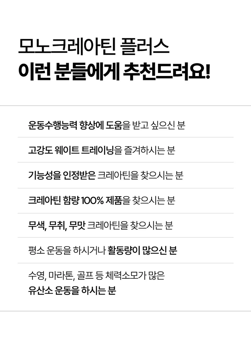 식품의약품안전처 품목제조신고를 한 건강기능식품입니다.

우수건강기능식품제조기준 건강 GMP 가능식품

고강도 트레이닝을 위한 선택

순수 크레아틴 3,000 mg

익스트림 모노크레아틴 플러스

크레아틴 3,000 mg

40일분

120 g

건강기능식품

크레아틴이란?

크레아틴은 식약처에서 기능성을 인정한 기능성 성분으로 체내에 흡수된 크레아틴의 95%가 골격근에 저장되며 근력운동 시 운동수행능력 향상에 도움을 줄 수 있습니다.

크레아틴 왜 챙겨 먹어야할까요?

크레아틴은 보디빌더, 운동선수만을 위한 것이 아닙니다. 식품에 함유되어 있는 크레아틴의 함유량은 극소량이며, 조리과정에서 손실되고, 체내에서 매일 분해와 배설을 통해 배출되어 체내 저장량이 적기 때문에 외부에서 보충이 필요합니다.

근력 운동 시 운동수행능력 향상에 도움을 줄 수 있음

Point 1. 믿을 수 있는 프리미엄 원료

100% 모노하이드레이트 크레아틴

크레아틴 모노하이드레이트 100%

안전성이 검증된 100% 프리미엄 크레아틴입니다!

꼭 확인하세요!

EXTREME MONOCREA는 EXTREME 익스트림에서 판매하는 MONOCREA 정품 모노크레아틴 브랜드입니다.

엄격하게 통제된 조건에서 제조됩니다.

품질 관리 ISO 9001, 환경 관리 ISO 14001 등 세계적으로 인증을 받았습니다.

철저한 원료 및 완제품 품질 관리 규칙을 준수합니다.

Point 2. 식약처 1일 섭취량 100% 충족

크레아틴 모노하이드레이트 3,000 mg 함유 100%

1스쿱에 크레아틴 모노하이드레이트 3,000mg을 가득 담아 식약처 1일섭취량 100%를 충족합니다.

입자 크기 500 μm 원료

익스트림 모노크레아틴 플러스는 물에잘 섞이는 500μm 이하의 입자 크기를 가지고 있습니다.

Point 3. 부담없이 먹을 수 있는 무색 무향 무취 크레아틴

익스트림 모노크레아틴 플러스는 무색, 무취, 무향으로 부담 없이 편안하게 섭취할 수 있습니다.

섭취 TIP. 모노크레아틴 플러스는 물 또는 음료와 함께 섭취 가능합니다.

익스트림 모노크레아틴 플러스 매일 먹는 TIP

STEP 01

3g 익스트림 모노크레아틴 플러스 3g(2스쿱)을 300~350ml의 물에 넣어주세요.

STEP 02

익스트림 쉐이커에 넣고 잘 섞이도록 흔들어 주세요.

STEP 03

물병을 충분히 흔든 뒤 익스트림 모노크레아틴 플러스를 섭취해보세요.

NOTICE

스쿱은 통 내부에 동봉되어 있습니다.

스쿱은 배송 중 흔들림으로 안쪽에 있을 수 있습니다.

모노크레아틴 플러스 이런 분들에게 추천드려요!

운동수행능력 향상에 도움을 받고 싶으신 분

고강도 웨이트 트레이닝을 즐겨하시는 분

기능성을 인정받은 크레아틴을 찾으시는 분

크레아틴 함량 100% 제품을 찾으시는 분

무색, 무취, 무맛 크레아틴을 찾으시는 분

평소 운동을 하시거나 활동량이 많으신 분

수영, 마라톤, 골프 등 체력소모가 많은 유산소 운동을 하시는 분

FAQ

운동 전에만 먹어야 하나요?

개인의 운동 습관에 따라 운동 후에 드셔도 무방합니다.

청소년이나 중장년층이 섭취해도 되나요?

익스트림 모노크레아틴 플러스는 식약처 기능성을 인정받은 건강기능식품으로 나이, 성별에 무관하게 섭취하셔도 됩니다.

섭취 후 갈증이 느껴지는 것 같아요.

모노크레아틴 플러스는 수분을 끌어당기는 성질이 있기 때문에, 섭취 시 갈증을 느끼실 수 있으니 충분한 수분 섭취를 권장드립니다.

하루에 꼭 1회 2스푼만 섭취하여야하나요?

식약처에서는 하루 섭취량 3g으로 규정하고 있으며, 하루 2스푼이면 충분합니다.

과다 섭취할 경우 설사/위장 장애가 있을 수 있습니다.

카페인과 같이 먹어도 되나요?

모노크레아틴 플러스와 카페인을 함께 섭취할 경우, 크레아틴의 기능을 감소시킬 수 있어 가급적 따로 섭취하는 것을 권장드립니다.

제품고시정보

제품명: 익스트림 모노크레아틴 플러스

내용량: 120g

유형: 건강기능식품

제조원: (주)유디바이오 / 충청북도 진천군 이월면 진광로 279-29

판매원: (주)익스트림 / 서울특별시 강남구 언주로 727, 트리스빌딩 지상3층 (논현동)

소비기한: 제조일로부터 24개월

반품 및 교환처: 구입처

내포장재질: 용기(HDPE), 캡(PP), 스푼(PP)

소비자상담실: 1544-4265

원료명 및 함량

크레아틴 모노하이드레이트

섭취량 및 섭취방법

1일 1회, 1회 2스푼(3g)을 섭취하십시오.

섭취 시 주의사항

특이체질, 알레르기 체질 등은 개인에 따라 과민반응을 나타낼 수 있으므로 원료를 확인한 후 섭취하십시오.

신장에 영향을 미치는 약물을 복용하거나 신장 이상의 위험이 있는 사람은 의사와 상담 후에 섭취하십시오.

어린이, 임산부, 수유부는 섭취를 삼가십시오.

카페인은 크레아틴의 기능을 감소시킬 수 있습니다.

크레아틴의 섭취는 탈수를 동반할 수 있으므로 충분한 물과 함께 섭취하십시오.

과다 섭취하지 마십시오.

용기 안의 산소 흡수제(실리카겔)는 먹지 마십시오.

보관방법

습기가 적고 직사광선을 받지 않는 실온에 보관하시고, 어린이의 손에 닿지 않도록 주의하시기 바랍니다.

본 제품은 알류(가금류), 우유, 메밀, 땅콩, 대두, 밀, 고등어, 게, 새우, 아황산류, 돼지고기, 복숭아, 토마토, 호두, 닭고기, 쇠고기, 오징어, 조개류(굴, 전복, 홍합 포함), 잣을 사용한 제품과 같은 제조시설에서 제조하였습니다.

본 제품은 공정거래위원회 고시 소비자분쟁해결기준에 의거 교환, 환불 또는 보상을 받을 수 있습니다.

부정 불량 식품 신고는 국번 없이 1399

본 제품은 질병의 예방 및 치료를 위한 의약품이 아닌 건강기능식품입니다.

이상사례 신고는 1577-2488

영양·기능정보

크레아틴: 근력 운동 시에 운동수행능력 향상에 도움을 줄 수 있음

1일 섭취량: 2스푼 (3g)

1일 섭취량 당 함량 및 %영양성분기준치

열량: 10 kcal

탄수화물: 1g (0%)

단백질: 2g (3%)

지방: 0g (0%)

나트륨: 0mg (0%)

크레아틴 모노하이드레이트: 3,000mg