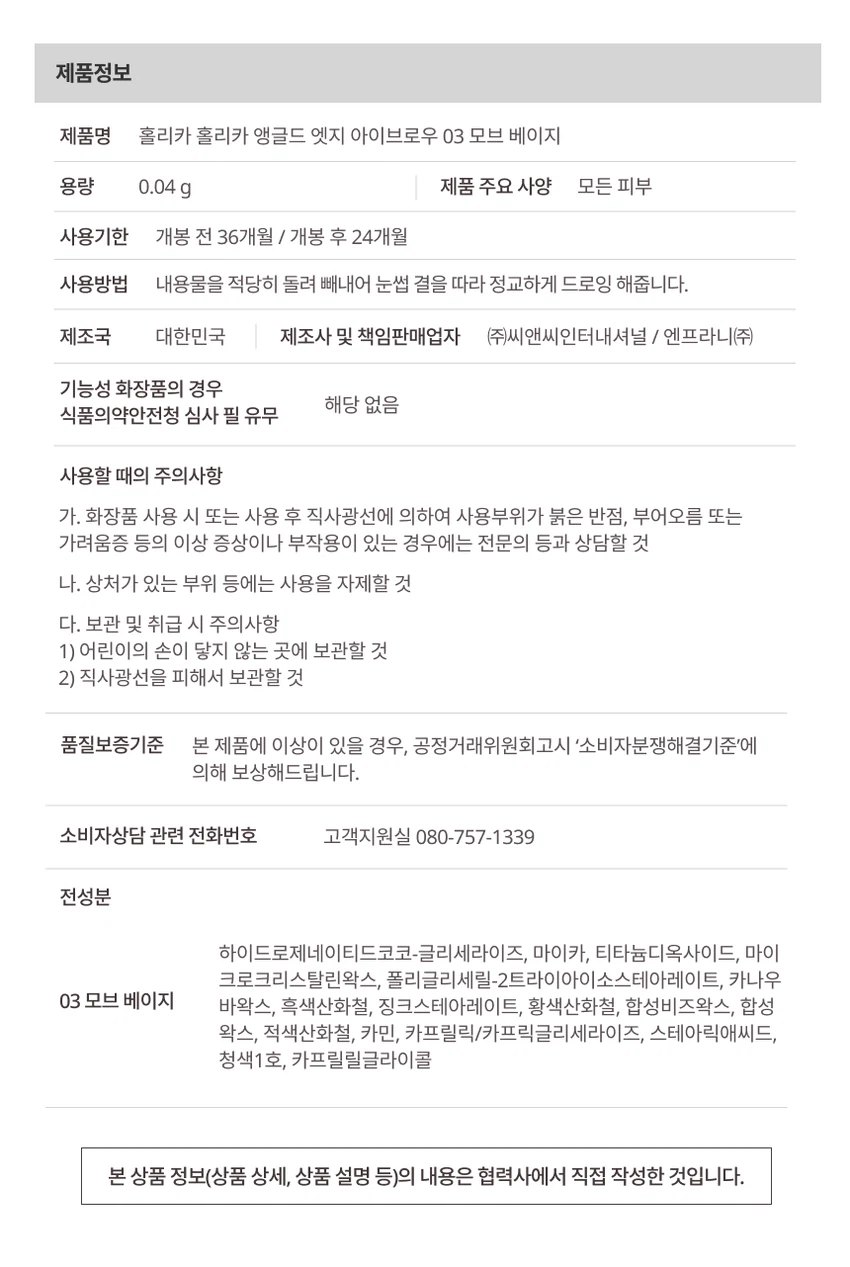 HOLIKA HOLIKAsoftune[소프튠]SOFT + TUNE, 부드럽게 조율되는 나만의 무드섬세하게 조율된 부드러운 색감과 질감으로 연출하는 나만의 특별한 무드소프튠은 홀리카 홀리카의 감성을 담아, 부드러운 색감과 매끄러운 질감으로 나만의 무드를 완성하는 뷰티 라인입니다.소프튠 앵글드 엣지 아이브로우 3 colors디테일 엣지 컷팅으로 한올한올 채워지는 슬림 사각 브로우면은 부드럽게, 결은 섬세하게 살려주는 사선 엣지 브로우얇은 베일처럼 쌓이는 파우더리 포뮬라로 원하는 브로우 무드 완성섬세하게 채워지는 소프트 브로우#2-WAY브로우 #사선디테일3 Colors01 클래식브라운02 소프트 베이지03 모브베이지POINT 1웨어러블한 소프트 브로우 컬러추구미에 맞게 드로잉할 수 있는 넓은 스펙트럼의 컬러 구성01 Classic Brown 클래식브라운02 Soft Beige 소프트 베이지03 Mauve Beige 모브베이지POINT 2면 채움과 결 표현, 2-WAY사선 디테일 엣지 컷팅으로 면은 부드럽게 채우고, 결은 섬세하게 살려 메이크업의 편의성과 완성도를 높여주는 투웨이 브로우2mm angled edge shapeTip엣지를 눕혀 드로잉시, 뭉침 없이 풍부하게 채워지는 면 표현엣지를 세워 드로잉 시, 둔탁함 없이 예리하게 살아나는 결표현POINT부드럽게 쌓이는 빌더블 포뮬라얇은 베일처럼 파우더리하게 쌓이는 빌더블 포뮬라가 농도 조절을 쉽게 도와주고, 눈썹에 균일하게 밀착되어 자연스러운 브로우 무드를 연출How to UseStep 1엣지를 세워 눈썹 라인을 따라 원하는 브로우 쉐입으로 섬세하게 잡아줍니다Step 2엣지를 눕혀 비어 보이는 부분을 부드럽게 채워 자연스럽게 컬러링 해줍니다Step 3스크류 브러쉬로 눈썹 결을 빗어 경계 없이 깔끔하게 마무리합니다제품정보제품명 홀리카 홀리카 앵글드 엣지 아이브로우 03 모브 베이지용량 0.04g제품 주요 사양 모든 피부사용기한 개봉 전 36개월 / 개봉 후 24개월사용방법 내용물을 적당히 돌려 빼내어 눈썹 결을 따라 정교하게 드로잉 해줍니다.제조국 대한민국제조사 및 책임판매업자 (주)씨앤씨인터내셔널 / 엔프라니(주)기능성 화장품의 경우 해당 없음식품의약안전청 심사 필 유무사용할 때의 주의사항가. 화장품 사용 시 또는 사용 후 직사광선에 의하여 사용부위가 붉은 반점, 부어오름 또는 가려움증 등의 이상 증상이나 부작용이 있는 경우에는 전문의 등과 상담할 것나. 상처가 있는 부위 등에는 사용을 자제할 것다. 보관 및 취급 시 주의사항1) 어린이의 손이 닿지 않는 곳에 보관할 것2) 직사광선을 피해서 보관할 것품질보증기준 본 제품에 이상이 있을 경우, 공정거래위원회고시 '소비자분쟁해결기준'에 의해 보상해드립니다.소비자상담 관련 전화번호 고객지원실 080-757-1339전성분하이드로제네이티드코코-글리세라이즈, 마이카, 티타늄디옥사이드, 마이크로크리스탈린왁스, 폴리글리세릴-2트라이아이소스테아레이트, 카나우바왁스, 흑색산화철, 징크스테아레이트, 황색산화철, 합성비즈왁스, 합성왁스, 적색산화철, 카민, 카프릴릭/카프릭글리세라이즈, 스테아릭애씨드, 청색1호, 카프릴릴글라이콜