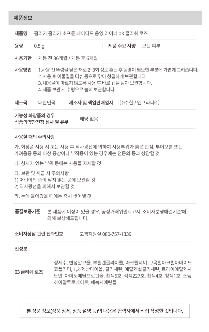 HOLIKA HOLIKA 소프튠소프튠은 부드럽게 조율되는 나만의 무드를 표현하는 뷰티 라인입니다. 홀리카 홀리카의 감성을 담아 부드러운 색감과 매끄러운 질감으로 나만의 무드를 완성합니다.페이디드 음영 라이너타고난 듯 감쪽같은 근본 음영 라이너입니다. 그림자처럼 스며들어 눈매를 확장해주는 페이디드 음영 라이너로, 옅게 물든 듯한 소프트 음영 컬러로 과하지 않은 트임 무드를 완성합니다. 반투명 음영으로 또렷 눈매를 장착할 수 있습니다.3가지 색상01 헤이지 브라운: 청초하게 물드는 그레이 베이지 음영02 월넛 로즈: 눈매에 은은한 따스한 생기를 머금은 생장미 빛이 깊이를 더해주는 웜로즈트림 음영03 쿨리쉬 로즈: 쿨 로즈 트림 음영주요 특징포인트 1: 또렷하게 확장되는 트림 컬러 쉐이드로 근본 음영인 그림자 브라운부터 로즈 트림까지 눈매를 답답하지 않게 확장시킵니다. 덧바를수록 또렷하게 쌓이는 컬러감으로 원하는 음영 농도를 섬세하게 조율할 수 있습니다.포인트 2: 얇게 물드는 틴팅 텍스처가 피부에서 겉돌지 않고 자연스럽게 밀착되어 번짐 걱정을 줄이고 깔끔한 음영을 장시간 유지합니다.포인트 3: 섬세한 0.1mm 커브핏 브러쉬가 눈가 굴곡을 따라 유연하게 밀착되어 음영을 더욱 섬세하고 부드럽게 연출합니다.사용 방법Step 1: 음영을 넣고 싶은 부위에 가볍게 라인을 그려줍니다.Step 2: 마르기 전 손끝으로 살짝 풀어 자연스러운 그림자 음영을 완성해줍니다.사용 전 주의사항사용 전 뚜껑을 닫고 2~3회 흔들어준 후 사용해주세요.보관 시 주의사항이물질을 티슈 등으로 닦은 후 수평 방향으로 보관해주세요.Notice브러쉬 마름 현상을 줄이기 위한 고밀폐 캡 구조로 인해 캡 오픈 시 내부 압력에 따라 브러쉬에 내용물이 다소 많이 묻어나올 수 있습니다. 토출량이 많게 느껴질 경우 브러쉬 끝을 티슈에 가볍게 닦아낸 후 사용해 주세요.제품정보제품명: 홀리카 홀리카 소프튠 페이디드 음영 라이너 03 쿨리쉬 로즈용량: 0.5g사용기한: 개봉 전 36개월 / 개봉 후 6개월제조국: 대한민국제조사 및 책임판매업자: (주)수한 / 엔프라니(주)사용방법1. 사용 전 뚜껑을 닫은 채로 2~3회 정도 흔든 후 음영이 필요한 부분에 가볍게 그려줍니다.2. 사용 후 이물질을 티슈 등으로 닦아 청결하게 보관합니다.3. 내용물이 마르지 않도록 사용 후 바로 캡을 닫아 보관합니다.4. 제품 보관 시 수평으로 눕혀 보관합니다.사용할 때의 주의사항가. 화장품 사용 시 또는 사용 후 직사광선에 의하여 사용부위가 붉은 반점, 부어오름 또는 가려움증 등의 이상 증상이나 부작용이 있는 경우에는 전문의 등과 상담할 것나. 상처가 있는 부위 등에는 사용을 자제할 것다. 보관 및 취급 시 주의사항1) 어린이의 손이 닿지 않는 곳에 보관할 것2) 직사광선을 피해서 보관할 것라. 눈에 들어갔을 때에는 즉시 씻어낼 것품질보증기준본 제품에 이상이 있을 경우 공정거래위원회고시 소비자분쟁해결기준에 의해 보상해드립니다.소비자상담 전화번호: 080-757-1339전성분정제수, 변성알코올, 부틸렌글라이콜, 아크릴레이트/옥틸아크릴아마이드 코폴리머, 1,2-헥산다이올, 글리세린, 에틸헥실글리세린, 트라이에틸헥사노인, 아미노메틸프로판올, 황색5호, 적색227호, 황색4호, 청색1호, 소듐 하이알루로네이트, 페녹시에탄올