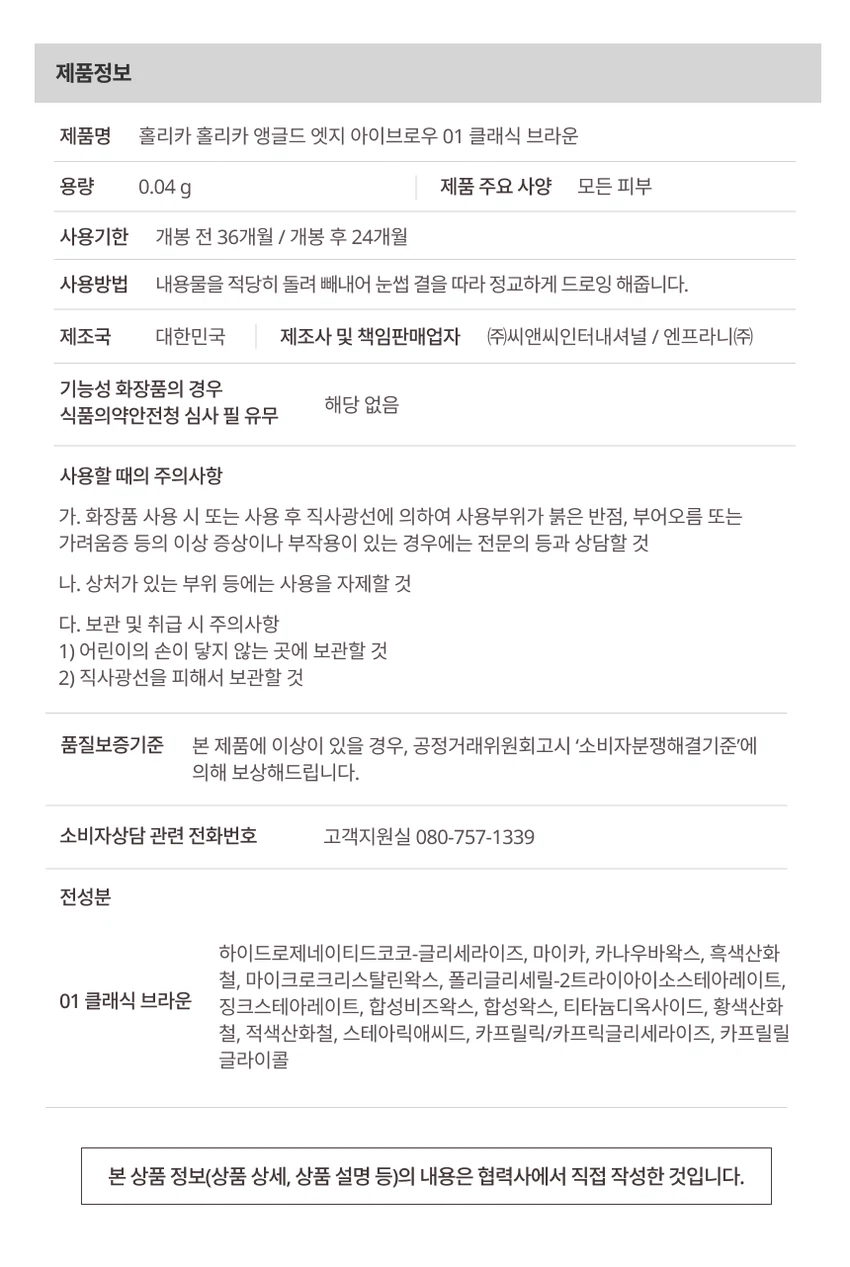 HOLIKA HOLIKA 
softune
소프튠
SOFT + TUNE, 부드럽게 조율되는 나만의 무드

섬세하게 조율된 부드러운 색감과 질감으로 연출하는 나만의 특별한 무드입니다. 소프튠은 홀리카 홀리카의 감성을 담아, 부드러운 색감과 매끄러운 질감으로 나만의 무드를 완성하는 뷰티 라인입니다.

소프튠 앵글드 엣지 아이브로우

3 Colors

디테일 엣지 컷팅으로 한올한올 채워지는 슬림 사각 브로우입니다. 면은 부드럽게, 결은 섬세하게 살려주는 사선 엣지 브로우이며, 얇은 베일처럼 쌓이는 파우더리 포뮬라로 원하는 브로우 무드를 완성합니다.

색상 구성
01 클래식브라운
02 소프트 베이지
03 모브베이지

특징
2-WAY 브로우 구조로 사선 디테일 엣지 컷팅으로 면은 부드럽게 채우고, 결은 섬세하게 살려 메이크업의 편의성과 완성도를 높입니다.

부드럽게 쌓이는 빌더블 포뮬라로 얇은 베일처럼 파우더리하게 쌓여 농도 조절을 쉽게 도와주고, 눈썹에 균일하게 밀착되어 자연스러운 브로우 무드를 연출합니다.

사용방법
Step 1: 엣지를 세워 눈썹 라인을 따라 원하는 브로우 쉐입으로 섬세하게 잡아줍니다.
Step 2: 엣지를 눕혀 비어 보이는 부분을 부드럽게 채워 자연스럽게 컬러링 해줍니다.
Step 3: 스크류 브러쉬로 눈썹 결을 빗어 경계 없이 깔끔하게 마무리합니다.

제품정보
제품명: 홀리카 홀리카 앵글드 엣지 아이브로우 01 클래식 브라운
용량: 0.04g
모든 피부 타입 사용 가능
사용기한: 개봉 전 36개월 / 개봉 후 24개월
제조국: 대한민국
제조사 및 책임판매업자: (주)씨앤씨인터내셔널 / 엔프라니(주)
기능성 화장품: 해당 없음

사용할 때의 주의사항
- 화장품 사용 시 또는 사용 후 직사광선에 의하여 사용부위가 붉은 반점, 부어오름 또는 가려움증 등의 이상 증상이나 부작용이 있는 경우에는 전문의 등과 상담할 것
- 상처가 있는 부위 등에는 사용을 자제할 것
- 어린이의 손이 닿지 않는 곳에 보관할 것
- 직사광선을 피해서 보관할 것

품질보증기준
본 제품에 이상이 있을 경우, 공정거래위원회고시 소비자분쟁해결기준에 의해 보상해드립니다.

소비자상담 전화번호: 080-757-1339