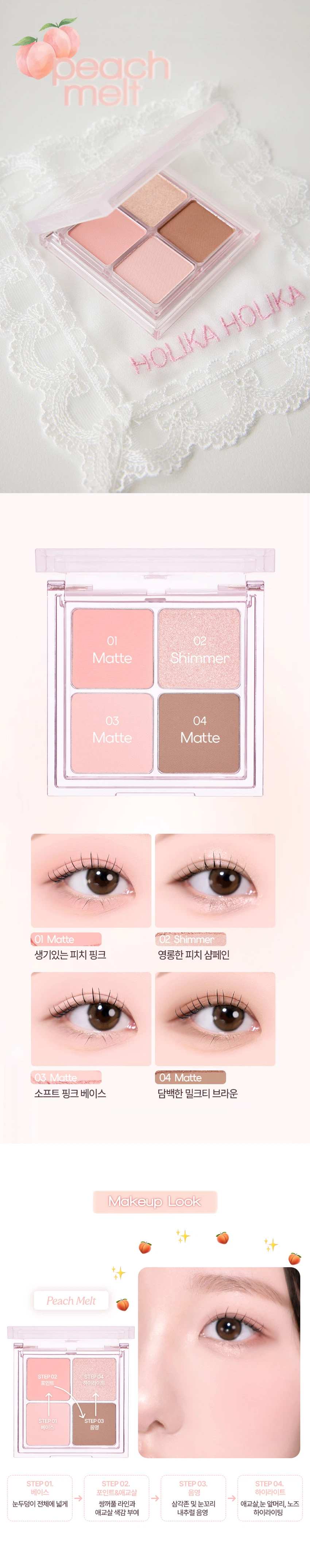HOLIKA HOLIKA 소프튠

소프튠은 SOFT와 TUNE의 합성어로, 부드럽게 조율되는 나만의 무드를 표현하는 뷰티 라인입니다. 섬세하게 조율된 부드러운 색감과 질감으로 나만의 특별한 무드를 완성합니다.

소프튠 무드 팔레트 - 3가지 색상

무드를 섬세하게 조율해주는 4구 팔레트입니다. 은은하게 스며드는 색감으로 아이와 치크, 하이라이터까지 연출 가능한 에센셜 멀티 팔레트입니다.

색상 구성

01 피치 멜트: 달큰한 복숭아 빛으로 물든 소프트 피치 색감
- 01 Matte: 생기있는 피치 핑크
- 02 Shimmer: 영롱한 피치 샴페인
- 03 Matte: 소프트 핑크 베이스
- 04 Matte: 담백한 밀크티 브라운

02 멜로 베리: 은은하게 무르익은 뉴트럴 베리 색감

03 헤이즈 넛: 포근하게 감싸는 헤이지 브라운 색감

특징

POINT 1: 4가지 컬러로 완성하는 무드
- Matte 베이스 음영&삼각존
- Matte 아이 메이크업
- Shimmer 블러셔 겸용
- Matte 조각 하이라이팅 포인트&애교살

POINT 2: 자연스럽게 스미는 소프트 뉴트럴 무드
부드러운 무드로 섬세하게 조율해주는 감도 높은 컬러 구성

POINT 3: 손끝부터 느껴지는 섬세한 텍스처
- 부드러운 꽃결을 만지듯 보드라운 페탈린 매트 텍스처
- 진주 빛결을 씌운 듯 영롱한 베일드 쉬머 텍스처

사용 방법

브러쉬 혹은 손가락에 내용물을 적당량 취한 후, 원하는 부위에 부드럽게 펴 발라줍니다.

메이크업 스텝
- STEP 01: 눈두덩이 전체에 넓게 베이스 색감 부여
- STEP 02: 쌍꺼풀 라인과 삼각존에 내추럴 음영
- STEP 03: 눈꼬리 애교살, 눈 앞머리, 노즈에 포인트&애교살 색감
- STEP 04: 하이라이팅

팁: 포인트 컬러를 블러셔로 사용 시, 파우더로 유분기를 정돈한 후 덧발라주면 컬러가 뽀얗게 표현되어 은은한 블러셔로 연출할 수 있습니다.

제품 정보

제품명: 홀리카 홀리카 소프튠 무드 팔레트 01 피치 멜트
용량: 4.3g
적용 피부: 모든 피부
사용기한: 개봉 전 36개월 / 개봉 후 24개월
제조국: 대한민국
제조사 및 책임판매업자: (주)코디 / 엔프라니(주)
기능성 화장품: 해당 없음
식품의약안전청 심사 필 유무: 해당 사항 없음

사용할 때의 주의사항

가. 화장품 사용 시 또는 사용 후 직사광선에 의하여 사용부위가 붉은 반점, 부어오름 또는 가려움증 등의 이상 증상이나 부작용이 있는 경우에는 전문의 등과 상담할 것

나. 상처가 있는 부위 등에는 사용을 자제할 것

다. 보관 및 취급 시 주의사항
1) 어린이의 손이 닿지 않는 곳에 보관할 것
2) 직사광선을 피해서 보관할 것

라. 카민 성분에 과민하거나 알레르기가 있는 사람은 신중히 사용할 것 (02 멜로베리 2번 쉬머 컬러에 한함)

품질보증기준

본 제품에 이상이 있을 경우, 공정거래위원회고시 '소비자분쟁해결기준'에 의해 보상해드립니다.

소비자상담 전화번호: 080-757-1339

전성분

#1 (피치 멜트 1번)
탤크, 실리카, 마이카, 티타늄디옥사이드, 메틸메타크릴레이트크로스폴리머, 페닐트라이메티콘, 다이메티콘, 마그네슘미리스테이트, 트라이하이드록시스테아린, 마카다미아씨오일, 펜타에리스리틸테트라아이소스테아레이트, 1,2-헥산다이올, 황색4호, 적색산화철, 글리세릴카프릴레이트, 트라이에톡시카프릴릴실레인, 적색226호, 알루미늄하이드록사이드, 정제수, 소듐클로라이드, 소듐설페이트

#2 (피치 멜트 2번)
합성플루오르플로고파이트, 티타늄디옥사이드, 탤크, 마이카, 옥틸도데실스테아로일스테아레이트, 다이메티콘, 비스-다이글리세틸폴리아실아디페이트-2, 다이아이소스테아릴말레이트, 마그네슘미리스테이트, 폴리프로필렌, 실리카, 1,2-헥산다이올, 적색산화철, 다이메티콘/비닐다이메티콘크로스폴리머, 글리세릴카프릴레이트, 틴옥사이드, 황색4호, 적색226호, 바륨설페이트

#3 (피치 멜트 3번)
탤크, 실리카, 마이카, 메틸메타크릴레이트크로스폴리머, 페닐트라이메티콘, 다이메티콘, 마그네슘미리스테이트, 트라이하이드록시스테아린, 마카다미아씨오일, 펜타에리스리틸테트라아이소스테아레이트, 티타늄디옥사이드, 1,2-헥산다이올, 적색산화철, 글리세릴카프릴레이트, 황색4호, 트라이에톡시카프릴릴실레인, 적색226호, 황색산화철, 흑색산화철, 알루미늄하이드록사이드, 정제수, 소듐클로라이드, 소듐설페이트

#4 (피치 멜트 4번)
탤크, 마이카, 실리카, 폴리메틸메타크릴레이트, 티타늄디옥사이드, 마그네슘미리스테이트, 황색산화철, 적색산화철, 다이아이소스테아릴말레이트, 카프릴릭/카프릭트라이글리세라이드, 흑색산화철, 다이메티콘, 울트라마린, 1,2-헥산다이올, 다이펜타에리스리틸헥사하이드록시스테아레이트/헥사스테아레이트/헥사로지네이트, 글리세릴카프릴레이트, 트라이에톡시카프릴릴실레인, 적색226호, 알루미늄하이드록사이드, 정제수, 소듐클로라이드, 소듐설페이트