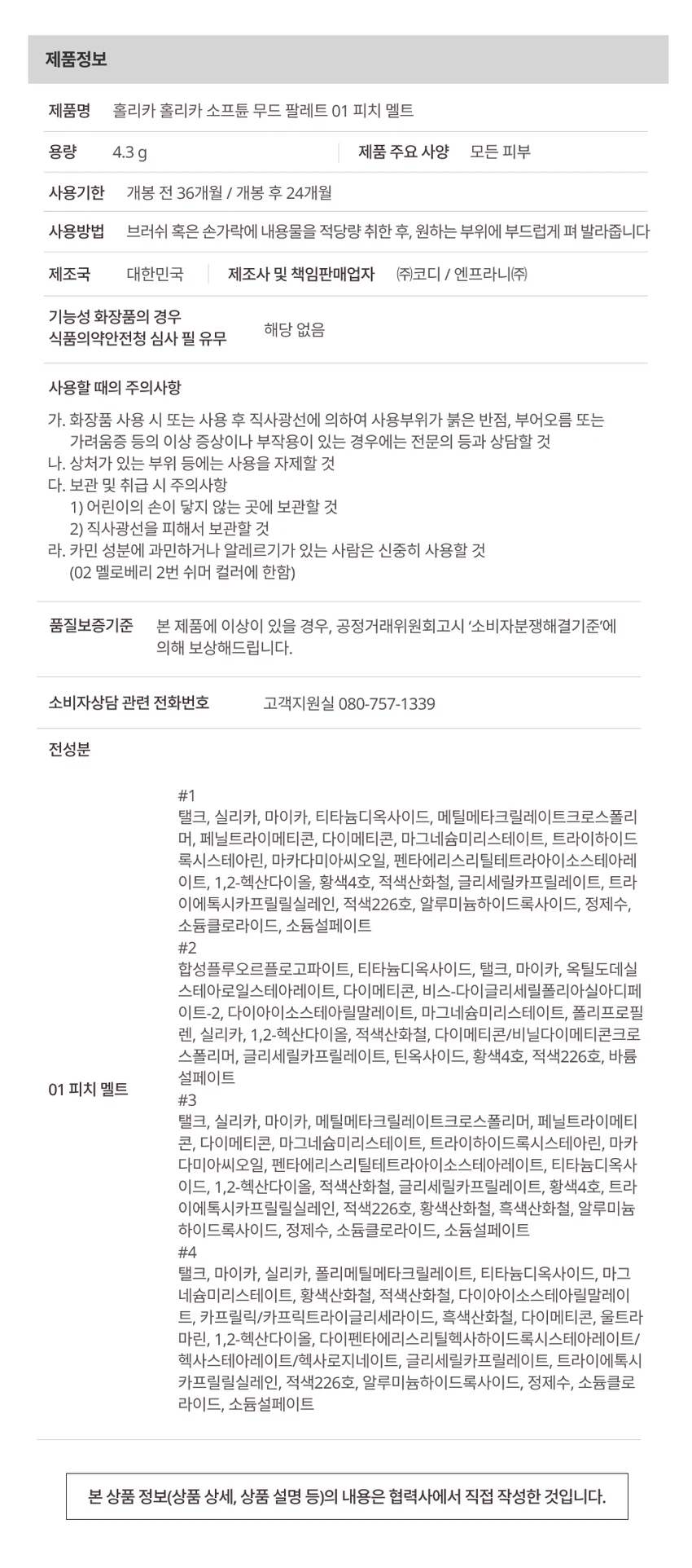 HOLIKA HOLIKA 소프튠

소프튠은 SOFT와 TUNE의 합성어로, 부드럽게 조율되는 나만의 무드를 표현하는 뷰티 라인입니다. 섬세하게 조율된 부드러운 색감과 질감으로 나만의 특별한 무드를 완성합니다.

소프튠 무드 팔레트 - 3가지 색상

무드를 섬세하게 조율해주는 4구 팔레트입니다. 은은하게 스며드는 색감으로 아이와 치크, 하이라이터까지 연출 가능한 에센셜 멀티 팔레트입니다.

색상 구성

01 피치 멜트: 달큰한 복숭아 빛으로 물든 소프트 피치 색감
- 01 Matte: 생기있는 피치 핑크
- 02 Shimmer: 영롱한 피치 샴페인
- 03 Matte: 소프트 핑크 베이스
- 04 Matte: 담백한 밀크티 브라운

02 멜로 베리: 은은하게 무르익은 뉴트럴 베리 색감

03 헤이즈 넛: 포근하게 감싸는 헤이지 브라운 색감

특징

POINT 1: 4가지 컬러로 완성하는 무드
- Matte 베이스 음영&삼각존
- Matte 아이 메이크업
- Shimmer 블러셔 겸용
- Matte 조각 하이라이팅 포인트&애교살

POINT 2: 자연스럽게 스미는 소프트 뉴트럴 무드
부드러운 무드로 섬세하게 조율해주는 감도 높은 컬러 구성

POINT 3: 손끝부터 느껴지는 섬세한 텍스처
- 부드러운 꽃결을 만지듯 보드라운 페탈린 매트 텍스처
- 진주 빛결을 씌운 듯 영롱한 베일드 쉬머 텍스처

사용 방법

브러쉬 혹은 손가락에 내용물을 적당량 취한 후, 원하는 부위에 부드럽게 펴 발라줍니다.

메이크업 스텝
- STEP 01: 눈두덩이 전체에 넓게 베이스 색감 부여
- STEP 02: 쌍꺼풀 라인과 삼각존에 내추럴 음영
- STEP 03: 눈꼬리 애교살, 눈 앞머리, 노즈에 포인트&애교살 색감
- STEP 04: 하이라이팅

팁: 포인트 컬러를 블러셔로 사용 시, 파우더로 유분기를 정돈한 후 덧발라주면 컬러가 뽀얗게 표현되어 은은한 블러셔로 연출할 수 있습니다.

제품 정보

제품명: 홀리카 홀리카 소프튠 무드 팔레트 01 피치 멜트
용량: 4.3g
적용 피부: 모든 피부
사용기한: 개봉 전 36개월 / 개봉 후 24개월
제조국: 대한민국
제조사 및 책임판매업자: (주)코디 / 엔프라니(주)
기능성 화장품: 해당 없음
식품의약안전청 심사 필 유무: 해당 사항 없음

사용할 때의 주의사항

가. 화장품 사용 시 또는 사용 후 직사광선에 의하여 사용부위가 붉은 반점, 부어오름 또는 가려움증 등의 이상 증상이나 부작용이 있는 경우에는 전문의 등과 상담할 것

나. 상처가 있는 부위 등에는 사용을 자제할 것

다. 보관 및 취급 시 주의사항
1) 어린이의 손이 닿지 않는 곳에 보관할 것
2) 직사광선을 피해서 보관할 것

라. 카민 성분에 과민하거나 알레르기가 있는 사람은 신중히 사용할 것 (02 멜로베리 2번 쉬머 컬러에 한함)

품질보증기준

본 제품에 이상이 있을 경우, 공정거래위원회고시 '소비자분쟁해결기준'에 의해 보상해드립니다.

소비자상담 전화번호: 080-757-1339

전성분

#1 (피치 멜트 1번)
탤크, 실리카, 마이카, 티타늄디옥사이드, 메틸메타크릴레이트크로스폴리머, 페닐트라이메티콘, 다이메티콘, 마그네슘미리스테이트, 트라이하이드록시스테아린, 마카다미아씨오일, 펜타에리스리틸테트라아이소스테아레이트, 1,2-헥산다이올, 황색4호, 적색산화철, 글리세릴카프릴레이트, 트라이에톡시카프릴릴실레인, 적색226호, 알루미늄하이드록사이드, 정제수, 소듐클로라이드, 소듐설페이트

#2 (피치 멜트 2번)
합성플루오르플로고파이트, 티타늄디옥사이드, 탤크, 마이카, 옥틸도데실스테아로일스테아레이트, 다이메티콘, 비스-다이글리세틸폴리아실아디페이트-2, 다이아이소스테아릴말레이트, 마그네슘미리스테이트, 폴리프로필렌, 실리카, 1,2-헥산다이올, 적색산화철, 다이메티콘/비닐다이메티콘크로스폴리머, 글리세릴카프릴레이트, 틴옥사이드, 황색4호, 적색226호, 바륨설페이트

#3 (피치 멜트 3번)
탤크, 실리카, 마이카, 메틸메타크릴레이트크로스폴리머, 페닐트라이메티콘, 다이메티콘, 마그네슘미리스테이트, 트라이하이드록시스테아린, 마카다미아씨오일, 펜타에리스리틸테트라아이소스테아레이트, 티타늄디옥사이드, 1,2-헥산다이올, 적색산화철, 글리세릴카프릴레이트, 황색4호, 트라이에톡시카프릴릴실레인, 적색226호, 황색산화철, 흑색산화철, 알루미늄하이드록사이드, 정제수, 소듐클로라이드, 소듐설페이트

#4 (피치 멜트 4번)
탤크, 마이카, 실리카, 폴리메틸메타크릴레이트, 티타늄디옥사이드, 마그네슘미리스테이트, 황색산화철, 적색산화철, 다이아이소스테아릴말레이트, 카프릴릭/카프릭트라이글리세라이드, 흑색산화철, 다이메티콘, 울트라마린, 1,2-헥산다이올, 다이펜타에리스리틸헥사하이드록시스테아레이트/헥사스테아레이트/헥사로지네이트, 글리세릴카프릴레이트, 트라이에톡시카프릴릴실레인, 적색226호, 알루미늄하이드록사이드, 정제수, 소듐클로라이드, 소듐설페이트