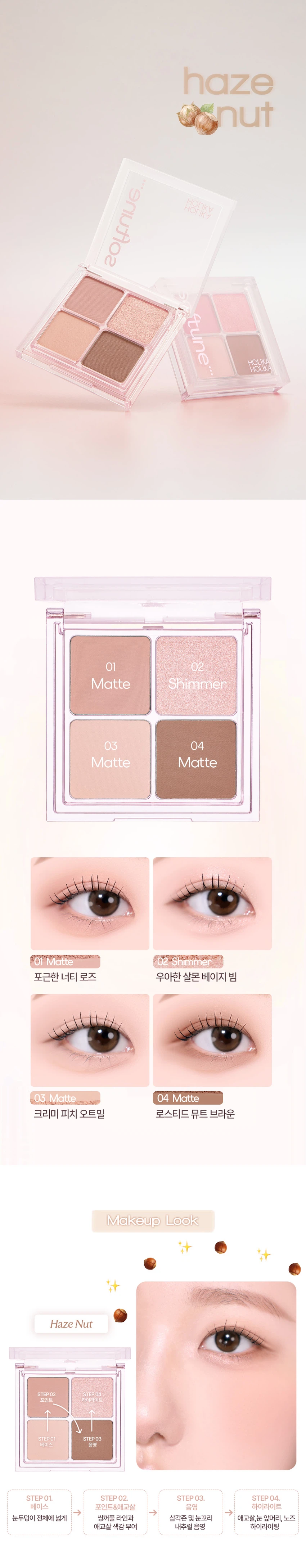 HOLIKA HOLIKA softune [소프튠]SOFT + TUNE, 부드럽게 조율되는 나만의 무드섬세하게 조율된 부드러운 색감과 질감으로 연출하는 나만의 특별한 무드소프튠은 홀리카 홀리카의 감성을 담아, 부드러운 색감과 매끄러운 질감으로 나만의 무드를 완성하는 뷰티 라인입니다.소프튠 무드 팔레트 3 colors무드를 섬세하게 조율해주는 4구 팔레트은은하게 스며드는 색감으로 아이와 치크, 하이라이터까지 연출 가능한 에센셜 멀티 팔레트01 피치멜트02 멜로베리03 헤이즈넛POINT 14가지 컬러로 완성하는 무드아이 메이크업부터, 블러셔, 하이라이터까지 하나의 팔레트로 완성하는 메이크업 룩각 색상의 용도:블러셔 겸용 조각 하이라이팅포인트 &애교살베이스 음영&삼각존POINT 2자연스럽게 스미는 소프트 뉴트럴 무드01 피치 멜트달큰한 복숭아 빛으로 물든 소프트 피치 색감02 멜로 베리은은하게 무르익은 뉴트럴 베리 색감03 헤이즈 넛포근하게 감싸는 헤이지 브라운 색감POINT 3손끝부터 느껴지는 섬세한 텍스처부드러운 꽃결을 만지듯 보드라운 페탈린 매트 텍스처진주 빛결을 씌운 듯 영롱한 베일드 쉬머 텍스처메이크업 룩STEP 01. 베이스눈두덩이 전체에 넓게 애교살 색감 부여STEP 02. 포인트&애교살쌍꺼풀 라인과 눈꼬리 애교살, 눈 앞머리, 노즈 내추럴 음영STEP 03. 음영삼각존 및 눈꼬리 음영STEP 04. 하이라이트하이라이팅How to Use브러쉬 혹은 손가락에 내용물을 적당량 취한 후, 원하는 부위에 부드럽게 펴 발라줍니다.Tip포인트 컬러를 블러셔로 사용 시, 파우더로 유분기를 정돈한 후 덧발라주면 컬러가 뽀얗게 표현되어 은은한 블러셔로 연출할 수 있습니다.소프튠 라인업소프튠 앵글드 엣지 아이브로우 디테일 엣지 컷팅으로 한 올 한 올 채워지는 슬림 사각 브로우 3 colors소프튠 페이디드 음영 라이너 반투명 음영으로 또렷 눈매 장착, 타고난 듯 감쪽같은 근본 음영 라이너 3 colors소프튠 누디 워터 틴트 누디한 듯한 겹 물든 워터 틴트 3 colors제품정보제품명 홀리카 홀리카 소프튠 무드 팔레트 03 헤이즈 넛용량 4.3g사용기한 개봉 전 36개월 / 개봉 후 24개월사용방법 브러쉬 혹은 손가락에 내용물을 적당량 취한 후, 원하는 부위에 부드럽게 펴 발라줍니다제조국 대한민국제조사 및 책임판매업자 (주)코디 / 엔프라니(주)모든 피부 타입 사용 가능기능성 화장품 해당 없음사용할 때의 주의사항화장품 사용 시 또는 사용 후 직사광선에 의하여 사용부위가 붉은 반점, 부어오름 또는 가려움증 등의 이상 증상이나 부작용이 있는 경우에는 전문의 등과 상담할 것상처가 있는 부위 등에는 사용을 자제할 것보관 및 취급 시 주의사항어린이의 손이 닿지 않는 곳에 보관할 것직사광선을 피해서 보관할 것카민 성분에 과민하거나 알레르기가 있는 사람은 신중히 사용할 것(02 멜로베리 2번 쉬머 컬러에 한함)품질보증기준본 제품에 이상이 있을 경우, 공정거래위원회고시 소비자분쟁해결기준에 의해 보상해드립니다.소비자상담 관련 전화번호 고객지원실 080-757-1339전성분색상 #1 (매트)탤크, 실리카, 마이카, 메틸메타크릴레이트크로스폴리머, 티타늄디옥사이드, 페닐트라이메티콘, 다이메티콘, 마그네슘미리스테이트, 트라이하이드록시스테아린, 마카다미아씨오일, 적색산화철, 펜타에리스리틸테트라아이소스테아레이트, 황색산화철, 1,2-헥산다이올, 흑색산화철, 글리세릴카프릴레이트, 트라이에톡시카프릴릴실레인, 알루미늄하이드록사이드, 울트라마린, 적색226호, 정제수, 소듐클로라이드, 소듐설페이트색상 #2 (쉬머)합성플루오르플로고파이트, 티타늄디옥사이드, 탤크, 마이카, 옥틸도데실스테아로일스테아레이트, 다이메티콘, 비스-다이글리세릴폴리아실아디페이트-2, 칼슘소듐보로실리케이트, 다이아이소스테아릴말레이트, 마그네슘미리스테이트, 폴리프로필렌, 실리카, 적색산화철, 1,2-헥산다이올, 다이메티콘/비닐다이메티콘크로스폴리머, 글리세릴카프릴레이트, 틴옥사이드색상 #3 (매트)탤크, 실리카, 마이카, 메틸메타크릴레이트크로스폴리머, 티타늄디옥사이드, 페닐트라이메티콘, 다이메티콘, 마그네슘미리스테이트, 트라이하이드록시스테아린, 마카다미아씨오일, 펜타에리스리틸테트라아이소스테아레이트, 황색산화철, 1,2-헥산다이올, 적색산화철, 글리세릴카프릴레이트, 흑색산화철, 트라이에톡시카프릴릴실레인, 알루미늄하이드록사이드, 적색226호, 정제수, 소듐클로라이드, 소듐설페이트색상 #4 (매트)탤크, 마이카, 실리카, 폴리메틸메타크릴레이트, 황색산화철, 마그네슘미리스테이트, 적색산화철, 흑색산화철, 울트라마린, 다이아이소스테아릴말레이트, 카프릴릭/카프릭트라이글리세라이드, 티타늄디옥사이드, 다이메티콘, 1,2-헥산다이올, 다이펜타에리스리틸헥사하이드록시스테아레이트/헥사스테아레이트/헥사로지네이트, 글리세릴카프릴레이트, 트라이에톡시카프릴릴실레인, 적색226호, 알루미늄하이드록사이드, 정제수, 소듐클로라이드, 소듐설페이트