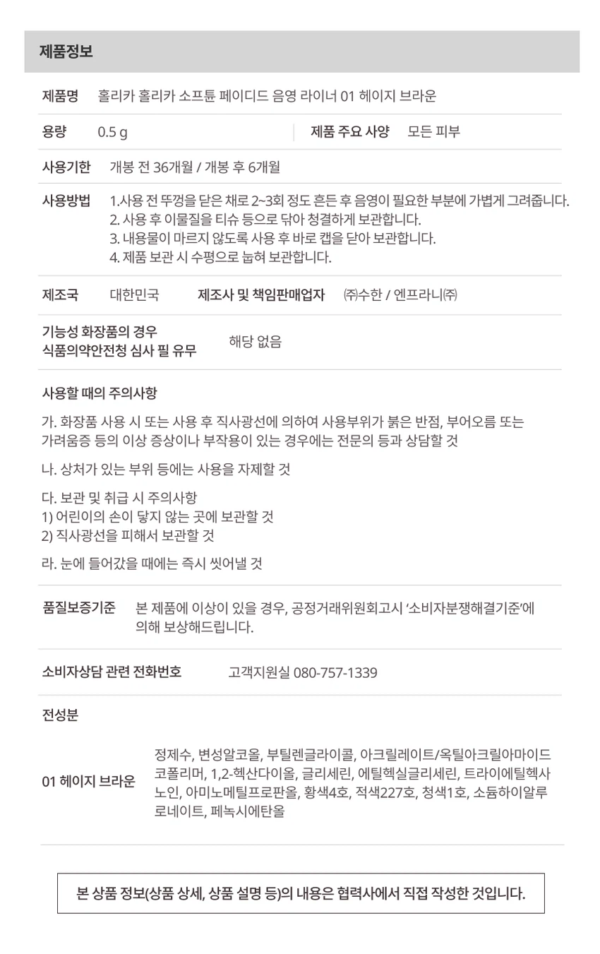 HOLIKA HOLIKA softune
[소프튠]
SOFT + TUNE, 부드럽게 조율되는 나만의 무드

섬세하게 조율된 부드러운 색감과 질감으로 연출하는 나만의 특별한 무드

소프튠은 홀리카 홀리카의 감성을 담아, 부드러운 색감과 매끄러운 질감으로 나만의 무드를 완성하는 뷰티 라인입니다.

상품명: 소프튠 페이디드 음영 라이너
3가지 색상 구성

01 헤이지 브라운 - 청초하게 물드는 그레이 베이지 음영
02 월넛 로즈 - 깊이를 더해주는 웜로즈트림 음영
03 쿨리쉬 로즈 - 쿨 로즈 트림 음영

제품 특징

타고난 듯 감쪽같은 근본음영 라이너
그림자처럼 스며들어 눈매를 확장해주는 페이디드 음영 라이너
옅게 물든 듯한 소프트 음영 컬러로 과하지 않은 트림 무드 완성
반투명 음영으로 또렷 눈매 장착

주요 포인트

POINT 1: 또렷하게 확장, 트림 컬러 쉐이드
근본 음영인 그림자 브라운부터 로즈 트림까지, 눈매를 답답하지 않게 확장시키는 페이디드 컬러 쉐이드
덧바를수록 또렷하게 쌓이는 컬러감으로 원하는 음영 농도를 섬세하게 조율

POINT 2: 피부에 밀착 고정, 틴팅 픽싱
얇게 물드는 틴팅 텍스처가 피부에서 겉돌지 않고 자연스럽게 밀착되어 번짐 걱정은 줄이고 깔끔한 음영을 장시간 유지

POINT 3: 섬세한 0.1mm 커브핏 브러쉬
눈가 굴곡을 따라 유연하게 밀착되어 움직이는 0.1mm의 브러쉬가 음영을 더욱 섬세하고 부드럽게 연출

사용 방법

Step 1: 음영을 넣고 싶은 부위에 가볍게 라인을 그려줍니다.
Step 2: 마르기 전 손끝으로 살짝 풀어 자연스러운 그림자 음영을 완성해줍니다.

사용 전 주의사항

뚜껑을 닫고 2~3회 흔들어준 후 사용해주세요.
보관 시 이물질을 티슈 등으로 닦은 후 수평 방향으로 보관해주세요.

Notice

브러쉬 마름 현상을 줄이기 위한 고밀폐 캡 구조로 인해, 캡 오픈 시 내부 압력에 따라 브러쉬에 내용물이 다소 많이 묻어나올 수 있습니다. 토출량이 많게 느껴질 경우, 브러쉬 끝을 티슈에 가볍게 닦아낸 후 사용해 주세요.

제품 정보

제품명: 홀리카 홀리카 소프튠 페이디드 음영 라이너 01 헤이지 브라운
용량: 0.5g
사용 대상: 모든 피부
사용기한: 개봉 전 36개월 / 개봉 후 6개월
제조국: 대한민국
제조사 및 책임판매업자: (주)수한 / 엔프라니(주)
기능성 화장품: 해당 없음
식품의약안전청 심사 필 유무: 해당 없음

사용방법

1. 사용 전 뚜껑을 닫은 채로 2~3회 정도 흔든 후 음영이 필요한 부분에 가볍게 그려줍니다.
2. 사용 후 이물질을 티슈 등으로 닦아 청결하게 보관합니다.
3. 내용물이 마르지 않도록 사용 후 바로 캡을 닫아 보관합니다.
4. 제품 보관 시 수평으로 눕혀 보관합니다.

사용할 때의 주의사항

가. 화장품 사용 시 또는 사용 후 직사광선에 의하여 사용부위가 붉은 반점, 부어오름 또는 가려움증 등의 이상 증상이나 부작용이 있는 경우에는 전문의 등과 상담할 것

나. 상처가 있는 부위 등에는 사용을 자제할 것

다. 보관 및 취급 시 주의사항
1) 어린이의 손이 닿지 않는 곳에 보관할 것
2) 직사광선을 피해서 보관할 것

라. 눈에 들어갔을 때에는 즉시 씻어낼 것

품질보증기준

본 제품에 이상이 있을 경우, 공정거래위원회고시 '소비자분쟁해결기준'에 의해 보상해드립니다.

소비자상담 전화번호: 080-757-1339

전성분

정제수, 변성알코올, 부틸렌글라이콜, 아크릴레이트/옥틸아크릴아마이드 코폴리머, 1,2-헥산다이올, 글리세린, 에틸헥실글리세린, 트라이에틸헥사노인, 아미노메틸프로판올, 황색4호, 적색227호, 청색1호, 소듐하이알루로네이트, 페녹시에탄올