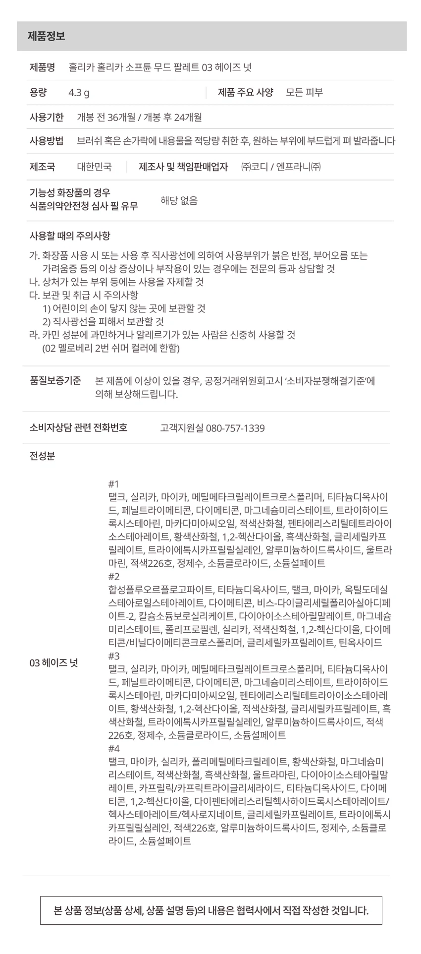 HOLIKA HOLIKA softune [소프튠]SOFT + TUNE, 부드럽게 조율되는 나만의 무드섬세하게 조율된 부드러운 색감과 질감으로 연출하는 나만의 특별한 무드소프튠은 홀리카 홀리카의 감성을 담아, 부드러운 색감과 매끄러운 질감으로 나만의 무드를 완성하는 뷰티 라인입니다.소프튠 무드 팔레트 3 colors무드를 섬세하게 조율해주는 4구 팔레트은은하게 스며드는 색감으로 아이와 치크, 하이라이터까지 연출 가능한 에센셜 멀티 팔레트01 피치멜트02 멜로베리03 헤이즈넛POINT 14가지 컬러로 완성하는 무드아이 메이크업부터, 블러셔, 하이라이터까지 하나의 팔레트로 완성하는 메이크업 룩각 색상의 용도:블러셔 겸용 조각 하이라이팅포인트 &애교살베이스 음영&삼각존POINT 2자연스럽게 스미는 소프트 뉴트럴 무드01 피치 멜트달큰한 복숭아 빛으로 물든 소프트 피치 색감02 멜로 베리은은하게 무르익은 뉴트럴 베리 색감03 헤이즈 넛포근하게 감싸는 헤이지 브라운 색감POINT 3손끝부터 느껴지는 섬세한 텍스처부드러운 꽃결을 만지듯 보드라운 페탈린 매트 텍스처진주 빛결을 씌운 듯 영롱한 베일드 쉬머 텍스처메이크업 룩STEP 01. 베이스눈두덩이 전체에 넓게 애교살 색감 부여STEP 02. 포인트&애교살쌍꺼풀 라인과 눈꼬리 애교살, 눈 앞머리, 노즈 내추럴 음영STEP 03. 음영삼각존 및 눈꼬리 음영STEP 04. 하이라이트하이라이팅How to Use브러쉬 혹은 손가락에 내용물을 적당량 취한 후, 원하는 부위에 부드럽게 펴 발라줍니다.Tip포인트 컬러를 블러셔로 사용 시, 파우더로 유분기를 정돈한 후 덧발라주면 컬러가 뽀얗게 표현되어 은은한 블러셔로 연출할 수 있습니다.소프튠 라인업소프튠 앵글드 엣지 아이브로우 디테일 엣지 컷팅으로 한 올 한 올 채워지는 슬림 사각 브로우 3 colors소프튠 페이디드 음영 라이너 반투명 음영으로 또렷 눈매 장착, 타고난 듯 감쪽같은 근본 음영 라이너 3 colors소프튠 누디 워터 틴트 누디한 듯한 겹 물든 워터 틴트 3 colors제품정보제품명 홀리카 홀리카 소프튠 무드 팔레트 03 헤이즈 넛용량 4.3g사용기한 개봉 전 36개월 / 개봉 후 24개월사용방법 브러쉬 혹은 손가락에 내용물을 적당량 취한 후, 원하는 부위에 부드럽게 펴 발라줍니다제조국 대한민국제조사 및 책임판매업자 (주)코디 / 엔프라니(주)모든 피부 타입 사용 가능기능성 화장품 해당 없음사용할 때의 주의사항화장품 사용 시 또는 사용 후 직사광선에 의하여 사용부위가 붉은 반점, 부어오름 또는 가려움증 등의 이상 증상이나 부작용이 있는 경우에는 전문의 등과 상담할 것상처가 있는 부위 등에는 사용을 자제할 것보관 및 취급 시 주의사항어린이의 손이 닿지 않는 곳에 보관할 것직사광선을 피해서 보관할 것카민 성분에 과민하거나 알레르기가 있는 사람은 신중히 사용할 것(02 멜로베리 2번 쉬머 컬러에 한함)품질보증기준본 제품에 이상이 있을 경우, 공정거래위원회고시 소비자분쟁해결기준에 의해 보상해드립니다.소비자상담 관련 전화번호 고객지원실 080-757-1339전성분색상 #1 (매트)탤크, 실리카, 마이카, 메틸메타크릴레이트크로스폴리머, 티타늄디옥사이드, 페닐트라이메티콘, 다이메티콘, 마그네슘미리스테이트, 트라이하이드록시스테아린, 마카다미아씨오일, 적색산화철, 펜타에리스리틸테트라아이소스테아레이트, 황색산화철, 1,2-헥산다이올, 흑색산화철, 글리세릴카프릴레이트, 트라이에톡시카프릴릴실레인, 알루미늄하이드록사이드, 울트라마린, 적색226호, 정제수, 소듐클로라이드, 소듐설페이트색상 #2 (쉬머)합성플루오르플로고파이트, 티타늄디옥사이드, 탤크, 마이카, 옥틸도데실스테아로일스테아레이트, 다이메티콘, 비스-다이글리세릴폴리아실아디페이트-2, 칼슘소듐보로실리케이트, 다이아이소스테아릴말레이트, 마그네슘미리스테이트, 폴리프로필렌, 실리카, 적색산화철, 1,2-헥산다이올, 다이메티콘/비닐다이메티콘크로스폴리머, 글리세릴카프릴레이트, 틴옥사이드색상 #3 (매트)탤크, 실리카, 마이카, 메틸메타크릴레이트크로스폴리머, 티타늄디옥사이드, 페닐트라이메티콘, 다이메티콘, 마그네슘미리스테이트, 트라이하이드록시스테아린, 마카다미아씨오일, 펜타에리스리틸테트라아이소스테아레이트, 황색산화철, 1,2-헥산다이올, 적색산화철, 글리세릴카프릴레이트, 흑색산화철, 트라이에톡시카프릴릴실레인, 알루미늄하이드록사이드, 적색226호, 정제수, 소듐클로라이드, 소듐설페이트색상 #4 (매트)탤크, 마이카, 실리카, 폴리메틸메타크릴레이트, 황색산화철, 마그네슘미리스테이트, 적색산화철, 흑색산화철, 울트라마린, 다이아이소스테아릴말레이트, 카프릴릭/카프릭트라이글리세라이드, 티타늄디옥사이드, 다이메티콘, 1,2-헥산다이올, 다이펜타에리스리틸헥사하이드록시스테아레이트/헥사스테아레이트/헥사로지네이트, 글리세릴카프릴레이트, 트라이에톡시카프릴릴실레인, 적색226호, 알루미늄하이드록사이드, 정제수, 소듐클로라이드, 소듐설페이트