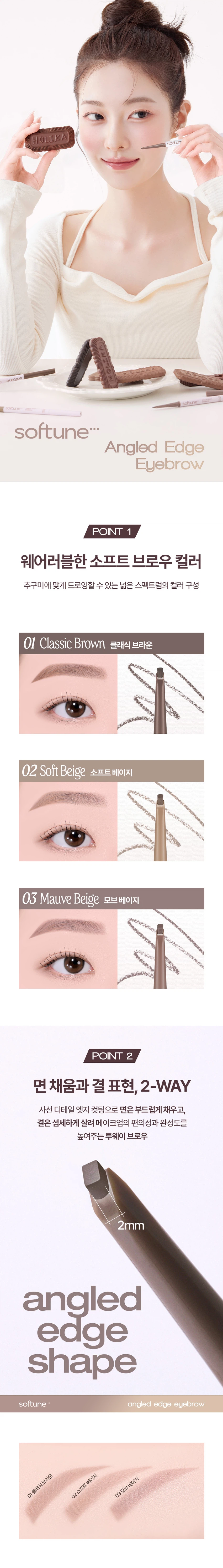 HOLIKA HOLIKAsoftune[소프튠]SOFT + TUNE, 부드럽게 조율되는 나만의 무드섬세하게 조율된 부드러운 색감과 질감으로 연출하는 나만의 특별한 무드소프튠은 홀리카 홀리카의 감성을 담아, 부드러운 색감과 매끄러운 질감으로 나만의 무드를 완성하는 뷰티 라인입니다.소프튠 앵글드 엣지 아이브로우 3 colors디테일 엣지 컷팅으로 한올한올 채워지는 슬림 사각 브로우면은 부드럽게, 결은 섬세하게 살려주는 사선 엣지 브로우얇은 베일처럼 쌓이는 파우더리 포뮬라로 원하는 브로우 무드 완성섬세하게 채워지는 소프트 브로우#2-WAY브로우 #사선디테일3 Colors01 클래식브라운02 소프트 베이지03 모브베이지POINT 1웨어러블한 소프트 브로우 컬러추구미에 맞게 드로잉할 수 있는 넓은 스펙트럼의 컬러 구성01 Classic Brown 클래식브라운02 Soft Beige 소프트 베이지03 Mauve Beige 모브베이지POINT 2면 채움과 결 표현, 2-WAY사선 디테일 엣지 컷팅으로 면은 부드럽게 채우고, 결은 섬세하게 살려 메이크업의 편의성과 완성도를 높여주는 투웨이 브로우2mm angled edge shapeTip엣지를 눕혀 드로잉시, 뭉침 없이 풍부하게 채워지는 면 표현엣지를 세워 드로잉 시, 둔탁함 없이 예리하게 살아나는 결표현POINT부드럽게 쌓이는 빌더블 포뮬라얇은 베일처럼 파우더리하게 쌓이는 빌더블 포뮬라가 농도 조절을 쉽게 도와주고, 눈썹에 균일하게 밀착되어 자연스러운 브로우 무드를 연출How to UseStep 1엣지를 세워 눈썹 라인을 따라 원하는 브로우 쉐입으로 섬세하게 잡아줍니다Step 2엣지를 눕혀 비어 보이는 부분을 부드럽게 채워 자연스럽게 컬러링 해줍니다Step 3스크류 브러쉬로 눈썹 결을 빗어 경계 없이 깔끔하게 마무리합니다제품정보제품명 홀리카 홀리카 앵글드 엣지 아이브로우 03 모브 베이지용량 0.04g제품 주요 사양 모든 피부사용기한 개봉 전 36개월 / 개봉 후 24개월사용방법 내용물을 적당히 돌려 빼내어 눈썹 결을 따라 정교하게 드로잉 해줍니다.제조국 대한민국제조사 및 책임판매업자 (주)씨앤씨인터내셔널 / 엔프라니(주)기능성 화장품의 경우 해당 없음식품의약안전청 심사 필 유무사용할 때의 주의사항가. 화장품 사용 시 또는 사용 후 직사광선에 의하여 사용부위가 붉은 반점, 부어오름 또는 가려움증 등의 이상 증상이나 부작용이 있는 경우에는 전문의 등과 상담할 것나. 상처가 있는 부위 등에는 사용을 자제할 것다. 보관 및 취급 시 주의사항1) 어린이의 손이 닿지 않는 곳에 보관할 것2) 직사광선을 피해서 보관할 것품질보증기준 본 제품에 이상이 있을 경우, 공정거래위원회고시 '소비자분쟁해결기준'에 의해 보상해드립니다.소비자상담 관련 전화번호 고객지원실 080-757-1339전성분하이드로제네이티드코코-글리세라이즈, 마이카, 티타늄디옥사이드, 마이크로크리스탈린왁스, 폴리글리세릴-2트라이아이소스테아레이트, 카나우바왁스, 흑색산화철, 징크스테아레이트, 황색산화철, 합성비즈왁스, 합성왁스, 적색산화철, 카민, 카프릴릭/카프릭글리세라이즈, 스테아릭애씨드, 청색1호, 카프릴릴글라이콜